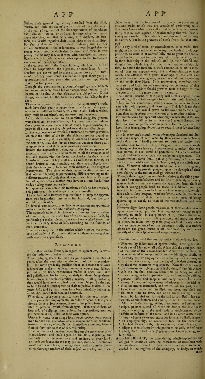 APP Sefides thefe general regulations, extracted from the third, I fourth, and fifth articles of the firft title of the ordonnance of the year 1673, each of the fix corporations of merchants I has particular ftatutes, or by-laws, for regulating the time of apprenticefhips, and that of ferving with matters, Or free¬ men, as alfo with regard to their matter-piece of workmanfliip ; but few of them are fubjedt to thofe by-laws ; and, as they are not mentioned in the ordonnance, it was judged that the reader would not be difpleafed to meet with them in this place, that he may fee, as it were with one view, all the ob¬ ligations which thofe lie under who afpire to the freedom in every one of thefe corporations. In the corporation of the draper-Plotters, which is the firft of thofe fix corporations, the afpirants, or candidates, for the freedom are not obliged to make a matter-piece ; it is fuffi- Cient that they have ferved a merchant-draper three years as apprentices, and two years after their time was up, which make but five years in all. Though the apothecaries, grocers, .druggifts, confe&ioners, 1 and wax-chandlers, make but one corporation, which is the fecond of the fix, yet the afpirants are obliged to different things, according to the trade they defign to follow in that 1 body. They who afpire to pharmacy, or the apothecary’s trade, muff ferve four years as apprentices, and fix as journeymen, with fome mafler or freeman, 10 years in all: befides which, they muff be examined, and perform a mafter-piece. As for thofe who afpire to be admitted druggifts, grocers, wax-chandlers, or confectioners, they need not ferve above three years as apprentices, and as many as journeymen, fix years in all ; nor are they obliged to make a mafter-piece. In the corporation of wholefale merchant mercers-jewellers, which is the third of the fix, the afpirants are not bound to 1 any mafter-piece ; it is enough, in order to be made free of the company, that they ferved a merchant-mercer three years as apprentices, and three years more as journeymen. Befides the apprentices belonging to the fix companies of merchants, there are alfo apprentices to all the companies of arts and trades, viz. the feveral mechanics, in the city and fuburbs of Paris. They muff all, as well as the former, be { bound before a notary-public; and they are obliged, after their time is expired, to ferve their mailers a little longer as journeymen. The time of their apprenticefihip, as well as I that of: their ferving as journeymen, differs according to the I different ftatutes of thofe feveral companies. Nor is the num- 1 ber of apprentices a mafter may have at a time fixed, fome I trades having more, others lefs. ! No apprentice can obtain his freedom, unlefs he has required, and performed, his mafter-piece of workmanfliip. \ The widow of a freeman may continue to keep the appren¬ tices who began their time under her hulband, but ftie can¬ not take a new one. j In feveral companies, a widow who marries an apprentice makes him free of her late hufband’s company. i The apprentices, in thofe cities where there are fworn mailers I of companies, can be made free of their company at Paris, by I performing a mafter-piece, after they have worked fome time I with a freeman, more or lefs, according to the ftatutes of I each company. The reader may fee, in the articles which treat of the feveral I arts and trades of Paris, what difference there is among them with regard to apprentices. Remark s -. The cuftom of the French, in regard to apprentices, is wor¬ thy the imitation of other nations. Their obliging them to ferve as journeymen a number of years, after the expiration of the term of their apprentice- fhip, the more gradually qualifies them to become their own ' independent mailers ; whereas, when a young raw fellow, juft out of his time, commences mafter at once, and takes full poffefiion of his fortunes, we daily f e them plunge them- felves into inextricable calamities; which, in all probability, they would have avoided, had they been obliged by the law to have ferved as journeymen to their refpedlive mailers a few years firft, and by that means have been infenffbly habituated to liberty, under their care and controul. Wherefore, for a young man to ferve lefs time as an appren¬ tice to particular employments, in order to ferve a few years afterwards as a journeyman, feems to be policy better calcu¬ lated to preferve youth from dangers, than the cuftom of England, of obliging them only to be apprentices* and not journeymen at all, unlefs at their own option. Qne-and- twenty years of age feems to betoofoon for a young man to have the uncontroulable management of an handfome fortune in trade, efpecially by immediately coming from a ftate of fervitude to that of felf-mafterlhip. The commerce of a nation depending on the excellency, of its manufactures, and thofe again on the flcill, ingenuity, and dexterity of its manufacturers and artificers of every kind ; on thefe confiderations we may prefume, that the French,have made fuch fevere laws, to oblige their artifts to make them- fdves thorough mailers of their refpedlive trades,, and,to ex-r APP' elude them from the freedom of the feveral corporations of arts and trade, unlefs they are capable of performing with their own hands what they call a matter-piece of workman- fhip; that is, fuch a piece of vvorkmanfhip that will Ihew a young man mailer of his bufinefs ; and this mull not be done in a corner, but in the prefence of thofe fworn for that pur- pofe. Nor is any kind of treat, or entertainment, to be made, that might in any fhape influence or corrupt the heads of thofe cor¬ porations, to connive at want of flcill, and to grant the honour of the freedom, except to thofe only who really merit it, both by their ingenuity in the bufinefs, and by their faithful and diligent fervitude during the time of their apprenticelhip : fo that, to obtain the freedom in thefe companies, is not a mat¬ ter of form and expence only, but a demonllration of true merit, and attended with great advantage to the arts and manufactures of the kingdom, as well as credit and reputation to the artifts themfelves. It is no wonder, therefore, that by thefe, and fuch like wife meafures, the commerce of this neighbouring kingdom Ihould grow to fuch a height withirt- the compafs of little more than half a century. The national benefit of this policy will further appear, from conftdering the difadvantage Great-Britain mull inevitably fuftain in her commerce, were her manufacturers to dege¬ nerate in their ingenuity and dexterity.—This lofs is not loon retrievable. This would prove no lefs injurious to the king¬ dom than tranfporting themfelves out of it to other nations. Notwithftanding the apparent advantages which attend the na¬ tion from the flcill of its artificers and manufacturers, we have no kind of public encouragement for them, either to keep them from going abroad, or to reward them for excelling at home. It is in every one’s mouth, what advantages Scotland and Ire¬ land have reaped of late years by their infant manufactures, in the donation of fmall premiums to roufe and excite their manufacturers to excel. But, in England, we are vain enough to imagine that we have no improvements to make ; that we have arrived at our acme of perfection. ’Tis to be wilhed that this felf-fufficiency may not make us degenerate. To . prevent which, fome fmall public premiums, bellowed an¬ nually on our artifts and manufacturers, might not a little con¬ duce. Whatever advances in trade are made in England,, mull be done by private people, upon the ftrength of their own ability, or the nation mult go without them. Though thefe fuggeftions are chiefly relative to the rifling gene¬ ration of our manufacturers and artifans in general, yet every man of fenfe will naturally make the tranfuion from thofe to ranks of young people bred to trade in a different and in a fuperior clafs : we mean fuch as are bred merchants,, whole¬ fale dealers, fhop-keepers, warehoufemen, &c. for the clerks, and apprentices of thofe Hand in as much need of being fpurred up to excel,, as thofe of the manufacturers and me¬ chanics. However flight fome people may make of thefe confiderations upon apprentices, yet the breeding up our young people properly to trade, in every branch of it, feems a matter of the laft confequCnce to a trading nation ; and may, one time or other, be found worthy fome people’s thinking of, when they are once convinced of this important truth, that traders alone are the great fource of all their treafures, and confe- quently of all their fplendor and magnificence. Condition of a bond that an apprentice fhall perform, &c. ‘ Whereas by indentures of apprenticelhip, bearing date the * 20th day of May now laft pall, Adam Alh the younger, one 4 of the fons of the above-bounden Adam Alh the elder, is ‘ become bound as an apprentice to the faid Bryan Bulh, in- 4 the trade, art, or employment of a hofier, for the term, or 4 fpace, of feven years, from the day of the date thereof, as 4 by the fame indentures may appear. Now the condition of 4 the above-written obligation is fuch, that, if the faid Adam 4 Alh the fon Ihall and do, from time to time, and at all 4 times during his faid apprenticelhip, well and truly obferve, 4 perform, fulfil, and keep, all and every the articles, cove- 4 nants, claufes, and agreements whatfoever in the faid re- 4 cited indentures contained, and which, on his part, are to 4 be obferved, performed, fulfilled, and kept, and Ihall and 4 do, from time to time, and at all times during the faid 4 term, be faithful and juft to the faid Bryan Bulh, his exe- 4 cutors, adminiftrators, and affigns, in all his the faid Adam * Alh the fon’s buying, felling, accounts, reckonings, re- 4 ceipts, payments, and all other his doings and dealings in 4 any wife relating to the faid trade or employment, or the * affairs or bufinefs of the fame, and in all other matters and- 4 things wherein as an apprentice, or fervant, he Ihall, or may,. 4 be employed by, or concerned for, on the behalf of, 4 the faid Bryan Bulh, his executors, adminiftrators, or 4 affigns ; then this prefent obligation to be void, and of none 4 effect, &c.’ Horfman’s Precedents in Conveyancing, vol. i. p. 282., APPRENTICESHIP, the time during which apprentices are obliged to continue with the merchants or tradefmen with i whom they are bound. Their indentures ought to be re¬ corded in the regifter of the company, or bodyi to which £  their