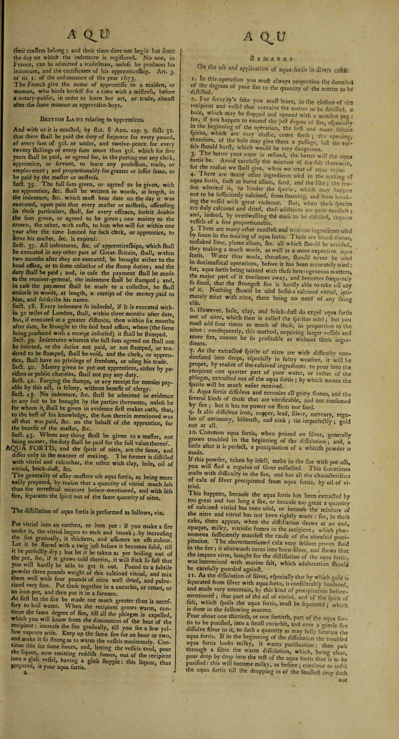 a ifeeir matters belong ; and their time does- not begin but fronl the day on which the indenture is regiftered,. No one, in France, can be admitted a tradefman, unlefs he produces his indenture, and the certificates of his apprenticefhip. Art. 3. Of tit. 1. of the ordonnance of the year 1673. The French give the name of apprentice to a maiden, or woman, who binds herfelf for a time with a miftrefs, before a notary-public, in order to learn her art, or trade, almoft after the fame manner as apprentice-boys, British Laws relating to Apprentices. And with us it is ena&ed, by flat. 8 Ann. cap. 9. (e£L 32. that there (hall be paid the duty.of fixpence for every pound, of every fum of 50I. or under, and twelve-pence for every twenty (hillings of every fum more than 50I. which for five years (hall be paid, or agreed for, in the putting out any clerk, apprentice, or fervant, to learn any profeffion, trade, or employment; and propOrtionably for greater or leffer films, to be paid by the matter or miftrefs. Sedt. 35. The full fum given, or agreed to be given, with an apprentice, &c. (hall be written in words, at length, in the indenture, &c. which mutt bear date on the day it was executed, upon pain that every matter or miftrefs, offending in> thefe particulars, (hall, for every offence, forfeit double the fum given, or agreed to be given ; one moiety to the crown, the other, with cofts, to him who will fue within one year after the time limited for fuch clerk, or apprentice, to ferve his matter, &c. is expired. Sedt. 37. All indentures, &c. of apprenticeffiips, which (hall be executed in any other part of Great-Britain, (hall, within two months after they are executed, be brought either to the head office, or to fome c6lledtor of the (lamp duties; and the duty (hall be paid ; and, in cafe the payment (hall be made to the receiver-general, the indenture fhall be damped ; and, in cafe the payment (hall be made to a colle&or, he (hall endorfe in words, at length, a receipt of the money paid to him, and fubfcribe his name, Sedt. 38. Every indenture fo indorfed, if it is executed with¬ in 50 miles of London, (hall, within three months after date, but, if executed at a greater diftance, then within fix months after date, be brought to the faid head office, where (the fame being produced with a receipt indorfed) it fhall be (lamped. Sedt. 39. Indentures wherein the full fum agreed on (hall not be inlerted, or the duties not paid, or not (lamped, or ten¬ dered to be (lamped, (hall be void, and the clerk, or appren¬ tice, (hall have no privilege of freedom, or ufing his trade. Sedt. 40. Money given to put out apprentices, either by pa- rilhes or public charities, (hall not pay any duty. Sedt. 41. Forging the (lamps, or any receipt for monies pay¬ able by this adt, is felony, without benefit of clergy. Sedt. 43. No indenture. &c. (hall be admitted in evidence in any fuit to be brought by the parties thereunto, unlefs he for whom it, (hall be given in evidence firft makes oath, that, to the bed of his knowledge, the fum therein mentioned was all that was paid, &c. on the behalf of the apprentice, for the benefit of the matter, &c. Sed. 45. Where any thing (hall be given to a matter, not being money, the duty (hall be paid for the full value thereof. AQUA FORTIS, and the fpirit of nitre, are the fame, and differ only in the manner of making. The former is diftilled with vitriol and colcothar, the other with clay, bole, oil of vitriol, brick-duft, &c. The generality of afl'ay-matters ufe aqua fortis, as being more Cafily prepared, by. reafon that a quantity of vitriol much lefs than the terreftrial mixture before-mentioned, and with lefs fire, feparates the fpirit out of the fame quantity of nitre. The diftillation of aqua fortis is performed as follows, viz, Put vitriol into an earthen, or iron pot : if you make a fire under it, the vitriol begins to melt and fmoakj .by increafin°- the fire gradually, it thickens, and affumes an afh .colour! Let it be ftirred with a twig juft before it becomes folid, till it be perfedly dry ; but let it be taken as yet boiling out of the pot, for, if it grows cold therein, fit will (lick fo fall that you will hardly be able to get it out. Pound to a fubtile powder three pounds weight of this calcined vitriol, and mix them well with four pounds of nitre well dried, and pulve¬ rized very fine. Put thefe together in a cucurbit, or retort, or an iron pot, and then put it in a furnace. At firft let the fire be made not much greater-than is necef- lary to boil water. When the recipient grows warm, con¬ tinue the fame degree of fire, till all the phlegm is expelled, which you will know from the diminution of the heat of the recipient: increafe the fire gradually, till you fee a few yel- ow vapours arife. Keep up the fame fire for an hour or two, and make it fo ftrongas to warm the veffels moderately. Con¬ tinue this for lome hours, and, letting the veflbls cool, pour - f liquor, now emitting reddifh fumes, out of the recipient into a glafs veflel, having a glafis (topple: this liquor, thus prepared, is your aqua fortis. A Q^U Remark s On the ufe and application of aqua-fortis ifr divers ezfiSt' 1. n this operation you muft always proportion the duratiori diftnied egreCS ° y°UT fire t0 the <lQantit3' of the matter to be 2. For fecurity’s fake you muft leave, in the clofure of th* recipient and veffel that contains the matter to be diftilled, a hoie, wmch may be (topped and opened with a wooden peg : for, if you happen to exceed the juft degree of fire, efpecially in the beginning of the operation, the firft and more fubtiie (pints, which are very elaftic, come forth j the opening, therefore, of the boie may give them a paffage, left the vef- ieJs lhould burft, which would be very dangerous. 3. The better your nitre is refined, the better will the aqua fortis be. Avoid carefully the mixture of fea-falt therewith for the reafon we fhall give, when we treat of aqua regia. 4. 1 here are many other ingredients ufed in the making of aqua fortis, fuch as burnt allum, fand, and the like; the rea-- fon whereof is, to hinder the fpecie , which may happen not to be fufficiently calcined, from foaming, and from break¬ ing the veffel with great violence. But, when thefe fpecies are duly calcined and dried, thefe additions are quite neediefs ; and, indeed, by overfwelling the mafs to be diftilled, require veflels of a fize proportionable. 5. There are many other neediefs and noxious ingredients ufed by fome in the making of aqua fortis. Thefe arelflood-ttones, unflaked lime, plume allum, &c. all which fliould be avoided’ they making a much worfe, as well as a more expenfive aqua fortis. . Water thus made, therefore, fhould never be ufed in docimaftical operations, before it has been accurately tried: for, aqua fortis being tainted with thefe heterogeneous matters, the major part of it confumes away, and becomes frequently fo fixed, that the ftrongeft fire is hardly able to take off any of it. Nothing fhould be ufed befidcs calcined vitriol, inti¬ mately mixt with nitre, there being no need of any thing 6. However, bole, clay, and brick-duft do expel aqua fortis out of nitre, which then is called the fpiritus nitrr; but you muft add four times as much of thefe, in proportion to the nitre : confequently, this method, requiring larger veffels and more fire, cannot be lb profitable as without thefe ingre¬ dients. 0 7. As the extradled fpirits of nitre are with difficulty con- den fated into drops, efpecially in fultry weather, it will be proper, by reafon of the calcined ingredients, to pour into the recipient one quarter part of pure water, or rather of the phlegm, extracted out of the aqua fortis; by which means the (pints will be much eafier received. 8. Aqua fortis difiblves and corrodes all gritty ftones, and the feveral kinds of thofe that are vitrificable, and not confumed by fire ; but it has no power on flints nor fand. 9. It alfo diffolves iron, copper, lead, filver, mercury, re<m- lus of antimony, bifmuth, and zink ; tin imperfeaiy : gold not at all. r 3 6 10. Common aqua fortis, when poured on filver, o-enerally grows troubled in the beginning of the difiolution * and, a little after it is perfedl, a precipitation of a whitifh powder is made. If this powder, taken by itfelf, melts in the fire with pot-afh, you will find a regulus of filver collected. This fometimes melts with difficulty in the fire, and has all the charaaeriftics of calx of filver precipitated from aqua fortis, by oil of vi¬ triol. This happens, becaufe the aqua fortis has been extraaed by too great and too long a fire, or becaufe too great a quantity of calcined vitriol has been ufed, or becaufe the mixture of the nitre and vitriol has not been rightly made : for, in thefe cafes, there appear, when the diftilfation draws at an end, opaque, milky, vitriolic fumes in the recipient; which phe¬ nomena fufficiently manifeft the caufe of the aforefaid preci¬ pitation. The abovementioned calx very feldom proves fluid in the fire; it afterwards turns into horn-filver, and (hews that the impure nitre, bought for the diftillation of the aqua fortis, was intermixed with marine fait, which adulteration fhould be carefully guarded againft. 11. As the difiolution of filver, efpecially that by which °old js feparated from filver with aquafortis, isconfiderably hindered, and made very uncertain, by this kind of precipitation before- mentioned ; that part of the oil of vitriol, and of the fpirit of fait, which fpoils the aqua fortis, muft be feparated ; which is done in the following manner. Pour about one thirtieth, or one fortieth, part of the aoua for¬ tis to be purified, into a fmall cucurbit, and over a Gentle fire diffolve filver in it, to fuch a quantity as may fully falurate the aqua fortis. If in the beginning of the diffolution the troubled aqua fortis looks milky, it wants purification: then paf3 through a fibre the warm diffolution, which, being clear pour drop by drop into the reft of the aqua fortis that is to be purified: this will become milky, as before; continue to infill the aqua fortis till the dropping in of the fmalleft drop doth