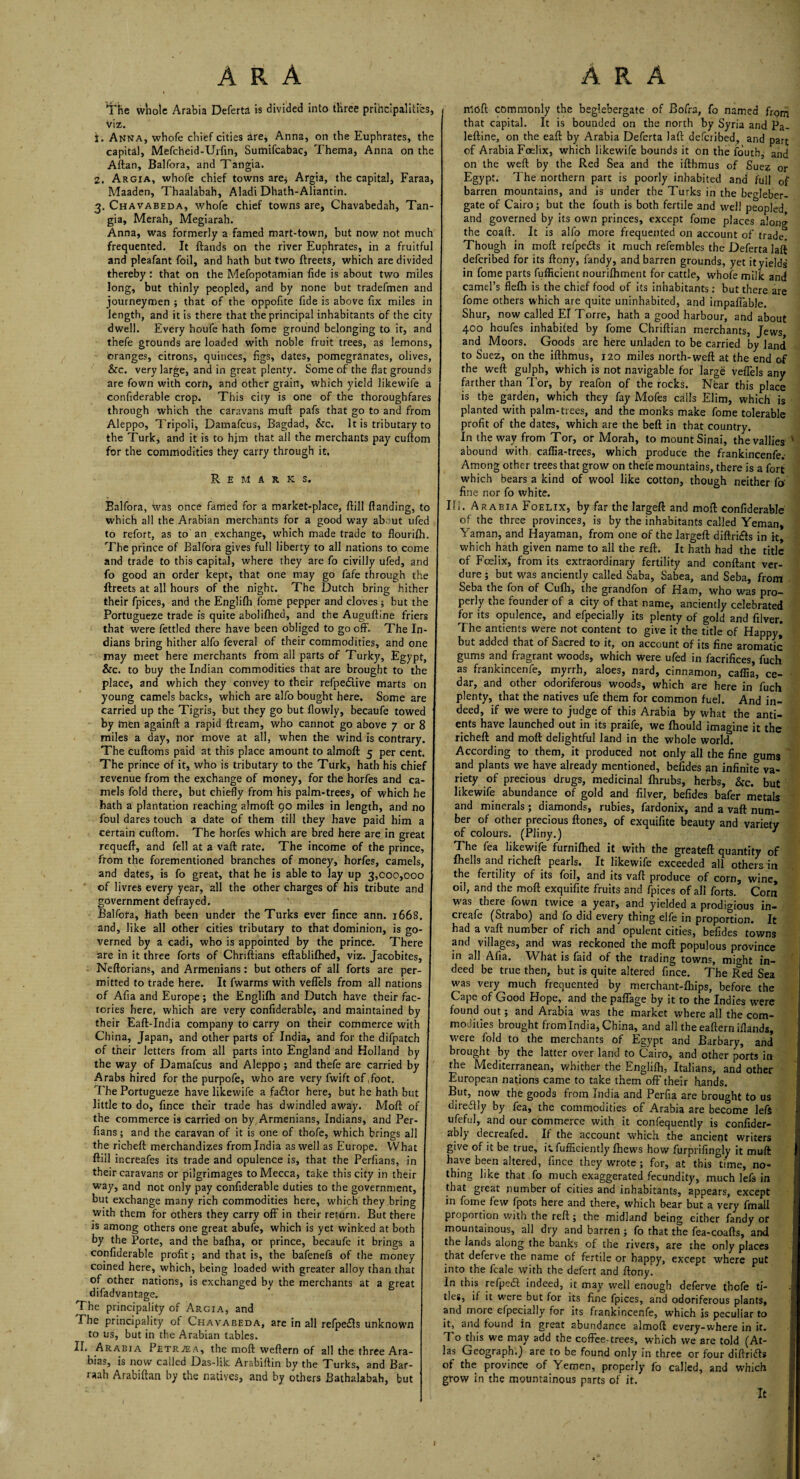 1'he whole Arabia Deferta is divided into three principalities, viz. t. Anna, whofe chief cities are, Anna, on the Euphrates, the capita], Mefcheid-Urfm, Sumifcabac, Thema, Anna on the Allan, Balfora, and Tangia. 2. Argia, whofe chief towns are* Argia, the capital, Faraa, Maaden, Thaalabah, Aladi Dhath-Aliantin. 3. Chavabeda, whofe chief towns are, Chavabedah, Tan¬ gia, Merah, Megiarah. Anna, was formerly a famed mart-town, but now not much frequented. It ftands on the river Euphrates, in a fruitful and pleafant foil, and hath but two ftreets, which are divided thereby : that on the Mefopotamian fide is about two miles long, but thinly peopled, and by none but tradefmen and journeymen ; that of the oppofite fide is above fix miles in length, and it is there that the principal inhabitants of the city dwell. Every houfe hath fome ground belonging to it, and thefe grounds are loaded with noble fruit trees, as lemons, oranges, citrons, quinces, figs, dates, pomegranates, olives, &c. very large, and in great plenty. Some of the flat grounds are fown with corn, and other grain, which yield likewife a confiderable crop. This city is one of the thoroughfares through which the caravans mud pafs that go to and from Aleppo, Tripoli, Damafcus, Bagdad, &c. It is tributary to the Turk* and it is to him that all the merchants pay cuftom for the commodities they carry through it. Remarks. Balfora, was once famed for a market-place, flill {landing, to which all the Arabian merchants for a good way about ufed to refort, as to an exchange, which made trade to flourifh The prince of Balfora gives full liberty to all nations to come and trade to this capital, where they are fo civilly ufed, and fo good an order kept, that one may go fafe through the ftreets at all hours of the night. The Dutch bring hither their fpices, and the Englifh fome pepper and cloves; but the Portugueze trade is quite abolifhed, and the Auguftine friers that were fettled there have been obliged to go off. The In¬ dians bring hither alfo feveral of their commodities, and one may meet here merchants from all parts of Turky, Egypt, &c. to buy the Indian commodities that are brought to the place, and which they convey to their refpedlive marts on young camels backs, which are alfo bought here. Some are carried up the Tigris, but they go but flowly, becaufe towed by men againft a rapid ftream, who cannot go above 7 or 8 miles a day, nor move at all, when the wind is contrary. The cuftoms paid at this place amount to almoft 5 per cent. The prince of it, who is tributary to the Turk, hath his chief revenue from the exchange of money, for the horfes and ca¬ mels fold there, but chiefly from his palm-trees, of which he hath a plantation reaching almoft go miles in length, and no foul dares touch a date of them till they have paid him a certain cuftom. The horfes which are bred here are in great requeft, and fell at a vaft rate. The income of the prince, from the forementioned branches of money, horfes, camels, and dates, is fo great, that he is able to lay up 3,000,000 of livres every year, all the other charges of his tribute and government defrayed. Balfora, hath been under the Turks ever fince ann. 1668 and, like all other cities tributary to that dominion, is go verned by a cadi, who is appointed by the prince. There are in it three forts of Chriftians eftablifhed, viz. Jacobites, Neftorians, and Armenians: but others of all forts are per¬ mitted to trade here. It fwarms with veffels from all nations of Afia and Europe; the Englifh and Dutch have their fac¬ tories here, which are very confiderable, and maintained by their Eaft-India company to carry on their commerce with China, Japan, and other parts of India, and for the difpatch of their letters from all parts into England and Holland by the way of Damafcus and Aleppo; and thefe are carried by Arabs hired for the purpofe, who are very fwift of .foot. The Portugueze have likewife a fadtor here, but he hath but little to do, fince their trade has dwindled away. Moft of the commerce is carried on by Armenians, Indians, and Per- fians; and the caravan of it is one of thofe, which brings all the richeft merchandizes from India as well as Europe. What ftill increafes its trade and opulence is, that the Perfians, in their caravans or pilgrimages to Mecca, take this city in their way, and not only pay confiderable duties to the government, but exchange many rich commodities here, which they bring with them for others they carry off in their return. But there is among others one great abufe, which is yet winked at both by the Porte, and the bafha, or prince, becaufe it brings a confiderable profit; and that is, the bafenefs of the money coined here, which, being loaded with greater alloy than that of other nations, is exchanged by the merchants at a great difadvantage. The principality of Argia, and The principality of Chavabeda, are in all refpedls unknown to us, but in the Arabian tables. II. Arabia Petrjea, the moft weftern of all the three Ara- bias, is now called Das-lik Arabiftin by the Turks, and Bar- raah Arabiftan by the natives, and by others Bathalabah, but moft commonly the beglebergate of Bofra, fo named from that capital. It is bounded on the north by Syria and Pa- leftine, on the eaft by Arabia Deferta laft defcribed, and part of Arabia Foelix, which likewife bounds it on the iouth, and on the weft by the Red Sea and the ifthmus of Suez or Egypt. The northern part is poorly inhabited and full of barren mountains, and is under the Turks in the begleber¬ gate of Cairo; but the fouth is both fertile and well peopled and governed by its own princes, except fome places along the coaft. It is alfo more frequented on account of trade Though in moft refpeds it much refembles the Deferta laft defcribed for its ftony, fandy, and barren grounds, yet ityields in fome parts fufficient nourifbment for cattle, whofe milk and camel’s flefh is the chief food of its inhabitants: but there are fome others which are quite uninhabited, and impaffable. Shur, now called El Torre, hath a good harbour, and about 400 houfes inhabited by fome Chriftian merchants, Jews and Moors. Goods are here unladen to be carried by land to Suez, on the ifthmus, 120 miles north-weft at the end of the weft gulph, which is not navigable for large veffels any farther than Tor, by reafon of the rocks. Near this place is the garden, which they fay Mofes calls Elim, which is planted with palm-trees, and the monks make fome tolerable profit of the dates, which are the beft in that country. In the way from Tor, or Morah, to mount Sinai, thevallies ' abound with caflia-trees, which produce the frankincenfe.- Among other trees that grow on thefe mountains, there is a fort which bears a kind of wool like cotton, though neither fo' fine nor fo white. Hi. Arabia Foelix, by far the largeft and moft confiderable of the three provinces, is by the inhabitants called Yeman, Yaman, and Hayaman, from one of the largeft diftrifts in it, which hath given name to all the reft. It hath had the title of Fcelix, from its extraordinary fertility and conftant ver¬ dure ; but was anciently called Saba, Sabea, and Seba, from Seba the fon of Cufli, the grandfon of Ham, who was pro¬ perly the founder of a city of that name, anciently celebrated for its opulence, and efpecially its plenty of gold and filver. The antients were not content to give it the title of Happy* but added that of Sacred to it, on account of its fine aromatic gums and fragrant woods, which were ufed in facrifices, fuch as frankincenfe, myrrh, aloes, nard, cinnamon, cafiia, ce¬ dar, and other odoriferous woods, which are here in fuch plenty, that the natives ufe them for common fuel. And in¬ deed, if we were to judge of this Arabia by what the anti¬ ents have launched out in its praife, we fhould imagine it the richeft and moft delightful land in the whole world. According to them, it produced not only all the fine gums and plants we have already mentioned, befides ?in infinite va¬ riety of precious drugs, medicinal fhrubs, herbs. Sic. but likewife abundance of gold and filver, befides bafer metals and minerals; diamonds, rubies, fardonix, and a vaft num¬ ber of other precious ftones, of exquifite beauty and variety of colours. (Pliny.) J The fea likewife furnifhed it with the greateft quantity of fhells and richeft pearls. It likewife exceeded all others in the fertility of its foil, and its vaft produce of corn, wine, oil, and the moft exquifite fruits and fpices of all forts. Corn was there fown twice a year, and yielded a prodigious in— creafe (Strabo) and fo did every thing elfe in proportion. It had a vaft number of rich and opulent cities, befides towns and villages, and was reckoned the moft populous province in all Afia. What is faid of the trading towns, might in¬ deed be true then, but is quite altered fince. The Red Sea was very much frequented by merchant-fhips, before the Cape of Good Hope, and the paffage by it to the Indies were found out; and Arabia was the market where all the com¬ mon Hies brought from India, China, and all theeafterniflands, were fold to the merchants of Egypt and Barbary, and brought by the latter over land to Cairo, and other ports in the Mediterranean, whither the Englifh, Italians, and other European nations came to take them off their hands. But, now the goods from India and Perfia are brought to us diretfly by fea, the commodities of Arabia are become left ufeful, and our commerce with it confequently is confider- ably decreafed. If the account which the ancient writers give of it be true, Rfufficiently fhews how furprifingly it muft have been altered, fince they wrote ; for, at this time, no¬ thing like that fo much exaggerated fecundity, much lefs in that great number of cities and inhabitants, appears, except in fome few fpots here and there, which bear but a very fmall proportion with the reft; the midland being either fandy or mountainous, all dry and barren; fo that the fea-coafts, and the lands along the banks of the rivers, are the only places that deferve the name of fertile or happy, except where put into the fcale with the defert and ftony. In this refpedf indeed, it may well enough deferve thofe ti¬ tles, if it were but for its fine fpices, and odoriferous plants, and more efpecially for its frankincenfe, which is peculiar to it, and found in great abundance almoft every-where in it. 1 o this we may add the coffee-trees, which we are told (At¬ las Geograph,) are to be found only in three or four diftriffs of the province of Yemen, properly fo called, and which grow in the mountainous parts of it. It 1