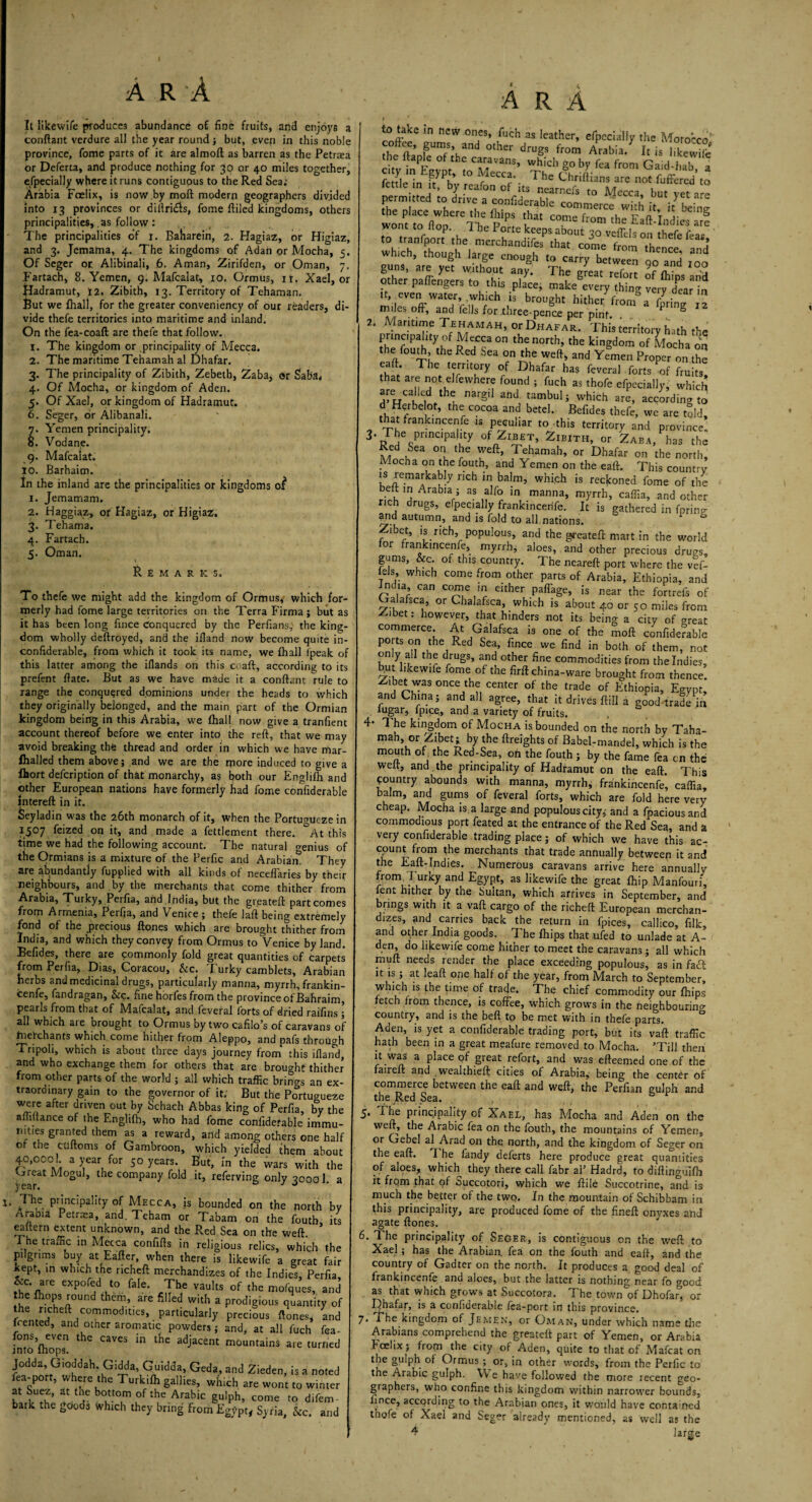 It likewife produces abundance of fine fruits, and enjoy6 a conftant verdure all the year round ; but, even in this noble province, fome parts of it are almoft as barren as the Petraea or Deferta, and produce nothing for 30 or 40 miles together, efpecially where it runs contiguous to the Red Sea; Arabia Fcelix, is now by moft modern geographers divided into 13 provinces or diftri&s, fome ftiled kingdoms, others principalities, as follow: The principalities of 1. Baharein, 2. Hagiaz, or Higiaz, and 3. Jemama, 4. The kingdoms of Adan or Mocha, 5. Of Seger or Alibinali, 6. Aman, Zirifden, or Oman, 7. Fartach, 8. Yemen, 9. Mafcalat, 10. Ormus, ir. Xael, or Hadramut, 12, Zibith, 13. Territory of Tehaman. But we fhall, for the greater conveniency of our readers, di¬ vide thefe territories into maritime and inland. On the fea-coaft are thefe that follow. 1. The kingdom or principality of Mecca. 2. The maritime Tehamah al Dhafar. 3. The principality of Zibith, Zebetb, Zaba, or Saba* 4. Of Mocha, or kingdom of Aden. Of Xael, or kingdom of Hadramut. 6. Seger, or Alibanali. 7. Yemen principality. 8. Vodane. 9. Mafcalat. 10. Barhaim. In the inland are the principalities or kingdoms of 1. Jemamam. 2. Haggiaz, or Hagiaz, or Higiaz. 3. Tehama. 4. Fartach. 5. Oman. Remarks. To thefe we might add the kingdom of Ormus, which for¬ merly had fome large territories on the Terra Firma; but as it has been long fince Conquered by the Perfians,' the king¬ dom wholly deftroyed, and the ifland now become quite in- confiderable, from which it took its name, we fhall (peak of this latter among the iflands on this coaft, according to its prefent ftate. But as we have made it a conftant rule to range the conquered dominions under the heads to which they originally belonged, and the main part of the Ormian kingdom being in this Arabia, we fhall now give a tranfient account thereof before we enter into the reft, that we may avoid breaking the thread and order in which we have mar- Ihalled them above; and we are the rpore induced to give a fljort defcription of that monarchy, as both our Englifh and other European nations have formerly had fome confiderable intereft in it. Seyladin was the 26th monarch of it, when the Portucmeze in 1507 feized on it, and made a fettlement there. &At this time we had the following account. The natural o-enius of the Ormians is a mixture of the Perfic and Arabian! They are abundantly fupplied with all kinds of neceffaries by their neighbours, and by the merchants that come thither from Arabia, Turky, Perfia, and .India, but the greateft: part comes from Armenia, Perfia, and Venice; thefe laft being extremely fond of the precious ftones which are brought thither from India, and which they convey from Ormus to Venice by land. Befides, there are commonly fold great quantities of carpets from Perfia, Dias, Coracou, &c. Turky camblets, Arabian herbs and medicinal drugs, particularly manna, myrrh, frankin- cenfe, fandragan, See. fine horfes from the province of Bahraim, pearls from that of Mafcalat, and fevefal forts of dried raifins ; all which are brought to Ormus by two cafilo’s of caravans of fnefehants which.come hither from Aleppo, and pafs through Tripoli, which is about three days journey from this ifland, and who exchange them for others that are brought thither from other parts of the world ; all which traffic brings an ex¬ traordinary gain to the governor of it. But the Portugueze were after driven out by Schach Abbas king of Perfia, by the aftiftance of the Englifh, who had fome confiderable immu¬ nities granted them as a reward, arid among others one half or the cuftoms of Gambroon, which yielded them about 40,000! a year for 50 years. But, In the wars with the Great Mogul, the company fold it, referving only 30001. a t* Jhc Principality of Mecca, is bounded on the north by Arabia Petraea, and. Teham or Tabam on the fouth, its eaxtern extent unknown, and the Red Sea on the weft. I he traffic in Mecca confifts in religious relics, which the pilgrims buy at Eafter, when there is likewife a great fair kept, in which the ncheft merchandizes of the Indies, Perfia &c are expofed to fale. The vaults of the mofques, and he fhops round them, are filled with a prodigious quantity of he ncheft commodities, particularly precious ftones, and Rented, and other aromatic powders; and, at all fuch fea- fons, even the caves in the adjacent mountains are turned into mops. Geda.' and Zicdcn’ is a noted fta-port, where the Turk.lh gullies, which are won, wirue, at Suez, at tne bottom of the Arabic golph, come ro difem bark the goods which they bring from Egypt, Syria, Sic. and A R A to take in new ones, fuch as leather, efpecially the Morocco' drog, from Arabia. I, isTkewiS city in Egy0ptfmCMecc?’ ntcfV ^ GaJth^ * fettle in it, by reafon of'its nircc^M^cl'Vf^rc permitted to drive a confiderable commerce wfth itJh. worn toe(lop.ereThePm k“ from ,he EaAndies arl to tranfport the merchaljdifa^^^ which, though large enough to carry between qo and too guns, are yet without any. The great refott of (hips and other padengers to this place, make every thing very dmr in n even water, which ,s brought hither' from® a CprinT i miles off, and fells for .three-pence per pint. . ® 2. Maritime Tehamah, or Dhafar. This territory hath the prinapahty of Meccaon the north, the kingdom of Mocha on the fouth the Red Sea on the weft, and Yemen Proper on the eaft. The territory of Dhafar has feveral forts of fruits, that are not elfewhere found ; fuch as thofe efpecially, which are called the nargil and tambul; which are, according to d Herbdot, the cocoa and betel. Befides thefe, we are told, that frankincenfe is peculiar to this territory and province. 3. The prinapahty of Zibet, Zibith, or Zaba, has the MnrhSea °! .T®hamah» or on the north. Mocha on the fouth, and Yemen on the eaft. This country is remarkably rich in balm, whi.ch is reckoned fome of the belt in Arabia; as alfo in manna, myrrh, caffia, and other rich drugs, efpecially frankincenfe. It is gathered in fprin?- arid autumn, and is fold to all nations. & Zibet, is rich, populous, and the greateft mart in the world or frankincenfe, myrrh, aloes, and other precious drugs, gums, &c. of this country. The neareft port where the vef- t’ wh,ch come from other parts of Arabia, Ethiopia, and India, can come m either paffage, is near the fortrefs of Galafsca, or Chalafsca, which is about 40 or 50 miles from ^ibet: however, that hinders not its being a city of great commerce. At Galafsca is one of the moft confiderable ports on the Red Sea, fince we find in both of them, not on y a the drugs, and other fine commodities from the Indies, Ibut likewife fome of the firft china-ware brought from thence. Zibet was once the center of the trade of Ethiopia, Egypt, and China; and all agree, that it drives ftill a good trade in lugar, lpice, and a variety of fruits. 4- The kingdom of Mocha is bounded on the north by Taha- mah or Zibet; by the ftreights of Babel-mandel, which is the mouth of. the Red-Sea, oft the fouth ; by the fame fea cn the welt, and the principality of Hadramut on the eaft. This country abounds with manna, myrrh, frankincenfe, caffia, balm, and gums of feveral forts, which are fold here very cheap. Mocha is a large and populous city, and a fpaciousand commodious port feated at the entrance of the Red Sea, and a very confiderable trading place; of which we have this ac¬ count from the merchants that trade annually between it and the Eaft-Indies. Numerous caravans arrive here annually fronv I urky and Egypt, as likewife the great Ihip Manfouri, lent hither by the Sultan, which arrives in September, and brings with it a vaft cargo of the richeft European merchan¬ dizes, and carries back the return in fpices, callico, filk, and other India goods. The Ihips that ufed to unlade at A- den, do likewife come hither to meet the caravans ; all which rnuft needs render the place exceeding populous, as in fad it is; at leaft one half of the year, from March to September, which is the time of trade. The chief commodity our fhips fetch from thence, is coffee, which grows in the neighbourino- country, and is the bell to be met with in thefe parts. Aden, is yet a confiderable trading port, but its vaft traffic hath been in a great meafure removed to Mocha. ’Till then it was a place of great refort, and was efteemed one of the faireft and wealthieft cities of Arabia, being the center of commerce between the eaft and weft, the Perlian gulph and the Red Sea. , & r 5* Principality of Xael, has Mocha and Aden on the weft, the Arabic fea on the fouth, the mountains of Yemen, or Gebel al Arad on the north, and the kingdom of Seger on the eaft. T. he landy deferts here produce great quantities of aloes, which they there call fabr al’ Hadrd, to diftingullh it from that of Succotori, which we ftile Succotrine, and is much the better of the two. In the mountain of Schibbam in this principality, are produced fome of the fineft onvxes and agate ftones. 6. The principality of Seger, is contiguous on the weft to Xael; has the Arabian, fea on the fouth and eaft, and the country of Gadter on the north. It produces a good deal of frankincenfe and aloes, but the latter is nothing near fo frood as that which grows at Succotora. The town of Dhofar°, or Dhafar, is a confiderable fea-port in this province. 7. The kingdom of Jemen, or Oman, under which name the Arabians comprehend the greateft part of Yemen, or Arabia Fcelix; from the city of Aden, quite to that of Mafcat on the gulph of Ormus ; or, in other words, from the Perfic to the Arabic gulph. YV e have followed the more recent geo¬ graphers, who confine this kingdom within narrower bounds, fince, according to the Arabian ones, it would have eontamed thofe of Xael and Seger already mentioned, as well as the 4 large