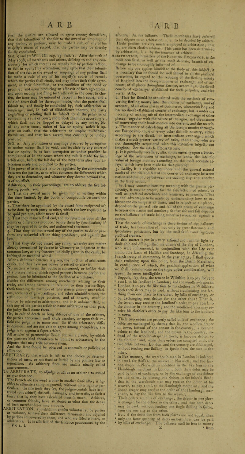I A R B tors, the parties are allowed to agree among themfelves, that their fubmiffion of the fuit to the award or umpirage of any perfon, or perfons, may be made a rule of any of his majefty’s courts of record, that the parties may be thereby finally concluded. May 1698, all merchants and others, defiring to end any con- troverfy (for which there is no remedy but by perfonal action, or fuit in equity) by arbitration, may agree that their fubmif- fion of the fuit to the award or umpirage of any perfons fhall be made a rule of any of his majefty’s courts of record, which the parties fhall chufe, and may infert fuch their agree¬ ment, in their fubmiffion, or the condition of the bond or promife : and upon producing an affidavit of fuch agreement, and upon reading and filing fuch affidavit in the court fo cho- fen, the fame may be entered of record in fuch court, and a rule of court fhall be thereupon made, that the parties fhall fubmit to, and finally be concluded by, fuch arbitration or umpirage; and, in cafe of difobedience thereto, the party neglecting or refufing fhall be fubjeft to all the penalties of contemning a rule of court, and procefs fhall iftue accordingly ; ■which fhall not be flopped or delayed by any order, &c. of any other court, either of law or equity, unlefs it ap¬ pear on oath, that the arbitrators or umpire mifbehaved themfelves, and that fuch award was corruptly or unduly procured. Seft. 2. Any arbitration or umpirage procured by corruption or undue means fhall be void, and fet afide by any court of law or equity, fo as fuch corruption or undue practice be complained of in the court where the rule is made for fuch arbitration, before the laft day of the next term after fuch ar¬ bitration made and publifhed to the parties. The power of arbitrators is to be regulated by the compromife between the parties, as to what concerns the differences which they are to determine, and whatever they decree beyond that, is of no effeft. Arbitrators, in their proceedings, are to obferve the five fol¬ lowing points, viz. I. That the award made be given up in writing within the time limited, by the bonds of compromife between the parties. 2. That there be appointed by the award fome reciprocal aft to be done by each party to other, which the law requireth to be quid pro quo, albeit never fo final). 3. That they make a final end, and do determine upon *11 the points or differences produced before them by fpecification, if they be required fo to do, and authorized thereunto. 4. That they do not award any of the parties to do or per¬ form any unlawful aft or thing prohibited, and againft the law. 5. That they do not award any thing, whereby any matter already determined by decree in Chancery or judgment at the common law, or any fentence judicially given in the caufe, be infringed or meddled withal. After a definitive fentence is given, the funftion of arbitrators ceafes, and they have not power to retraft or alter it. No matters wherein the public is concerned, or befides thofe of a private nature, which regard property between perfon and perfon, can be fubmicted to the decilion of arbitrators. Eefides the differences among merchants relating to their trade, and among partners in relaiion to their partnerfhips, thofe touching the partition of inheritances among near relati¬ ons, accounts of guardianfhips, and other administrations, the reftitution of marriage portions, and of dowers, muft in France be referred to arbitrators : and it is ordained that, in cafe any of the parties refufe to name arbitrators on their part, the judge fhall name them. Or, in cafe of death or long abfence of one of the arbiters, the parties concerned muff chufe another, or upon their re- fufal the judge is to name one. So if the arbitrators differ in opinion, and are not able to agree among themfelves, the judge is to appoint a fuper-arbiter. All articles of partnerfhips fhould contain a claufe, by which the partners bind themlelves to fubmit to arbitrators, in the difputes that may arife between them. And the fame fhould be obferved in contrafts or policies of affurance. RBITRARA, that which is left to the choice or determi¬ nation of men, or not fixed or fettled by any pofuive law or injunction. As arbitrary fines are mulfts ufually called amercements. o ARBI TRATE, to adjudge or aft as an arbiter : to award or give fentence. The French ufe the word arbiter in another fenfe alfo ; it fig- nifies to eftimate a thing in general, without entering into par¬ ticulars. In this lenfe they fav, the judges-confuls have arbi¬ trated (ont arbitre) the coft, damages, and interefts, at fuch a ium : that is, they have calculated them fo much. Arbiters, or common friends, have attributed to what f'urn the decay of fuch merchandizes mav amount. tcBITRA ITON, a jurifdiftion chofen voluntarily, by parties at variance, to have their difference terminated and'adjuftrd by perfons impowered by them, and who are ftiled arbiters, or arbitrators. It is alfo faid of the fentence pronounced by the V O L. I. . ARB arbiters. As for inftance. Thefe merchants have referred their difpute to an arbitration, i. e. to be decided by arbiters. Thefe perfons are very much employed in arbitration ; that is, are often chofen arbiters. This caufe has been determined by arbitration, i. e. by the fentence of arbiters. molt beneficial, as well as the moft delicate, branch of ex¬ change to be thoroughly informed of. Before any one apphes himfelf to the ftudy -of this fubjeft, it is neceflary that he fhould be well fkilled in all the practical operations, in regard to the reducing of the fterlmg money of England into the foreign monies of exchange, and of ac-' count, of all places throughout Europe, according to thedireft courfes of exchange, eltablifhed for thefe purpofes, and vice verfa. Alfo, 2. That he fhould be acquainted with the methods of con¬ verting fterling money into the monies of exchange, and of account, of all other places of commerce, wherewith England has no direft eftablifhed courfes of exchange, but is under the neceffity of making ufe of the intermediate exchange of other places: together with the nature of the agios, and the manner of converting their bank monies into current, and the reverfe. 3. The manner of calculating all the foreign monies through¬ out Europe into thofe of every other diftinft country, either according to the direft, or intermediate exchange; which makes a much greater variety of cafes, than thole, who are not thoroughly acquainted with this extenfive fubjeft, can imagine. See the article Exchanges. 4. It is previoufly neceflary, alfo. to the entering upon a know- lege of the arbitration of exchange, to know the intrinfic value of foreign monies, according to the moft accurate af- fays, which have been made for that purpofe. 5. Laftly, it is requifite to underftand the general natural caufes of the rife and fall of the courfes of exchange between nation and nation, or between one trading city and another in the fame nation. That I may communicate my meaning with the greater per- fpicuity, it may be proper, for the fatisfaftion of others, as well as practical merchants and remitters, to premife. That as the advantages to be made by underftanding how to ar¬ bitrate the exchange at all times, and in relpeft to all places, depend on the general rile and fall of the prices of exchange between one nation and another ; fo that rjfe and fall depends on the ballance of trade being either in favour, or againft a nation. That the courfe of exchange is the criterion of the ballance of trade, has been allowed, not only by great ftateimen and fpeculative politicians, but by the moft fkilfui and' fagacious praftical traders. As this matter is put in a very rational and familiar light by thofe able and diftfnguifhed merchants of the city of London, who were inftrumental, in conjunction with the late ever memorable Earls of Hallifax and Stanhope, in defeating the French treaty of commerce, in the year 1712; I fhall quote their reafoning upon this point, from the Britifh Merchant. In confequence of which, the praftical application of what we fhall communicate on the topic under confideration, will appear the more intelligible: ‘ Suppofe, fay they, the tenant in Wiltfhire is to pay for rent ‘ ICO 1. to his landlord in London ; and the woollen-draper in ‘ London is to pay the like fum to his clothier in Wiltfhire : * both thefe debts may be paid, without tranfmitting one far- ‘ thing from one place to the other, by bills of exchange, or c by exchanging one debtor for the other thus : That is, ‘ the tenant may receive the landlord's order to pay ico 1. to ‘ the clothier in the country ; and the woollen- draper may re- ‘ ceive his clothier’s order to pay the like fum to the landlord ‘ in town. ‘ Thefe two orders are properly called bills of exchange; the c debt^ are exchanged by them ; that is, the woollemdraper * in town, inftead of the tenant in the country, is become * debtor to the landlord; and the tenant in the country, in- ‘ Head of the woollen-draper in town, is become debtor to * the clothier : and, when thefe orders are complied with, the ‘ two debts between London and the country are difeharged, ‘ without fending one Bulling in fpecie from the one 10 the ‘ other. ‘ In like manner, the wareboufe-man in London is indebted ‘ in 100 1. for fluffs to the weaver in Norwich ; and the lin- * nen-draper in Norwich is indebted in the like fum to the ‘ Hambuigh merchant in London ; both thefe debts may be ‘ paid by bills of exchange, or by the exchange of one debtor ‘ for the ether, by placing one debtor in the 'other’s ftead ; ‘ that is, the warehoufe-man may receive the order of his ‘ weaver, to pay 100 I. to the Hamburgh merchant; and the ‘ linnen-draper may receive the order of the Hamburgh mer- ‘ chant, to pay the like fum to the weavtr. ‘ Thefe orders are bills of exchange; the debtor in one place ‘ is changed for the debtor in the other : and thus both debts ‘ may be paid, without fending one Angle fljilling in fpecie, * from the one city to the other. * But, A the debts due from both places are not equal, then ‘ only the fame quantity of debts on both jides can be paid ‘ by bills of exchange. The ballance muft be fent in money ‘ from