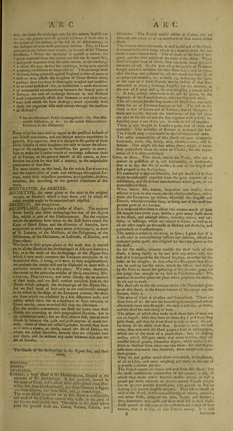 and, the more the exchanges are, by this means, kepi In our favour, the greater will the general ballance of trade turn in the favour of the nation, or the lefs to its difadvantage, in the ballance of trade with particular nations. For, as I have obferved in mv before-cited treatife, in the cafe of Sir Thomas Giefham, * When the exchange is againft a nation, the ‘ goods exported from that nation are fold for fo much lei's, « and goods imported from the other dearer, as the exchange * is above the par; fo that the exchange, being once againff * a nation, contributes to keep itfelf fo'. The exchange with « Holland, being generally againft England in time of peace as * well as war, affeCts this kingdom of Great-Britain more, * perhaps, than has been fo thoroughly weighed and confider- * ed as could bedefired : for, as Amftefdam is made the center * of commercial correfpondence between the feveral parts of * Europe, the rate of exchange between us and Holland t proportionally affeCt that between us and other cbun- * tries with which we have dealings ; more efpecially with « thole we negociate bills v/ith always through the medium * of Holland*.’ * See the Merchant’s Public Counting-houfe : Or, New Mer¬ cantile Initiation, p. 61. Or the article Mer.camtIi.e- C'ollege in this Dictionary. From what has been faid in regard to the practical bufmefs of our Britifh merchants, and our foreign money-negotiators in general, it is apparent, that it is always in the power of thofe ufeful fubjefts of theie kingdoms not only to fecure the advan¬ tages of the exchanges to themfelves, but greatly to contri¬ bute to make the London courfe of exchange influence thofe of all Europe, to the general benefit of the nation, as Am- fterdam has done for near half a century, to the unfpeakable emolument of that flate. For more matter on this head, fee the article Exchanges, and the capital cities of trade and exchange throughout Eu¬ rope, under their refpe&ive provinces, principalities, duchies, counties, &c. according to the general difpofition of this •work. ARBITRATOR, See ARBITER. ARCHETYPE, the name given at the mint to the original weight, or ftandard, which is kept there, and by which all other weights ought to be examined arid adjusted. ARCHIFOU. See Alquifou. ARCHIPELAGO, fignifies a clutter of ittands. The ancients knew hardly any other archipelago but that of the iEgean Sea, which is part of the Mediterranean. But the voyages which the moderns have taken to the Eaft-Indies round the Cape of Good Hope, and the aifcovery of America, have acquainted us with a great many more archipelago’s, as thofe of St. Lazarus, of the Maldives, of the Philippines, of the Mcluccoes, of the Mariannas, or Ladrones, of Mexico, and fome others. We fpeak in their proper places of the trade that is carried cn in all the iflands of the Archipelago’s of Afia and America; but, as to the trade of the Archipelago of the iEgean Sea, which it very much concerns the European merchants to be acquainted with, it being, as it were, in their neighbourhood, we prefume the reader will not be difpleafed to meet with a particular account of it in this place. We refer, therefore, the reader to the particular articles of the Ladrones, Mo- luccoes, Philippines, and other iflands, for an account of their trade, and we fhall confine outfelves here to the iflands which cofnpofe the Archipelago of the Aigean Sea ; but we fhall fpeak of fuch only as are confiderable enough to be vifited by the {hips of the European nations, for there are fome which are inhabited by a few fifhermen only, and others which ferve but as a fanCluary to fome caloyers, or Greek monks, more wretched ftill than the fifhermen. For the reader’s convenienty we fhall fet down here thefe iflands, not according to their geographical fituation, but in an alphabetical order; but we fhall obferve firft, that all thefe iflands lie between the 35th and 40th degrees of north lati¬ tude. Some of them are called Cyclades, becaufe they form as it were a crown, or circle, round the ifle of Delos; the otners are called Sporades, becaufe they are difperfed here and there, and lie without any order between Afia and the ifle of Candia. The iflands of the Archipelago in the JEgean Sea, and their trade. Amorgos, Andros. Antiparos. Candia, a large ifland in the Mediterranean, tttuated at the entrance of the Archipelago. It was anciently known by the name of Creta, and is about i6co miles diftant from Mar- fedles, 600 from Conflantinople, 400 from Damieta in Ecypt, 300 from Cyprus, 100 from Milo, and 40 fromCerigo 1 he trade which is carried on in this ifland is confiderable, and moft of the Chriflian nations who traffic in the ports of the Levant have confuls here. The towns in this ifland which have the greatett trade are, Canea, Retimo, Candia, and Girapefra. The Ficnch ccnfiil refides at Canc2, end vet there are not above 10 or 12 merchants of that nation fettled there. 1 he country about this town, as well as the refl of the ifland, is covered with olive trees, which in a manner never die, be- caule it never freezes here. I he oil made of the fruit is very good, anu the chief article of the trade of the ifland. When there is a good crop of olives, they can make about 3CO,cco moafures of oil. In the year 1699 the people of Provence bought 200,000 meafures for their fhare only ; and in 1700, after the crop was gathered in, oil was worth but from 36 to 40 parats per meafure, or, at moft, 44, reckoning the parat at the rate of 6 hards French money (which at that time amounted to about 5 farthings Engiifh) and the meafure, at the rate of 8 ocos and 4, the oco weighing 3 pounds and a It rofe, indeed, afterwards to 60 and 66 parats, by the eagernefs of the French traders, who out-bid each other. This oil is proper for the foap-makers of Marfeilles,- efpecially when the oil of Provence happens to fail. The beft in the ifland is that of Canea and of Retimo; that of Girapetta is black and muddy, becaufe the inhabitants of this laft place are ufed to ftir the oil and the lees together with a flick, be¬ fore they pour it out of the jars, in order to fell all together. There is alfo bought in Candia a great deal of wine and malmfey. The malmfey of Retimo is reckoned the beft. The French keep a vice-conful in the laft-mentioned town. The other commodities of this ifland are gum adraganth, laudanum, wool, filk, honey, wax, theefe, cotton, and fe- famum. One might alfo buy wheat there, which is excel¬ lent, particularly about the town of Candia ; but the expor¬ tation of it is often prohibited. Chio, or Scio. This ifland, which the Turks, who are at prefent in poffeffion of it, call Salzizadaki, or Sachezada, that is to fay, the ifle of maftic, is one of the largeft and beft-peopled in the Archipelago. It’s commerte is very confiderable, but yet much lefs fo than might be reasonably expected from the great number,of its inhabitants, and the feveral merchandizes which grow, or are manufactured there. Wine, butter, filk, cotton, turpentine and maftic, from whence it took its new name, are the chief productions, which make the Europeans go thither, efpecially the Engiifh and French, who have confuls here, as being one of the moft im¬ portant ports of the Levant. It is reckoned that there is above ioo crowns worth of fpuh filk bought here every year, befides a great many fluffs made in the ifland, arid anlongft others, damafks, fattins, and taf- faties, or luftrings, which are carried to Cairo, as well as to all the other towns on the coafts of Barbary and Anatolia, and particularly to Conflantinople. The cotton is either in the wool, or fpun ; a great deal of it is alfo ufed in manufacturing fuflians and dimities, which are reckoned pretty good, and defigned for the fine places as the filk-ftuffi. As for the maftic, wherein confifts the chief trade of this ifland, it being hardly to be met with any-where elfe, the beft of it is defigned for the Grand Seignior, or rather for the ladies of his feraglio; ; fo that what the Europeans buy there can be nothing but the refufe, which the officer, fenl thither by the Porte to watch the gathering of this precious gum, did not judge fine enough to be fent to Conflantinople. We mention in another place the plant which produces the maftic, its ufe and its trade. We fhall add to this the account which Mr Tournefort gives us of this ifland, in the fecond volume of his voyage into the Levant, letter 2. The wine of Chio is plegfant and'ftomachical. There are three forts of it: the one has fometliing of that tartnefs which afterwards turns into ftrength : the next is lufeious, or fweet; and the third has fomething of both. The grapes of which they make thefe three forts of wine are cut in Auguft. Aftfer they have let them dry 7 or 8 days, they jsrefs them, and then let them ftand in tubs to work, the cel¬ lar being all the while clofe ftiut. In order to make the beft: wine, they mix with the black grapes a kind of white grapes, which are of the form of a peach-ftone : but, in making neClar, which ftill goes under that name in Chio, they ufe another fort of grapes, fotnewhat flyptic, which makes it dif¬ ficult to fwallow them when one eats them : but that flyptic tafle turns afterwards into fweetriefs, when mixed with com¬ mon grapes. They do not gather much above 200 muids, or hogfheads, of oil at Chio, each muid weighing 400 ocos, at the rate of 3 pounds 2 ounces per oco. The French export alfo honey and wax from this ifland : but the fnoft confiderable commodity 6f the country is filk, of which they make yearly 60,000 maffes, which, at half a pound per mafs, amounts to 30,000 pounds French weight (or to 32,700 pounds avoirdupois, 100 pounds in France making 109 pounds Engiifh weight). That filk is almoft all ufed in the ifland, in the manufacturing of velvets, damafks, and other fluffs, defigned for Afia, Eyypt, and Barbarv ; they fometimes mix gold and filver with fiik in thefe fluffs. Each pound of filk pays at the cuftom-houfe a duly of four tomins, that is to fay, 20 fols French money. It is fold