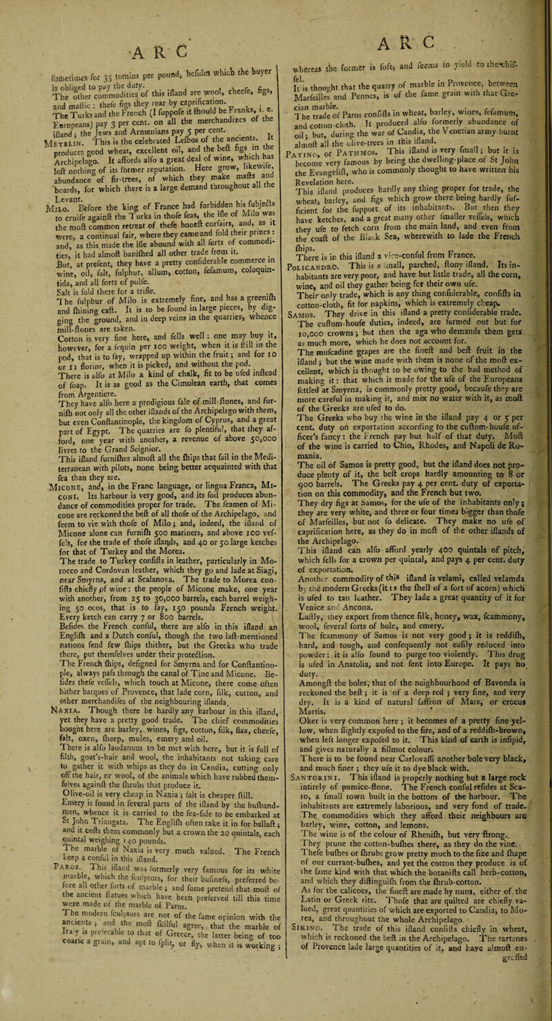 Hiitallmo for 35 forains per pound, bcf.des whict, the buyer ' The 'SheMrSranSditlesof this ifland are wool, cheefe, figs, and maftic : thefe figs they rear by captation. , • The Turks and the French (I fuppofe it Ihould be Franks, i.e. Europeans) pay 3 per cent, on all the merchandizes of ifland; the Jews and Armenians pay 5 per cent. Metelin. This is the celebrated Lefbos of the ancients, produces good wheat, excellent oil, and the beft figs m the Archipelago. It affords alfo a great deal of wine, which has loft nothing of its former reputation. Here grow, hkewi e, abundance of fir-trees, of which they make mafts and boards, for which there is a large demand throughout all the Milo. Before the king of France had forbidden his fubjeds to cruife againft the Turks in thofe feas, the ifle of Milo was the moft common retreat of thefe honeft cor fairs, and, as it were, a continual fair, where they came and fold their prizes: and, as this made the Ifle abound with all forts of commodi¬ ties, it had almoft banifhed all other trade from it. But at prefent, they have a pretty conflderable commerce in wine, oil, fait, fulphur, allum, cotton, fefamum, coloqum- tida, and all forts of pulfe. Salt is fold there for a trifle. The fulphur of Milo is extremely fine, and has a greemlh and Alining caft. It is to be found in large pieces, by dig¬ ging the ground, and in deep veins in the quarries, whence miU-ftones are taken. Cotton is very fine here, and fells well : one may buy it, however, for a fequin per 100 weight, when it is ftill in the pod, that is to fay, wrapped up within the fruit; and for 10 or Ii florins, when it is picked, and without the pod. There is alfo at Milo a kind of chalk, fit to be ufed inftead of foap, It is as good as the Cimolean earth, that comes from Argentiere. _ n They have alfo here a prodigious fale of mill-ftones, and fur- nifti not only all the other iflands of the Archipelago with them, but even Conftantinople, the kingdom of Cyprus, and a great part of Egypt. The quarries are fo plentiful, that they af¬ ford, one year with another, a revenue of above 50,000 livres to the Grand Seignior. This ifland furnifhes almoft all the {hips that fail in the Medi¬ terranean with pilots, none being better acquainted with that fea than they are. Micone, and, in the Franc language, or lingua Franca, Mi- coni. Its harbour is very good, and its foil produces abun¬ dance of commodities proper for trade. The Teamen of Mi- cone are reckoned the beft of all thofe of the Archipelago, and feem to vie with thofe of Milo; and, indeed, the ifland of Micone alone can furnilh 500 mariners, and above 100 vef- fels, for the trade of thofe iflaads, and 40 or 50 large ketches for that of Turkey and the Morea. The trade to Turkey confifls in leather, particularly in Mo¬ rocco and Cordovan leather, which they go and lade at Siagi, near Smyrna, and at Scalanova. The trade to Morea con- fifts chiefly of wine : the people of Micone make, one year with another, from 25 to 30,000 barrels, each barrel weigh¬ ing 50 ocos, that is to fay, 150 pounds French weight. Every ketch can carry 7 or 800 barrels. Befides the French conful, there are alfo in this ifland an Englifli and a Dutch conful, though the two laft- mentioned nations fend few fhips thither, but the Greeks who trade there, put themfelves under their protection. The French fhips, defigned for Smyrna and for Conftantino¬ ple, always pafs through the canal of Tine and Micone. Be¬ fides thefe vefiels, which touch at Micone, there come often hither barques of Provence, that lade corn, filk, cotton, and other merchandises of the neighbouring iflands. Naxia. Though there be hardly any harbour in this ifland, yet they have a pretty good trade. The chief commodities bought here are barley, wines, figs, cotton, filk, flax, cheefe, fait, oxen, fheep, mules, emery and oil. There is alfo laudanum to be met with here, but it is full of filth, goat’s-hair and wool, the inhabitants not taking care to gather it with whips as they do in Candia, cutting only off the hair, or wool, of the animals which have rubbed them¬ felves againft the fhrubs that produce it. Olive-oil is very cheap in Naxia ; fait is cheaper ftill. Emery is found in feveral parts of the ifland by the hufband- men, whence it is carried to the fea-fide to be embarked at St John Triangata. The Englifh often take it in for ballaft; and it cofts them commonly but a crown the 20 quintals, each quintal weighing 1 40 pounds. The marble of Naxia is very much valued. The French keep a conful in this ifland. Paros. This ifland was formerly very famous for its white marble, which the fculptors, for their bufinefs, preferred be¬ fore a 1 other forts of marble ; and fome pretend that moft of the ancient fiatues which have been preierved till this time were made of the marble of Paros. The modem fculptors are not of the fame opinion with the ancients ; and the moft Ikilful agree, that the marble of ItaT is preferable to that of Greece, the latter being of too coarle a grain, and apt to fplit, or fly, when it is working ; ARC. 1 v.l.-rea, the former is foft, and feems to yield to the-chif- fel. It is thought that the quarry of marble in Provence, between Marfeilles and Pennes, is of the fame grain with that Gre¬ cian marble. . , , , • r r The trade of Paros confifts in wheat, barley, wines, fefamum, and cotton-cloth. It produced alfo formerly abundance of oil • but, during the war of C*&ndia> the V ene*.ian army burnt almoft all the olive-trees in this ifland. Patino, or Pathmos. This ifland is very final 1; but it is become very famous by being the dwelling-place of St John the Evangfelift, who is commonly thought to have written his Revelation here. This ifland produces hardly any thing proper for trade, the wheats barley, and figs which grow there being hardly fuf- ficient for the fupport. of its inhabitants. But then they have ketches, and a great many other fmaller veffels, which they ufe to fetch corn from the main land, and even from the coaft of the Black Sea, wherewith to lade the French fhips- . , r _ There is in this ifland a vice-conful from F ranee. Policandro. This is a .mall, parched, ftony ifland. Its in¬ habitants are very poor, and have but little trade, all the corn, wine, and oil they gather being for their own ufe. Their only trade, which is any thing conflderable, confifts in cotton-cloth, fit for napkins, which is extremely cheap. Samos. They drive in this ifland a pretty conflderable trade. The cuftom-houfe duties, indeed, are farmed out but for 10,000 crowns; but then the aga who demands them gets as much more, which he does not account for. The mufeadine grapes are the fineft and beft fruit in the ifland ; but the wine made with them is none of the moft ex¬ cellent, which is thought to be owing to the bad method of makino- it: that which is made for the ufe of the Europeans fettled at Smyrna, is commonly pretty good, becaufe they are more careful in making it, and mix no water with it, as moft: of the Greeks are ufed to do. The Greeks who buy the wine in the ifland pay 4 or 5 per cent, duty on exportation according to the cuftom-houfe of¬ ficer’s fancy: the French pay but half of that duty. Moft of the wine is carried to Chio, Rhodes, and Napoli de Ro¬ mania. The oil of Samos is pretty good, but the ifland does not pro¬ duce plenty of it, the beft crops hardly amounting to 8 or 900 barrels. The Greeks pay 4 per cent, duty of exporta¬ tion on this commodity, and the French but two. They dry figs at Samos, for the ufe of the inhabitants only; they are very white, and three or four times bigger than thofe of Marfeilles, but not fo delicate. They make no ufe of caprification here, as they do in moft of the other iflands of the Archipelago. This ifland can alfo afford yearly 400 quintals of pitch, which fells for a crown per quintal, and pays 4 per cent, duty of exportation. Another commodity of this jfland is velami, called velamda bj thd modern Greeks (it 1 s the fhell of a fort of acorn) which is ufed to tan Rather. They lade a great quantity of it for Venice and Ancona. Laflly, they export from thence filk, honey, wax, fcammony, wool, feveral forts of bole, and emery. The fcammony of Samos is not very good ; it is reddifh, hard, and tough, and confequently not eafily reduced into powder: it is alfo found to purge too violently. This drug is ufed in Anatolia, and not fent into Europe. It pays no duty. Amongft the boles, that of the neighbourhood of Bavonda is reckoned the beft; it is of a deep red ; very fine, and very dry. It is a kind of natural faffron of Mars, or crocus Martis. Oker is very common here ; it becomes of a pretty fine yel¬ low, when {lightly expofed to the fire, and of a reddifh-brown, when left longer expofed to it. This kind of earth is infipid, and gives naturally a fillmot colour. There is to be found near Carlovafli another bole very black, and much finer; they ufe it to dye black with. Santorini. This ifland is properly nothing but a large rock intirely of pumice-ftone. The French conful refides at Sca- ro, a iinall town built in the bottom of the harbour. The inhabitants are extremely laborious, and very fond of trade. The commodities which they afford their neighbours are barley, wine, cotton, and lemons. The wine is of the colour of Rhenifh, but veryftrong.. They prune the cotton-bufhes there, as they do the vine. 1 hefe bullies or fhrubs grow pretty much to the fize and fhape of our currant-bufties, and yet the cotton they produce is of the fame kind with that which the botanifts call herb-cotton, and which they diftinguifh from the fhrub-cotton. As for the calicoes, the fineft are made by nuns, either of the Latin or Greek rite. Thofe that are quilted are chiefly va¬ lued, great quantities of which are exported to Candia, to Mo¬ rea, and throughout the whole Archipelago. Sikino, The trade of this ifland confifls chiefly in wheat, which is reckoned the beft in the Archipelago. The tartanes of Provence lade large quantities of it, and have almoft en- grefled