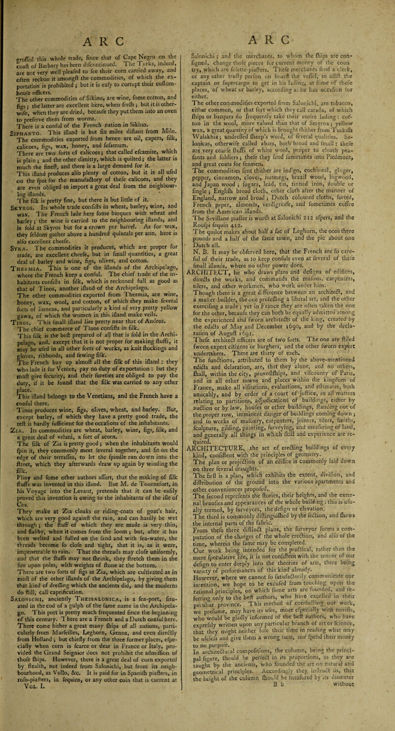 rrofied this whole trade, fince that of Cape Negro on the coaft of Barbary has been difcontinued. T he Turks, indeed, are not very well pleafed to fee their corn carried away, and often reckon it amongft the commodities, of which the ex¬ portation is prohibited ; but it is eafy to corrupt their cuftom- houfe officers. The other commodities of Sikino, are wine, fome cotton, and figs; the latter are excellent here, when frelh ; but it is other- wife5, when they are dried, becaufe they put them into an oven to preferve them from worms. There is a conful of the French nation in Sikino. Siphanto. This ifiand is but fix miles diftant from Milo. The commodities exported from hence are oil, capers, filk, calicoes, figs, wax, honey, and fefamum. There are two forts of calicoes; that called efcamite, which is plain ; and the other dimitty, which is quilted; the latter is much the finefl, and there is a large demand for it. This ifiand produces alfo plenty of cotton, but it is all ufed on the fpot for the manufactory of thefe calicoes, and they are even obliged to import a great deal from the neighbour¬ ing iflands. The filk is pretty fine, but there is but little of it. Skyros. Its whole trade confifts in wheat, barley, wine, and wax. The French lade here fome barques with wheat and barley; the wine is carried to the neighbouring ifiands, and is fold at Skyros but for a crown per barrel. As for wax, they feldom gather above a hundred quintals per ann. here is alfo excellent cheefe. v Syr A. The commodities it produces, which are proper for trade, are excellent cheefe, but in fmall quantities, a great deal of barley and wine, figs, olives, and cotton. Thermia. This is one of the iflands of the Archipelago, where the French keep a conful. The chief trade of the in¬ habitants confifts in filk, which is reckoned full as good as that of Tinos, another ifland of the Archipelago. The other commodities exported from Thermia, are wine, honey, wax, wool, and cotton, of which they make feveral forts of iinnens, and particularly a kind of very pretty yellow gawz, of which the women in this ifland make veils. Tinos. This fmall ifland lies pretty near that of Andros. The chief commerce of Tinos confifts in filk. This filk is the beft prepared of all that is fold in the Archi¬ pelago, and, except that it is not proper for making fluffs, it may°be ufed in all other forts of works, as knit flockings and gloves, ribbonds, and fewing filk. The French buy up almoft all the filk of this ifland : they who lade it for Venice, pay no duty of exportation : but they muft give fecurity, and their fureties are obliged to pay the duty, if it be found that the filk was carried to any other place. This ifland belongs to the Venetians, and the French have a conful there. Tinos produces wine, figs, olives, wheat, and barley. But, except barley, of which they have a pretty good trade, the reft is hardly fufficient for the occafions of the inhabitants. Zia. Its commodities are wheat, barley, wine, figs, filk, and a great deal of velani, a fort of acorn. The filk of Zia is pretty good ; when the inhabitants would fpin it, they commonly meet feveral together, and fit on the edge of their terraffes, to let the fpindle run down into the llreet, which they afterwards draw up again by winding the filk. Pliny and fome other authors affert, that the making of filk fluffs was invented in this ifland. But M. de Tournefort, in his Voyage into the Levant, pretends that it can be eafily proved this invention is owing to the inhabitants of the ifle of Cos. They make at Zia cloaks or riding-coats of goat’s hair, which are very good againft the rain, and can hardly be wet through ; the fluff of which they are made is very thin, and flabby, when it comes from the loom ; but, after it has been welted and fulled on the fand and with fea-water, the threads become fo clofe and tight, that it is, as it were, impenetrable to rain. That the threads may clofe uniformly, and that the fluffs may not fhrink, they ftretch them in the fun upon poles, with weights of ftone at the bottom. There are two forts of figs at Zia, which are cultivated as in nioft of the other iflands of the Archipelago, by giving them that kind of dreffing which the ancients did, and the moderns do ftill, call caprification. Salonichi, anciently Thessalonica, is a fea-port, fitu- ated in the cod of a gulph of the fame name in the Archipela¬ go. This port is pretty much frequented fince the beginning of this century. There are a French and a Dutch conful here. There come hither a great many fhips of all nations, parti¬ cularly from Marfeilles, Leghorn, Genoa, and even direCily from Holland ; but chiefly from the three former places, efpe- cially when corn is fcarce or dear in France or Italy, pro¬ vided the Grand Seignior does not prohibit the admiffion of thofe fhips. However, there is a great deal of corn exported by flealth, not indeed from Salonichi, but from its neigh¬ bourhood, as Vollo, &c. It is paid for in Spanifh piafters, in rofo-piafters, in fequins, or any other coin that is current at VOL. I. Salonichi ; and the merchants, to whom the fhips are con- figned, change thofe pieces for current money of the coun try, which are folette-piafters. Thefe merchants fend a clerk, or any other trufty perfon on board the VefleJ,' to affifl the captain or fupercargo to get in his lading, at fome of thofe places, of wheat or barley, according as he has occafion for either. The other commodities exported from Salonichi, are tobacco, either common, or that fort which they call carada, of which fhips or barques do frequently take their entire lading: cot¬ ton in the wool, more valued than that of Smyrna; yellow wax, a great quantity of which is brought thither from Turkifh Walakhia; undreffed fheep’s wool, of feveral qualities. Sa- lonicas, otherwife called abats, both broad and fmall: thefe are very coarfe fluffs of white wool, proper to cloath pea- fants and foldiers; thefe they fend fometimes into Piedmont, and great coats for feamen. The commodities fent thither are indigo, cochineal, ginger, pepper, cinnamon, cloves, nutmegs, brazil wood, logwood, and Japan wood ; fugars, lead, tin, tinned iron, double or fingle ; Englifh broad cloth, other cloth after the manner of England, narrow and broad ; Dutch coloured cloths, forted, French paper, almonds, verdigreafe, and fometimes coffee from the American iflands. The Sevillane piafler is worth at Salonichi 212 afpers, and the Roufpi fequin 412. The quilot makes about half a fac of Leghorn, the ocos three pounds and a half of the fame town, and the pic about one Dutch ell. N. B. It may be obferved here, that the French are fo care¬ ful of their trade, as to keep confuls even at feveral of thefe fmall iflands, where no other power does. ARCHITECT, he who draws plans and defigns of edifices, direCls the works, and commands the mafons, carpenters, tilers, and other workmen, who work under him. Though there is a great difference between an architect, and a matter-builder, the one profeffing a liberal art, and the other exercifing a trade; yet in France they are often taken the one for the other, becaufe they can both be equally admitted among the experienced and fworn architects of the king, created by the ediCls of May and December 1690, and by the decla¬ ration of Auguft 1691. Thefe architect officers are of two forts. The one are fitted fworn expert citizens or burghers, and the other fworn expert undertakers. There are thirty of each. The functions, attributed to them by the above-mentioned edicts and delaration, are, that they alone, and no others, fhall, within the city, provoflfhips, and vifeounty of Paris, and in all other towns and places within the kingdom of France, make all vifitations, evaluations, and eflimates, both amicably, and by order of a court of juftice, in all matters relating to partitions, adjudications of buildings, either by audion or by law, houfes or other buildings, flanding out of the proper row, imminent danger of buildings coming down ; and to works of mafonry, carpenters, joiners, tilers, fmitbs, fculpture, gilding, painting, furveying, and meafuring of land, and generally all things in which fkill and experience are re¬ quired. ARCHITECTURE, the art of ereCling buildings of every kind, confiflent with the principles of geometry. The plan or projection of an edifice is commonly laid down on three feveral draughts. The fir ft is apian, which exhibits the extent, divifion, and diflribution of the ground into the various apartments and other conveniences propofed,. The fecond reprefents the flories, their heights, and the exter¬ nal beauties and appearances of the whole building : this is ufu- ally termed, by furveyors, the defign or elevation. The third is commonly diftinguilhed by thefeClion, and fliews the internal parts of the fabric. From thefe three diftinCl plans, the furveyor forms a com¬ putation of the charges of the whole ereClion, and alfo of the time, wherein the fame may be completed. Our work being intended for the practical, rather than the mere fpeculative life, it is not confiflent with the tenour of our defign to enter deeply into the theories of arts, there being variety of performances of this kind already. However, where we cannot fo fatisfaClorily communicate our in’ention, we hope to be excufed from touching upon the rational principles, on which fome arts are founded, and re¬ ferring only to the beft authors, who have excelled in their peculfar province. This method of conducting our work, we prefume, may have its ufes, more efpecially with novifts, who would be gladly informed of the beft authors, who have exprefsly written upon any particular branch of art or Icience, that they might neither lofe their time in reading what may be ufelefs and give them a wrong turn, nor fpend their money to no purpofe. In architectural compofitions, the column, being the princi¬ pal figure, Ihould be perfeCt in its proportions, as they are taught by the ancients, who founded the art on natural and geometrical principles. Accordingly they inftruCt us, that the height of the column fhould be meafured by its diameter B b without