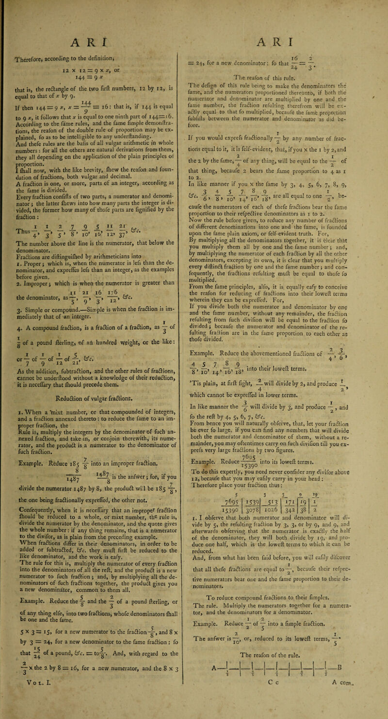 therefore, according to the definition* 12 x 12 = 9 x or 144- = 9 * that is, the reCtangle of the two firft numbers, 12 by 12, is equal to that of * by 9. If then 144 = 9 a?, x = = 16: that is, if 144 is equal to 9 *, it follows that a- is equal to one ninth part of 144=16. According to the fame rules, and the fame fimple demonftra- tions, the reafon of the double rule of proportion may be ex¬ plained, fo as to be intelligible to any undemanding. And thefe rules are the balls of all vulgar arithmetic in whole numbers : for all the others are natural derivations from them, they all depending on the application of the plain principles of proportion. I (hall now, with the like brevity, Ihew the reafon and foun¬ dation of fractions, both vulgar and decimal. A fraction is one, or more, parts of an integer, according as the fame is divided. Every fraction confifts of two parts, a numerator and denomi¬ nator ; the latter fliews into how many parts the integer is di¬ vided, the former how many of thofe parts are fignified by the fraCtion: Thus 1LLL1A.11— 4’ 3 * 5 ’ 8 ’ 10’ 16* 12’ 37’ The number above the line is the numerator, that below the denominator. Fractions are diftinguifhed by arithmeticians into 1. Proper* which is, when the numerator is lefs than the de¬ nominator, and expreffes lefs than an integer, as the examples before given. 2. Improper j which is when the numerator is greater than - — tie 3. 12 8 ii 21 the denominator, as—> 3. Simple or compound.—Simple is when the fraction is im¬ mediately that of an integer. 4. A compound fraction, is a fraction of a fraCtion, as — of p of a pound fterling, of an hundred weight, or the like: or — of — of — of —, & 'cl 7 9 12 21 As the addition, fubtraCtion, and the other rules of fra&ions, cannot be underftood without a knowledge of their reduction, it is necefTary that fhould precede them. Reduction of vulgar fractions. 1. When a mixt number, or that compounded of integers, and a fraction annexed thereto : to reduce the fame to an im¬ proper fraction, the Rule is, multiply the integers by the denominator of fuch an¬ nexed fraction, and take in, or conjoin therewith, its nume¬ rator, and the produCt is a numerator to the denominator of fuch fraCtion. 7 Example. Reduce 185 -g- into an improper fraction. 1487 1=2 is the anfwer; for, if you 8 7 divide the numerator 1487 by 8, the produCt will be 185 the one being fractionally expreffed, the other not. Confequently, when it is necefiary that an improper fraCtion fhould be reduced to a whole, or mixt number, the rule js, divide the numerator by the denominator, and the quote gives the whole number: if any thing remains, that is a numerator to the divifor, as is plain from the preceding example. When fractions differ in their denominators, in order to be added or fubtraCled, &c. they muff firft be reduced to the like denominator, and the work is eafy. T he rule for this is, multiply the numerator of every fraCtion into the denominators of all the reft, and the produCt is a new numerator to fuch fraCtion ; and, by multiplying all the de¬ nominators of fuch fractions together, the produCt gives you a new denominator, common to them all. Example. Reduce the g- and the ~ of a pound fterling, or of any thing elfe, into two fractions, whofe denominators fhall be one and the fame. 5 x 3 := x5> for a new numerator to the fraCtion -g-, and 8 x by 3 = 24, for a new denominator to the fame fraCtion : fo 15 5 that — of a pound, &c. = to-g-. And, with regard to the 2 *—x the 2 by 8 = 16, for a new numerator, and the 8 x 3 O Vot.I. 16 2 = 24, for a new denominator: fo that —— — 24 3 * The reafon of this rule. The defign of this rule being to make the denominators the fame, and the numerators proportioned thereunto, if both the numerator and denominator are multiplied by one and the fame number, the fraCtion refulting therefrom will be ex¬ actly equal to that fo multiplied, becaufe the famfe proportion fublifts between the numerator and denominator as did be¬ fore. If you would exprefs fractionally — by any number of frac¬ tions equal to it, it is felf-evident, that, if you x the 1 by 2,and 2 1 the 2 by the fame,-— of any thing, will be equal to the —• of that thing, becaufe 2 bears the fame proportion to 4 as 1 to 2. In like manner if you x the fame by 3, 4, 5, 6, 7, 8, 9, 345789 1 &c. 77, —, —, -r> “3, are all equal to one —, be- 6 * 8 » 10’ 14 16 18* ^ 2 ’ caufe the numerators of each of thefe fractions bear the fame proportion to their refpeCtive denominators as 1 to 2. Now the rule before given, to reduce any number of fractions of different denominations into one and the fame, is founded upon the fame plain axiom, or felf-evident truth. For, By multiplying all the denominators together, it is clear that you multiply them all by one and the fame number; and, by multiplying the numerator of each fraCtion by all the other denominators, excepting its own, it is clear that you multiply every diftinCt fraCtion by one and the fame number; and con¬ fequently, the fractions refulting muft be equal to thofe fo multiplied. From the fame principles, alfo, it is equally eafy to conceive the reafon for reducing cf fractions into their loweft terms wherein they can be expreffed. For, If you divide both the numerator and denominator by one and the fame number, without any remainder, the fraCtion refulting from fuch divifion will be equal to the fraCtion fo divided ; becaufe the numerator and denominator of the re¬ fulting fraction are in the fame proportion ro each other as thofe divided. ; * 1 k 2 ? Example. Reduce the abovementioned fractions of ■— -7- 4 5 o 3 45789 T’ 10’ 14’ 76’ 18’ mt0 their Ioweftterms* ’Tis plain, at firft fight, —will divide by 2, and produce __ 4 2 s which cannot be expreffed in lower terms. In like manner the will divide by 3, and produce —- , and fo the reft by 4, 5, 6, 7, &c. From hence you will naturally obferve, that, let your fraCtion be ever fo large, if you Can find any numbers that will divide both the numerator and denominator of them, without a re¬ mainder, you may oftentimes carry on fuch divifion till you ex¬ prefs very large fractions by two figures. 7695 Example. Reduce——- into its loweft terms. I539° To do this expertly, you need never confider any divifor above 12, becaufe that you may eafily carry in your head : Therefore place your fraCtion thus: Lt 1 5 3 3_ 0 7695 1539 513 171 x9 I539° 3078 1026 342 38 I. I obferve that both numerator and denominator will di¬ vide by 5, the refulting fraCtion by 3, 3, or by 9, and 9, and afterwards obferving that the numerator is exaCtly the half of the denominator, they will both divide by 19, and pro¬ duce one half, which is the loweft terms to which it can he reduced. And, from what has been faid before, you will eafily difcover that all thefe fractions are equal to—, becaufe their refpec- tive numerators bear one and the fame proportion to their de¬ nominators. To reduce compound fractions to, their fimples. The rule. Multiply the numerators together for a numera¬ tor, and the denominators for a denominator. 1 2 Example. Reduce — of — into a fimple fraCtion. 2 1 The anfwer is—, or, reduced to its loweft terms, —• The reafon of the rule. A- _!_ __i_ _I_ 1 X 3 4- 5 T s C c 5 -B A com.