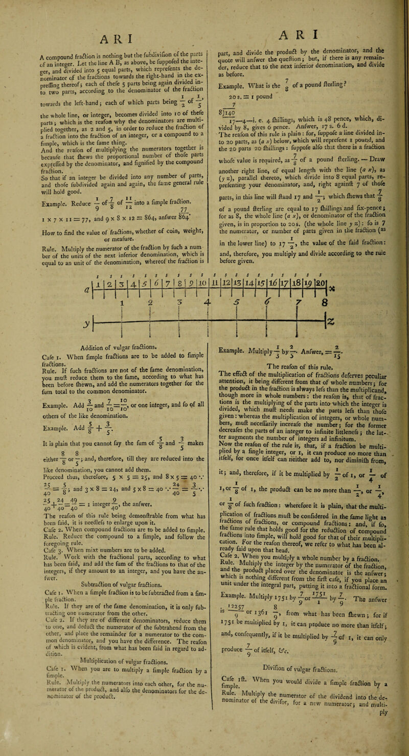 A compound fradion is nothing but the fubdivifion of the parts of an integer. Let the line A B, as above, be fuppofed the inte¬ ger, and divided into 5 equal parts, which reprefents the de¬ nominator of the fradions towards the right-hand in the ex- preffino' thereof; each of thefe 5 parts being again divided in¬ to two parts, according to the denominator of the fraction towards the left-hand; each of which parts being — of the whole line, or integer, becomes divided into 10 of thefe parts; which is the reafon why the denominators are multi¬ plied together, as 2 and 5, in order to reduce the fradion o a fradion into the fradion of an integer, or a compound to a fnnple, which is the fame thing. And the reafon of multiplying the numerators together is becaufe that {hews the proportional number of thofe parts expreffed by the denominator, and fignified by the compound fradion. _ f So that if an integer be divided into any number or parts, and thofe fubdivided again and again, the fame general rule will hold good. X 7 11 Example. Reduce “ of g of 7^ int0 a fimPle fra<^°n* 1x7x11 = 77, and 9 x 8 x 12 = 864, anfwer 864 How to find the value of fradions, whether of coin, weight, or meafure. Rule. Multiply the numerator of the fradion by fuch a num¬ ber of the units of the next inferior denomination, which is equal to an unit of the denomination, whereof the fradion is A R I part and divide the produd by the denominator, and the quote will anfwer the quellion; but, if there is any remain¬ der, reduce that to the next inferior denomination, and divide as before. 7 Example. What is the g of a pound fterling ? 20 s. = r pound _7 8)140 e. 4 {hillings, which is 48 pence, which, di¬ vided by 8, gives 6 pence. Anfwer, 17 s. 6 d. The reafon of this rule is plain : for, fuppofe a line divided in¬ to 20 parts, as (a x) below, which will reprefenc 1 pound, and the 20 parts 20 {hillings: fuppofe alfo that there is a fradion 7 whofe value is required, as -g of a pound fterling. — Draw another right line, of equal length with the line (a x), as [y z), parallel thereto, which divide into 8 equal parts, re- prefenting your denominator, and, right againft 7 of thofe 1 _ 7 parts, in this line will ftand 17 and ——; which {hews that 77 of a pound fterling are equal to 17 {hillings and fix-pence; for as 8, the whole line (a x), or denominator of the fradion given, is in proportion to 20 s. (the whole line y z): fo is 7 the numerator, or number of parts given in the fradion (as in the lower line) to 17 —, the value of the faid fradion: and, therefore, you multiply and divide according to the rule before given. a y s 1 s 2 s 3 s 4 s 5 s 6 s 7 s s 8 i 9 s 10 s 11 J 12 s 13 s u s 15 s 16 s 17 s 18 j 19j £01 1 1 1 * c c t M 1 I 1 1 . . i j * i i i Addition of vulgar fradions. Cafe 1. When fimple fradions are to be added to fimple fradions. Rule. If fuch fradions are not of the fame denomination, you muft reduce them to the fame, according to what has been before {hewn, and add the numerators together for the fum total to the common denominator. o 7 10 Example. Add — and — = —, or one integer, and fo of all 1 10 10 10 w others of the like denomination. Example. Add -g- -f- 5 3 It is plain that you cannot fay the fum of -g- and makes 8 8 either or—; and, therefore, till they are reduced into the like denomination, you cannot add them. Proceed thus, therefore, 5x5 = 25, and 8 x 5 == 40 V 25 5 24 3 — = o~; and 3 X 8 = 24, and 5 x 8 r= 40 \-= — v 40 8 J J 40 5 25 , 24 49 • , 9 , r - -4- — — — = 1 integer —, the anfwer. 40 ‘40 40 40 The reafon of this rule being demonftrable from what has been faid, it is needlefs to enlarge upon it. Cafe 2. When compound fradions are to be added to fimple. Rule. Reduce the compound to a fimple, and follow the foregoing rule. Cafe 3. When mixt numbers are to be added. Rule. Work with the fractional parts, according to what has been faid, and add the fum of the fradions to that of the integers, if they amount to an integer, and you have the an¬ fwer. Subtradion of vulgar fradions. Cafe 1. When a fimple fradion is to befubtraded from a fim¬ ple fradion. Rule. If they are of the fame denomination, it is only fub- trading one numerator from the other. Cafe 2. If they are of different denominators, reduce them to one, and dedud the numerator of the fubtrahend from the other, and place the remainder for a numerator to the com¬ mon denominator, and you have the difference. The reafon of which is evident, from what has been faid in regard to ad¬ dition. Multiplication of vulgar fradions. Cafe x. When you are to multiply a fimple fradion by a fimple. 1 Rule. Multiply the numerators into each other, for the nu¬ merator of the produd, and alfo the denominators for the de¬ nominator of the produd. I Ol *2. Example. Multiply — by “* Anfwer, — —• The reafon of this rule. The effed of the multiplication of fradions deferves peculiar attention, it being different from that of whole numbers; for the produd in the fradion is always lefs than the multiplicand, though more in whole numbers : the reafon is, that of frac¬ tions is the multiplying of the parts into which the integer is divided, which muft needs make the parts lefs than thofe given: whereas the multiplication of integers, or whole num¬ bers, muft necefiarily increafe the number; for the former decreafes the parts of an integer to infinite littlenefs ; the lat¬ ter augments the number of integers ad infinitum. Now the reafon of the rule is, that, if a fradion be multi- plied by a fingle integer, or 1, it can produce no more than ltlelf, for once itfelf can neither add to, nor diminifh from, it; and, therefore, if it be multiplied by —of 1, or —- of 1 ^ 1 ^ J,°r-g- of 1, the produd can be no more than —, or — z 4.* 1 ^ °r g- of fuch fradion : wherefore it is plain, that the multi¬ plication of fradions muft be confidered in the fame light as fractions of fradions, or compound fradions; and, if fo, the fame rule that holds good for the redudion of compound fradions into fimple, will hold good for that of their multipli- cation. t or the reafon thereof, we refer to what has been al¬ ready faid upon that head. you multiP!y a whole number by a fradion. T;, MulP]y the integer by the numerator of the fradion, and the produd placed over the denominator is the anfwer * which is nothing different from the firft cafe, if you place an unit under the integral part, putting it into a fradional form. Example. Multiply i75l by “or^ by ■£. Ths anfwer . >2257 8 y 1S 9 or 1361 from what has been {hewn; for if 1751 be multiplied by i, it can produce no more than itfelf; and, confequently, if it be multiplied by 1, it can only produce — of itfelf, &c. Divifion of vulgar fradions. fimple! ft‘ WlKn y°U WOuld divIde a fimPIe fradion by a inator'ofP|he^6 Ume!ator of the div^end into the de, nominator of the div.for, for a new numerator; and multi-
