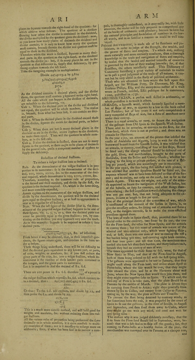 places to feparate towards the right-hand of the quotient: for which obferve what follows. The quotient of a divifion flrwving how often the divifor is contained in the dividei , the divifor multiplied by the quotient gives the dividend : now, as vou know how many places of decimals the dividend an dlE conTain, it is Uy to know how many the quotient muft contain, becaufe therein the divifor and quotient mu equal to thofe in the dividend. . Therefore when the work is finifhed, feparate as many mal parts in the quotient to the right-hand, as the dividend exceeds the divifor in: but, if fo many places be not quotient as that difference is, fupply that deficiency, by p fixing cyphers towards the left hand. Take the foregoing example in multiplication : Divide 447,900544 by 5^24 5,S24)447>900544(76’9°6 402269,0 5274- *3* As the dividend contains 6 decimal places, and the• three, the quotient muft contain 3 fcparated to the nght.hMd. All the cafes which can happen in the divifion of decim , are reducible to the following, viz. , i- : ipnd Cafe 1. When the decimal parts in the divifor a are equal, the quotient will be whole numbers. The reafon is, becaufe, from what has been faid, it can contain no deci Cafif^ When the decimal places in the dividend exceed thofe in the divifor, feparate the excefs for decimal parts, as before CafiA When there are not fo many decimal places in the dividend as are in the divifor, annex cyphers to the dividend, to make them equal. Then will the quotient be whole num¬ bers, as in the firft cafe. Cafe 4. If after the divifion is finifhed, there are not fo many figures in the quotient, as there ought to be places of decimals by the general rule, prefix a competent number of cyphers to fupply the deficiency. Reduction of decimal fractions. To reduce a vulgar fraflion into a decimal. Rule. As the denominator of the vulgar fraaion is in pro¬ portion to its numerator: fo is the denominator of the deci- ' mal, 100, 1000, iocoo, &c. to the numerator of the deci¬ mal required, whofe denominator is too, IOOO, iOOOO, &c. Therefore, according to the common rule of proportion, x the fecond and third numbers, and divide by the firft, the quotient is the decimal required. Or, which is the fame thing, and more concifely expreiTed, Annex cyphers to the numerator of the vulgar fraftion, and divide by the denominator, the quotient will be the decimal parts equal to the given fraaion ; or at leaft to approximate fo near as is requifite for all buffnefs. Note. When the la ft figure of the divifor (that is, the deno¬ minator of the propofed vulgar fraaion) happens to be one of thefe figures, viz. x, 3, 7, or 9, then the decimal parts can never be precifely equal to the given fraaion ; yet, by con¬ tinuing on the divifion, you may approach very near the truth. As in^this example: Suppofe it be required to reduce 4 into decimal parts. 7)1,000 ,142857142857142, &c. ad infinitum. From hence it may be obferved, that, in thefe imperfea quo¬ tients, the figures return again, and circulate in the fame or¬ der as before. Thefe things being underftood, there will be no difficulty to find the decimal parts equivalent to any known part, or parts, of coin, weights, or meafures, &c. if you firft reduce the given parts of the coin, &c. into a vulgar fraftion, whofe de¬ nominator is the number of thefe known parts contained in the integer, and the given parts its numerator. Let it be required to find the decimal of 8 s. 6 d. There are 102 pence in 8 s. 6 d. therefore of a pound is the vulgar fraftion which exprefles 8 s. 6d. which convert in¬ to adecimal, thus: 240)46/.425 — 8s. 6d. ./o'00 Xjo Or thus: To the 6d. add cyphers, and divide bv 12, and then prefix the 8 s. and divide by 20. 12)6,coo 210)8,5 •425 This is a much more concife method, and will hold good for weights and meafures, Sic. without reducing them into vul¬ gar fraftions. Ail the various rules of proportion being performed the fame decimally as in whole numbers, it it quite needlefs to multi¬ ply examples of them ; nor is it neceflary to enlarge more on arithmetic , fince, if what has been faid in fo narrow a com- A R M .r. u thoroughly unde-flood, as it may ealily be, with little attention, the reader will be duly prepared to> wrehen any of the books of arithmetic with pleafure , becauie he here has the rational principles and foundation of numbers in the few- eft words, and in as familiar a manner as could be well con- Pofidcal Arithmetic, is made ufe of by ftatefmen and po¬ liticians, in order to judge of the ftrength the wealth and the power of ftates and empires. 1 o which end, nothing more naturally and more certainly conduces, than a thorough knowledge in the trade and navigation of ftates and empires, bv reafon that the landed and monied interefts of countries is governed by theftate of their trading interefts; for, if that flouriftres, the others neceffarily muft. This Didftonaryof Commerce furnifhing a great variety of materials to enable us to pafs a good judgment of the trade of all nations, it can¬ not but be very ufeful in the ftudy of political arithmetic. Thofe who are efteemed to have wrote the beft upon this fubjefl are Sir William Petty, Dr Davenant, Mr King, Erafmus Philips, Efq; and the anonymous author of a tract wrote in French, intitled, Effiu politique fur le commerce, i2mo, publiftied in 1736. ARITHMETICIAN, a perfon well {killed in arithmetic, or whofe profeflion is to teach it others. ARMADA, a Spanifh word, which formerly fignified a num¬ ber of fhips of war, as appears by a law in the book called Las Partidos; but of late years it not only comprehends a! navy compofed of fhips of war, but a flota of merchant-men under their convoy. . ■ . There is a royal armada, or navy, to fecure the navigation of the galleons from Old Spain to the Spanifh Weft-Indies. There ufed to be armadas, or convoys to the fleet, for the Firm-land, which there is not at prefent ; and there was. an armada for Honduras. . In the year 1521, on account of the pirates that infefted the coafts of Andalufia and Algarve, lying in wait for the fhips homeward boundJrom the Spanifh Indies, it was refolved' that an armada, or convoy, confifting of four or five fhips, fhould be fitted out; the charge whereof fhould be defrayed out of the crold, filver, and merchandize, brought to the ports of Andalufia, from the Indies and Canary-iflands; whether be¬ longing to the king or private perfons, at the rate of a fhn- ling per pound, which was accordingly put in execution. In the year 1522, the feas being ftill infefted with pirates, it was refolded that another fquadron fhould be fitted out, the expence whereof was to have been defrayed as that of the for¬ mer ; and to cruize, not only on the coaft, but as far as the iflands Agores. This was the origin, not only of the arma¬ da appointed to fecure the navigation of the WEft-Indies, but of the haberia, or duty for convoys, and other things there¬ unto relating : the firft impofition towards defraying this charge was one per cent, but, that not being adequate to the ex¬ pence, it came at length to five per cent. One of the principal duties of the committee of war, which is conftituted of the council of the Indies in Spain, is, to give the neceflary orders, for fitting out of .armadas and flotas-* and, as the dangers increafe, fo to make the more effectual provifions againftthem. The laws of trade in Spain dire£t, that, provided there be no fpecial order to the contrary, two flotas be fet out; the one for the Firm-land, the other for New-Spain, and the armada to convoy them ; but this name of armada was meant of the admiral and vice-admiral only, which were fighting fhips ; and, at firft, there was one man of war to convoy the reft ; her burden being 300 tons, and carrying eight brafs cannon, and four iron guns: and till that time, the merchant-men carried 100 tons lefs than their burden, and thirty foldiers each, becaufe they had no convoy of men of war. The times appointed for thefe flotas to fail, were, for that of New Spain in May, and that of the Firm-land in Auguft, both of them being ordered to fail with the firft fpring tides. The galleons were appointed to be out in January, that they might coaft along the Firm-land, and arrive about April at Porto-bello, where the fair would be over, that they might take aboard the plate, and be at the Havanna about mid June, where the New Spain fleet would foon join them, and they might come together fafer to Spain. To which end, the vice-roy of Peru is to take care, that the plate fhould be at Panama by the middle of March. T be plate is fifteen days in carrying from Potofi to Arica ; eight days generally from thence by fea to Callao, and twenty from Callao to Panama, taking in, by the way, the plate at Paita and Truxillo. To prevent the fleet being detained by contrary winds, as has fometimes been the cafe, it was propofed by the court of Spain to fit out the galleons, in the river of Seville, in Auguft and September, and then fend them away to Cadiz, where they might go out with any wind, and need not wait for any fpring tides The reafons why it was judged abfolutely neceflary, that the flota from the Firm-land fhould fail in September, were, be¬ caufe that was a fafe feafon to {hip off the. goods ; for, they coming to Porto-bello at a healthy feafon of the year, the merchandize was conveyed over to Panama at a cheaper rate, and