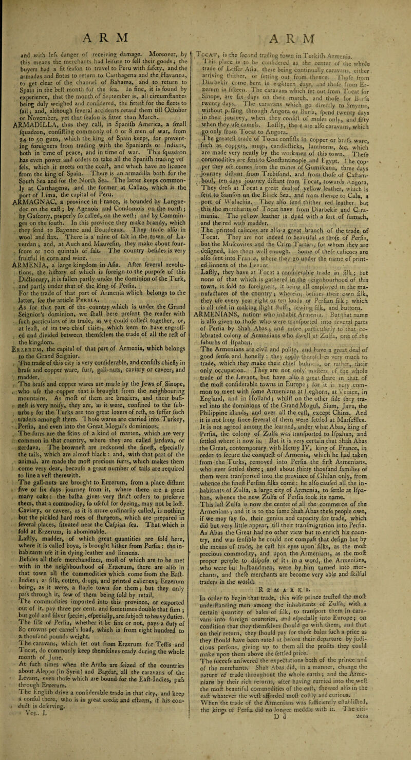 and with lefs danger of receiving damage. Moreover, by this means the merchants had leifure to fell their goods; the buyers had a fit feafon to travel to Peru with fafety, and the armadas and flotas to return to Carthagena and the Havanna, to get clear of the channel of Bahama, and to return to Spain in the beft month for the fea. in fine, it is found by experience, that the month of September is, all circumftances being duly weighed and confidered, the fitteil for the fleets to fail; and, although feveral accidents retard them till October or November, yet that feafon is fitter than March. ARMADILLA, thus they call, in Spanifh America, a fmall fquadron, confifting commonly of 6 or 8 men of war, from 24 to 50 guns, which the king of Spain keeps, for prevent¬ ing foreigners from trading with the Spaniards or Indians, both in time of peace, and in time of war. This fquadron has even power and orders to take all the Spanifh trading vef fels, which it pieets on the coaft, and which have no licence from the king of Spain. There is an armadilla both for the South Sea and for the North Sea. The latter keeps common¬ ly at Carthagena, and the former at Callao, which is the port of Lima, the capital of Peru. ARMAGNAC, a province in France, is bounded by Langue¬ doc on the eaft ; by Agenois and Condomois on the north; by Gafcony, prsperly fo called, on the weft; and by Commin- ges on the fouth. In this province they make brandy, which they fend to Bayonne and Boardeaux. They trade alfo in wool and flax. There is a mine of fait in the town of La- verdan ; and, at Auch and Mauvefin, they make about four- fcore or 100 quintals of fait. The country belides is very fruitful in corn and wine. ARMENIA, a large kingdom in Afia. After feveral revolu¬ tions, the hiftory of which is foreign to the purpofe of this Dictionary, it is fallen partly under the dominion of the Turk, and partly under that of the king of Perfia. For the trade of that part of Armenia which belongs to the latter, fee the article Persia. As for that part of the country which is under the Grand Seignior’s dominion, we {hall here prefent the reader with fuch particulars of its trade, as we could colledt together, or, at leaft, of its two chief cities, which feem to have engroff- ed and divided between themfelves the trade of all the reft of the kingdom. Er zerum, the capital of that part of Armenia, which belongs to the Grand Seignior. The trade of this city is very confiderable, and confifts chiefly in brafs and copper ware, furr, gall-nuts, caviary or caveer, and ' madder. The brafs and copper wares are made by the Jews of Sinope, , who ufe the copper that is brought from the neighbouring mountains. As moft of them are braziers, and their bufi- • nefs is very noify, they are, as it were, confined to the fub- urbs ; for the Turks are too great lovers of reft, to fuffer fuch traders among!!: them. Thofe wares^ are carried into Turkey, .Perfia, and even into the Great Mogul’s dominions. The furrs are the fkins of a kind of marten, which are very common in that country, where they are called jardava, or zerdava. The browneft are reckoned the fineft, efpecially the tails, which are almoft black : and, with that part of the animal, are made the moft precious furrs, which makes them come very dear, becaufe a great number of tails are required to line a veft therewith. The gall-nuts are brought to Erzerum, from a place diftant five or fix days journey from it, where there are a great many oaks: the baftia gives very ft rift orders to preferve them, that a commodity, fo ufeful for dyeing, may not be loft. Caviary, or caveer, as it is more ordinarily called, is nothing but the pickled hard roes of fturgeon, which are prepared in feveral places, fituated near the Cafpian fea. That which is fold at Erzerum, is abominable. Laftly, madder, of which great quantities are fold here, where it is called boya, is brought hither from Perfia : the in¬ habitants ufe it in dying leather and linnens. Belides all thefe merchandizes, moft of which are to be met with in the neighbourhood of Erzerum, there are alfo in that town all the commodities which come from the Eaft- Indies ; as filk, cotten, drugs, and printed calicoes; Erzerum being, as it were, a ftaple town for them; but they only pafs through it, few of them being fold by retail. The commodities imported into this province, or exported out of it, pay three per cent, and fometimes double that fum ; but gold and filver fpecies, efpecially, are fubjedt to heavy duties. The filk of Perfia, whether it.be fine or not, pays a duty of 80 crowns per camel’s load, which is from eight hundred to a thoufand pounds weight. The caravans, which fet out from Erzerum for Teflis and Tocat, do commonly keep themfelves ready during the whole month of June. At fuch times when the Arabs are feized of the countries about Aleppo (in Syria) and Bagdat, all the caravans of the Levant, even thofe which are bound for the Eaft-Indies, pafs through Erzerum. 7 he Englilh drive a confiderable trade in that city, and keep a conful there, who is in great credit and efteejn* if his con- . duft is deferving. VOL. I. ^ccsat, is the fecund trading town in Turkilh Armenia. I his place is to be confijered as the center of tire whole trade of Lefler Afia. there being continually caravans, either arriving thither, or fetting out from thence. Thofe from Diarbekir come here in eighteen days, and thofe from Er¬ zerum in fifteen. I he caravans which let out from Tocat for Sinope, are fix days on their march, and thofe for B uf'a twenty days. The caravans which go direclly to Smyrna, Without p fling through Angora or Burfa, fpend twenty days in their journey, when they confift of mules only, and fifty when they ufe camels. Laftly, theie are alfo caravans, which . go only from Tocat to Angora. The greateft trade of Tocat confifts in copper or brafs ware, fuch as coppers, mugs, candlefticks, lanthorns, &c. which are made very neatly by the workmen of this town. Thefe commodities are fent to Conftantinople and Egypt. The cop¬ per they ufe comes.from the mines of Gumifcana, three days journey diftant from Trebifond, and from thofe of Caftam- boul, ten days journey diftant from Tocat, towards Angora, They drefs at Tocat a great deal of yellow leather, which is fent to Samfon qn the Black Sea, and from thence to Gala, a port of Walachia. They alfo fend thither red leather but this the merchants of Tocat have from Diarbekir and G ra- mania. The yellow leather is dyed with a fort of fumach, and the red with madder. The printed calicoes are alfo a great branch of the trade of Tocat. They are not indeed fo beautiful as thofe of Perfia, but the Mufcovites and the Crim Tartars, for whom they are defigned, like them well enough. Some of theft calicoes are alfo fent into Iran e, where they go under the name of print- , ed linnens of the Levant. Laftly, they have at Tocat a confiderable trade in filk ; but none of that which is gathered in the neighbourhood of this town, is fold to foreigners, it being ail employed m the ma¬ nufactures of the country; wherein, belides their own filk, they ufe every year eight or ten loads ot Perfian filk ; which is all ufed in making flight fluffs, levying filk, and buttons. ARMENIANS, nation1' who inhabit Armenia. But that name is alfo given to thofe who were tranfported into ;feveral parts of Perfia by Shah Abas ; and more, particularly to that ce¬ lebrated colony of Armenians who dwell at Zuifa, one of the fuburbs of Ifpahan. The Armenians are civil and polite, and have a great deal of good fenfe and honefty : they apply thenft 1 es very much to trade, which they make their chief buiint or rather, their only occupation. They are not only' matters of the vvfiole trade of the Levant, but have alfo a great {hare in that of the moft confiderable towns in Europe ; for it js very , com¬ mon to meet with fome Armenians at l eghorn, at Venice, in England, and in Holland; whilft on the other fide they traT vel into the dominions of the Grand Mogul, Siam, Java, the Philippine iflands, and over all the eaft, except China. And it is not long fince feveral of them were fettled at Marfeilles. It is not agreed among the learned, under what Abas, king of Perfia, the colony of Zuifa was tranfported to Ifpahan, and fettled where it now is. But it is very certain that Shah Abas the Great, contemporary with Henry IV, king of France, in order to fecure the conqueft of Armenia, which he had taken from the Turks, removed into Perfia the firft Armenians, who ever fettled there; and about thirty thoufand families of them were tranfported into the province of Ghilan only, from whence the fineft Perfian filks come: he alfocaufed all the in¬ habitants of Zuifa, a large city of Armenia, to fettle at Ifpa¬ han, whence the new Zuifa of Perfia took its name. This laft Zuifa is now the center of all the commerce of the Armenians; and it is to the fame Shah Abas thefe people owe, if we may fay fo, their genius and capacity fpr trade, which did but very little appear, till their tranfmigration into Perfia. As Abas the Great had no other view but to enrich his coun¬ try, and was fenfible he could not compafs that defign but by the means of trade, he caft his eyes upon filks, as the moll precious commodity, and upon the Armenians, as the moft proper people to difpofe of it: in a word, the Armenians, who were but hufbandmen, were by him turned into mer¬ chants, and thefe merchants are become yery able and Ikilful tradefs in the world. Remarks. In order to begin that trade, this wife prince trufted the moft underftanding men among the inhabitants of Zuifa,. with a certain quantity of bales of filk, to tranfport them in cara¬ vans into foreign countries, and efpecially into Europe; on condition that they themfelves Ihould go with them, and that on their return, they Ihould pay for thofe bales fuch a price as they Ihould have been rated at before their departure by judi¬ cious perfons, giving up to them ail the pronts they could make upon them above the fettled price. The fuccefs anfwered the expectations both of the prince and of the merchants. Shah Abas.did, in a manner, change the nature of trade throughout the whole earth ; and the Arme¬ nians by their rich returns, after having carried into the weft the moft beautiful commodities of the eaft, fhewed alfo in the eaft: whatever the weft afforded moft coftly and curious. When the trade of the Armenians was fufficiently eftablifiied, the jemgs ol Perfia did no longer meddle with it. The citi- D d sens