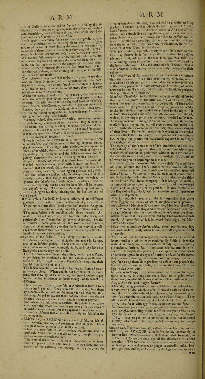 x-ns of Zulfa alone continued to fupport it, and by the af- fiftance of their brokers or agents, who are of the fame nation with themfelves, they diftribute through the whole world the fi-ieft and richeft commodities of Afia. Thefe agents undertake, for a very moderate profit to con- d' Ct the°merchandizes to the very places they are dehgne for to take care of them during the march of the caravans to difpofe of them to the bed advantage they can, and to give af¬ terwards a faithful account to thofe by whom they are intruited. We cannot diffidently exprefs how faithful thofe agents are, what care they take to preferve the merchandizes they con dud, not fearing even to run the danger of periling rumi felves, in order to fuccour the camels, and other beads of - den that carry them, at the eroding of rivers, or at the di cult paffes of mountains. f Their charity for each other is unfpeakable; and, when who are fettled in fome town are acquainted with the coin¬ ing of a caravan, they do not fcruple to undertake a journey of a day or two, in order to go and meet them, and cany refreffiments to their brethren. . p-n„ When the caravans make any ftay in towns, the who attend them join feveral together, that they may live cheaper. In Afia, they fell upon the road hard wares of V e¬ nice, France, and Germany, in order to get provisions. In Furope, they get them for mufk and fome fpice. n a word, there is no nation comparable to them with regard to fobn- etv, wood hufbandry, and honefty. ' It is true, indeed, that, when their affairs prove unprofperous in thofe foreign countries where they trade, they feldom re¬ turn home, not daring, fay they, to appear before creditors, whofe confidence they have abufed. But it muff be owrtfed, that this happens very feldom : it being extremely uncommon to fee an Armenian become a bankrupt. There is nothing more extraordinary, and at the fame time more pleafant, than the manner of ftriking bargains among the Armenians. They begin with putting money upon the table ; after which, they cavil or difpute as much as they can about the price, the buyer and the feller prefenting and re- pulfino- alternately the pieces of money, which they add to the price offered, or which they abate from the price de¬ manded ; which is always done with fo much noife and ill humour, that one would think they are going to devour each other: all this, however, is nothing but grimace and affecta¬ tion : and, when the broker, who is always prefent at this comedy, judges that things are pretty near ihe value, he fqueezes the feller’s hand with fo much violence, that he makes him cry out, but he does not leave him till he accepts the buyer’s offer. The farce ends with reciprocal joke?, each laughing on his fide, thinking that he has the beft of A the bargain. RMOISIN, a fiik fluff, or kind of taffety, of an indifferent goodnefs. It is made at Lyons, and in feveral places in Italy. There are ha!f-armoifins (demi-armoifins) made at Avignon, which are of an inferior quality, and lefs price than the others. They manufacture alfo armoifins with three threads. Ar- moifins of all colours are imported from the Eaft-Indies, and particularly from Cafembafar, by the way of Bengal. See the next article. Some pretend that the word armoifin comes from the Italian armefino ; or that thofe filks'were thus call¬ ed, becaufe there were coats of arms delineated upon the cloth in which they were wrapped up. Armoisin of the Indies. It is a taffety manufactured in the Eaff-Indies, but {lighter than thofe that are made in Europe, and of an inferior quality. Their colours, and particularly the crimfon and red, are commonly falfe, and they have but little glofs, and no brighinefs at all. There are two forts of them, the arains, which are taffeties, either ftriped or checkered ; and the damaras, or flowered taffeties. Their length is from 7 French ells to 24, and their breadth from ts to -| of an ell. The Indian armoifins have fold at Amfterdam from 18 to 20 guilders per piece. When you do not buy them cf the com¬ pany, that is to fay, at fecond hand, you may ftipulate to pay for them either in current or bank-money, or to deduCt the difference. The armoifins of Lucca have fold at Amfterdam from 7 to 9 fols de grofs per ell. They who fell them again, buy them by deduding the intereft of the money for 18 months, they not being obliged to pay for them but after thofe months are c.apfed : they alfo deduCt x per cent, for prompt payment. But, when they fell them to retailers, they deduft but 2 per cent, upon the whole for prompt payment; that is, they are a owed io much difeount for the payment of ready money. It muff be obferved that all the filks of Italy ate fold after the tame manner. ARMONIAC, or AMMONIAC, a kind of fait, or fait al¬ kali, volatile, urinous, and penetrated with an acid. There is a great confumption of it in moft countries. ere ..re two forts of fait armoniac, the natural and the am cia , w ,c iffer very much in figure, though their pro¬ perties are pretty much the fame. fa * TIk natural fait-aimoniac is again fubdivided, as it were, in.o .wo ■penes. he one, which is the true fort, and was *newn .0 the antients, was nothing, as they fay, but the A Pv urine of camels chrj ftallifed, and reduced to a white mafs by the heat of the fun, and to which the burning fand of Arabia, and of many other dry and defert places in Afia and Africa, wh re thofe animals live during the long journies of the cara¬ vans, ferved as a matrix to bring that fait to perfection. It is called ammoniac (according to the opinion of the ancients) from the temple of Jupiter Ammon, or Hammon, in the road to which it was found in abundance. This fait is white, and taftes preity much like common fait. One may obferve in it fmall cryftallifed needles, like refined fait petre; and, when it is the true fort, you may {fill per¬ ceive among it part of the fand in which it was fublimated by the heat of the fun. This falt-armoniac is fo fcarce, that it is no commodity for trade, the cuiious only having it in their cabinets. The other natural falt-armoniac is not much more common than the true one. It is a kind of fait earth, or feum, which is worked like falt-petre. It is found in fome places of the Eaft-Indies, particularly in old caverns, and the clefts of rocks, between Lahor, Tenaffar, and Trerbint (it fhould be perhaps, Sirina, inftead of Trerbint'. Monfieur d’Herbelot, in his Bibliotheque Oriental?, obferves, that there is a grotto in the little country of Botam in Afia, where the true falt-armoniac is to be found. There arifes continually in that grotto a kind of vapour, which looks like fmoke in the day-time, and like a flame in the night. It is from this vapour condenfed the falt-armoniac is produced, which, in the language of that country, is called nufehader. That vapour is of fo malignant a nature, that, if thofe that work in it do not ufe the utmofl: precautions, and make not all the hafte they can to gather the fait, they are in danger of their lives. For which reafon thofe workmen are dreffetl in a very thick fluff, to prevent the impreflion of the vapour; but, without the grotto, the condenfed vapour has no longer any malignant quality. The fcarcity of thofe two forts of falt-armoniac, and the ne- ceffity there is of ufing that drug in feveral operations and works which cannot be performed without it, have obliged the chemifts to imitate it; and it is this artificial falt-armoniac of which fo great a confumption is made. It is extraffed, by means of fublimatory veffe’s, from all forts of urine, of men and beafls, mixed with common fait and foot. Some pretend that it may alfo be extra&ed from all forts of blood. Whatever it may be made of, it comes com¬ monly from the Eaft-Indies by Venice, or rather by the fhips of the Dutch Eaft-India company. It is brought in maffes, or lumps of divers colours, made in the form of the cover of a pot, and weighing 14 or 15 pounds. It was formerly in the fhape of a fugar-loof, and of a quality much fuperior to what it is at prefent. This is, doubtlefs, meant of the falt-armoniac that cams from Egypt, the loaves of which weighed 4 or 5 pounds; and, whatever Monfieur Savary may fay, Monfieur Geoffroy, in the Memoirs of the Royal Academy of Sciences for the year 1723, obferves, that their confiftency is very near the lame, which {hews that they are produced by a fublimation almoft equal. A great deal of it is imported from Egypt to Mar- feilles and Leghorn. Salt-armoniac muft be chofen white, clear, tranfparent, dry, and without filth, and, when broke, it muff appear as if full of needles. The ufe of this fait is very confiderable in medicine: and feveral artificers ufe it, who could hardly finifh their works without it: fuch are, among others, the dyers, filverfmiths, pin-makers, farriers, &c. The latter ufe it, after it is re¬ duced to an impalpable powder, to eat up, or cure, the pearls or webs that grow in the eyes of horfes ; and, as for the dyers, they reckon it among their not-colouring drugs, that is to fay, fuch as by themfelves produce no colour, but prepare the fiik, thread, or woollen'fluffs, to receive the colour they de- fign to dye them with. Its fpirit is fo {harp, that, when mixed with aqua forti-, or fpirit of nitre, it comp'eats the diffolu'ion of gold, which thofe two powerful diffolvents could not effect without it. See Aqua Fortis and Aqj'a Regia. This fait, being purified by fire and filtered, is reduced into a very white fait, which is ufed to provoke urine and fweat- ing, &c. It is alfo reduced into flowers, by means of com¬ mon fait decrepitated, or calcined, or by fleel-filings. They alio extract feveral fpirits, and a kind of oil, from if. Fi¬ nally, they fix it with egg-fhells, or live-chalk and fire. Salt armoniac pays duty of importation in France io fols per xoo weight, according to the tariff' of the year 1664: and, by a decree of the council of fLte, of the 15th of Auguft 1685, it pays 20 per 100 of its value, if it be not imported directly into trance, but was landed any-where in foreign countries. Armoniac. There is a gum alfo called by fome Gum Armoniac. ARMOR, or ARMOUR, a defenfive habit, commonly of iron or fteel, which warrio:s and foidiers ufed formerly, to defend and fecure the body againft the offenfive arms of the enemies. T he complete armor was compofed of a helmet, or head piece, a neck-piece, or gorget, a cuirafl'e, taffes, braf- ftts, gantlets, cuifies, and covets for the legs and feet, to which were