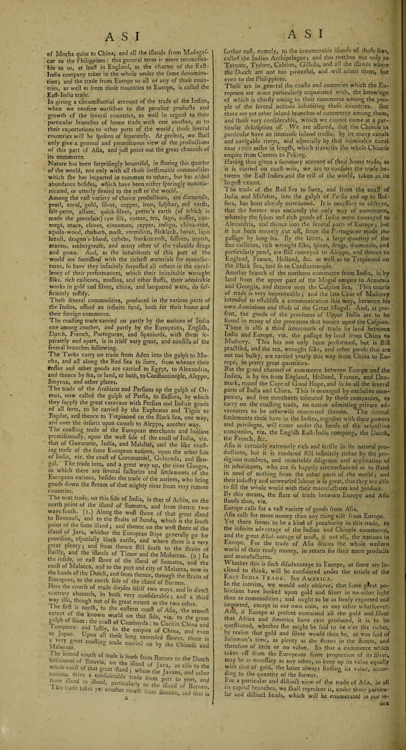 cf Mocha quite to China, and all the iflands from Madagaf- car to the Philippines : this general term is more reconcilea- ble to us, at leaft in England, as the charter of the Eaft- India company takes in the whole under the fame denomina¬ tion; and the trade from Europe to all or any of thofe coun¬ tries, as well as from thofe countries to Europe, is called the Eaft-India trade. In giving a circumftantial account of the trade of the Indies, when we confine ourfelves to the peculiar produffs and growth of the feveral countries, as well in regard- to their particular branches of home trade with one another, as to their exportations to other parts of the world; thofe feveral countries will be fpoken of feparately. At prefent, we fhall only give a general and promifcuous view of the productions of this part of Afia, and juft point out the great channels of its commerce. Nature has been furprifingly bountiful, in ftoring this quarter of the world, not only with all thofe ineftimable commodities which fhe has imparted in common to others, but has added abundance befides, which have been either fparingly commu¬ nicated, or utterly denied to the reft of the world. Among the vaft variety of choice productions, are diamonds, pearl, coral, gold, filver, copper, iron, folphur, red earth, falt-petre, allum, quick-filver, potter’s earth (of which is made the porcelain) raw filk, cotton, tea, fago, coffee, nut¬ megs, mace, cloves, cinnamon, pepper, indigo, china-root, aquila-wood, rhubarb, mufk, vermilion, fticklack, borax, lapis lazuli, dragon’s-blood, cubebs, frankincenfe, faffron, myrrh, manna, ambergreafe, and many other of the valuable drugs and gums. And, as the inhabitants of this part of the world are furniftied with the ricbeft materials for manufac¬ tures, fo have they infinitely furpaffed all others in the excel¬ lency of their performances, which their inimitable wrought filks, rich callicoes, muflins, and other fluffs, their admirable works in gold and filver, china, and lacquered ware, do fuf- ficiently teftify. Thefe feveral commodities, produced in the various parts of the Indies, afford an infinite fund, both for their home and their foreign commerce. * The coafting trade carried on partly by the nations of India one among another, and partly by the Europeans, Englifh, Dutch, French, Portugueze, and Spaniards, with them fe¬ parately and apart, is in itfelf very great, and confifts of the feveral branches following. The Turks carry on trade from Aden into the gulph to Mo¬ cha, and all along the Red Sea to Suez, from whence their Coffee and other goods are carried to Egypt, to Alexandria, and thence by fea, or land, or both, to, Conftantinople, Aleppo, Smyrna, and other places. The trade of the Arabians and Perfians up the gulph of Or- mus, now called the gulph of Perfia, to Baffora, by which they fupply the great caravans with Perfian and Indian goods of all forts, to be carried by the Euphrates and Tigris to Bagdat, and thence to Trepizond on the Black Sea, one way, and over the defarts upon camels to Aleppo, another way. The coafting trade of the European merchants and Indians promifcuoufly, upon the weft fide of the coaft of India, viz. that of Guzuratte, India, and Malabar, and the like coaft- ing trade of the fame European nations, upon the other fide of India, viz. the coaft of Coromandel, Golconda, and Ben¬ gal. The trade into, and a great way up, the river Ganges, in which there are feveral factories and fettlements of the European nations, befides the trade of the natives, who brin<* goods down the ftream of that mighty river from very remote I he next trade, on this fide of India, is that of Achin, on the north point of the ifland of Sumatra, and from thence two waysfouth (i.) Along the weft fhore of that great ifland to Bencouh, and to the ftraits of Sunda, which is the fouth pomt of the fame ifland ; and thence on the weft fhore of the ifland of Java, whither the European (hips generally go for provifion, efpecially black cattle, and where there is a very great plenty; and from thence ftiil fouth to the ftraits of Badly and the iflands of Timor and the Moluccas. (2.) In the infide, or eaft fhore of the ifland of Sumatra, and the °jMf'acca’and to the port and city of Malacca, now in he hands of the Dutch, and from thence, through the ftraits of Smcapore, to the north fide of the ifland of Borneo Here the courfe of trade divides itfelf two ways, and in direft “A? '}annf’ in both verr confide,able, and a third ZJ though not °f great extent as the two other Senfm'foeT11’ t0 the1Jaftern coaft ofAfia, the utmoft extent otthe known world on that fide, viz, to the great Ttnqueen^nd f ft?’1* °' C1?mbo!'<la : >° Cochin China and 0 queen, and Iaftly, to the empire of China, and even a veTereat co°affal ^ CXtended ftores’ there is Malayans. ^ *de camed on hY the Chinefe and 3 [ner cou«e from Borneo, and that is farther eaft, namely, to the innumerable iflands of thofe fea?, called the Indian Archipelague; and this reaches not only to Ternate, Tydore, Celebes, Gillolo, and all the iflands where the Dutch are not too powerful, and will admit them, but even to the Philippines. Thefe are in general the coafls and countries which the Eu¬ ropeans are more particularly acquainted with, the knowlege of which is chiefly owing to their commerce among the peo¬ ple of the feveral nations, inhabiting thofe countries. But there are yet other inland branches of commerce among them, and thofe very confiderable, which we cannot come at a par¬ ticular defcription of. We are affured, that the Chinefe in particular have an immenfe inland traffic, by its many canals and navigable rivers, and efpecially by that inimitable canal near iooo miles in length, which traverfes the whole Chinefe empire from Canton to Peking. Having thus given a fummary account of their home trade, as it is carried on coaft-wife, we are to confider the trade be¬ tween the Eaft-Indies and the reft of the world, taken in its largeft extent. The trade of the Red Sea to Suez, and from the coaft of India and Malabar, into the gulph of Perfia and up to Baf¬ fora, has been already mentioned. It is neceffary to obferve, that the former was anciently the only way of commerce, whereby the fpices and rich goods of India were conveyed to Alexandria, and thence into the feveral parts of Europe ; but it has been entirely cut off, fince the Portugueze made the paffage by long-fea. By the latter, a large quantity of the fine callicoes, rich wrought filks, fpices, drugs, diamonds, and particularly pearl, are ftiil conveyed to Aleppo, and thence to England, France, Holland, &c. as well as to Trepizond on the Black Sea, and fo to Conftantinople. Another branch of the northern commerce from India, is by land from the upper part of the Mogul empire to Armenia and Georgia, and thence over the Cafpian Sea. This courfe of trade is very improveable; and the late Czar of Mufcovy intended to eftablifh a communication this way, between his own dominions and thofe of the Great Mogul. And, at pre¬ fent, the goods of the provinces of Upper India are to be found in many of the provinces that border upon the Cafpian. There is alfo a third intercourfe of trade by land between India and Europe, viz. the paffage by land from China to Mufcovy. This has not only been performed, but is ftiil pradtifed, and the tea, wrought filks, and other goods that are not too bulky, are carried yearly this way from China to Eu¬ rope, in pretty great quantities. But the grand channel of commerce between Europe and the Indies, is by fea from England, Holland, France, and Den¬ mark, round the Cape of Good Hope, and fo to all the feveral parts of India and China. This is managed by exclufive com¬ panies, and free merchants tolerated by thofe companies, to carry on the coafting trade, no nation admitting private ad¬ venturers to be otherwife concerned therein. The feveral fettlements thefe have in the Indies, together with their powers and privileges, will come under the heads of the refpedfive companies, viz. the Englifh Eaft-Indk company, the Dutch, the French, &c. Afia is certainly extremely rich and fertile in its natural pro¬ ductions, but it is rendered ftiil infinitely richer by the pro¬ digious numbers, and inimitable diligence and application of its inhabitants, who are fo happily ctrcumftanced as to ftand in need of nothing from the other parts of the world; and their induftry and unwearied labour is fo great, that they are able to fill the whole world with their manufactures and produce. By this means, the ftate of trade between Europe and Afia ftands thus, viz. Europe calls for a vaft variety of goods from Afia. Afia calls for more money than any thing elfe from Europe, let there feems to be a kind of peculiarity in this trade, to the infinite advantage of the Indian and Chinefe commerce, and the great difad\antage of mod, if not all, the nations in Europe. For the trade of Afia drains the whole weftern world of their ready money, in return for their mere products and manufactures. Whether this is fuch difadvantage to Europe, as fome are in¬ clined to think, will be confidered under the article of the East-India 1 race. See America. In the interim, we would only obferve, that fome g^eat po¬ liticians have looked upon gold and filver in no other light than as commodities ; and ought to be as freely exported and imported, except in our own coin, as any other whatfoever. And, if Europeat prefent contained all the gold and filver that Africa and America have ever produced, it is to be queftioned, whether (Tie might be faid to be e’er the richer, by reafon that gold and filver would then be, as was faid of Sommon s time, as plenty as the ftones in the ftreets, and therefore of little or no value. So that a commerce which takes oft from the Europeans fome proportion of its filver, may be as neceffary as any other, to keep up its value equally W’ith that or gold, the latter always finding its value, accor¬ ding to the quantity of the former. hor a particular and difiinft view of the trade of Afia, in all ns capital branches, we fhall reprefent it, under thofe particu¬ lar and diftiiwft heads, which will be enumerated in our in¬ dex