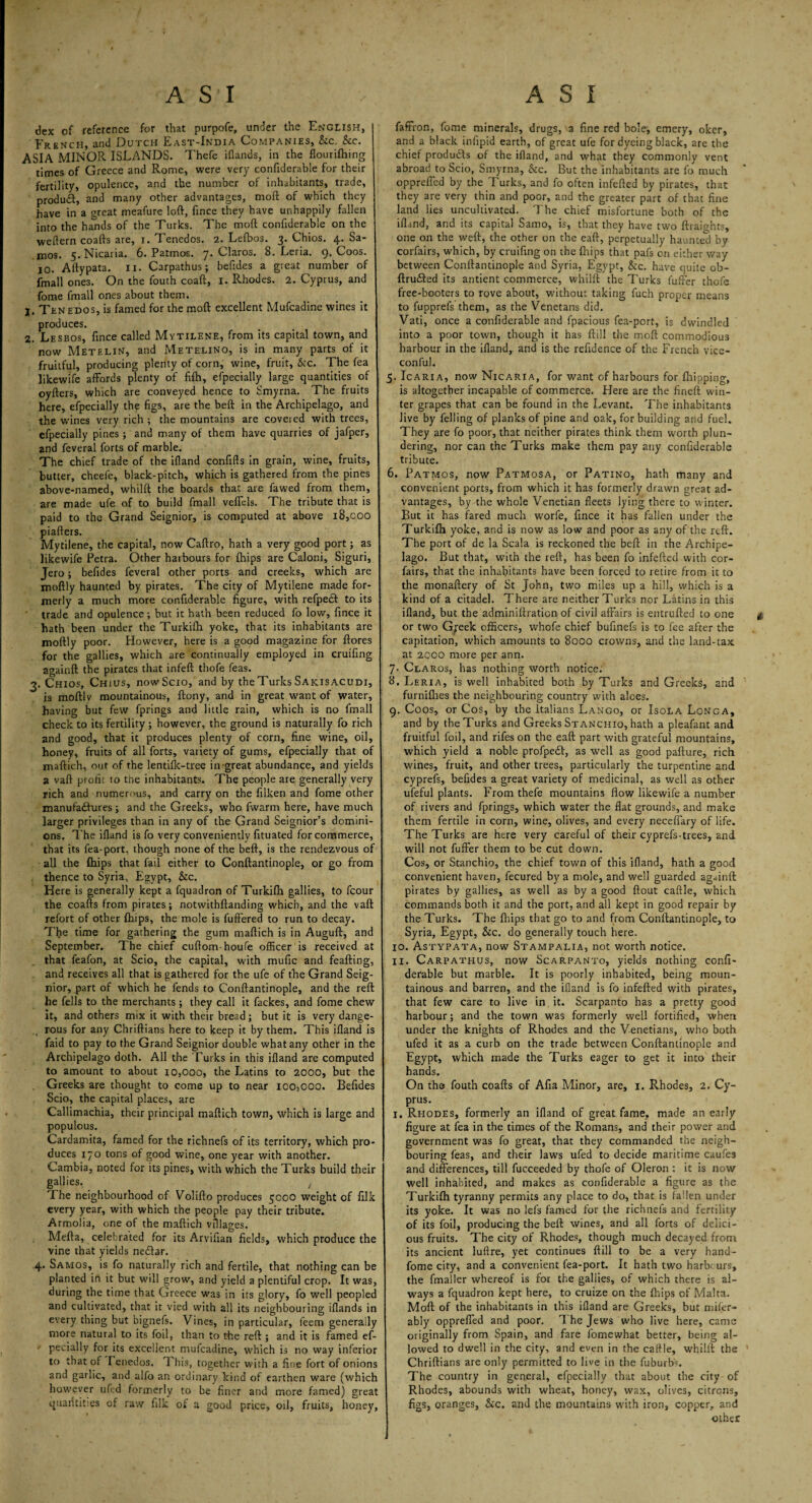 A SI dex of reference for that purpofe, under the English, French, and Dutch East-India Companies, &c. &c. ASIA MINOR ISLANDS. Thefe iflands, in the flourifhing times of Greece and Rome, were very confiderable for their fertility, opulence, and the number of inhabitants, trade, product, and many other advantages, mod of which they have in a great meafure loft, fince they have unhappily fallen into the hands of the Turks. The mod confiderable on the weftern coafts are, i. Tenedos. 2. Lefbos. 3. Chios. 4. Sa¬ mos. 5.Nicaria. 6. Patmos. 7. Claros. 8. Leria. 9. Coos. IO. Aftypata. 11. Carpathus; befides a great number of fmall ones. On the fouth coaft, 1. Rhodes. 2. Cyprus, and fome fmall ones about them. j. Tenedos, is famed for the moft excellent Mufcadine wines it produces. 2. Lesbos, fince called Mytilene, from its capital town, and now Metelin, and Metelino, is in many parts of it fruitful, producing plenty of corn, wine, fruit, &c. The fea likewife affords plenty of fifti, efpecially large quantities of oyfters, which are conveyed hence to Smyrna. The fruits here, efpecially the figs, are the beft in the Archipelago, and the wines very rich ; the mountains are covered with trees, efpecially pines; and many of them have quarries of jafper, and feveral forts of marble. The chief trade of the ifland confiffs in grain, wine, fruits, butter, cheefe, black-pitch, which is gathered from the pines above-named, whilft the boards that are fawed from them, are made ufe of to build fmall vefiels. The tribute that is paid to the Grand Seignior, is computed at above 18,000 piafters. Mytilene, the capital, now Caftro, hath a very good port; as likewife Petra. Other harbours for {hips are Caloni, Siguri, Jero; befides feveral other ports and creeks, which are moftly haunted by pirates. The city of Mytilene made for¬ merly a much more confiderable figure, with refpedt to its trade and opulence; but it hath been reduced fo low, fince it hath been under the Turkifti yoke, that its inhabitants are moftly poor. However, here is a good magazine for ftores for the gallies, which are continually employed in cruifing againft the pirates that infeft thofe feas. 3. Chios, Chius, now Scio, and by the Turks Sakisacudi, is moftlv mountainous, ftony, and in great want of water, having but few fprings and little rain, which is no fmall check to its fertility ; however, the ground is naturally fo rich and good, that it produces plenty of corn, fine wine, oil, honey, fruits of all forts, variety of gums, efpecially that of maftich, out of the lentilk-tree in great abundance, and yields a vaft profit to the inhabitants. The people are generally very rich and numerous, and carry on the filken and fome other manufaihires ; and the Greeks, who fwarm here, have much larger privileges than in any of the Grand Seignior’s domini¬ ons. The ifland is fo very conveniently fituated for commerce, that its fea-port, though none of the beft, is the rendezvous of all the (hips that fail either to Conftantinople, or go from thence to Syria, Egypt, &c. Here is generally kept a fquadron of Turkifti gallies, to fcour the coafts from pirates; notwithftanding which, and the vaft refort of other {hips, the mole is fuffered to run to decay. Tfie time for gathering the gum maftich is in Auguft, and September. The chief cuftom-houfe officer is received at that feafon, at Scio, the capital, with mufic and feafting, and receives all that is gathered for the ufe of the Grand Seig¬ nior, part of which he fends to Conftantinople, and the reft he fells to the merchants; they call it fackes, and fome chew it, and others mix it with their bread; but it is very dange¬ rous for any Chriftians here to keep it by them. This ifland is faid to pay to the Grand Seignior double what any other in the Archipelago doth. All the Turks in this ifland are computed to amount to about 10,000, the Latins to 2000, but the Greeks are thought to come up to near icOjOOO. Befides Scio, the capital places, are Callimachia, their principal maftich town, which is large and populous. Cardamita, famed for the richnefs of its territory, which pro¬ duces 170 tons of good wine, one year with another. Gambia, noted for its pines, with which the Turks build their gallies. , The neighbourhood of Volifto produces 5000 weight of filk every year, with which the people pay their tribute. Armolia, one of the maftich villages. Mefta, celebrated for its Arvifian fields, which produce the vine that yields necftar. 4. Samos, is fo naturally rich and fertile, that nothing can be planted in it but will grow, and yield a plentiful crop. It was, during the time that Greece was in its glory, fo well peopled and cultivated, that it vied with all its neighbouring iflands in every thing but bignefs. Vines, in particular, feem generally more natural to its foil, than to the reft ; and it is famed ef- ' pecially for its excellent mufcadine, which is no way inferior to that of renedos. 1 his, together with a fine fort of onions and garlic, and alfo an ordinary kind of earthen ware (which however ufed formerly to be finer and more famed) great quantities of raw filk of a good price, oil, fruits, honey, A S I faft'ron, fome minerals, drugs, a fine red bole, emery, oker, and a black iniipid earth, of great ufe for dyeing black, are the chief products of the ifland, and what they commonly vent abroad to Scio, Smyrna, &c. But the inhabitants are fo much opprefled by the Turks, and fo often infefted by pirates, that they are very thin and poor, and the greater part of that fine land lies uncultivated. The chief misfortune both of the ifland, and its capital Samo, is, that they have two ftraights, one on the weft, the other on the eaft, perpetually haunted by corfairs, which, by cruifing on the {hips that pafs on either way between Conftantinople and Syria, Egypt, &c. have quite ob- ftru£ted its antient commerce, whilft the Turks fuffer thofe free-booters to rove about, without taking fuch proper means to fupprefs them, as the Venetans did. Vati, once a confiderable and fpacious fea-pcrt, is dwindled into a poor town, though it has ftill the moft commodious harbour in the ifland, and is the refidence of the French vice- con ful. 5. Icaria, now Nicaria, for want of harbours for fhipping, is altogether incapable of commerce. Here are the fineft win¬ ter grapes that can be found in the Levant. The inhabitants Jive by felling of planks of pine and oak, for building and fuel. They are fo poor, that neither pirates think them worth plun¬ dering, nor can the Turks make them pay any confiderable tribute. 6. Patmos, now Patmosa, or Patino, hath many and convenient ports, from which it has formerly drawn great ad¬ vantages, by the whole Venetian fleets lying there to winter. But it has fared much worfe, fince it has fallen under the Turkifh yoke, and is now as low and poor as any of the reft. The port of de la Scala is reckoned the beft in the Archipe¬ lago. But that, with the reft, has been fo infefted with cor¬ fairs, that the inhabitants have been forced to retire from it to the monaftery of St John, two miles up a hill, which is a kind of a citadel. There are neither Turks nor Latins in this ifland, but the adminiftraticn of civil affairs is entrufted to one or two Gpek officers, whofe chief bufinefs is to fee after the capitation, which amounts to 8000 crowns, and the land-tax at 2000 more per ann. 7- Claros, has nothing worth notice; 8. Leria, is well inhabited both by Turks and Greeks, and furniflies the neighbouring country with alces. 9. Coos, or Cos, by the Italians Lango, or Isola Longa, and by the Turks and Greeks St anchio, hath a pleafant and fruitful foil, and rifes on the eaft part with grateful mountains, which yield a noble profpefil, as well as good pafture, rich wines, fruit, and other trees, particularly the turpentine and cyprefs, befides a great variety of medicinal, as well as other ufeful plants. From thefe mountains flow likewife a number of rivers and fprings, which water the flat grounds, and make them fertile in corn, wine, olives, and every neceflary of life. The Turks are here very careful of their cyprefs-trees, and will not fuffer them to be cut down. Cos, or Stanchio, the chief town of this ifland, hath a good convenient haven, fecured by a mole, and well guarded againft pirates by gallies, as well as by a good flout caftle, which commands both it and the port, and all kept in good repair by the Turks. The {hips that go to and from Conftantinople, to Syria, Egypt, &c. do generally touch here. 10. Astypata, now Stampalia, not worth notice. 11. Carpathus, now Scarpanto, yields nothing confi¬ derable but marble. It is poorly inhabited, being moun¬ tainous and barren, and the ifland is fo infefted with pirates, that few care to live in it. Scarpanto has a pretty good harbour; and the town was formerly well fortified, when under the knights of Rhodes and the Venetians, who both ufed it as a curb on the trade between Conftantinople and Egypt, which made the Turks eager to get it into their hands. On the fouth coafts of Afia Minor, are, 1. Rhodes, 2. Cy¬ prus. 1. Rhodes, formerly an ifland of great fame, made an early figure at fea in the times of the Romans, and their power and government was fo great, that they commanded the neigh¬ bouring feas, and their laws ufed to decide maritime caufes and differences, till fucceeded by thofe of Oleron : it is now well inhabited, and makes as confiderable a figure as the Turkifti tyranny permits any place to do, that is fallen under its yoke. It was no lefs famed for the richnefs and fertility of its foil, producing the beft wines, and all forts of delici¬ ous fruits. The city of Rhodes, though much decayed from its ancient luftre, yet continues ftill to be a very hand- fome city, and a convenient fea-port. It hath two harbours, the fmaller whereof is for the gallies, of which there is al¬ ways a fquadron kept here, to cruize on the {flips of Malta. Moft of the inhabitants in this ifland are Greeks, but mifer- ably opprefled and poor. The Jews who live here, came originally from Spain, and fare fomewhat better, being al¬ lowed to dwell in the city, and even in the cattle, whilft the Chriftians are only permitted to live in the fuburbG The country in general, efpecially that about the city of Rhodes, abounds with wheat, honey, wax, olives, citrons, figs, oranges, &c. and the mountains with iron, copper, and other