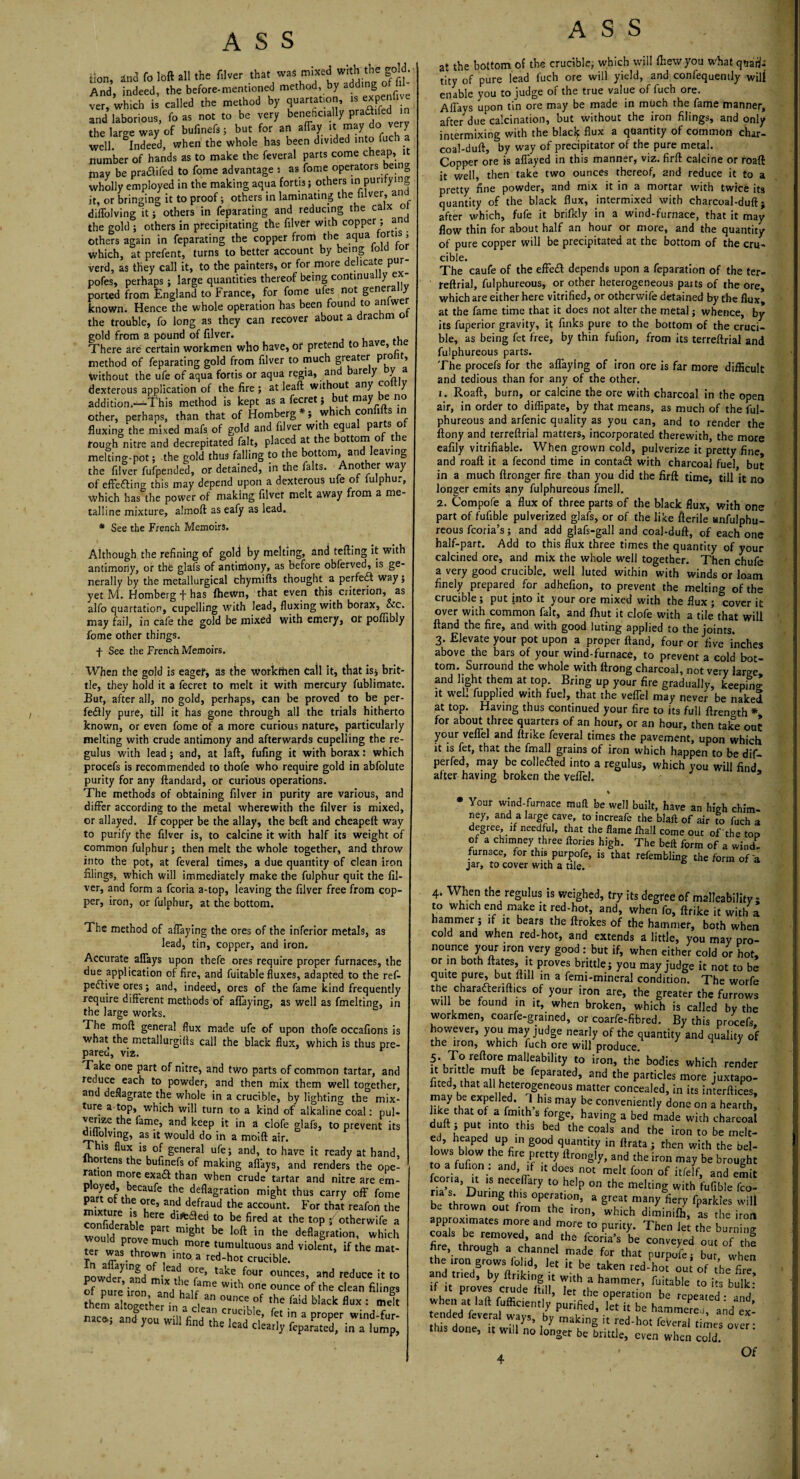 Hon, and fo loft all the filver that was mixed with the gold And, indeed, the before-mentioned method, by adding;ofib ver, which is called the method by quartation, is expenlive and laborious, fo as not to be very beneficially Pra<^ed the laro-e way of bufinefs; but for an affay it may do very well. ^Indeed, when the whole has been divided into fuch a number of hands as to make the feveral parts come cheap, it may be pra&ifed to fome advantage i as fome operators being wholly employed in the making aqua fortis ; others in purifying it, or bringing it to proof; others in laminating the iilver, an diffolving it; others in feparating and reducing the calx o the gold ; others in precipitating the filver with copper; an Others again in feparating the copper from the aqua tor is ; which, at prefent, turns to better account by being iold tor verd, as they call it, to the painters, or for more e icate p pofes, perhaps; large quantities thereof being continually ex¬ ported from England to France, for fome ufes not genera known. Hence the whole operation has been foun to an we the trouble, fo long as they can recover about a drachm o gold from a pound of filver. , There are certain workmen who have, of pretend to have, tne method of feparating gold from filver to much greater P™ 1 ’ without the ufe of aqua fortis or aqua regia, and bare y ya dexterous application of the fire; at leaft without any co y addition.-—This method is kept as a fecret; but may e no other, perhaps, than that of Homberg *; which confifts in fluxing the mixed mafs of gold and filver with equa Par_s ° rough nitre and decrepitated fait, placed at the ottom o t e melting-pot; the gold thus falling to the bottom, and leaving the filver fufpended, or detained, in the falts. Another way of effe fling this may depend upon a dexterous ufe of fulphur, which has the power of making filver melt away from a me¬ talline mixture, almoft as eafy as lead. * See the French Memoirs. Although the refining of gold by melting, and tefting it with antimony, or the glafs of antimony, as before obferved, is ge¬ nerally by the metallurgical chymifts thought a perfect way; yet M. Homberg f has {hewn, that even this criterion, as alfo quartation, cupelling with lead, fluxing with borax, &c. may fail, in cafe the gold be mixed with emery, of poffibly fome other things, f See the French Memoirs. When the gold is eager, as the workmen Call it, that is* brit¬ tle, they hold it a fecret to melt it with mercury fublimate. Bur, after all, no gold, perhaps, can be proved to be per¬ fectly pure, till it has gone through all the trials hitherto known, or even fome of a more curious nature, particularly melting with crude antimony and afterwards cupelling the re- gulus with lead; and, at laft, fufing it with borax: which procefs is recommended to thofe who require gold in abfolute purity for any ftandard, or curious operations. The methods of obtaining filver in purity are various, and differ according to the metal wherewith the filver is mixed, or allayed. If copper be the allay, the beft and cheapeft way to purify the filver is, to calcine it with half its weight of common fulphur; then melt the whole together, and throw into the pot, at feveral times, a due quantity of clean iron filings, which will immediately make the fulphur quit the fil¬ ver, and form a fcoria a-top, leaving the filver free from cop¬ per, iron, or fulphur, at the bottom. The method of aflaying the ores of the inferior metals, as lead, tin, copper, and iron. Accurate aflays upon thefe ores require proper furnaces, the due application of fire, and fuitable fluxes, adapted to the ref- peflive ores; and, indeed, ores of the fame kind frequently require different methods of affaying, as well as fmelting, in the large works. The moll general flux made ufe of upon thofe occafions is what the metallurgifls call the black flux, which is thus pre¬ pared, via. Take one part of nitre, and two parts of common tartar, and tC> Powder, and then mix them well together, and deflagrate the whole in a crucible, by lighting the mix¬ ture a-top, which will turn to a kind of alkaline coal: pul- je^e.tbe Pam.e> and keep it in a clofe glafs, to prevent its ouiolving, as it would do in a moift air. This flux is of general ufe; and, to have it ready at hand, ortens the bufinefs of making aflays, and renders the ope¬ ration more exadt than when crude tartar and nitre are em- p oyed, becaufe the deflagration might thus carry off fome SvtUr th-e °Je’ ar]d defraud the account- For that reafon the Zfiderll dlfc£!e<i to be fired at the toP i otherwife a Cw°0 e?le Part m,ght be loft in the deflagration, which ter thVe muc^ m0re tumuftuous and violent, if the mat¬ ter was thrown into a red-hot crucible. powder 'and°miytake foUr ovmces> atld reduce it to of pure* iron and W‘tb °ne ounce °f clean filings them al,ogetherta“f, “ £ “ “«* «“ : -«'« na»; and you will find the lead dearly fepamXin “him^ ASS at the bottom of the crucible, which will {hew you what qtiaiis tity of pure lead fuch ore will yield, and confequently will enable you to judge of the true value of fuch ore. Aftays upon tin ore may be made in much the fame manner, after due calcination, but without the iron filings, and only intermixing with the blaclf flux a quantity of common char- coal-duft, by way of precipitator of the pure metal. Copper ore is aflayed in this manner, viz. firft calcine or roaft it well, then take two ounces thereof, and reduce it to a pretty fine powder, and mix it in a mortar with twice its quantity of the black flux, intermixed with charcoal-duft j after which, fufe it brifkly in a wind-furnace, that it may flow thin for about half an hour or more, and the quantity of pure copper will be precipitated at the bottom of the cru¬ cible. The caufe of the effefl depends upon a reparation of the ter- reftrial, fulphureous, or other heterogeneous parts of the ore, which are either here vitrified, or otherwife detained by the flux, at the fame time that it does not alter the metal; whence, by its fuperior gravity, it finks pure to the bottom of the cruci¬ ble, as being fet free, by thin fufion, from its terreftrial and fulphureous parts. The procefs for the aflaying of iron ore is far more difficult and tedious than for any of the other. 1. Roaft, burn, or calcine the ore with charcoal in the open air, in order to diffipate, by that means, as much of the ful¬ phureous and arfenic quality as you can, and to render the ftony and terreftrial matters, incorporated therewith, the more eafily vitrifiable. When grown cold, pulverize it pretty fine, and roaft it a fecond time in contafl with charcoal fuel, but in a much ftronger fire than you did the firft time, till it no longer emits any fulphureous fmell. 2. Compofe a flux of three parts of the black flux, with one part of fufible pulverized glafs, or of the like fterile anfulphu- reous fcoria’s; and add glafs-gall and coal-duft, of each one half-part. Add to this flux three times the quantity of your calcined ore, and mix the whole well together. Then chufe a very good crucible, well luted within with winds or loam finely prepared for adhefion, to prevent the melting of the crucible; put into it your ore mixed with the flux ; cover it over with common fait, and {hut it clofe with a tile that will ftand the fire, and with good luting applied to the joints. 3. Elevate your pot upon a proper ftand, four or five inches above the bars of your wind-furnace, to prevent a cold bot¬ tom. Surround the whole with ftrong charcoal, not very large and light them at top. Bring up your fire gradually, keeping; it well fupplied with fuel, that the vefTel may never be naked at top. Having thus continued your fire to its full ftrength * for about three quarters of an hour, or an hour, then take ouE your veflel and ftrike feveral times the pavement, upon which it is fet, that the final] grains of iron which happen to be dif- perfed, may be cohered into a regulus, which you will find after having broken the veflel. * * Your wind-furnace muft be well built, have an high chim¬ ney, and a large cave, to increafe the blaft of air to fuch a degree if needful, that the flame {hall come out of the top of a chimney three ftories high. The beft form of a wind- furnace, for this purpofe, is that refembling the form of a jar, to cover with a tile. 4k When the regulus is weighed, try its degree of malleability ; to which end make it red-hot, and, when fo, ftrike it with a hammer; if it bears the ftrokes of the hammer, both when cold and when red-hot, and extends a little, you may pro¬ nounce your iron very good : but if, when either cold or hot, or in both Itates, it proves brittle; you may judge it not to be quite pure, but ftill in a femi-mineral condition. The worfe the charadleriftics of your iron are, the greater the furrows will be found in it, when broken, which is called by the workmen, coarfe-gramed, or coarfe-fibred. By this procefs however, you may judge nearly of the quantity and quality of the iron, which fuch ore will produce. 1 ?r\X°flIeft°rftT1Jrability ]° iron’ the bodies which render I 11 h ^ feparated’ and the particles more juxtapo- fited, that all heterogeneous matter concealed, in its interftices, SiW f6 ?'' 3hrS may be convenientiy d°ne on a hearth, like that of a fmtth s forge, having a bed made with charcoal duft, put into this bed the coals and the iron to be melt¬ ed, heaped up in good quantity in ftrata ; then with the bel¬ lows blow the fire pretty ftrongly, and the iron may be brought to a fufion. and, if it does not melt foon of itfelf, and emit riTs3’ Durm!IerChe ary t0 hdp °n the meltinS with fufible fco- . During this operation, a great many fiery fparkles will be thrown out from the iron, which diminiffi, as the bon approximates more and more to purity. Then let the burning fire Sthr re^OVed» and,the Nona's be conveyed out of the fire through a channel made for that purpofe- but when the iron grows folid, let it be taken red-U out’ofthe fire and tried, by finking it with a hammer, fuitable to its bulk- ult pr°,Vei ,Crude lt,l!> ,et the operation be repeated - ,id when a. laft fufficieatly purified, ]et it be hamme^ en ed feveral ways, by making it red-hot feveral times over- this done, it will no longer be brittle, even when cold. Of