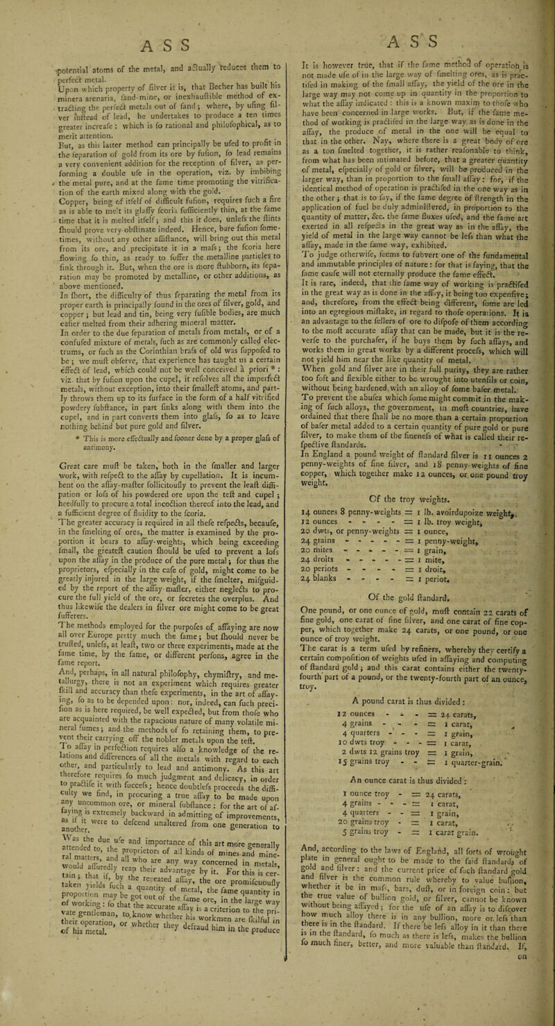 ‘potential atoms of the metal, and aflually reduces them to perfect metal. Upon which property of filver it is, that Becher has built his minera arenaria, fand-mine, or inexhauftible method of ex¬ tracting the perfeCt metals out of fand ; where, by ufing fil¬ ver mftead of lead, he undertakes to produce a ten times greater increafe : which is fo rational and philosophical, as to merit attention. But, as this latter method can principally be ufed to profit in the reparation of gold from its ore by fufion, fo lead remains a very convenient addition for the reception of filver, as per¬ forming a double ufe in the operation, viz. by imbibing / the metal pure, and at the fame time promoting the vitrifica¬ tion of the earth mixed along with the gold. Copper, being of itfelf of difficult fufion, requires fuch a fire as is able to melt its glafTv fcoria Sufficiently thin, at the fame time that it is melted itfelf; and this it does, unlefs the flints Should prove very obftinate indeed. Hence, bare fufion Some¬ times, without any other affiftance, will bring out this metal from its ore, and precipitate it in a mafs j the fcoria here flowing fo thin, as ready to Suffer the metalline particles to fink through it. But, when the ore is more ftub'oorn, its Sepa¬ ration may be promoted by metalline, or other additions, as above mentioned. In Short, the difficulty of thus Separating the metal from irs proper earth is principally found in the ores of filver, gold, and copper ; but lead and tin, being very fufible bodies, are much eafier melted from their adhering mineral matter. In order to the due Separation of metals from metals, or of a confufed mixture of metals, fuch as are commonly called elec- trums, or fuch as the Corinthian brafs of old was fuppofed to be ; we mud obferve, that experience has taught us a certain effeCt of lead, which could not be well conceived a priori * : viz. that by fufion upon the cupel, it refolves all the impeifeCt metals, without exception, into their fmalleft atoms, and part¬ ly throws them up to its Surface in the form of a half vitrified powdery fubftance, in part finks along with them into the cupel, and in part converts them into glafs, fo as to leave nothing behind but pure gold and filver. * This is more effectually and Sooner done by a proper glafs of antimony. Great care mull be taken, both in the fmaller and larger work, with refpefl to the affay by cupellation. It is incum¬ bent on the aflay-mafter follicitoufly to prevent the leaft dissi¬ pation or lofs of his powdered ore upon the tell and cupel ; heedfully to procure a total incoCtion thereof into the lead, and a fufficient degree of fluidity to the fcoria. The greater accuracy is required in all thefe refpeCIs, becaufe, in the Smelting of ores, the matter is examined by the pro¬ portion it bears to affay-weights, which being exceeding imall, the greateft caution Should be ufed to prevent a lofs upon the allay in the produce of the pure metal; for thus the proprietors, efpecialJy in the cafe of gold, might come to be greatly injured in the large weight, if the Smelter, mifguid- ed by the report of the affay-mafter, either negleCls to pro¬ cure the full yield of the ore, or Secretes the overplus. And thus likewife the dealers in filver ore might come to be great Sufferers. 1 be methods employed for the purpofes of allaying are now ail over Europe pretty much the fame; but Should never be trufied, unlefs, at leaft, two or three experiments, made at the lame time, by the fame, or different perfons, agree in the fame report. And, perhaps, in all natural philofophy, chymiftry, and me tallurgy, there is not an experiment which requires greate Skill and accuracy than thefe experiments, in the art of affay mg, fo as to be depended upon: nor, indeed, can fuch preci lion as is here required, be well expeHed, but from thofe wh are acquainted with the rapacious nature of many volatile mi neral.utnes; and the methods of fo retaining them, to pre vent their carrying off the nobler metals upon the teft. I o aftay in perfeflion requires alfo a knowledge of the re rations and differences of all the metals with regard to eac other and particularly to lead and antimony. As this a tnerd-ore requires fo much judgment and delicacy, in ordc to praciife it with fuccefs; hence doubtlefs proceeds the diff culty we find, in procuring a true affay to be made upo any uncommon ore, or mineral fubftance : for the art of a laying ls extremely backward in admitting of improvement ano'ther.WCre t0 UnaItered from one generation i aSndedV11?^6 3nd imP°rtance of this art more general ral maue s and °f ^ ldds °f mines and would S’ nd W1° are any way concerned in metal lam thtt if l th£ir 2dvantaSC ^ this is ce taken yields fuch reL'eated the ore promifcuouf taxen yidds luch a quanuty of metal, the fame ouantitv proportion may be got out of the fame ore, inl of working : fo that the accurate affay is a criterion to the nr vate gentleman, to,know whether his workmen are fkilfuf j their operation, or whether , , iKUfuI i of his metal. y defraud hlm in the P™du< It is however true, that if the fame method of operation.is not made ufe of in the large way of Smelting ores, as is prac¬ tised in making of the fmail affay, the yield of the ore in the large way may not come up in quantity in the proportion to what the affay indicated : this is a known maxim to thofe who have been concerned in large works. But, if the fame me¬ thod of working is praddifed in the large way as is done in the aftay, the produce of metal in the one will be equal to that in the other. Nay, where there is a great body of ore as a ton fmelted together, it is rather reafonable to think, from what has been intimated before, that a greater quantity of metal, efpecially of gold or filver, will be produced in the larger way, than in proportion to the fmail affay : for, if the identical method of operation is pra£tifed in the one way as in the other; that is to fay, if the fame degree of flrength in the application of fuel be duly adminillered, in proportion to the quantity of matter, &c. the fame fluxes ufed, and the fame art exerted in all refpecis in the great way as in the affay, the yield of metal in the large way cannot be lefs than what the allay, made in the fame way, exhibited. To judge othervvife, fee ms to fubvert one of the fundamental and immutable principles of nature: for that is faying, that the fame caufe will not eternally produce the fame effedf. It is rare, indeed, that ihe fame way of working is pra&ifed in the great way as is done in the afiky, it being too expenfive; and, therefore, from the effect being different, fome are led into an egregious miftake, in regard to thofe operations. It is an advantage to the fellers of ore to difpofe of them according to the moft accurate affay that can be made, but it is the re- verfe to the purchafer, if he buys them by fuch affays, and works them in great works by a different procefs, which will not yield him near the like quantity of metal. When gold and filver are in their full purity, they are rather too foft and flexible either to be wrought into utenfils or coin, without being hardened with an alloy of fome baler metal. To prevent the abufes which fome might commit in the mak¬ ing of fuch alloys, the government, in moft countries, have ordained that there fhall be no more than a certain proportion of bafer metal added to a certain quantity of pure gold or pure filver, to make them of the finenefs of what is called their re- fpeflive ftandards. * : ■ In England a pound weight of ftandard filver is n ounces 2 penny-weights of fine filver, and 18 penny-weights of fine copper, w.hich together make 12 ounces, or one pound troy weight. Of the troy weights. 14 ounces 8 penny-weights == 1 lb. avoirdupoize weight,. 12 ounces - - - - = 1 lb. troy weight, 20 dwts, or penny-weights = 1 ounce, 24 grains - - - - - = 1 penny-weight, 20 mites - - - - - — 1 grain, 24 droits - - - - - — 1 mite, 20 periots ----- 1 droit, 24 blanks ----- 1 periot. Of the gold ftandard. One pound, or one ounce of gold, muft contain 22 carats of fine gold, one carat of fine filver, and one carat of fine cop¬ per, which together make 24 carats, or one pound, or one ounce of troy weight. The carat is a term ufed by refiners, whereby they certify a certain compofition of weights ufed in allaying and computing of ftandard gold ; and this carat contains either the twenty- fourth'part of a pound, or the twenty-fourth part of an ounce, troy. A pound carat is thus divided : 12 ounces - «. - = 24 carats, 4 grains - - - — 1 carat, 4 quarters - - - = 1 grain, 10 dwts troy - - - — 1 carat, 2 dwts 12 grains troy = 1 grain, •> 15 grains troy - - = 1 quarter-grain. An ounce carat is thus divided : I ounce troy - 1= 24 carats, 4 grains - - - = 1 carat, 4 quarters - - = 1 grain, 20 grains troy - — 1 carat, 5 grains troy - — 1 carat grain. And, according to the laws of England, all forts of wrought plate in general ought to be made to the faid ftandard$°of gold and filver : and the current price of fuch ftandard gold and filver is the common rule whereby to value bullion, whether it be in maft, bars, dull, or in foreign coin: but the true value of bullion gold, or filver, cannot be known without being affayed ; for the ufe of an affay is to difcover tow much alloy there is in any bullion, more or lefs than there is in the ftandard. If there be lefs alloy in it than there is in the ftandard, fo much as there is lefs, makes the bullion lo much finer, better, and more valuable than ftandard. If, on