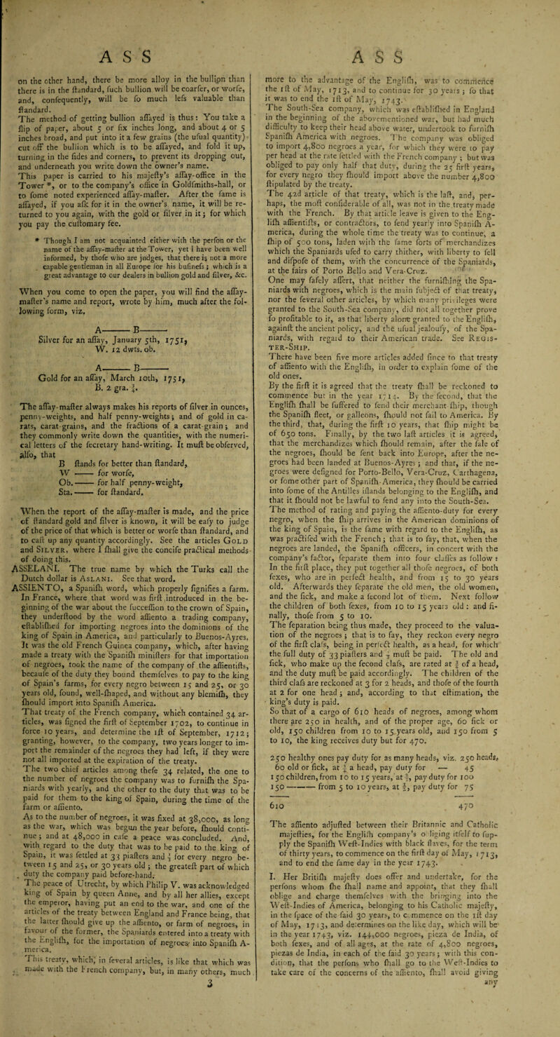 on the other hand, there be more alloy in the bullipn than there is in the ftandard, fuch bullion will be coarfer, or worfe, and, confequently, will be fo much lefs valuable than ftandard. The method of getting bullion aflayed is thus: You take a flip of paper, about 5 or fix inches long, and about 4 or 5 inches broad, and put into it a few grains (the ufual quantity) cut off the bullion which is to be affayed, and fold it up, turning in the Tides and corners, to prevent its dropping out, and underneath you write down the owner’s name. This paper is carried to his majefty’s affay-office in the Tower *, or to the company’s office in Goldfmiths-hall, or to Tome noted experienced affay-mafter. After the fame is affayed, if you afk for it in the owner’s name, it will be re¬ turned to you again, with the gold or filver in it; for which you pay the cuitomary fee. * Though I am not acquainted either with the perfon or the name of the affay-mafter at the Tosver, yet I have been well informed, by thofe who are judges, that there i$ not a more capable gentleman in all Europe for his bufinefs; which is a great advantage to our dealers in bullion gold and filver, &c. When you come to open the paper, you will find the affay- mafter’s name and report, wrote by him, much after the fol¬ lowing form, viz. A-B-- Silver for an affay, January 5th, 175I} W. 12 dwts. ob. A-B- Gold for an affay, March 10th, 17517 B. 2 gra. f. The affay-mafter always makes his reports of filver in ounces, pennv-weights, and half penny-weights; and of gold in ca¬ rats, carat grains, and the fradtions of a carat-grain ; and they commonly write down the quantities, with the numeri¬ cal letters of the fecretary hand-writing. It muff be obferved, alfo, that B ftands for better than ftandard, W -- for worfe, Ob.-for half penny-weight, Sta.- for ftandard. When the report of the affay-mafter is made, and the price of ftandard gold and filver is known, it will be eafy to judge of the price of that which is better or worfe than ftandard, and to calx up any quantity accordingly. See the articles Gold and Silver, where I ftiaii give the concife practical methods of doing this. ASSELANI. The true name by which the Turks call the Dutch dollar is Aslani. See that word. ASSIENTO, a Spanifh word, which properly fignifies a farm. In France, where that word was firft introduced in the be¬ ginning of the war about the fucceffion to the crown of Spain, they underftood by the word affiento a trading company, eftablifbed for importing negroes into the dominions of the king of Spain in America, and particularly to Buenos-Ayres. It was the old French Guinea company, which, after having made a treaty with the Spanifh minifters for that importation of negroes, took the name of the company of the affientifts, becaule of the duty they bound themfelves to pay to the king of Spain’s farms, for every negro between 15 and 25, or 30 years old, found, well-ftiaped, and without any blemiflj, they fhould import into Spanifh America. That treaty of the French company, which contained 34 ar¬ ticles, was figned the firft of September 1702, to continue in force 10 years, and determine the ift of September, 1712; granting, however, to the company, two years longer to im¬ port the remainder of the negroes they had left, if they were not all imported at the expiration of the treaty. The two chief articles among thefe 34 related, the one to the number of negroes the company was to furnifh the Spa¬ niards with yearly, and the other to the duty that was to be paid for them to the king of Spain, during the time of the farm or affiento. As to the number of negroes, it was fixed at 38,000, as long as the war, which was begun the year before, fhould conti¬ nue ; and at 48,000 in cafe a peace was concluded, /ind, with regard to the duty that was to he paid to the king of Spain, it was fettled at 33 piafters and for every negro be¬ tween 15 and 25, or 30 years old ; the greateft part of which duty the company paid before-hand. The peace of Utrecht, by which Philip V. was acknowledged king of Spain by queen Anne, and by all her allies, except the emperor, having put an end to the war, and one of the articles of the treaty between England and France being, that the latter fhould give up the affiento, or farm of negroes, in favour of the former, the Spaniards entered into a treaty with the Englifh, for the importation of negroes' into Spanifh A- merica. 'This treaty, which) in feveral articles, is like that which was nude with the P rench company, but, in many others, much 3 more to the advantage of the Englifh, was to commence the 1 ft of Aday, 1713, and to continue for 30 years; fo that it was to end the ift of May, 1743. The South-Sea company, which was eftablifhed in England in the beginning of the aboyementioned war, but bad much difficulty to keep their head above water, undertook to furnifh Spanifh America with negroes. 1 he company was obliged to import 4,800 negroes a year, for which they were to pay per head at the rate fettled with the French company ; but was obliged to pay only half that duty, during the 25 firft years, for every negro they fhould import above”the number 4,800 ftipulated by the treaty. The 42d article of that treaty, which is the laft, and, per¬ haps, the mod confiderable of all, was not in the treaty made with the French. By that article leave is given to the Eng- lifh affientifts, or contractors, to fend yearly into Spanifh A- merica, during the whole time the treaty was to continue, a (hip of 500 tons, laden with the fame forts of merchandizes which the Spaniards ufed to carry thither, with liberty to fell and difpofe of them, with the concurrence of the Spaniards, at the fairs of Porto Bello and Vera-Cruz. One may fafely affert, that neither the furnUhing the Spa¬ niards with negroes, which is the main fubjedt of that treaty, nor the feveral other articles, by which many privileges were granted to the South-Sea company, did not all together prove fo profitable to it, as that liberty alone granted to theEnglifh, againft the ancient policy, and the ufual jealoufy, of the Spa¬ niards, with regaid to their American trade. See Regis¬ ter-Ship. There have been five more articles added fince to that treaty of affiento with the Englifh, in order to explain fome of the old ones. By the firft it is agreed that the treaty fhall be reckoned tct commence but in the year 1714. By the fecond, that the Englifh fhall be fuffered to fend their merchant-fhip, though the Spanifh fleet, or galleons, fhould not fail to America. By the third, that, during the firft 10 years, that (Lip might be of 650 tons. Finally, by the two laft articles it is agreed, that the merchandizes which fhould remain, after the fale of the negroes, fhould be fent back into Europe, after the ne¬ groes had been landed at Buenos-Ayres; and that, if the ne¬ groes were defigned for Porto-Bello, Vera-Cruz, Carthagena, or fome other part of Spanifh-America, they fhould be carried into fome of the Antilles iflands belonging to the Englifh, and that it fhould not be lawful to fend any into the South-Sea. The method of rating and paying the affiento-duty for every negro, when the ftiip arrives in the American dominions of the king of Spain, is the fame with regard to the Englifh, as was pradtifed with the French; that is to fay, that, when the negroes are landed, the Spanifh officers, in concert with the company’s faftor, feparate them into four clafles as follow : In the firft place, they put together all thofe negroes, of both fexes, who are in perfect health, and from 15 to 30 years old. Afterwards they feparate the old men, the old women, and the Tick, and make a fecond lot of them. Next follow the children of both fexes, from 10 to 15 years old : and fi¬ nally, thofe from 5 to 10. The reparation being thus made, they proceed to the valua¬ tion of the negroes ; that is to fay, they reckon every negro of the firft clafs, being in perfect health, as a head, for which the full duty of 33 piafters and J rnuft be paid. T he old and fick, who make up the fecond clafs, are rated at f of a head, and the duty muft be paid accordingly. The children of the third clafs are reckoned at 3 for 2 heads, and thofe of the fourth at 2 for one head ; and, according to that eftimation, the - king’s duty is paid. So that of a cargo of 610 heads of negroes, among whom there are 250 in health, and of the proper age, 60 fick or old, 150 children from 10 to 15 years old, and 150 from 5 to 10, the king receives duty but for 470. 250 healthy ones pay duty for as many heads, viz. 250 heads, 60 old or fick, at 1 a head, pay duty for — 45 150 children, from 10 to 15 years, at J, pay duty for 100 150-from 5 to 10 years, at f, pay duty for 75 610 47° The affiento adjufted between their Britannic and Catholic majefties, for the Englifh company’s o liging itfelf to fup- ply the Spanifh Weft-Indies with black Haves, for the term of thirty years, to commence on the firft day of May, 1713, and to end the fame day in the year 1743. I. Her Britifli majefty does offer and undertake, for the perfons whom (he (hail name and appoint, that they fliali oblige and charge themfelves with the bringing into the Weft-Indies of America, belonging to his Catholic majefty, in the fpace of the faid 30 years, to commence on the ift day of May, 17 13, and determines on the like day, which will be in the year 1743, viz. 144,000 negroes, pieza de India, of both fexes, and of all ages, at the rate of 4,800 negroes, piezas de India, in each of the faid 30 years; with this con¬ dition, that the perfons who fhall go to the Weft-Indies to take care of the concerns of the affiento, fhall avoid giving any 4
