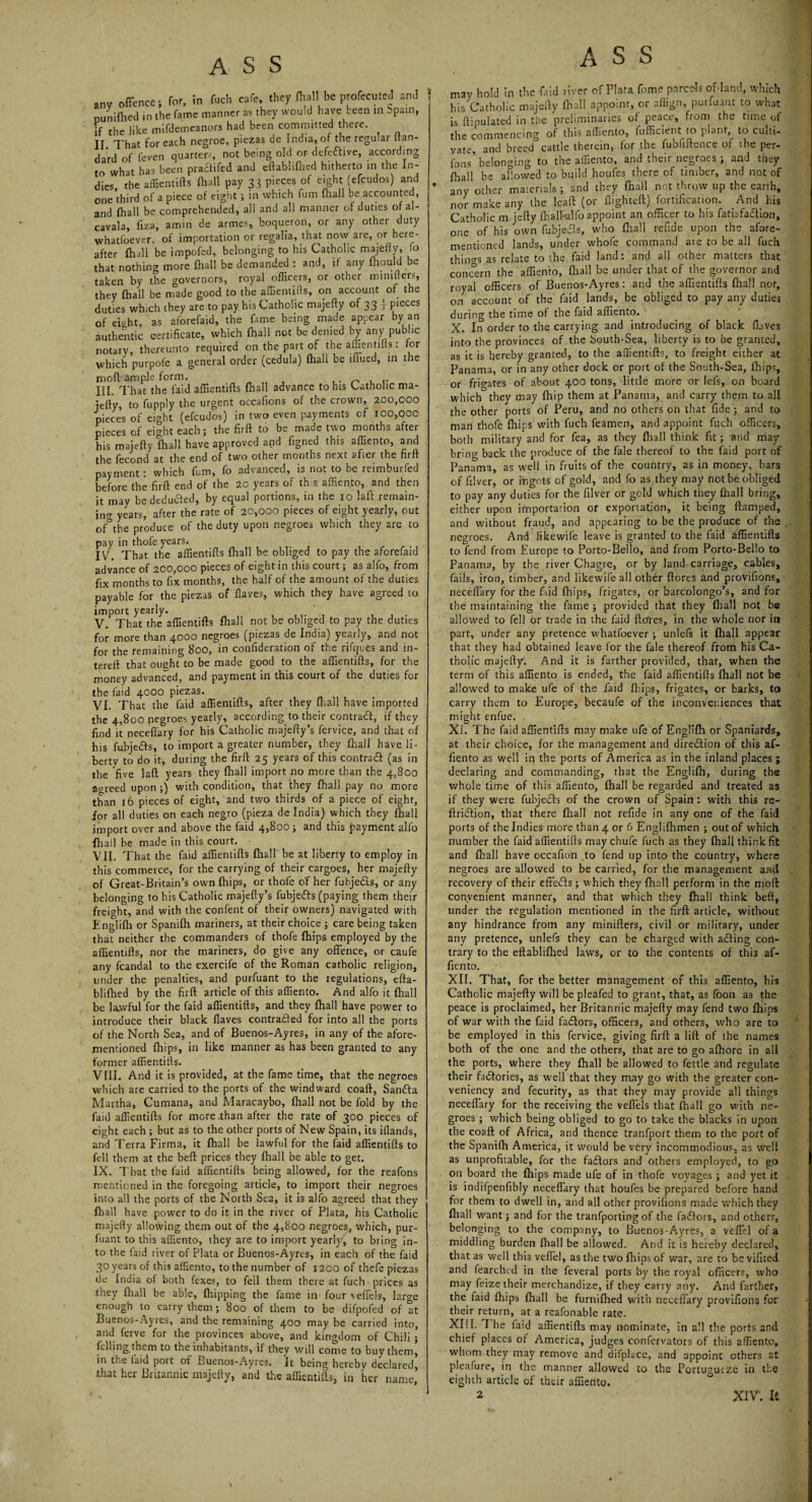 ,nv offence; for, in feci, cafe, they (hall be profecuteJ and ; nuniflied in the fame manner as they would have been in Spain, if the like mifdemeanors had been committed there. IT. That for each negroe, piezas de India, of the regular nan- dard of feven quarters, not being old or defective, according to what has been practifed and eftablilhed hitherto in the In¬ dies, the affientifts (hall pay 33 pieces of eight (efcudos) and one third of a piece of eight ; in which fum fhall be accounted, and fhall be comprehended, all and all manner of duties of al- cavala, liza, amin de armes, boqueron, or any other duty whatfoever, of importation or regalia, that now are, or here¬ after fhall be impofed, belonging to his Catholic majelly, lo that nothing more fhall be demanded : and, if any fhould be taken by the governors, royal officers, or other rniniflers, they fhall be made good to the affiemills, on account of the duties which they are to pay his Catholic majefty of 33 j pieces of eioht. as aforefaid, the fame being made appear by an authentic certificate, which fhall not be denied by any public notary, thereunto required on the part of the affien tills: for which purpofe a general order (cedula) fhall be iflued, in the rnofl ample form. „ , .. III. That the laid affientifts fhall advance to his Catholic ma- jefly, to fupply the urgent occafions of the crown, 200,000 pieces of ei<ffit (efcudos) in two even payments of 100,00c pieces of eight each; the firft to be made two months after his majelly fhall have approved and figned this affiento, and the fecond at the end of two other months next after the firfl payment: which fum, fo advanced, is not to be reimburfed before the firft end of the 2C years of this affiento, and then it may be deduced, by equal portions, in the 10 laft remain¬ ing years, after the rate of 20,000 pieces of eight yearly, out 0f°the produce of the duty upon negroes which they are to pay in thofe years. IV. That the affientifts fhall be obliged to pay the aforefaid advance of 200,000 pieces of eight in this court; as alfo, from fix months to fix months, the half of the amount of the duties payable for the piezas of Haves, which they have agreed to import yearly. ,, , , . V. That the affientifts fhall not be obliged to pay tne duties for more than 4.000 negroes (piezas de India) yearly, and not for the remaining 800, in confideration of the rifques and in- tereft that ought to be made good to the affientifts, for the money advanced, and payment in this court of the duties for the faid 4000 piezas. VI. That the faid affientifts, after they fhall have imported the 4,800 negroes yearly, according to their contrail, if they find it neceffary for his Catholic majefty’s fervice, and that of his fubje&s, to import a greater number, they fhall have li¬ berty to do it, during the firft 25 years of this contrail (as in the five laft years they fhall import no more than the 4,800 Screed upon;) with condition, that they fhall pay no more than 16 pieces of eight, and two thirds of a piece of eight, for all duties on each negro (pieza de India) which they fhall import over and above the faid 4,800; and this payment alfo fhall be made in this court. • VII. That the faid affientifts fhall be at liberty to employ in this commerce, for the carrying of their cargoes, her majefty of Great-Britain’s own fhips, or thofe of her fubjeils, or any belonging to his Catholic majefty’s fubje&s (paying them their freight, and with the confent of their owners) navigated with Englifh or Spanifh mariners, at their choice ; care being taken that neither the commanders of thofe fhips employed by the affientifts, nor the mariners, do give any offence, or caufe any fcandal to the exercife of the Roman catholic religion, under the penalties, and purfuant to the regulations, efta- blifhed by the firft article of this affiento. And alfo it fhall be lawful for the faid affientifts, and they fhall have power to introduce their black flaves contracted for into all the ports of the North Sea, and of Buenos-Ayres, in any of the afore¬ mentioned fhips, in like manner as has been granted tc any former affientifts. VIII. And it is provided, at the fame time, that the negroes which are carried to the ports of the windward coaft, Sandla Martha, Cumana, and Maracaybo, fhall not be fold by the faid affientifts for more .than after the rate of 300 pieces of eight each ; but as to the other ports of New Spain, its illands, and Terra Firma, it fhall be lawful for the faid affientifts to fell them at the beft prices they fhall be able to get. IX. That the laid affientifts being allowed, for the reafons mentioned in the foregoing article, to import their negroes into all the ports of the North Sea, it is alfo agreed that they fhall have power to do it in the river of Plata, his Catholic majefty allowing them out of the 4,800 negroes, which, pur¬ fuant to this affiento, they are to import yearly, to bring in¬ to the laid river of Plata or Buenos-Ayres, in each of the faid 30 years of this affiento, to the number of 1200 of thefe piezas de India of both fexes, to fell them there at fuch prices as they fit all be able, fhipping the fame in four veffels, large enough to carry them; 800 of them to be difpofed of at Buenos-Ayres, and the remaining 400 may be carried into, and ferve for the provinces above, and kingdom of Chili ; Idling them to the inhabitants, if they will come to buy them, in the laid port of Buenos-Ayres. It being hereby declared, that her Britannic majefty, and the affientifts, in her name, ASS may hold In the faid river of Plata fome parcels of-land, which his Catholic majelly fhall appoint, or aflign, purfuant to what is ftipulated in the preliminaries of peace, from the time of the commencing of this affiento, fufficient to plant, to culti¬ vate, and breedcattle therein, for the fubliftence or the per- fons belonging to the affiento, and their negroes ; and they fhall be allowed to build houfes there of timber, and not of any other materials; and they fhall not throw up the earth, nor make any the leaft (or flighted) fortification. And his Catholic m jefty fhall-alfo appoint an officer to his fatisfa&ion, one of his own fubjeds, who fhall refide upon the afore¬ mentioned lands, under whole command are to be all fuch things as relate to the faid land: and all other matters that concern the affiento, fhall be under that of the governor and royal officers of Buenos-Ayres: and the affientifts fhall not, on account of the faid lands, be obliged to pay any duties during the time ot the faid affiento. X. In order to the carrying and introducing of black flaves into the provinces of the South-Sea, liberty is to be granted, as it is hereby granted, to the aflientifts, to freight either at Panama, or in any other dock or port of the South-Sea, fhips, or frio-ates of about 400 ten?, little more or lei's, on board which they may fhip them at Panama, and carry them to all the other ports of Peru, and no others on that fide ; and to man thofe fhips with fuch feameo, and appoint fuch officers, both military and for fea, as they fhall think fit; and may bring back the produce of the fale thereof to the faid port of Panama, as well in fruits of the country, as in money, bars of filver, or ingots of gold, and fo as they may not be obliged to pay any duties for the filver or gold which they fhall bring, either upon importation or exportation, it being ftamped, and without fraud, and appearing to be the produce of the negroes. And likewife leave is granted to the faid affientifts to fend from Europe to Porto-Bello, and from Porto-Bello to Panama, by the river Chagre, or by land-carriage, cables, fails, iron, timber, and likewife all other ftores and provifions, neceflary for the Aid fhips, frigates, or barcolongo’s, and for the maintaining the fame ; provided that they fhall not be allowed to fell or trade in the faid ftefres, in the whole nor in part, under any pretence whatfoever ; unlefs it fhall appear that they had obtained leave for the fale thereof from his Ca¬ tholic majefty. And it is farther provided, that, when the term of this affiento is ended, the faid affientifts fhall not be allowed to make ufe of the faid fhips, frigates, or barks, to carry them to Europe, becaufe of the inconveniences that might enfue. XI. The faid affientifts may make ufe of Englifh or Spaniards, at their choice, for the management and dirediion of this af¬ fiento as well in the ports of America as in the inland places ; declaring and commanding, that the Englifh, during the whole time of this affiento, fhall be regarded and treated as if they were fubjedls of the crown of Spain : with this re- ftridlion, that there fhall not refide in any one of the faid ports of the Indies more than 4 or 6 Englifhmen ; out of which number the faid affientifts may chufe fuch as they fhall think fit and fhall have occafion to fend up into the country, where negroes are allowed to be carried, for the management and recovery of their effects ; which they fhall perform in the moft convenient manner, and that which they fhall think beft, under the regulation mentioned in the firft: article, without any hindrance from any minifters, civil or military, under any pretence, unlefs they can be charged with ailing con¬ trary to the eftablifhed laws, or to the contents of this af¬ fiento. XII. That, for the better management of this affiento, his Catholic majefty will be pleafed to grant, that, as foon as the peace is proclaimed, her Britannic majefty may fend two fhips of war with the faid factors, officers, and others, who are to be employed in this fervice, giving firft a lift of the names both of the one and the others, that are to go afhore in all the ports, where they fhall be allowed to fettle and regulate their fadlories, as well that they may go with the greater con- veniency and fecurity, as that they may provide all things neceflary for the receiving the veflels that fhall go with ne¬ groes ; which being obliged to go to take the blacks in upon the coaft of Africa, and thence tranfport them to the port of the Spanifh America, it would be very incommodious, as wreil as unprofitable, for the factors and others employed, to go on board the fhips made ufe of in thofe voyages ; and yet it is indifpenfibly neceffary that houfes be prepared before hand for them to dwell in, and all other provifions made which they fhall want; and for the tranfporting of the faflors, and others, belonging to the company, to Buenos-Ayres, a veffel of a middling burden fhall be allowed. And it is hereby declared, that as well this veffel, as the two fhips of war, are to be vifited and fearched in the feveral ports by the royal officers, who may feize their merchandize, if they carry any. And farther, the faid fhips fhall be furnifhed with neceffary provifions for their return, at a reafonable rate. XIII. 1 he faid affientifts may nominate, in all the ports and chief places of America, judges confervators of this affiento, whom they may remove and difplace, and appoint others at pleafure, in the manner allowed to the Portugurze in the eighth article of their affiento. 2 XIV. It