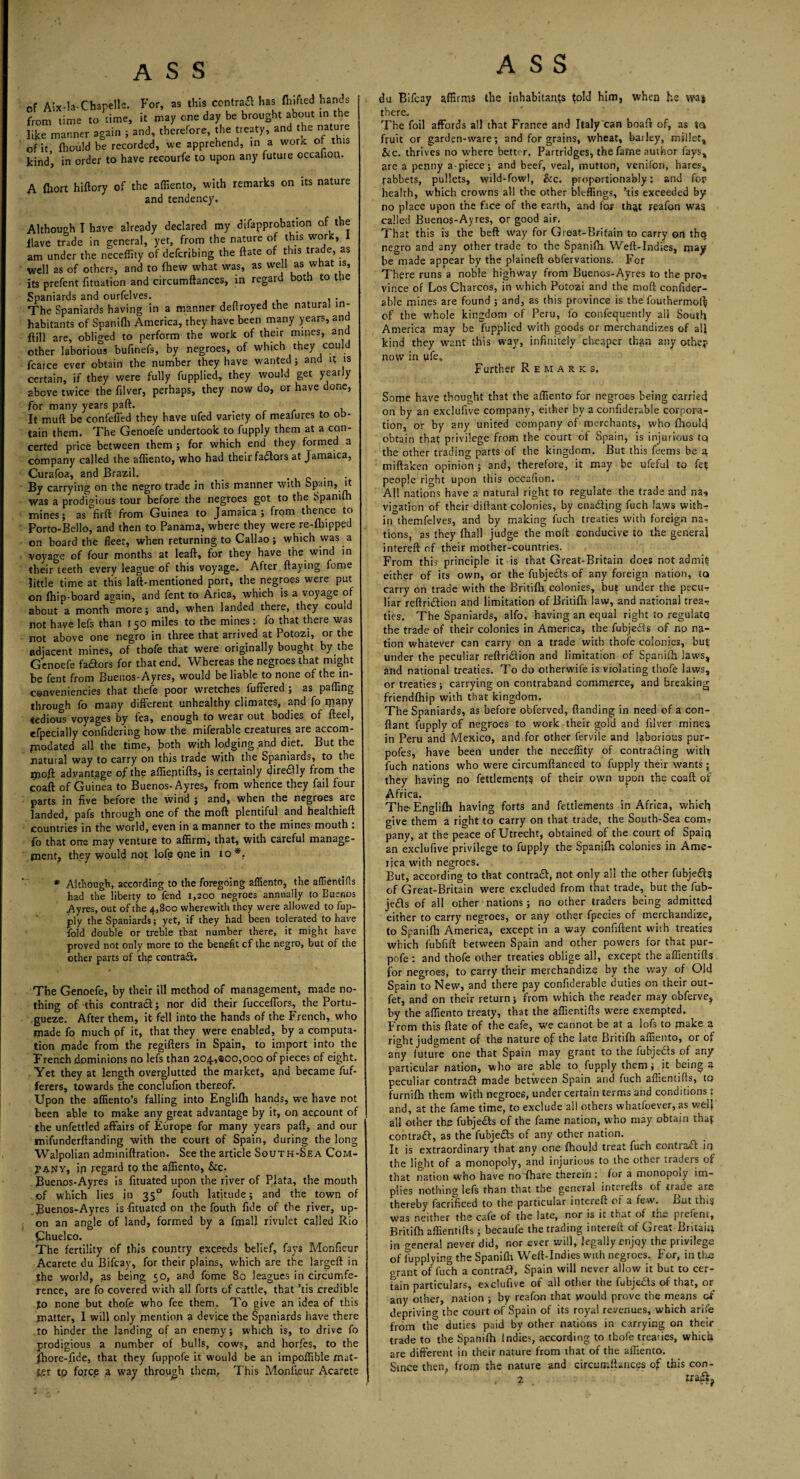 of Aix-la-Chapelle. For, as this central has fluffed hands from time to time, it may one day be brought about in the like manner again ; and, therefore, the treaty, and the nature of it {hould be recorded, we apprehend, in a work of this kind, in order to have recourfe to upon any future occahQfl. A fliort hiftory of the affiento, with remarks on its nature and tendency. Although I have already declared my difapprobation of the Have trade in general, yet, from the nature of this work, 1 am under the neceflity of deferring the ftate of this trade, as well as of others, and to {hew what was, as well as what is, its prefent fituation and circumftances, in regard both to the Spaniards and ourfelves. . The Spaniards having in a manner deflroyed the natural in¬ habitants of Spanifh America, they have been many years, and Hill are, obliged to perform the work of their mines, and other laborious bufinefs, by negroes, of which they could fcarce ever obtain the number they have wanted ; and it is certain, if they were fully fupplied, they would get yearly above twice the filver, perhaps, they now do, or have done, for many years paft. It muft be confeffed they have ufed variety of meafures to ob¬ tain them. The Genoefe undertook to fupply them at a con¬ certed price between them ; for which end they formed a company called the affiento, who had their favors at Jamaica, Curafoa, and Brazil. . . By carrying on the negro trade in this manner with Spain, it was a prodigious tour before the negroes got to the Spanifh mines; as firft from Guinea to Jamaica; from thence to Porto-Bello, and then to Panama, where they were re-fhipped on board the fleet, when returning to Callao; which was a voyage of four months at leaft, for they have the wind in their teeth every league of this voyage. After flaying feme little time at this laft-mentioned port, the negroes were put on {hip-board again, and fent to Arica, which is a voyage of about a month more; and, when landed there, they could not have lefs than 150 miles to the mines: fo that there was not above one negro in three that arrived at Potozi, or the adjacent mines, of thofe that were originally bought by the Genoefe fadors for that end. Whereas the negroes that might be fent from Buenos-Ayres, would be liable to none of the in¬ conveniences that thefe poor wretches fuffered ; as palling through fo many different unhealthy climates, and fo many tedious voyages by fea, enough to wear out bodies of fteel, efpecially confidering how the miferable creatures are accom- piodated all the time, both with lodging and diet. But the natural way to carry on this trade with the Spaniards, to the j3}o{t advantage of the affieptifts, is certainly diredly from the coaft of Guinea to Buenos-Ayres, from whence they fail four parts in five before the wind ; and, when the negroes are landed, pafs through one of the mod plentiful and healthieft countries in the world, even in a manner to the mines mouth : fo that one may venture to affirm, that, with careful manage¬ ment, they would not lofe pne in 10*. * Although, according to the foregoing affiento, the affientifls had the liberty to fend 1,200 negroes annually to Buenos Ayres, out of the 4,800 wherewith they were allowed to fup¬ ply the Spaniards; yet, if they had been tolerated to have fold double or treble that number there, it might have proved not only more to the benefit cf the negro, but of the other parts of the contract. The Genoefe, by their ill method of management, made no¬ thing of this contract; nor did their fucceffors, the Portu- gueze. After them, it fell into the hands of the French, who made fo much pf it, that they were enabled, by a computa¬ tion made from the regifters in Spain, to import into the French dominions no lefs than 204,800,000 of pieces of eight. Yet they at length overglutted the market, and became fuf- ferers, towards the condufion thereof. Upon the affiento’s falling into Englifh hands, we have not been able to make any great advantage by it, on account of the unfettled affairs of Europe for many years paff, and our mifunderftanding with the court of Spain, during the long Walpolian adminiftration. See the article South-Sea Com- jpajmy, in regard to the afliento, &c. Buenos-Ayres is fftuated upon the river of Plata, the mouth of which lies in 350 fouth latitude; and the town of Buenos-Ayres is-fitpated on the fouth fide of the river, up¬ on an angle of land, formed by a fmall rivulet called Rio Chuelco. The fertility of this country exceeds belief, fays Monfieur Acarete du Bifcav, for their plains, w’hich are the largeft in the world, as being 50, and fome 80 leagues in circumfe¬ rence, are fo covered with dl forts of cattle, that ’tis credible to none but thofe who fee them. To give an idea of this matter, I will only mention a device the Spaniards have there to hinder the landing of an enemy; which is, to drive fo prodigious a number of bulls, cows, and horfes, to the fhore-fide, that they fuppofe it would be an impoffible mat¬ ter tp force a way through them. This Monfieur Acarete du Bifcay affirms the inhabitants fold him, when he wa| there. The foil affords all that France and Italy can boaft of, as to fruit or garden-ware; and for grains, wheat, bailey, millet, &c. thrives no where better. Partridges, the fame author fays, are a penny a-piece; and beef, veal, mutton, venifon, hares, rabbets, pullets, wild-fowl, &c. proportionally: and for health, which crowns all the other bleffings, ’tis exceeded by no place upon the face of the earth, and for that rgafon was called Buenos-Ayres, or good aiF. That this is the beft way for Great-Brifain to carry on thp negro and any other trade to the Spanilh Weft-Indies, may be made appear by the plaineft obfervations. For There runs a noble highway from Buenos-Ayres to the pro-* vince of Los Charcos, in which Potozi and the mod confider- able mines are found ; and, as this province is the fouthermoft of the whole kingdom of Peru, fo confequently all South America may he fupplied with goods or merchandizes of all kind they want this way, infinitely cheaper than any othey now in life. Further Remarks. Some have thought that the affiento for negroes being carried on by an exclufive company, either by a confiderable corpora¬ tion, or by any united company of merchants, who fhould obtain that privilege from the court of Spain, is injurious tq the other trading parts of the kingdom. But this feems be a miftaken opinion ; and, therefore, it may be ufeful to fee people right upon this occafion. All nations have a natural right to regulate the trade and na-» vigation of their diftant colonies, by enading fuch laws with¬ in themfelves, and by making fuch treaties with foreign na-? tions, as they {hall judge the molt conducive to the general intereft of their mother-countries. From this principle it is that Great-Britain does not admifi either of its own, or the fubjeds of any foreign nation, to carry on trade with the Britifh colonies, but under the pecur liar reftridion and limitation of Britifh law, and national trea-? ties. The Spaniards, alfo, having an equal right to regulate the trade of their colonies in America, the fubjeds of no na¬ tion whatever can carry on a trade with thofe colonies, but under the peculiar reftridion and limitation of Spanifh laws, and national treaties. To do otherwife is violating thofe laws, or treaties ; carrying on contraband commerce, and breaking friendfhip with that kingdom. The Spaniards, as before obferved, {landing in need of a con- flant fupply of negroes to work their gold and filver minea in Peru and Mexico, and for other fervile and laborious pur- pofes, have been under the neceflity of contrading with fuch nations who were circumftanced to fupply their wants ; they having no fettlemenfs of their own upon the coaft of Africa. The- Englifli having forts and fettlements in Africa, which give them a right to carry on that trade, the South-Sea com? pany, at the peace of Utrecht, obtained of the court of Spaiiy an exclufive privilege to fupply the Spanifh colonies in Ame¬ rica with negroes. But, according to that contrad, not only all the other fubjeds of Great-Britain were excluded from that trade, but the fub- jeds of all other nations; no other traders being admitted either to carry negroes, or any other fpecies of merchandize, to Spanilh America, except in a way confident with treaties which fubfift between Spain and other powers for that pur- pofe : and thofe other treaties oblige all, except the affientifls for negroes, to parry their merchandize by the way of Old Spain to New, and there pay confiderable duties on their out- fet, and on their return; from which the reader may obferve, by the affiento treaty, that the affientifls were exempted. From this ftate of the cafe, we cannot be at a lofs to make a right judgment of the nature of the late Britifh affiento, or of any future one that Spain may grant to the fubjeds of any particular nation, who are able to fupply them; it being a peculiar contrad made between Spain and fuch affientifls, to furniffi them with negroes, under certain terms and conditions: and, at the fame time, to exclude al! others whatfoever, as well all other the fubjeds of the fame nation, who may obtain thaf contrad, as the fubjeds of any other nation. It is extraordinary that any one fhoujd treat fuch contrad in the light of a monopoly, and injurious to the other traders of that nation who have noflhare therein : for a monopoly im¬ plies nothing lefs than that the general intcrells of trade are thereby facrificed to the particular intereft o; a few. But this was neither the cafe of the late, nor is it that of the prefent, Britifh affientifls ; becaufe the trading intereft of Great Britaiq in general never did, nor ever will, legally enjoy the privilege of l'upplying the Spanifh Weft-Indies with negroes. For, in the grant of fuch a contrad, Spain will never allow it but to cer¬ tain particulars, exclufive of all other the fubjeds of that, or any other, nation ; by reafon that would prove the means of depriving the court of Spain of its royal revenues, which arife from the duties paid by other nations in carrying on their trade to the Spanifh Indies, according to thofe treaties, which are different in their nature from that of the affiento. Since then, from the nature and circumftances of this con- . 2 trad;?