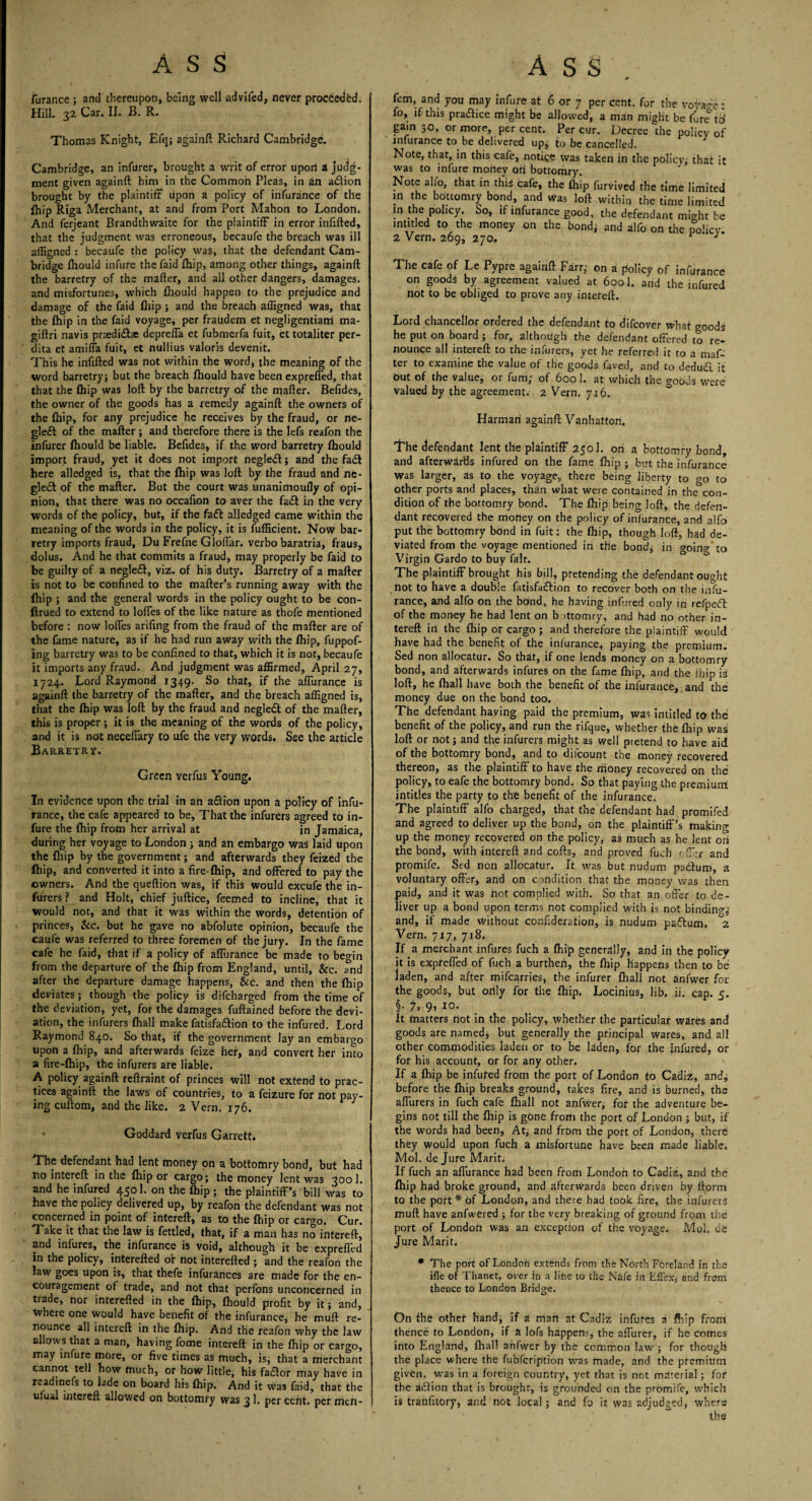 furance ; and thereupon, being well advifed, never proebedbd. Hill. 32 Car. II. B. R. Thomas Knight, Efq; againft Richard Cambridge. Cambridge, an infurer, brought a writ of error upon A judg¬ ment given againft him in the Common Pleas, in an a&ion brought by the plaintiff upon a policy of infurance of the fhip Riga Merchant, at and from Port Mahon to London. And ferjeant Brandthwaite for the plaintiff in error infifted, that the judgment was erroneous, becaufe the breach was ill affigned : becaufe the policy was, that the defendant Cam¬ bridge fhould infure the faid £hip, among other things, againft the barretry of the mafter, and all other dangers, damages, and misfortunes, which fhould happen to the prejudice and damage of the faid fhip ; and the breach affigned was, that the fhip in the faid voyage, per fraudem et negligentiam ma- giftri navis praedidae depreffa et fubmerfa fuit, et totaliter per- dita et amiffa fuit, et nullius valoris devenit. This he infifted was not within the word, the meaning of the word barretry; but the breach fhould have been expreffed, that that the fhip was loft by the barretry of the mafter. Befides, the owner of the goods has a remedy againft the owners of the fhip, for any prejudice he receives by the fraud, or ne- gleft of the mafter ; and therefore there is the lefs reafon the infurer fhould be liable. Befides, if the word barretry fhould import fraud, yet it does not import negled; and the fad here alledged is, that the fhip was loft by the fraud and ne- gled of the mafter. But the court was unanimoufly of opi¬ nion, that there was no occafion to aver the fad in the very words of the policy, but, if the fad alledged came within the meaning of the words in the policy, it is fufficient. Now bar¬ retry imports fraud, Du Frefne Gloffar. verbo baratria, fraus, dolus. And he that commits a fraud, may properly be faid to be guilty of a negled, viz. of his duty. Barretry of a mafter is not to be confined to the matter's running away with the fhip ; and the general words in the policy ought to be con- ftrued to extend to Ioffes of the like nature as thofe mentioned before : now Ioffes arifing from the fraud of the mafter are of the fame nature, as if he had run away with the fhip, fuppof- ing barretry was to be confined to that, which it is not, becaufe it imports any fraud. And judgment was affirmed, April 27, 1724. Lord Raymond 1349. So that, if the affurance is againft the barretry of the mafter, and the breach affigned is, that the fhip was loft: by the fraud and negleft of the mafter, this is proper ; it is the meaning of the words of the policy, and it is not neceffary to ufe the very words. See the article Barretry. Green verfus Young. In evidence upon the trial in an a&ion upon a policy of infu¬ rance, the cafe appeared to be, That the infurers agreed to in¬ fure the fhip from her arrival at in Jamaica, during her voyage to London ; and an embargo was laid upon the fhip by the government; and afterwards they feized the fhip, and converted it into a fire-fhip, and offered to pay the owners. And the queftion was, if this would excufe the in¬ furers ? and Holt, chief juftice, feemed to incline, that it would not, and that it was within the words, detention of princes, &c. but he gave no abfolute opinion, becaufe the caufe was referred to three foremen of the jury. In the fame cafe he faid, that if a policy of affurance be made to begin from the departure of the fhip from England, until, &c. and after the departure damage happens, &c. and then the fhip deviates; though the policy is difeharged from the time of the deviation, yet, for the damages fuftained before the devi¬ ation, the infurers fhall make fatisfa&ion to the infured. Lord Raymond 840. So that, if the government lay an embargo upon a fhip, and afterwards feize her, and convert her into a fire-fhip, the infurers are liable. A policy againft reftraint of princes will not extend to prac¬ tices againft the laws of countries, to a feizure for not pay¬ ing cuftom, and the like. 2 Vern. 176. Goddard verfus Garrett. The defendant had lent money on a bottomry bond, but had no intereft in the fhip or cargo; the money lent was 3001. and he infured 4501. on the fhip ; the plaintiff’s bill was to have the policy delivered up, by reafon the defendant was not concerned in point of intereft, as to the fhip or cargo. Cur. Take it that the law is fettled, that, if a man has no intereft, and infures, the infurance is void, although it be expreffed in the policy, interefted or not interefted ; and the reafon the law goes upon is, that thefe infurances are made for the en¬ couragement of trade, and not that perfons unconcerned in trade, nor interefted in the fhip, fhould profit by it; and, tvhere one would have benefit df the infurance, he muft re¬ nounce all intereft in the fhip. And the reafon why the law allows that a man, having fome intereft in the fhip or cargo, may infure more, or five times as much, is, that a merchant cannot tell how much, or how little, his fa£lor may have in readinefs to lade on board his fhip. And it was faid, that the ulual intereft allowed on bottomry was 3 1. per cent, per men- * fern, and you may infure at 6 or 7 per cent, for the voyage • fo, if this pratfice might be allowed, a man might be fire td gain 30, or more, per cent. Per cur. Decree the policy of infurance to be delivered up, to be cancelled. Note, that, in this cafe, notice was taken in the policy, that it was to infure money ori bottomry. Note alfo, that in this cafe, the fhip furvived the time limited in the bottomry bond, and was loft within the time limited in the policy. So, if infurance good, the defendant might be intitled to the money on the bond, and alfo on the policy. 2 Vern. 269, 270. 1 The cafe of Le Pypre againft Farr; on a policy of infurance on goods by agreement valued at 6001. and the infured not to be obliged to prove any intereft. Lord chancellor ordered the defendant to difeover what goods he put on board ; for, although the defendant offered to re¬ nounce all intereft to the infurers, yet he referred it to a maf¬ ter to examine the value of the goods fa.ved, and to dedudi it out of the Value, or fum, of 600 1. at which the goods were valued by the agreement. 2 Vern. 716. Harman againft Vanhatton. I’he defendant lent the plaintiff 2501. on a bottomry bond, and afterwards infured on the fame fhip ; but the infurance was larger, as to the voyage, there being liberty to go to other ports and places, than what were contained in the con¬ dition of the bottomry bond. The fhip being loft, the defen¬ dant recovered the money on the policy of infurance, and alfo put the bottomry bond in fuit: the fhip, though loft, had de¬ viated from the voyage mentioned in the bond, in going'to Virgin Gardo to buy fait. The plaintiff brought his bill, pretending the defendant ought not to have a double fatisfadfion to recover both on the infu¬ rance, and alfo on the bond, he having infured only in refpedl of the money he had lent on b ittomry, and had no other in- tereft in the fhip or cargo ; and therefore the plaintiff would have had the benefit of the infurance, paying the premium. Sed non allocatur. So that, if one lends money on a bottomry bond, and afterwards infures on the fame fhip, and the fhip is loft, he fhall have both the benefit of the infurance, and the money due on the bond too. The defendant having paid the premium, was intitled to the benefit of the policy, and run the rifque, whether the fhip was loft or not; and the infurers might as well pretend to have aid of the bottomry bond, and to difeount the money recovered thereon, as the plaintiff to have the money recovered on the policy, to eafe the bottomry bond. So that paying the premium intitles the party to the benefit of the infurance. The plaintiff alfo charged, that the defendant had promifed and agreed to deliver up the bond, on the plaintiff’s making up the money recovered on the policy, as much as he lent on the bond, with intereft and cofts, and proved fueh < ff:r and promife. Sed non allocatur. It was but nudum padtum, a voluntary offer, and on condition that the money was then paid, and it was not complied with. So that an offer to de¬ liver up a bond upon terms not complied with is not binding and, if made without confideration, is nudum padtum. °2 Vern. 717, 718. If a merchant infures fuch a fhip generally, and in the policy it is expreffed of fuch a burthen, the fhip happens then to be laden, and after mifearries, the infurer fhall not anfwer for the goods, but only for the fhip. Locinius, lib. ii. cap. 5. §• 7, 9> 10. it matters not in the policy, whether the particular wares and goods are named; but generally the principal wares, and all other commodities laden or to be laden, for the infured, or for his account, or for any other. If a fhip be infured from the port of London to Cadiz, and, before the fhip breaks ground, takes fire, and is burned, the affurers in fuch cafe fhall not anfwer, for the adventure be¬ gins not till the fhip is gone from the port of London ; but, if the words had been. At, and from the port of London, there they would upon fuch a misfortune have been made liable. Mol. de Jure Maritj If fuch an affurance had been from London to Cadiz, and the fhip had broke ground, and afterwards been driven by ftorm to the port* of London, and there had took fire, the infurers muft have anfwered ; for the very breaking of ground from the port of London was an exception of the voyage. Mol. de Jure Marit. * The port of London extends from the North Foreland in the file of Thanet, over in a line to the Nafe in Efiex, and from thence to London Bridge. On the other hand, if a man at Cadiz infures a fhip from thence to London, if a lofs happens, the affurer, if he comes into England, fhall anfwer by the common law ; for though the place where the fubfeription was made, and the premium given, was in a foreign country, yet that is not material; for the adlion that is brought, is grounded on the promife, which is trahfitory, and not local; and fo it was adjudged, where