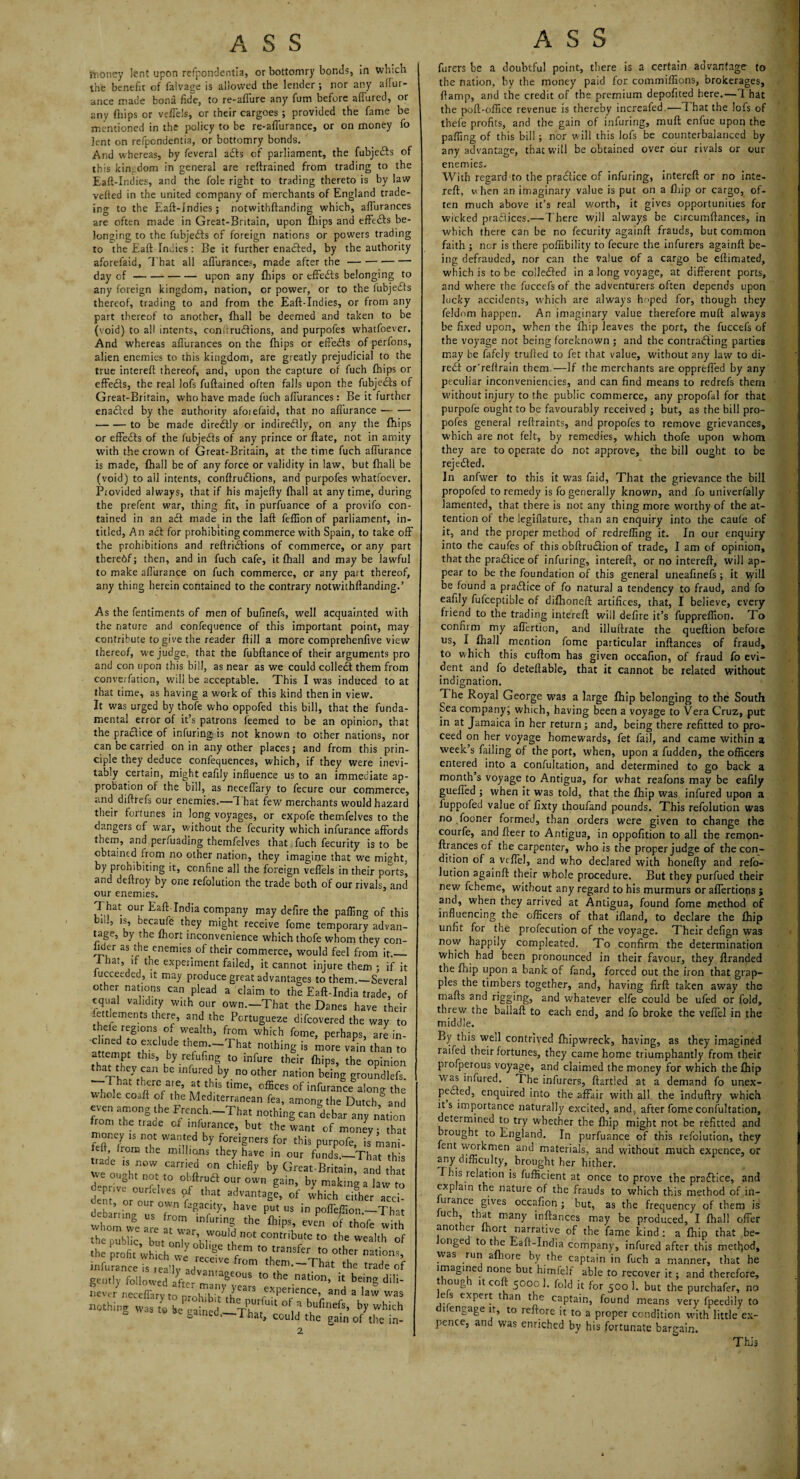 {honey lent upon refpondentia, or bottomry bonds, in which ine benefit of falvage is allowed the lender ; nor any afiur- ance made bona fide, to re-allure any fum before allured, or any {hips or veffels, or their cargoes ; provided the fame be mentioned in the policy to be re-affurance, or on money fo lent on refpendentia, or bottomry bonds. And whereas, by feveral a£ls of parliament, the fubjefts of this kingdom in general are reftrained from trading to the Eaft-Indies, and the foie right to trading thereto is by law veiled in the united company of merchants of England trade- ing to the Eaft-Indies; notwithftanding which, affurances are often made in Great-Britain, upon fhips and effects be¬ longing to the fubje&s of foreign nations or powers trading to the Eaft Indies: Be it further ena&ed, by the authority aforefaid, That all aflurance?, made after the- day of-upon any fhips or effefts belonging to any foreign kingdom, nation, or power, or to the fubje&s thereof, trading to and from the Eaft-Indies, or from any part thereof to another, lhall be deemed and taken to be (void) to all intents, conitrudfions, and purpofes whatfoever. And whereas alfurances on the fhips or eft'edls of perfons, alien enemies to this kingdom, are greatly prejudicial to the true intereft thereof, and, upon the capture of fuch fhips or effedls, the real lofs fuftained often falls upon the fubjedts of Great-Britain, who have made fuch alfurances: Be it further enadled by the authority afoiefaid, that no aflurance — — •-to be made diredtly or indiredlly, on any the fhips or effedls of the fubjedts of any prince or ftate, not in amity with the crown of Great-Britain, at the time fuch aflurance is made, lhall be of any force or validity in law, but fhall be (void) to all intents, conftrudtions, and purpofes whatfoever. Provided always, that if his majeffy lhall at anytime, during the prefent war, thing fit, in purfuance of a provifo con¬ tained in an adl made in the laft felfion of parliament, in- titled, An adl for prohibiting commerce with Spain, to take off the prohibitions and reftridlions of commerce, or any part thereof; then, and in fuch cafe, it lhall and maybe lawful to make aflurance on fuch commerce, or any part thereof, any thing herein contained to the contrary notwithftanding.’ As the fentiments of men of bulmels, well acquainted with the nature and confequence of this important point, may contribute to give the reader Hill a more comprehenflve view thereof, we judge, that the fubftanceof their arguments pro and con upon this bill, as near as we could collect them from convention, will be acceptable. This I was induced to at that time, as having a work of this kind then in view. It was urged by thofe who oppofed this bill, that the funda¬ mental error of it’s patrons feemed to be an opinion, that the practice of infuring; is not known to other nations, nor can be carried on in any other places; and from this prin¬ ciple they deduce confequences, which, if they were inevi¬ tably certain, might eaflly influence us to an immediate ap¬ probation of the bill, as neceflary to fecure our commerce, and diftrefs our enemies.—That few merchants would hazard their fortunes in long voyages, or expofe themfelves to the dangers of war, without the fecurity which infurance affords them, and perfuading themfelves that fuch fecurity is to be obtained from no other nation, they imagine that we mffht, by prohibiting it, confine all the foreign veffels in their ports, and dellroy by one refolution the trade both of our rivals, and our enemies. That our Eaft India company may defire the palling of this iis, becaufe they might receive fome temporary advan¬ tage, by the Ihort inconvenience which thofe whom they con- flder as the enemies of their commerce, would feel from it._ 1 hat, if the experiment failed, it cannot injure them ; if it iucceeded, it may produce great advantages to them.—Several other nations can plead a claim to the Eaft-India trade, of equal validity with our own.-That the Danes have their let dements there, and the Pcrtugueze difeovered the way to thele regions of wealth, from which fome, perhaps, are in- a ‘temn °r? “b C thfe“~That - more vain than to tharTv h‘S’ ,by-rerfuflS to infure th«ir fhips, the opinion ^ infured by.n° other nation being groundlefs. wbnl tb«e are, at this time, offices of infurance along the whole coaft of the Mediterranean fea, among the Dutch and even among the French.-That nothing can debar any nation from the trade of infurance, but the want of money; that money is not wanted by foreigners for this purpofe, is mani- left, from the millions they have in our funds.—That this trade is now carried on chiefly by Great-Britain and 7 °U°bt ^ obftrua our o£n gain, by making a law to depnve ourfdves of that advantage, of which ehher acci- t, or our own fagacity, have put us in polTeffion —That wh„r»ge:rseXi”furin^the ftips,’°< ** the public but nnl ) ,W0U d not contribute to the wealth of the profit which we re T*™ to transfer to other nations, infurance7s cVh JL °m them.~Tbat the trade of gently followed after maiw 77 l° ^ nat’°n’ !t bein? di,i' never neceflary to nrohib t\h ^ rexPe’jence> and a law was nothing « totT»inel -x'hl. n b,ufinefs' b>' 6 gatneo, I hat, could the gain of tlve in- 2 hirers be a doubtful point, there is a certain advantage to the nation, by the money paid for commiflions, brokerages, (lamp, and the credit of the premium depofited here.—1 hat the poll-office revenue is thereby increafed.—1 hat the lofs of thefe profits, and the gain of infuring, mull enfue upon the palling of this bill ; nor will this lofs be counterbalanced by any advantage, that will be obtained over our rivals or our enemies. With regard to the pra&ice of infuring, intereft or no inte¬ reft, w hen an imaginary value is put on a Ihip or cargo, of¬ ten much above it’s real worth, it gives opportunities for wicked praClices.—There will always be circumftances, in which there can be no fecurity againft frauds, but common faith ; nor is there poffibility to fecure the infurers againft be¬ ing defrauded, nor can the Value of a cargo be eftimated, which is to be colleCled in a long voyage, at different ports, and where the fuccefs of the adventurers often depends upon lucky accidents, which are always Imped for, though they feldom happen. An imaginary value therefore mull always be fixed upon, when the Ihip leaves the port, the fuccefs of the voyage not being foreknown ; and the contracting parties may be fafely trufted to fet that value, without any law to di- reCl or’reftrain them —If the merchants are opprefied by any peculiar inconveniencies, and can find means to redrefs them without injury to the public commerce, any propofal for that purpofe ought to be favourably received ; but, as the bill pro- pofes general reftraints, and propofes to remove grievances, which are not felt, by remedies, which thofe upon whom they are to operate do not approve, the bill ought to be reje&ed. In anfwer to this it was faid, That the grievance the bill propofed to remedy is fo generally known, and fo uriiverfally lamented, that there is not any thing more worthy of the at¬ tention of the legiflature, than an enquiry into the caufe of it, and the proper method of redrefling it. In our enquiry into the caufes of this obftruClion of trade, I am of opinion, that the practice of infuring, intereft, or no intereft, will ap¬ pear to be the foundation of this general uneafinefs ; it vyill be found a pradlice of fo natural a tendency to fraud, and fo eahly fufceptible of difhoneft artifices, that, I believe, every friend to the trading intereft will defire it’s fuppreffion. To confirm my aflertion, and illuftrate the queftion before us, I lhall mention fome particular inftances of fraud, to which this cuftom has given occafion, of fraud fo evi¬ dent and fo deteftabie, that it cannot be related without indignation. The Royal George was a large Ihip belonging to the South Sea company; which, having been a voyage to Vera Cruz, put in at Jamaica in her return; and, being there refitted to pro¬ ceed on her voyage homewards, fet fail, and came within a week’s failing of the port, when, upon a fudden, the officers entered into a confultation, and determined to go back a month’s voyage to Antigua, for what reafons may be eafily gueffed ; when it was told, that the Ihip was infured upon a fuppofed value of lixty thoufand pounds. This refolution was no fooner formed, than orders were given to change the courfe, and fleer to Antigua, in oppofition to all the remon- ftrances of the carpenter, who is the proper judge of the con¬ dition of a vcffel, and who declared with honefty and refo¬ lution againft their whole procedure. But they purfued their new fcheme, without any regard to his murmurs or aflertions ; and, when they arrived at Antigua, found fome method of influencing the officers of that ifland, to declare the Ihip unfit for the profecution of the voyage. Their defign was now happily compleated. To confirm the determination which had been pronounced in their favour, they flranded the Ihip upon a bank of fand, forced out the iron that grap¬ ples the timbers together, and, having firft taken away the mails and rigging, and whatever elfe could be ufed or fold, threw the ballaft to each end, and fo broke the veffel in the middle. By this well contrived Ihipwreck, having, as they imagined railed their fortunes, they came home triumphantly from their piofperous voyage, and claimed the money for which the Ihip was infured. The infurers, ftartled at a demand fo unex¬ pected, enquired into the affair with all the induftry which its importance naturally excited, and, after fome confultation, etermined to try whether the Ihip might not be refitted and rought to England. In purfuance of this refolution, they ent workmen and materials, and without much expence, or any difficulty, brought her hither. This relation is fufficient at once to prove the pfaflice, and exp ain the nature of the frauds to which this method of in- urance gives occafion; but, as the frequency of them is uc , t rat many inftances may be produced, I lhall offer another Ihort narrative of the fame kind : a Ihip that be- onge to the Eaft-India company, infured after this method, was run alhore by the captain in fuch a manner, that he imagined none but himfelf able to recover it; and therefore, t roug it co 5000 1. fold it for 500 1. but the purebafer, no e s expert t an the captain, found means very fpeedily to difengage it, to reftorc it to a proper condition with little ex¬ pence, and was enriched by his fortunate bargain. This