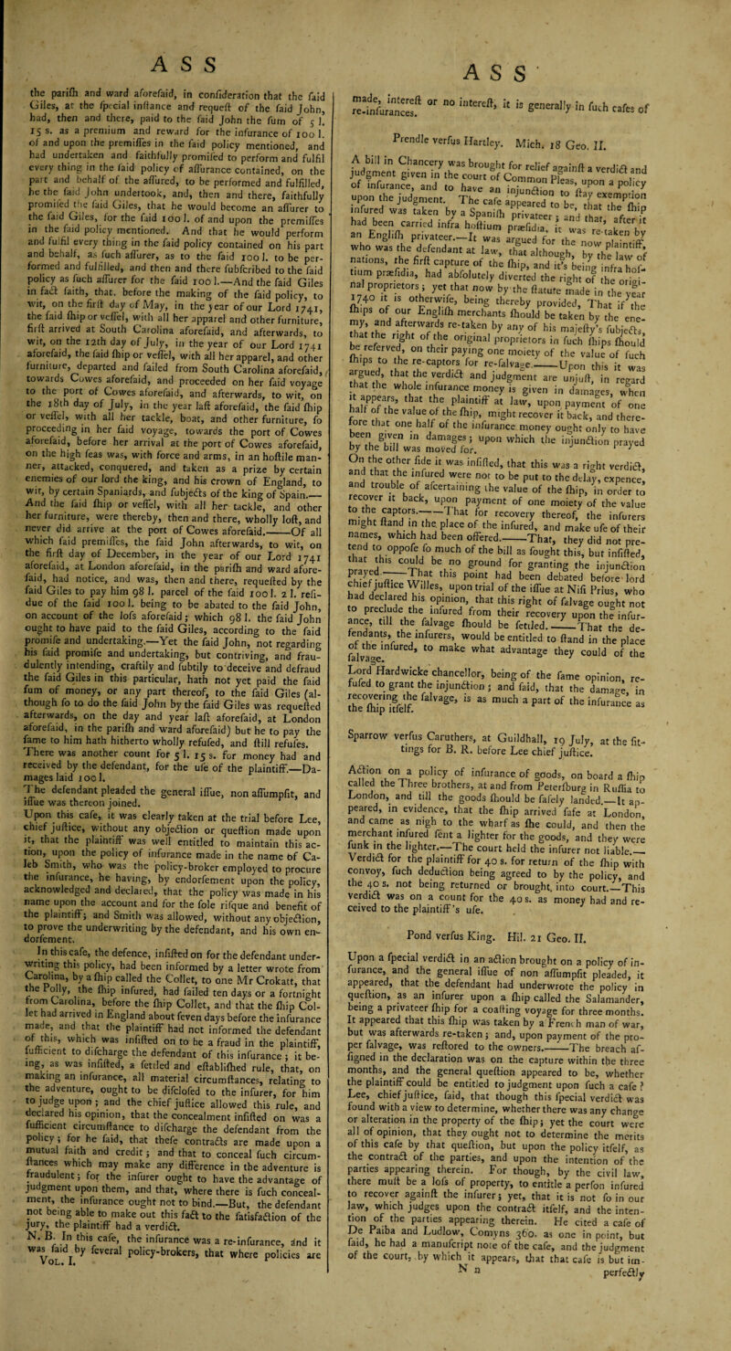 the parifh and ward aforefaid, in confideration that the laid Giles, at the fpecial infiance and requeft of the faid John, had, then and there, paid to the faid John the fum of 5 l 15 s. as a premium and reward for the infurance of 100 1. of and upon the premises in the faid policy mentioned, and had undertaken and faithfully promifed to perform and fulfil every thing in the faid policy of aflurance contained, on the part and behalf of the afTured, to be performed and fulfilled, he the faid John undertook, and, then and there, faithfully promiled the faid Giles, that he would become an affurer to the faid Giles, for the faid 100 1. of and upon the premiffes in the faid policy mentioned. And that he would perform and fulfil every thing in the faid policy contained on his part and behalf, as fuch affurer, as to the faid 100 1. to be per¬ formed and fulfilled, and then and there fubfcribed to the faid policy as fuch affurer for the faid 100 1.—And the faid Giles in fad faith, that, before the making of the faid policy, to wit, on the firft: day of May, in the jear of our Lord 1741, the faid fhipor veffel, with all her apparel and other furniture, firft arrived at South Carolina aforefaid, and afterwards, to wit, on the 12th day of July, in the year of our Lord 1741 aforefaid, the laid fhipor vefiel, with all her apparel, and other furniture, departed and failed from South Carolina aforefaid, towards Cowes aforefaid, and proceeded on her faid voyage to the^ port of Cowes aforefaid, and afterwards, to wit, on the 18th day of July, in the year laft aforefaid, the faid fhip or veffel, with all her tackle, boat, and other furniture, fo proceeding in her faid voyage, towards the port of Cowes afoiefaid, before her arrival at the port of Cowes aforefaid, on the high feas was, with force and arms, in an hoftile man¬ ner, attacked, conquered, and taken as a prize by certain enemies of our lord the king, and his crown of England, to wtr, by certain Spaniards, and fubjeds of the king of Spain._ And the faid fhip or veffel, with all her tackle, and other her furniture, were thereby, then and there, wholly loft, and never did arrive at the port of Cowes aforefaid.-Of all which faid premiffes, the faid John afterwards, to wit, on the firft day of December, in the year of our Lord 1741 aforefaid, at London aforefaid, in the parifh and ward afore¬ faid, had notice, and was, then and there, requefted by the faid Giles to pay him 98 1, parcel of the faid 1001. 2 1. refi- due of the faid 100 1. being to be abated to the faid John, on account of the lofs aforefaid; which 98 1. the faid John ought to have paid to the faid Giles, according to the faid promife and undertaking.—Yet the faid John, not regarding his faid promife and undertaking, but contriving, and frau¬ dulently intending, craftily and fubtily to deceive and defraud the faid Giles in this particular, hath not yet paid the faid fum of money, or any part thereof, to the faid Giles (al¬ though fo to do the laid John by the faid Giles was requefted afterwards, on the day and year laft aforefaid, at London aforefaid, in the parifh and ward aforefaid) but he to pay the fame to him hath hitherto wholly refufed, and ftill refufes. There was another count for 5 1. 15 s. for money had and received by the defendant, for the ufe of the plaintiff.—Da¬ mages laid iool. The defendant pleaded the general iffue, non affumpfit, and iffue was thereon joined. Upon this cafe, it was clearly taken at the trial before Lee, chief juftice, without any objedion or queftion made upon it, that the plaintiff was well entitled to maintain this ac¬ tion, upon the policy of infurance made in the name bf Ca¬ leb Smith, who was the policy-broker employed to procure the infurance, he having, by endorfement upon the policy, acknowledged and declared, that the policy was made in his name upon the account and for the foie rifque and benefit of the plaintiff; and Smith was allowed, without any objedion, to prove the underwriting by the defendant, and his own en¬ dorfement. In this cafe, the defence, infifted on for the defendant under¬ writing this policy, had been informed by a letter wrote from Carolina, by a fhip called the Collet, to one Mr Crokatt, that the roily, the fhip infured, had failed ten days or a fortnight from Carolina, before the fhip Collet, and that the fhip Col¬ let had arrived in England about feven days before the infurance ma.e, and that the plaintiff had not informed the defendant of this, which was infifted on to be a fraud in the plaintiff, fumcient to difcharge the defendant of this infurance ; it be¬ ing as was infifted, a fettled and eftablifhed rule, that, on making an infurance, all material circumftances, relating to the adventure, ought to be difclofed to the infurer, for him to judge upon ; and the chief juftice allowed this rule, and declared his opinion, that the concealment infifted on was a fufficient circumftance to difcharge the defendant from the policy ; for he faid, that thefe contrads are made upon a mutual faith and credit; and that to conceal fuch circum¬ stances which may make any difference in the adventure is fraudulent; for the infurer ought to have the advantage of judgment upon them, and that, where there is fuch conceal¬ ment, the infurance ought not to bind.—But, the defendant not being able to make out this fad to the fatisfadion of the jury, the plaintiff had a verdid. N* I.n,thisrcafe> the infurance was a re-infurance, dnd it was (aid by feyeral policy-brokers, that where policies are VOL. I. r ASS made, intereft re.infurances. or no intereft, it is generally in fuch cafes of **j*v.ui 10 VJCU. 11. judgment 3 of infurance, and have an i„iu„a ' S n P P°-Cy trpon the judgment. The cafe appeafed to L^tL^rT infured wan taken by a Spanilh privateer, and ha afe£ had been carried infra hnftium pnefid.a. „ waa re taken bv an Englifti privateer.—It was argued for the nm i • -tr who was the defendant at law, th« although, byYetwof nations, the firft capture of the fhip, and being Ynfrahof- numpr^fidia, had abfolutely diverted the right of Je orjgi- bal proprietors; yet that now by the ftatute made in the ye r mo it is otherwise, being thereby provided, That /the J'pSa°f, °“r En§,lftl rnerchants fhould be taken by the ene- my, and afterwards re-taken by any of his majefty’s fubjeds he Lf16 fHght °frlh-e °nSmal Proprietors in fuch fhips fhould r ferved, on their paying one moiety of the value of fuch fhips to the re-captors for re-falvage_Upon this it was that ^? the Tdia 3nd Judgment are unjuft, in regard hat the whole infurance money is given in damages, when £fPPth,at thfe PIaintiff « ^v, upon payment ’of one fore th ^ Va i!6!? the fil,P> nilght: recover it back, and there¬ fore that one half of the infurance money ought only to have gLVM° m damages5 UP011 which the injundion prayed by the bill was moved for. 1 } On the other fide it was infifted, that this was a ridit verdid and that the infured were not to be put to the delay, expence, and trouble of afcerta.nmg the value of the fhip, in order to recover it back, upon payment of one moiety of the value °;5! ftaPt(°-S‘T~ ! Hat ?rL recovery hereof, the infurers might ftand in the, place of the infured, and make ufe of their names, which had been offered-That, they did not pre- end *o oppofe fo much of the bill as fought this, but infifted, rived1'3 Cr beun° gr°Und for §ranting the injundion ST-Ifj thls P°mt had been debated before-lord chief juftice Wdles, upon trial of the iffue at Nifi Prius, who had declared his opinion, that this right of falvage ought not to preclude the infured from their recovery upon the infur¬ ance, till the falvage fhould be fettled. JL^h.t th?de¬ fendants,thei infurers, would be entitled to ftand in the place fakac*/^6^ t0 make What advantaSc they could of the Lord&Hardwick’chancellor, being of the fame opinion, re¬ fufed to grant the injundion ; and faid, that the damage in reeovermg the falvage, is as much a part of the infurance as Sparrow verfus Caruthers, at Guildhall, iq July, at the fit¬ tings for B. R. before Lee chief juftice. 1°V? Poljcy of infurance of goods, on board a fhip called the Three brothers, at and from Peterfburg in Ruffia to London, and till the goods fhould be fafely landed.—It ap¬ peared, in evidence, that the fhip arrived fafe at London and came as nigh to the wharf as fhe could, and then the merchant infured fent a lighter for the goods, and they were funk in the lighter.—The court held the infurer not liable.— Verdid for the plaintiff for 40 s. for return of the fhip with convoy, fuch dedudion being agreed to by the policy, and the 40 s. not being returned or brought, into court.—This verdid was on a count for the 40 s. as money had and re¬ ceived to the plaintiff’s ufe. Pond verfus King. Hil. 21 Geo. II. Upon a fpecial verdid in an adion brought on a policy of in¬ furance, and the general iffue of non affumpfit pleaded, it appeared, that the defendant had underwrote the policy in queftion, as an infurer upon a fhip called the Salamander, being a privateer fhip for a coafting voyage for three months. It appeared that this fhip was taken by a French man of war, but was afterwards re-taken ; and, upon payment of the pro¬ per falvage, was reftored to the owners.-The breach af- figned in the declaration was on the capture within the three months, and the general queftion appeared to be, whether the plaintiff could be entitled to judgment upon fuch a cafe ? Lee, chief juftice, faid, that though this fpecial verdict was found with a view to determine, whether there was any change or alteration in the property of the fhip; yet the court were all of opinion, that they ought not to determine the merits of this cafe by that queftion, but upon the policy itfelf, as the contrad of the parties, and upon the intention of the parties appearing therein. For though, by the civil law, there muff be a lofs of property, to entitle a perfon infured to recover agamft the infurer; yet, that it is not fo in our law, which judges upon the contrad itfelf, and the inten- t'00 D°fethe partl6S aPPearing therein. He cited a cafe of De Paiba and Ludlow, Comyns 360. as one in point, but faid, he had a manufeript note of the cafe, and the judgment of the court, by which Jt appears, that that cafe is but im- ^ n perfedJy
