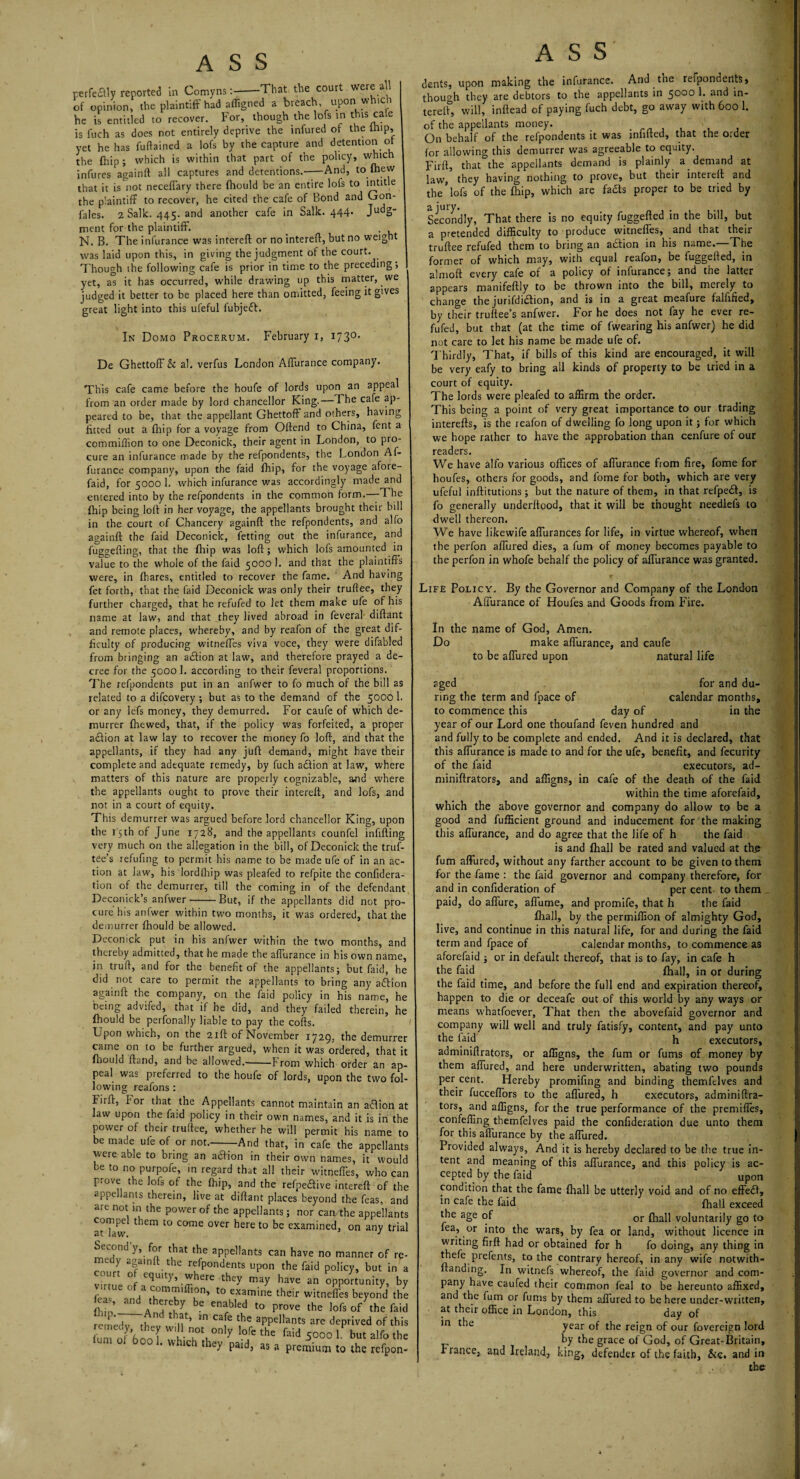 perfe£Uy reported in Comyns--That the court were all of opinion, the plaintiff had affigned a breach upon which he is entitled to recover. For, though the lofs in this cafe is fuch as does not entirely deprive the infured of the imp, yet he has fuftained a lofs by the capture and detention of the ihip; which is within that part of the policy, which infures againft all captures and detentions.-And, to ihew that it is not neceffary there fhould be an entire lofs to intitle the plaintiff to recover, he cited the cafe of Bond and Gon- fales. 2 Salk. 445. and another cafe in Salk. 444. Judg¬ ment for the plaintiff. N. B. The infurance was intereft or no intereft, but no weight was laid upon this, in giving the judgment of the court. Though ihe following cafe is prior in time to the preceding, | yet, as it has occurred, while drawing up this matter, we judged it better to be placed here than omitted, feeing it gives great light into this ufeful fubjeft. In Domo Procerum. February r, 173°' De Ghettoff & al. verfus London Affurance company. This cafe came before the houfe of lords upon an appeal from an order made by lord chancellor King.— The cafe ap¬ peared to be, that the appellant Ghettoff and others, having fitted out a {hip for a voyage from Offend to China, fcnt a commiflion to one Deconick, their agent in London, to pro¬ cure an infurance made by the refpondents, the London Af¬ furance company, upon the faid fhip, for the voyage afore- faid, for 5000 1. which infurance was accordingly made and entered into by the refpondents in the common form.—The {hip being loff in her voyage, the appellants brought their bill in the court of Chancery againft the refpondents, and alfo againft the faid Deconick, fetting out the infurance, and fuggefting, that the fhip was loft; which lofs amounted in value to the whole of the faid 5000 1. and that the plaintiffs were, in (hares, entitled to recover the fame. And having fet forth, that the faid Deconick was only their truflee, they further charged, that he refufed to let them make ufe of his name at law, and that they lived abroad in feveral diftant and remote places, whereby, and by reafon of the great dif¬ ficulty of producing witneffes viva voce, they were difabled from bringing an arffion at law, and therefore prayed a de¬ cree for the 5000 1. according to their feveral proportions. The refpondents put in an anfwer to fo much of the bill as related to a difcovery ; but as to the demand of the 5000 1. or any lefs money, they demurred. For caufe of which de¬ murrer {hewed, that, if the policy was forfeited, a proper a&ion at law lay to recover the money fo loft, and that the appellants, if they had any juft demand, might have their complete and adequate remedy, by fuch adion at law, where matters of this nature are properly cognizable, and where the appellants ought to prove their intereft, and lofs, and not in a court of equity. This demurrer was argued before lord chancellor King, upon the 15th of June 1728, and the appellants counfel infilling very much on the allegation in the bill, of Deconick the truf- tbe’s refilling to permit his name to be made ufe of in an ac¬ tion at law, his lord fhip was pleafed to refpite the confidera- tion of the demurrer, till the coming in of the defendant Deconick’s anfwer-But, if the appellants did not pro¬ cure his anfwer within two months, it was ordered, that the demurrer {hould be allowed. Deconick put in his anfwer within the two months, and thereby admitted, that he made the affurance in his own name, in truft, and for the benefit of the appellants; but faid, be did not care to permit the appellants to bring any aftion againft the company, on the faid policy in his name, he being advifed, that if he did, and they failed therein, he fhould be perfonally liable to pay the cofts. L pon which, on the 21ft of November 1729, the demurrer came on to be further argued, when it was ordered, that it fhould (land, and be allowed.-From which order an ap¬ peal was preferred to the houfe of lords, upon the two fol¬ lowing reafons : hirft, I'or that the Appellants cannot maintain an a£lion at law upon the faid policy in their own names, and it is in the power of their truftee, whether he will permit his name to be made ufe of or not.--And that, in cafe the appellants were able to bring an aclion in their own names, it would he to no purpofe, in regard that all their witneffes, who can prove the lofs of the (hip, and the refpeaive intereft of the appellants therein, live at diftant places beyond the feas, and are not m the power of the appellants; nor can the appellants compel them to come over here to be examined, on any trial Second y, for that the appellants can have no manner of medy againft the refpondents upon the faid policy, but c. urt o equity, where they may have an opportunity, virtue of a commiffion, to examine their witneffes beyo/d Hn ^T, y bC enabl£d to Prove the lofs of the rcmedv th ^ uf’ * C3fe the aPPellants are deprived of urn ofTonl w nK0t,°nIy l0fe thE faid 5000 L but alfo m °f 600 1 whlch they Pa^, as a premium to the ref£ ASS dents, upon making the infurance. And the reipondertts, though they are debtors to the appellants in 5000 1; an^ in* tereft, will, inftead of paying fuch debt, go away with 600 1. of the appellants money. _ . , , , On behalf of the refpondents it was infifted, that the order for allowing this demurrer was agreeable to equity. Firft, that the appellants demand is plainly a demand at law, they having nothing to prove, but their intereft and the lofs of the (hip, which are fadts proper to be tried by Secondly, That there is no equity fuggefted in the bill, but a pretended difficulty to produce witnefies, and that their truftee refufed them to bring an action in his name.—The former of which may, with equal reafon, be fuggefted, in almoft every cafe of a policy of infurance; and the latter appears manifeftly to be thrown into the bill, merely to change the jurifdidlion, and is in a great meafure falhfied, by their truftee’s anfwer. I1 or he does not fay he ever re¬ fufed, but that (at the time of (wearing his anfwer) he did not care to let his name be made ufe of. Thirdly, That, if bills of this kind are encouraged, it will be very eafy to bring all kinds of property to be tried in a court of equity. The lords were pleafed to affirm the order. This being a point of very great importance to our trading interefts, is the reafon of dwelling fo long upon it; for which we hope rather to have the approbation than cenfure of our readers. We have alfo various offices of affurance from fire, fome for houfes, others for goods, and fome for both, which are very ufeful inftitutions ; but the nature of them, in that refpedl, is fo generally underitood, that it will be thought needlefs to dwell thereon. We have likewife affurances for life, in virtue whereof, when the perfon affured dies, a fum of money becomes payable to the perfon in whofe behalf the policy of affurance was granted. Life Policy. By the Governor and Company of the London Affurance of Houfes and Goods from Fire. In the name of God, Amen. Do make affurance, and caufe to be affured upon natural life aged for and du¬ ring the term and fpace of calendar months, to commence this day of in the year of our Lord one thoufand feven hundred and and fully to be complete and ended. And it is declared, that this affurance is made to and for the ufe, benefit, and fecurity of the faid executors, ad- miniftrators, and affigns, in cafe of the death of the faid within the time aforefaid, which the above governor and company do allow to be a good and fufficient ground and inducement for the making this affurance, and do agree that the life of h the faid is and (hall be rated and valued at th_e fum affured, without any farther account to be given to them for the fame : the faid governor and company therefore, for and in confideration of per cent- to them paid, do affure, affume, and promife, that h the faid (hall, by the permiffion of almighty God, live, and continue in this natural life, for and during the faid term and fpace of calendar months, to commence as aforefaid ; or in default thereof, that is to fay, in cafe h the faid {hall, in or during the faid time, and before the full end and expiration thereof, happen to die or deceafe out of this world by any ways or means whatfoever, That then the abovefaid governor and company will well and truly fatisfy, content, and pay unto the (aid h executors, adminiftrators, or alfigns, the fum or fums of money by them affured, and here underwritten, abating two pounds per cent. Hereby promifing and binding themfelves and their fucceffors to the affured, h executors, adminiftra¬ tors, and alfigns, for the true performance of the premifles, confefting themfelves paid the confideration due unto them for this aflurance by the affured. Provided always, And it is hereby declared to be the true in¬ tent and meaning of this affurance, and this policy is ac¬ cepted by the faid upon condition that the fame (hall be utterly void and of no effe£i, in cafe the faid (hall exceed the age of or fHall voluntarily go to fea, or into the wars, by fea or land, without licence in writing firft had or obtained for h fo doing, any thing in thefe prefents, to the contrary hereof, in any wife notwith- ftanding. In witnefs whereof, the faid governor and com¬ pany have caufed their common feal to be hereunto affixed, and the fum or fums by them affured to be here under-written, at their office in London, this day of m year of the reign of our fovereign lord by the grace of God, of Great-Britain, Prance, and Ireland, king, defender of the faith, &c. and in the