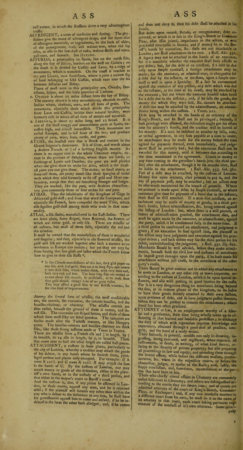 call caveer, in which the Ruffians drive a very advantageous AS TRINGENT, a term of medicine and dyeing. The phy- ficians give the name of aftringent drugs, and the dyers that of aftringent materials, or ingredients, to the bark of alder, of the pomegranate, crab, and walnut-tree, when the fap rifes, as alfo to the faw-duft of oaks, walnut-lhells and roots, gall-nuts, and fumach. See Dyeing. ASTURIAS, a principality in Spain, lies on the north fide, along the bay of Bifcay, borders on the weft on Galicia; on the iouth it is divided by Caftile and Leon, by a ridge of mountains, which is namelefs. On the coaft it reaches to the port Llanes, now Santillana, where it joins a narrow flip of land belonging to Old Caftile, which runs into the fea between Afturias and Bifcay. Places of mod note in this principality are, Oviedo, San¬ tillana, Gijon, and the little province of Liebana. 1. Oviedo is about 20 miles diftant from the bay of Bifcay. The country about it is very mountainous, abounds in cattle, Indian wheat, chefnuts, corn, and all forts of grain.. The mountains, efpecially thofe which divide this principality front Leon and Caftile, beftdes their natural fertility, were formerly rich in mines oft all forts of metals and minerals. . 2. Liebana, is about 27 miles long, and 12 broad. . It is one of the moft craggy and mountainous parts of Spain, ex- ceffive high, and almoft inacceffible. Thefe mountains are called Europae, artd in full front of the fea; and produce plenty of corn, wine, fruit, cattle, and game. ATCHE, the final left coin that is ftruck and current in the Grand Seignior’s dominions. It is of Liver, and worth about 4 deniers °French, or | of a farthing Englifh money. As there is no copper coin in the whole Ottoman empire, ex¬ cept in the province of Babylon, where there are liards, or farthings of Lyons and Doinbes, the poor are well pleafed when one gives them an atche for alms, which is the fmall- eft piece you can give them. The atches, or lmall alpers, as fomecall them, are pretty much like thofe fpangles of tinfel with which they ufed formerly to fet off gold and filver em¬ broidery, except that they are fomething ftronger and longer. They are marked, like the para, with Arabian characters: you give commonly three or four atches for one para. ATIBAR. Thus the inhabitants of the kingdom of Gago in Africa call gold-duft ; and from that word the Europeans, and efpecially the French, have compofed the word Tibir, which alfo fignifies gold-duft among thofe who trade in that com¬ modity. ATLAS, a filk-fattin, manufactured in the Eaft-Indies. There are fonle plain, fome ftriped, fome flowered, the flowers of which ate either gold, or only filk. There are AtlafFes of ' all colours, but moft of them falfe, efpecially the red and the crimfon. It muft be owned that the manufacture of them is wonderful and Angular ; and that, efpeciallyin the flowered atlafles, the gold and filk are worked together after fuch a manner as no workmen in Europe can imitate ; but yet they are very far from having that fine glofs and luftre which the French know how to give to their filk fluffs *. * In the Cbinefe manufactures of this fort, they gild paper on one fide with leaf-gold, then cut it in long flips, and weave it into their filks, which makes them, with very little colt, look very rich and fine. The fame long flips are twilled or turned about filk threads, fo artificially, as to look finer than gold thread, though it be of no great value. This may afford a good hint to our Britifh weavers, for the like kind of improvements. Among the feveral forts of atlaffes, the moft confiderable are, the cotonis, the caucanias, the cotonis-bouilles, and the bouilles-chafmay, or charmay. The atlaffes cotonis are thus called, becaufe the ground of them is cotton, and the reft filk. The caucanias are ftriped fattins, and thofe of them which feem moft filky are ftiled quenkas. The calquiers are fattins made after the Turkilh manner, or like Hungary point. The bouilles-cottonis and bouilles-charmay are thick filks, like thofe ftrong taffeties made at Tours in France There are atlafi'es from 4 French ells and * in lenmh, by 5 in breadth, to 14 ells in length, by ^ in breadth? Thofe that come near to half the ufual length are called half-nieres ATTACHMENT, a enftom in fome places, particulK the uty of London, whereby a creditor may attach the goods of his debtor, in any hands where he findeth them, privi leged perfons and places only excepted. For example- if A owes B, tool, and C owes A 1001. B may attach the fum m the hands of C. By the cuftom of London, one may attach money or goods of the defendant, either in the plain¬ tiff s own hands, or in the cuftody of a third perfon, and that either in the mayor’s court or fheriff’s court.P And the cuflom is, that, if any plaint be affirmed in Lon- don in thofe courts, agamft any man, and he is returned nih,l, if the plaintiff will furmife any other man within the city who is debtor to the defendant in iny fum, he fhall have Ins garmftjment agamft him to come and anfwer, if he be in¬ debted m the form the other hath alledged; and, if he comes ASS and does not deny it, then his debt fhall be attached in his hands. But debts upon record, ftatute, or recognizance; debt re¬ covered, or which is in fuit in the King’s-Bench or Common Pleas, after iffue joined, imparlance to the atfion, or writ purchafed returnable in banco; and if money be in the fhe¬ riff’s hands by execution, See. thefe are not attachable in London ; nor fhall attachment lie for rent. 1 Roll. Abr. 552. A legacy may not be attached in the hands of an executor, for it is uncertain whether the executor fhall have effedfs to pay debts; but, for the debt of an inteftate, if a debt be due only upon Ample contradf, a foreign attachment may be made; for the executor, or adminiftrator, is chargeable for a debt due by the teftator, or inteftate, upon a Ample con- trad as well as upon a fpecialty. If a fuit be commenced againft the. executor of any perfon, any debt which was due to the teftator, at the time of his death, may be attached by the executor; but not where the executor himfelf takes bond for a debt due to the teftator; and, if he fells the goods, the money for which they were fold, &c. cannot be attached. A debt due may be attached by the adminiftrator, an admini¬ ftrator being within the cuftom. 1 Ventr. hi. Debt may be attached in the hands of an attorney of the King’s-Bench, and he fhall not be privileged ; becaufe, if fuch privilege were allowed, the defendant might put his eftate into his attorney’s hands, and the creditor will be barred of his remedy. If a man be indebted to another by bills, note, or verbal agreement, in any fum payable at a time to come, an attachment may be made for the money before the time agreed for payment thereof, even immediately, and judge¬ ment fhall be prefently had; but the execution fhall not be awarded for this money, until it becomes due according to the time mentioned in the agreement. Goods or money at any time coming to the garmlher’s hands (viz. the third per¬ fon) after the attachment, though it be fix months after, fhall be liable to the attachment. 1 Roll. Abr. 553. Sid. 362. Part of a debt may be attached, by the cuftom of London. Money due upon account, after promife to pay it, and the day of payment paft, may be attached ; but no adion may be afterwards maintained for the breach of promife. Where an account is made upon debts by Ample contrail, or where executors give time for payment of a bond due to the teftator, thefe fhall be ftill attached. If a man dies inteftate, an at¬ tachment may be made of money or goods, in a third per- fon’s hands, before adminiftration, &c. being entered againft the bifliop of London : but, when there is a will proved, or letters of adminiftration granted, the attachment dies, and muft be again made by the executor, or adminiftrator. againft the party, unlefs it be condemned fully in the mean time. If a third perfon be condemned on attachment, and judgment is given ; if no execution be fued againft him, the plaintiff in the action may have judgment and execution againft his prin¬ cipal debtor ; and fuch debtor may fue the third perfon for his debts, notwithftanding the judgment. 1 Roll. 551. Dy. 822. Merchants fhould be well advifed, before they make attach¬ ments, becaufe both the civil law and cuftoms of merchants do impofe great damages upon the party, if he hath made his attachment without juft caufe, to the overthrow of the other party’s credit. There fhould be great caution not to admit any attachment to be made in London, or any other city or town corporate, ac¬ cording to the cuftom of London, unlefs it be upon fpecial in- ftances, and alfo with putting in good fureties for the cofts. For it is a very dangerous thing for merchants living beyond the feas, or in remote places of the kingdom, to be liable to have their goods fecretly attached by their own fa&ors, upon pretence of debt, and fo have judgment palled thereon, before they can be prefent to remove the attachment; which fraud has been often pradlifed. ATI ORNEY at law, is an employment worthy of a fcho- lar and a gentleman, their time being wholly taken up in of¬ ficiating in that learned and laudable profeflion ; to difcharge the duty of which with reputation requires knowledge and experience, obtained through a good deal of practice, inte¬ grity and the hand of a ready writer. Their bufinefs, in general, confifts not only in drawing, in- gro ing, feeing executed, and regiftered, when required, all inttruments, or deeds, in writing, of what kind foever, re- a ing to the fecurity of private property; but alfo preparing: a proceedings in law and equity, and attending them through ie everal offices, while before the different mafters, protho- no aries, &c. when in the refpeHive courts, or before the chancellor, judges, or mafter of the Rolls ; and, laftly, the appy cone ufion, and, fometimes, reconciliation of the par¬ ties that have been in fuit. ^ caHp?nr°- chlefly a“end affairs in Chancery are commonly cordfni ''IK ,S U,a““Ti *-> others are diflinguilhed J- ] “, hc ““■>> they are fwom into; and ot courfe are Pta nr rr ,he C0urt of Kl-g’-Bench, Common- a different r? c efluer 5 and, if any one tranfadts matters in an attorney in' it?0™ ^ls own> mu^ do it in the name of nizance of thp ^rtt. eac^ court taic'I1g particular cog- mzance of the condua of it’s own attornies. Some.princi- paliy J