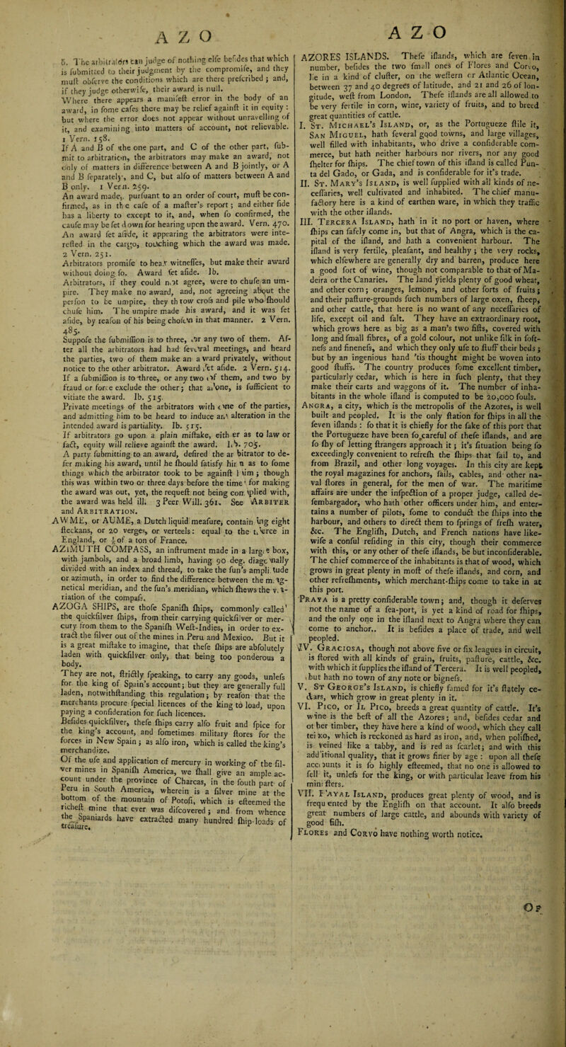 o. The arbitrators can judge of nothing clfe befides that which is fubmitted to their judgment by the compromife, and they mult obferve the conditions which are there prefcribed ; and, if they judge otherwife, their award is null. Where there appears a manifeft error in the body of an award, in fome cafes there may be relief againft it in equity : but where the error does not appear without unravelling of it, and examining into matters of account, not relievable. 1 Verm 158. If A and B of ithe one part, and C of the other part, fub- mit to arbitration, the arbitrators may make an award, not only of matters in difference'between A and B jointly, or A and B feparatel)’, and C, but alfo of matters between A and B only. 1 Vern. 259. An award made,, purfuant to an order of court, mufi be con¬ firmed, as in th e cafe of a matter's report ; and either fide has a liberty to except to it, and, when fo confirmed, the caufe may be fet down for hearing upon the award. Vern. 470. An award fet aiide, it appearing the arbitrators were inte- refted in the cargo, touching which the award was made. 2 Vern. 251. Arbitrators promife to hea.t witnefTes, but make their award without doing fo. Award fet afide. Ib. Arbitrators, if they could mit agree, were to chufe an um¬ pire. They make no award, and, not agreeing about the perfon to be umpire, they th row crois and pile who fhould chufe him. The umpire made his award, and it was fet afide, by reafon of his being chofevi in that manner. 2 Vern. 485. Suppofe the fubmiffion is to three, »*5r any two of them. Af¬ ter all the arbitrators had had fevc^al meetings, and heard the parties, two of them make an a ward privately, without notice to the other arbitrator. Award Vet afide. 2 Vern. 514. If a fubmiffion is to three, or any two of them, and two by fraud or force exclude the other; that ai’one, is fufficient to vitiate the award. Ib. 515. Private meetings of the arbitrators with One of the parties, and admitting him to be heard to induce an', alteration in the intended award is partiality. Ib. 515. If arbitrators go upon a plain miftake, eith er as to law or fact, equity will relieve againft the award. Lb. 705. A party fubmitting to an award, defired the ar bitrator to de¬ fer making his award, until he fhould fatisfy hir. n as to fome things which the arbitrator took to be againft 1 urn ; though this was within two or three days before the time for making the award was out, yet, the requeft not being corn vplied with, the award was held ill. 3 Peer Will. 361, See Arbiter and Arbitration. AWME, or AUM£, a Dutch liquid meafure, contain ing eight fteckans, or 20 verges, or verteels: equal to the t/’erce in England, or \ of a ton of France. AZlMU EH COMPASS, an inftrument made in a Iarg*e box, with jambols, and a broad limb, having 90 deg. diagonally divided with an index and thread, to take the fun’s ampli tude or azimuth, in order to find the difference between the m. *g- netical meridian, and the fun’s meridian, which fhews the va¬ riation of the compafs. AZOGA SHIPS, are thofe Spanifh {hips, commonly called' the quickfilver fhips, from their carrying quickfilver or mer- , cury from them to the Spanifh Weft-Indies, in order to ex- I tradf the filver out of the mines in Peru and Mexico. But it is a great miftake to imagine, that thefe fhips are abfolutely laden with quickfilver only, that being too ponderous a body. They are not, ftridly fpeaking, to carry any goods, unlefs for the king of Spain’s account; but they are generally full laden, notwithftanding this regulation; by reafon that the merchants procure fpecial licences of the king to load, upon paying a confideration for fuch licences. Befides quickfilver, thefe fhips carry alfo fruit and fpice for the king s account, and fometimes military ftores for the forces in New Spain ; as alfo iron, which is called the king’s merchandize. ° Of the ufe and application of mercury in working of the fil¬ ver mines in Spanifh America, we fhall give an ample ac¬ count under the province of Charcas, in the fouth part of Peru in South America, wherein is a filver mine at the bottom of the mountain of Potofi, which is efteemed the richeit mine that ever was difcovered ; and from whence t e Spaniards have extra&ed many hundred Ihip-loads of A Z-O AZORES ISLANDS. Thefe iflands, which are feven in number, befides the two fmall ones of Flores and Corvo, lie in a kind of clufter, on the weftern cr Atlantic Ocean, between 37 and 40 degrees of latitude, and 21 and 26 of lon¬ gitude, weft from London. Thefe iflands are all allowed to be very fertile in corn, wine, variety of fruits, and to breed great quantities of cattle. I. St. Michael’s Island, or, as the Portugueze ftile it, San Miguel, hath feveral gqod towns, and large villages, well filled with inhabitants, who drive a confide-rable com¬ merce, but hath neither harbours nor rivers, nor any good fhelter for fhips. The chief town of this ifland is called Pun- ta del Gado, or Gada, and is confiderable for it’s trade. II. St. Mary’s Island, is well fupplied with all kinds of ne- ceffaries, well cultivated and inhabited. The chief manu¬ factory here is a kind of earthen ware, in which they traffic with the other iflands. III. Tercera Island, hath in it no port or haven, where fhips can fafely come in, but that of Angra, which is the ca¬ pital of the ifland, and hath a convenient harbour. The ifland is very fertile, pleafant, and healthy ; the very rocks, which elfewhere are generally dry and barren, produce here a good fort of wine, though not comparable tothatofMa- deira or the Canaries. The land yields plenty of good wheat, and other corn; oranges, lemons, and other forts of fruits; and their pafture-grounds fuch numbers of large oxen, fheep, and other cattle, that here is no want of any neceffaries of life, except oil and fait. They have an extraordinary root, which grows here as big as a man’s two lifts, covered with long and fmall fibres, of a gold colour, not unlike filk in f'oft- nefs and finenefs, and which they only ufe to fluff their beds ; but by an ingenious hand ’tis thought might be woven into good fluffs. The country produces fome excellent timber, particularly cedar, which is here in fuch plenty, that they make their carts and waggons of it. The number of inha¬ bitants in the whole ifland is computed to be 20,000 fouls. Angra, a city, which is the metropolis of the Azores, is well built and peopled. It is the only flation for fhips in all the feven iflands: fo that it is chiefly for the fake of this port that the Portugueze have been fo .careful of thefe iflands, and are fo fhy of letting flrangers approach it; it’s fituation being fo exceedingly convenient to refreflh the fhips that fail to, and from Brazil, and other long voyages. In this city are kept the royal magazines for anchors, fails, cables, and other na¬ val ftores in general, for the men of war. The maritime affairs are under the infpeftion of a proper judge, called de- fembargador, who hath other officers under him, and enter¬ tains a number of pilots, fome to condudt the fhips into the harbour, and others to diredt them to fprings of frefh water, &c. The Englifh, Dutch, and French nations have like- wife a conful refiding in this city, though their commerce with this, or any other of thefe iflands, be but inconfiderable. The chief commerce of the inhabitants is that of wood, which grows in great plenty in moft of thefe iflands, and corn, and other refrefhments, which merchant-fhips come to take in at this port. Pray a is a pretty confiderable town; and, though it deferves not the name of a fea-port, is yet a kind of road for fhips, and the only one in the ifland next to Angra where they can come to anchor.. It is befides a place of trade, and well peopled. IV. Graciosa, though not above five or fix leagues in circuit, is ftored with all kinds of grain, fruits, pafture, cattle, &c. with which it fupplies the ifland of Tercera. It is well peopled, ibut hath no town of any note or bignefs. V. St George’s Island, is chiefly famed for it’s flately ce¬ dars, which grow in great plenty in it. VI. Pico, or Jl Pico, breeds a great quantity of cattle. It’s wine is the beft of all the Azores; and, befides cedar and ot her timber, they have here a kind of wood, which they call tei xo, which is reckoned as hard as iron, and, when polifhed, is veined like a tabby, and is red as fcarlet; and with this additional quality, that it grows finer by age : upon all thefe acci lunts it is fo highly efteemed, that no one is allowed to fell it, unlefs for the king, or with particular leave from his mini fters. VII. I’ayal Island, produces great plenty of wood, and is frequ ented by the Englifh on that account. It alfo breeds great numbers of large cattle, and abounds with variety of good Bfh. b lores and Corvo have nothing worth notice. Op