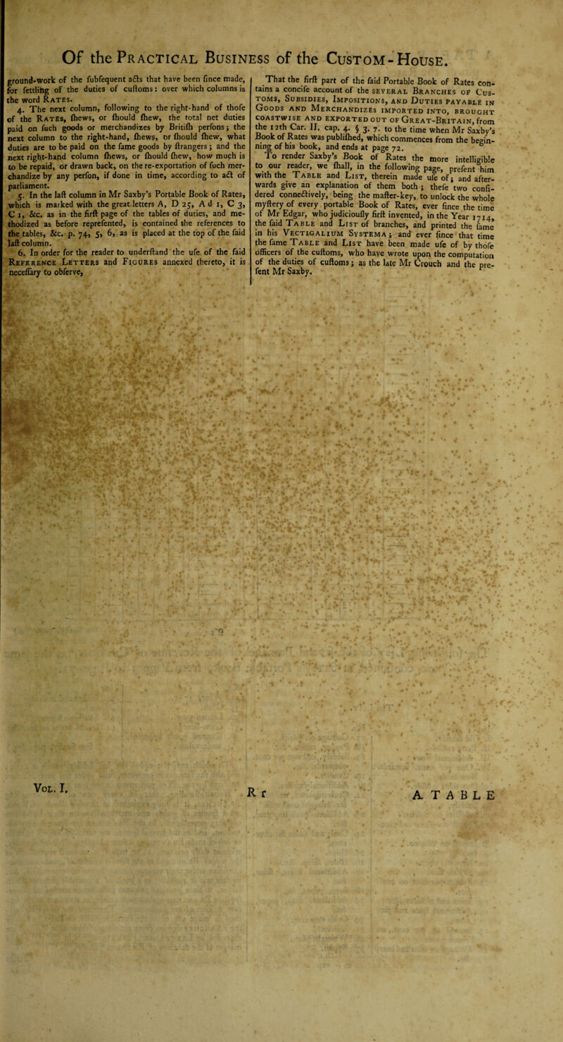 ground-work of the fubfequent a£b that have been fince made, for fettlihg of the duties of cuftoms: over which columns is the word Rates. 4. The next column, following to the right-hand of thofe of the Rates, (hews, or (hould (hew, the total net duties paid on fuch goods or merchandizes by Britifh perfons; the next column to the right-hand, (hews, or (hould (hew, what duties are to be paid on the fame goods by ((rangers; and the next right-hand column (hews, or (hould (hew, how much is to be repaid, or drawn back, on the re-exportation of fuch mer¬ chandize by any perfon, if done in time, according to a£t of parliament. 5. In the laft column in Mr Saxby’s Portable Book of Rates, which is marked with the great letters A, D 25, A d 1, C 3, C 1, &c. as in the firft page of the tables of duties, and me¬ thodized as before reprefented, is contained the references to the tables, &c. p. 74, 5, 6, as is placed at the top of the faid laft column. 6. In order for the reader to underftand the ufe of the faid Reference Letters and Figures annexed thereto, it is neceflary to obferve. That the firft part of the faid Portable Book of Rates con¬ tains a concife account of the several Branches of Cus¬ toms, Subsidies, Impositions, and Duties payable in Goods and Merchandizes imported into, brought coastwise and exported out of Great-Britain, from the 12th Car. II. cap. 4. § 3. 7. to the time when Mr Saxby’s Book of Rates was publifhed, which commences from the begin¬ ning of his book, and ends at page 72. & To render Saxby’s Book of Rates the more intelligible to our reader, we (hall, in the following page, prefent him with the Table and List, therein made ufe of j and after¬ wards give an explanation of them both ; thefe two confi- dered connedtively, being the mafter-key, to unlock the whole myftery of every portable Book of Rates, ever fince the time of Mr Edgar, who judicioufly firft invented, in the Year 1714, the faid Table and List of branches, and printed the lame in his Vectigalium Systema ; and ever fince that time the fame Table and List have been made ufe of by thofe officers of the cuftoms, who have wrote upon the computation of the duties of cuftoms} as the late Mr Crouch and the pre¬ fent Mr Saxby, f R r VOL. I. A T A B L E