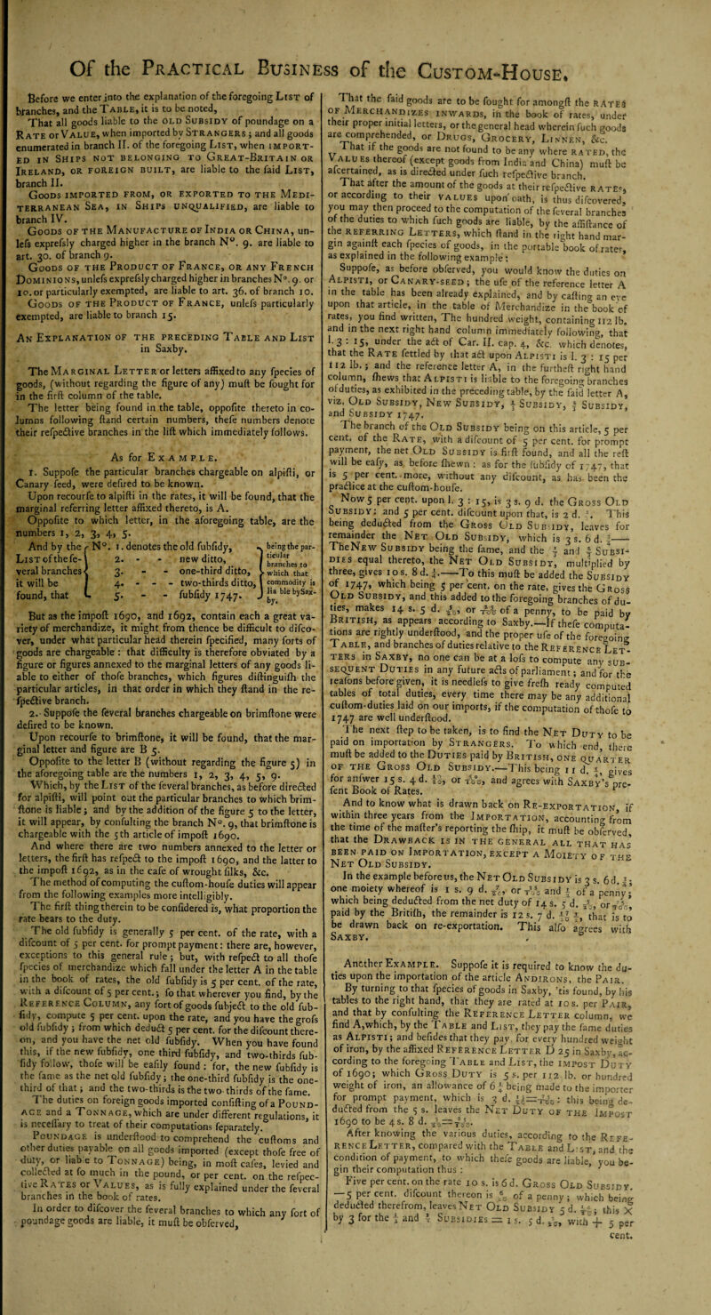 Before we enter into the explanation of the foregoing List of branches, and the Table, it is to be noted. That all goods liable to the old Subsidy of poundage on a Rate or Value, when imported by Strangers ; and all goods enumerated in branch II. of the foregoing List, when import¬ ed in Ships not belonging to Great-Britain or Ireland, or foreign built, are liable to the faid List, branch II. Goods imported from, or exported to the Medi¬ terranean Sea, in Ships unqualified, are liable to branch IV. Goods of the Manufacture of India or China, un- lefs exprefsly charged higher in the branch N°. 9. are liable to art. 30. of branch 9. Goods of the Product of France, or any French Dominions, unlefs exprefsly charged higher in branches N°. 9. or 10. or particularly exempted, are liable to art. 36. of branch 10. Goods of the Product of France, unlefs particularly exempted, are liable to branch 15. An Explanation of the preceding Table and List in Saxby. The Marginal Letter or letters affixed to any fpecies of goods, (without regarding the figure of any) muft be fought for in the firft column of the table. The letter being found in the table, oppofite thereto in co¬ lumns following ftand certain numbers, thefe numbers denote their refpecftive branches in the lift which immediately follows. As for Example. I. Suppofe the particular branches chargeable on alpifti, or Canary feed, were defired to be known. Upon recourfe to alpifti in the rates, it will be found, that the marginal referring letter affixed thereto, is A. Oppofite to which letter, in the aforegoing table, are the numbers 1, 2, 3, 4, 5. And by the List of the fe- veral branches it will be found, that N°. 1. denotes the old fubfidy, 2. • - new ditto, 3. one-third ditto, 4. - - - two-thirds ditto, 5. fubfidy 1747. .. being the par¬ ticular branches to > which that commodity is lia ble bySax- J by- But as the import 1690, and 1692, contain each a great va¬ riety of merchandize, it might from thence be difficult to difco- ver, under what particular head therein fpecified, many forts of goods are chargeable : that difficulty is therefore obviated by a figure or figures annexed to the marginal letters of any goods li¬ able to either of thofe branches, which figures diftinguifh the particular articles, in that order in which they ftand in the re- fpedtive branch. 2. Suppofe the feveral branches chargeable on brimftone were defired to be known. Upon recourfe to brimftone, it will be found, that the mar¬ ginal letter and figure are B 5. Oppofite to the letter B (without regarding the figure 5) in the aforegoing table are the numbers 1, 2, 3, 4, 5, 9. W hich, by the List of the feveral branches, as before directed for alpifti, will point out the particular branches to Which brim¬ ftone is liable; and by the addition of the figure 5 to the letter, it will appear, by confulting the branch N°. 9, that brimftone is chargeable with the 5th article of impoft 1690. And where there are two numbers annexed to the letter or letters, the firft has refpe<ft to the impoft 1690, and the latter to the impoft 1692, as in the cafe of wrought filks, Sic. The method of computing the cuftom-houfe duties will appear from the following examples more intelligibly. The firft thing therein to be confidered is, what proportion the Tate bears to the duty. The old fubfidy is generally 5 per cent, of the rate, with a difcount of 5 per cent, for prompt payment: there are, however, exceptions to this general rule; but, with refped to all thofe fpecies of merchandize which fall under the letter A in the table in the book of rates, the old fubfidy is 5 per cent, of the rate, with a difcount of 5 per cent.; fo that wherever you find, by the Reference Column, any fort of goods fubjeft to the old fub- fidv, compute 5 per cent, upon the rate, and you have thegrofs old fubfidy ; from which deduct 5 per cent, for the difcount there¬ on, and you have the net old fubfidy. When you have found this, if the new fubfidy, one third fubfidy, and two-thirds fub¬ fidy follow, uhofe wiil be eaiily found : for, the new fubfidy is the fame as the netqld fubfidy; the one-third fubfidy is the one- third of that; and the two-thirds is the two-thirds of the fame. The duties on foreign goods imported confiftingofa Pound¬ age and a Tonnage, which are under different regulations, it is neceffary to treat of their computations feparately. Poundage is underftood to comprehend the cuftoms and other duties payable on all goods imported (except thofe free of duty, or liab e to Tonnage) being, in moft cafes, levied and collected at fo much in the pound, or per cent, on the refpec- tive Ra tes or % a lues, as is fully explained under the feveral branches in the book of rates. In order to difeover the feveral branches to which any fort of poundage goods are liable, it muft be obferved. That the faid goods are to be fought for amongft the rates of Merchandizes inwards, in the book of rates, under their proper initial letters, or the general head wherein fuch goods are comprehended, or Drugs, Grocery, Linnen, Sic. I hat if the goods are not found to be any where rated, the! V alu es thereof (except goods from India and China) muft be aicertained, as is direfted under fuch refpetfive branch. That after the amount of the goods at their refpeaive rate*. or according to their values upon oath, is thus difeovered, you may then proceed to the computation of the feveral branches of the duties to which fuch goods are liable, by the affiftance of the referring Letters, which ftand in the right hand mar¬ gin againft each fpecies of goods, in the portable'book of rater, as explained in the following example : Suppofe, as before obferved, you would know the duties on Alpisti, or CanaRY-seed ; the ufe of the reference letter A in the table has been already explained, and by caftino- an eve upon that article, in the table of Merchandize in the book of rates, you find written, The hundred weight, containing 112 lb. and in the next right hand column immediatelv following, that 3 • *5> under the adt of Car. II. cap. 4, &c. which denotes, that the Rate fettled by that a£t upon Alpisti is 1. 3 : 15 per 112 lb. ; and the reference letter A, in the furtheft right hand column, fhews that Alpisti is liable to the foregoing branches of duties, as exhibited in the preceding table, by the faid letter A, viz. Old Subsidy, New Subsidy, f Subsidy, § Subsidy, and Subsidy 1747. I he blanch of the Old Subsidy being on this article, 5 per cent, of the Rate, with a difcount of 5 per cent, for prompt payment, the net Old Subsidy is fiift found, and all the reft will be eafy, as before fhewn : as for the fubfidy of 1747, that is 5 per cent, .more, without any difcount, as has been the pradlice at the cuftom-houfe. Now 5 per cent, upon 1. 3 : 15, is 3 s. 9 d. the Gross Old Subsidy; and 5 per cent, difcount upon that, is 2 d. i. This being deduced from the Gross Old Subsidy, leaves for remainder the Net Old Subsidy, which is 3 s. 6 d. -- TheNfiw Subsidy being the fame, and the ^ and § Subsi¬ dies equal thereto, the Net Old Subsidy, multiplied by three, gives 1 o s. 8 d. *.-To this muft be added the Subsidy of 1747, wh>ch being 5 per cent, on the rate, gives the Gross Old Subsidy, and this added to the foregoing branches of du¬ ties, makes 14 s. 5 d. or TVo of a penny, to be paid by British, as appears according to Saxby.—If thefe computa¬ tions are rightly underftood, and the proper ufe of the foreaoimr Table, and branches of duties relative to the Reference Let¬ ters in Saxby, no one can be at a lofs to compute any sub¬ sequent Duties in any future afts of parliament; and for the reafons before given, it is neediefs to give frefb ready computed tables of total duties, every time there may be any additional cuftom-duties laid on our imports, if the computation of thofe to 1747 are well underftood. The next ftep to be taken, is to find the Net Duty to be paid on importation by Strangers. To which end, there muft be added to the Duties paid by British, one quarter of the Gross Old Subsidy.—This being 11 dT a „jves for anfwer 15 s. 4d. |§, or ffos, and agrees with Saxby’s nre- fent Book of Rates. pre And to know what is drawn back on Re-exportation if within three years from the Importation, accounting from the time of the mailer’s reporting the Ihip, it muft be obferved, that the Drawback is in the general all that has been paid on Importation, except a Moiety o f thp Net Old Subsidy. In the examplebeforeus, the Net Old Subsidy is 3 s. 6d J- one moiety whereof is 1 s. 9 d. /e, or T”s and a of a penny; which being dedufted from the net duty of 14 s. 5 d. 2S- or. V- paid by the Britilh, the remainder is 12 s. 7 d. f, that is°to be drawn back on re-exportation. This alfo° agrees with Another Example. Suppofe it is required to know the du¬ ties upon the importation of the article Andirons, the Pair. By turning to that fpecies of goods in Saxby, ’tis found, by his tables to the right hand, that they are rated at 10 s. per Pair. and that by confulting the Reference Letter column, we find A,which, by the Ta ble and List, they pay the fame duties as Alpisti; and befides that they pay, for every hundredweight of iron, by the affixed Reference Letter I) 25 in Saxby, ac¬ cording to the foregoing Table and List, the impost Duty of 1690; which Gross Duty is 5 s. per 112 lb. or hundred weight of iron, an allowance of 6 £ being made to the importer for prompt payment, which is 3 d. £$=-£?„ ; this beina de¬ duced from the 5 s. leaves the Net Duty of the Impost 1690 to be 4 s. 8 d. -j-o—Y5sg. After knowing the various duties, according to the Refe¬ rence Letter, compared with the Table and List, and the condition of payment, to which thefe goods are liable/you be¬ gin their computation thus : ’ 3 Five per cent, on the rate 10 s. is6d. Gross Old Subsidy -5 per cent, difcount thereon is of a penny ; which bein/ deduced therefrom, leaves Net Old Subsidy 3 d. i-i; this X by 3 for the t and ?- Subsidies =: 1 s. 5 d. wfth-f 5 per cent.