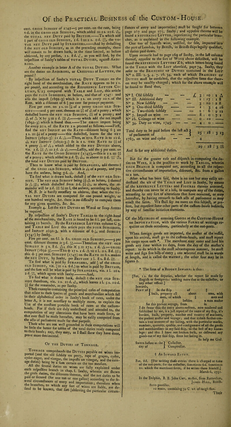 cent, gross Subsidy of 1747—5 Per cent* on the rate, being o d. in the gross old Subsidy, which added = i s. 11 d. 4 the TOTAL NET Duty paid by British.-To which add i part of gross old Subsidy, id. 1 = 2 s. od. the to¬ tal net Duty paid by Strangers.-And by deducing i the net old Subsidy, as in the preceding example, there will remain to be drawn back, in the time limited, as before obferved, by any perfon, is. 8 d. as you will find, by the infpeftion of Saxby’s tables of total Duties, againft Andi¬ rons. Another example in letter A of the total Duties. What are the duties on Andirons, or Creepers of Latten, the pound ? By infpeftion of Saxby’s total Duty Tables on the right hand of the merchandize, the Rate appears to be i s. per pound, and according to the Reference Letter Co¬ lumn, C 13 compared with Table and List, this article pays the four Subsidies, as before, and that of 1747: and alfo the import (1692-3) which is is. on every 20 s. of the Rate, with a difcount of 6 4 per cent for prompt payment. Five per cent, on 1 s. of a penny gross old Sub¬ sidy-and 5 per cent, thereon r= 4§ of of a penny ; which deduced leaves the net old Subsidy, 44 of a penny; and 55 of rc X by 3 = 1 d. '§ i4o-to which add the net import (1692-3) which is found thus.-The gross import being for every 20 s. of the Rate i s. proceed as follows.-Firft, find the net Impost on the Rate—difcount being 6 -J- on 1 s. 4s of a penny-this deduced, leaves for the net Impost (1692-3) 11 d. 44-—Then, as 20s. Rate is to n d. •sis net Impost (1692-3:) fo is 1 s. the Rate to 44 of a penny viz. 1 d. l5s of -/o ; which added to the net Duties above, Laftly, add the 5 per cent, on «+ x 6 4_ .- 9 _J>„ _9_ l O — ^ u* 2.0 2C the Rate for the Gross Subsidy (1747),—this is is,= ii of a penny; which added to 2 d. 4a, as above = 2d. 44 the total net Duties paid by British. Then to know what is paid by Strangers, add thereto l of the gross old Subsidy, which is 2% of a penny, and you have the anfwer, being 3 d. 2%. And, To find what is drawn back, deduct \ of the net old Sub¬ sidy. The net old Subsidy being 44 4 as before, 4 thereof isi!o4S> which deducted from 2 d. 2°o, as above, the re¬ mainder will be 2 d. iiic5 = 4, the anfwer, according to Saxby. N. B. It is hardly neceflary to obferve, that when the to¬ tal net Duties are computed for one pound weight, or one hundred weight, &c. there is no difficulty to compute them for any given quantity, &c. &c. Example 4. Let the net Duties on Wood or Soap Ashes be required. By infpedion of Saxby’s Duty Tables to the right-hand of the merchandizes, the Rate is found to be 61. per laft, con¬ taining 12 barrels. By the Reference Letter column C 5, and Table and List this article pays the four Subsidies, and Impost 1692-3, with a difcount of 6 4, and Subsidy (1747) by Saxby. Five per cent, on 61. is 6s. gross old Subsidy,-5 per cent, difcount thereon is 3 d. -Therefore the net old Subsidy is 5 s. 8 d. A; this X 3 = 17 s. id. gross Impost (1692-3).-This+i7s. 1 d. & = 11. 2s. 8d.44; this + 5 percent. Subsidy (1747) on the Rate =6s. makes the net Duty, by Saxby, per British i I. 8 s. 8 d. 44. lo find what is paid by Strangers, add 4 of the gross old Subsidy, viz. (:= 1 s. 6d.) to what is paid by British, and the fum will be what is paid by Strangers, viz. 1 1. 10 s. 2 d. 44. which agrees with Saxby_And, To find what is drawn back, deduct 4 the net old Sub¬ sidy therefrom, viz. 2 s. 10 d. which leaves 11. 5 s. 10 d. 41 for the remainder, as per Saxby. Thefe examples containing the principal cafes of computation that relate to thefe fpecies of goods and merchandize which fall in their alphabetical order in Saxby’s book of rates, under the letter A, it is not neceflary to multiply more, to explain the v SEr fon^ant portable book of rates at the cuftom- houfe. For if thefe are duly underrtood and attended to, the computation of any alterations that have been made fince, or t at ever fhall be made hereafter, may be eaflly computed from the a els of parliament made for that purpofe. Thofe who are not well grounded in thefe computations will 6 u- e,tbe better for tables of the total duties ready computed to their hands; nay, they may, as I fhall fhew they have done, prove more detrimental. Of the Duties of Tonnage, V°^rrhends the Duties payable on wines im- ported (and the old fubfidy on perry, rape of grapes, cyder, a^efotieO^h^ the impofts on vinegar> and thecoin- age dut eS) being by a fum certain on the ton meafure. A the feveral duties on wines are fully explained under each refpedhve branch in chap. I. Saxby, wherein are fhewn paidgofLuUredS’ffore dlfC°UntS lherC°n’ ^ the nct duties to be paid or iecured (for one ton or one gallon) according to the fe- h? rr rsufuentry and Ration; therefore when .he branches to wh.ch any fort of wines are liable are de¬ fied to be known, that fort (obferving the particular circum- ftances of entry and importation) muft be fought for between page 267 and page 275, Saxby ; and oppofite thereto will be found a referring Letter, reprefenting the particular bran¬ ches, as is explained in the following example. One ton of Spanifh wine, unfilled, for fale, imported into the port of London, by Britifh, in Britifh fhips legally qualified, all duties paid down. Upon recourfe had to page 269 of Saxby, in the laft column thereof, oppofite to the fort of Wine above deferibed, will be found the reference Letters Zb, which letters being found in the Table with the List aforefaid, page 74, Saxby, they refer to the Branches of Duties contained in the List N° 1. III. 2.3. 4. 7. 16. 34, each of which Branches of Duties murt be confulted, that the refpedfive fums due there¬ on may be exadly charged ; which for the above example will be found to ftand thus, N° I. Old fubfidy N° III. Additional duty 2. New fubfidy — 3. One-third fubfidy 4. Two-thirds fubfidy 7. Import on wine — 16. Coinage on wine 34. Duty on wine, 1745 - £ N° N° N° N° N° N° 3 : 'o 2 : 17 3 : 1 : 3 2 : 6 8 : o o . 10 4 : o 2 A 1 8 2 8 4 16 9 12 7 t Total duty to be paid before the laft a<ft of parliament of — — 1763, on wine and cyder — — And fo for any additional duties. \ 25 : 18 : 3 13 4 29 : 18 : 3 4i- But for the greater eafe and difpatch in computing the du¬ ties on Wine, it is the pradlice to work by Tables, wherein each Branch is computed net, according to all the refpec- tive circumftances of importation, difcount, &c. from a gallon to a ton. After what has been faid, there is no one but may eafily un- derftand the ufe of the Table and List in Saxby, by means of the reference Letters and Figures thereto annexed, and thereby can never be at a lofs, to compute any of the duties, according to any fort of alterations that have occurred, or may hereafter, by having recourfe to fuch a£Is of parliament as may ena£t the fame. We fhall fay no more on this fubjedf, at pre- fent, but reprefent fome other parts of the cuftom-houfe bufinefs, by way of familiar initiation thereinto. Of the Methods of entering Goods at the Custom-Hous£ on Importation, with the various Forms of writings re- quifite on thofe occafions, particularly at the out-ports. When foreign goods are imported, the mafter of theveflel, upon his arrival, murt go to the cuftom-houfe, and muft report his cargo upon oath *. The merchant, may enter and land his goods any time within 20 days, from the day of the matter’^ report: to do which in the moft advantageous manner, he muft write and fign five bills of entry ; one whereof muft be in words at length, and is called the warrant; the other four may be in figures f. * The form of a Report Inwards is thus: [Fee, 1 s. for the deputies, whether the report be made by Englilh or foreigners. nothing more due to the colleftor, or any other officer.] Inwards, Port of) In the fhip of J built, property all about tons, with men, of which || men and || befides a man mafter for this prefent voyage, from in I do fwear tha; the entry above-written, now tendered and fubferibed by me, is a juft report of the name of my ftiip, it’s burden, built, property, number and country of mariners, the prefent mafter and voyage; and that it doth further con¬ tain a true account of my lading, with the particular marks, numbers, quantity, quality, and confignment of all the goods and merchandizes in my faid fhip, to the beft of my know- lege: and that I have not broken bulk, or delivered any goods out of my faid ftiip, fince her lading in. So help me God. Sworn before us the ) Colledlor. day of J Comptroller. t An Inward Entry. Fee, 8d. [For writing thefe entries there is charged at fome of the out-ports, for the colleftor, fometimes 6d. fometirnes zs. which the merchant faves, if he writes them himfelf.] March 6, 1751. In the Dolphin, B. B. John Carr, mafter, from Rotterdam, James Hill, Britilh. 8000 pantilles. 10 matts, containing to C. \\t, of rough flax. Thefe