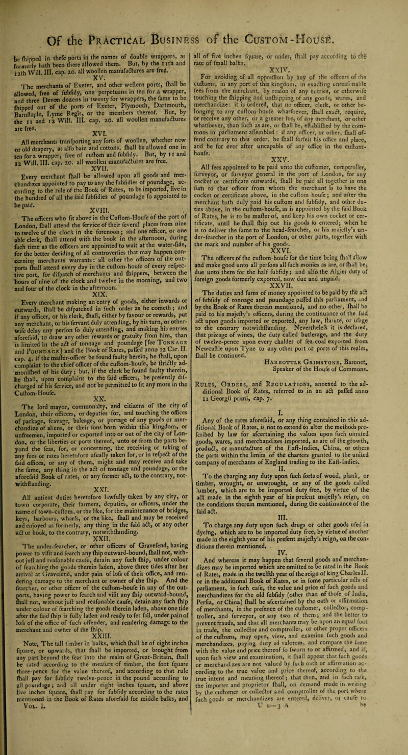 he {hipped in thefe ports in the names of double wrappers, as formerly hath been there allowed them. But, by the I ith and T2th Will III. cap. 20. all woollen manufadures are free. XV. The merchants of Exeter, and other weftern ports, fhall be allowed, free of fubfidy, one perpetuana in ten for a wrapper, and three Devon do2enS in twenty for wrappers, the fame to be fhipped out df the ports of Exeter, Plymouth, Dartmouth, Barnftaple, Lyme Regis, or the members thereof. But, by the n and 12 Will. III. cap. 2d. all woollen manufadures ate free. XVI. All merchants tranfporting any forts of woollen, whether new or old drapery, as alfo baiz and cottons, fhall be allowed one in ten fora wrapper, free of ctiftom and fubfidy. But, by II and 12 Will. III. cap. 20. all woollen manufadures are free. XVII. Every merchant fhall be allowed upon all goods and mer¬ chandizes appointed to pay to any the fubfidies of poundage, ac¬ cording to the rule of the Book of Rates, to be imported, five in the hundred of all the Paid fubfidies of poundage fo Appointed to be paid. XVIII. The officers who fit above in the Cuftom-Houfe of the port of London, fhall attend the fervice of their feveral places from nine to twelve of the clock in the forenoon; and one officer, or one able clerk, fhall attend with the book in the afternoon, during fuch time as the officers are appointed to wait at the water-fide, for the better deciding of all controverfies that may happen con¬ cerning merchants warrants : all other the officers of the out- ports fhall attend every day in the cuftom-houfe of every refpec- tive port, for difpatch of merchants and fhippers, between the hours of nine of the clock and twelve in the morning, and two and four of the clock in the afternoon. X!X. Every merchant making an entry of goods, either inwards or outwards, fhall be difpatched in fuch order as he cometh ; and if any officer, or his clerk, fhall, either by favour or rewards, put any merchant, or his fervant duly attending, by his turn, or other- tvife delay any perfon fo duly attending, and making his entries aforefaid, to draw any other rewards or gratuity from him, than is limited in the a£t of tonnage and poundage [fee Tonnage and Poundage] and the Book of Rates, paffed anno 12 Car. II, cap. 4. if the mafter-officer be found faulty herein, he fhall, upon complaint to the chief officer of the cuftom-houfe, be ftridly ad- monifhed of hiS duty ; but, if the clerk be found faulty therein, he fhall, upon complaint to the faid officers, be prefently dif- charged of his fervice, and not be permitted to fit any more in the Cuftom-Houfe. XX. The lord mayor, commonalty, and citizens of the city of London, their officers, or deputies for, and touching the offices of package, fcavage, baleage, or portage of any goods or mer¬ chandize of aliens, or their fons born within this kingdom, or unfreemen, imported or exported into or out of the city of Lon¬ don, or the liberties or ports thereof, unto or from the parts be¬ yond the feas, for, or concerning, the receiving or taking of any fees or rates heretofore ufually taken for, or in refped of the faid offices, or any of them, might and may receive and take the fame, any thing in the ad of tonnage and poundage, or the aforefaid Book of rates, or any former ad, to the contrary, not- withftanding XXL All antient duties heretofore lawfully taken by any city, or town corporate, their farmers, deputies, or officers, under the name of town-cuftom, or the like, for the maintenance of bridges, keys, harbours, wharfs, or the like, {hall and may be received and enjoyed as formerly, any thing in the faid ad, or any other ad or book, to the contrary, notwithftanding. XXII. T he under-fearcher, or other officers of Gravefend, having power to vifit and fearch any fhip outward-bound, {hall not, with¬ out juft and reafonable caufe, detain any fuch {hip, under colour of fearching the goods therein laden, above three tides after her arrival at Gravefend, under pain of lofs of their office, and ren¬ dering damage to the merchant or owner of the {hip. And the fearcher, or other officer of the cuftom-houfe in any of the out- ports, having power to fearch and vifit any {hip outward-bound, {hall not, without juft and reafonable caufe, detain any fuch {hip under colour of fearching the goods therein laden, above one tide after the faid {hip is fully laden and ready to fet fail, under pain of lofs of the office of fuch offender, and rendering damage to the merchant and owner of the {hip. XXIII. Note, The tall timber in balks, which {hall be of eight inches fquare, or upwards, that {hall be imported, or brought from any part beyond the feas into the realm of Great-Britain, fhall be rated according to the meafure of timber, the foot fquare three-pence for the value thereof, and according to that rule fhall pay for fubfidy twelve-pence in the pound according to all poundage; ancl all under eight inches fquare, and above five inches fquare, {hall pay for fublidy according to the rates mentioned in the Book of Rates aforefaid for middle balks, and Vol. i. all of five inches fquare, or under, fhall pay according to the rate of fmall balks. XXIV. For avoiding of all oppreffion by any of the officers of the cuftoms, in any port of this kingdom, in exacting unreaf liable fees from the merchant, by reafon of any entries, or otherwife touching the {hipping and unfhipping of any goods, wares, and merchandize: it is ordered, that no officer, clerk, or other be¬ longing to any cuftom-houfe whatfoever, fhall exad, require, or receive any other, or a greater fee, of any merchant, or other whatfoever, than fuch as are, or fhall be, eftablifhed by the com¬ mons in parliament affembled : if any officer, or other, fhall of¬ fend contrary to this order, he fhall forfeit his office and place, and be for ever after uncapable of any office in the cuftom- houfe. XXV. All fees appointed to be paid unto the cuftomer, comptroller, furveyor, or furveyor general in the port of London, for any cocket or certificate outwards, fhall be paid all together in one fum to that officer from whom the merchant is to have the cocket or certificate above, in the cuftom houfe; and after the merchant hath duly paid his cuftom and fubfidy, and other du¬ ties above, in the cuftom-houfe, as is appointed by the faid Book of Rates, he is to be mafterof, and keep his own cocket or cer¬ tificate, until he fhall {hip out his goods lo entered; when he is to deliver the fame to the head-fearcher, or his majefty’s un¬ der-fearcher in the port of London* or other ports, together with the mark and number of his goods. XX VL The officers of the cuftom-houfe for the time being fhall Allow and make good unto all perfons all fuch monies as are, or {hall be, due unto them for the half fubfidy; and alfo the Algier duty of foreign goods formerly exported, now due and unpaid. XXVII. The duties and fums of money appointed to be paid by tltfe ad of fubfidy of tonnage and poundage paffed this parliament, and by the Book of Rates therein mentioned, and no other, fhall be paid to his majefty’s officers, during the continuance of the faid ad upon goods imported or exported, any law, ftatute, or ufage to the contrary notwithftanding. Neverthelefs it is declared, that prizage of wines, the duty called butlerage, and the duty of twelve-pence upon every chalder of fea-coal exported from Newcaftle upon Tyne to any other port or ports of this realm, fhall be continued. Harbottle Grimstone, Baronet, Speaker of the Houfe of Commons. Rules, Orders, and Regulations, annexed to the ad¬ ditional Book of Rates, referred to in an ad paffed anno li Georgii primi, cap. 7. i. Any of the rates aforefaid, or any thing contained in this ad¬ ditional Book of Rates, is not to extend to alter the methods pre- feribed by law for afeertaining the values upon fuch unrated goods, wares, and merchandizes imported, as are of the growth, produd, or manufadure of the Eaft-Indies, China, or others the parts within the limits of the charters granted to the united company of merchants of England trading to the Eaft-Indies. II* To the charging any duty upon fuch forts of wood, plank, or timber, wrought, or unwrought, or any of the goods called lumber, which are to be imported duty free, by virtue of the ad made in the eighth year of his prefent majefty’s reign, on the conditions therein mentioned, during the continuance of the faid ad. HI. To charge any duty upon fuch drugs or other goods ufed in dyeing, which are to be imported duty free, by virtue of another made in the eighth year of his prefent majefty’s reign, on the con¬ ditions therein mentioned. IV. And whereas it may happen that feveral goods and merchan¬ dizes may be imported which are omitted to be rated in the Book of Rates, made in the twelfth year of the reign of king Charles II. or in the additional Book of Rates, or in fome particular ads ot parliament, in fuch cafe, the value and price of fuch goods and merchandizes for the old fubfidy (other than of thofe of India, Perfia, or China) {hall be afeertained by the oath or affirmation of merchants, in the prefence of the cuftomer, colledor, comp¬ troller, and furveyor, or any two of them; and the better to prevent frauds, and that all merchants may be upon an equal foot in trade, the colledor and comptroller, or other proper officers of the cuftoms, may open, view, and examine fuch goods and merchandizes, paying duty ad valorem, and compare the fame with the value and price thereof fo iworn to or affirmed; and if, upon fuch view and examination, it fhall appear that fuch goods or merchand.zes are not valued by fuch oath or affirmation ac¬ cording to the true value and price thereof, according to the true intent and meaning thereof; that then, and in fuch cafe, the importer and proprietor ftiall, on demand made in writing by the cuftomer or colledor and comptroller of the port where fuch ooods or merchandizes are entered, deliver, or caufe to ° U u—3 A he