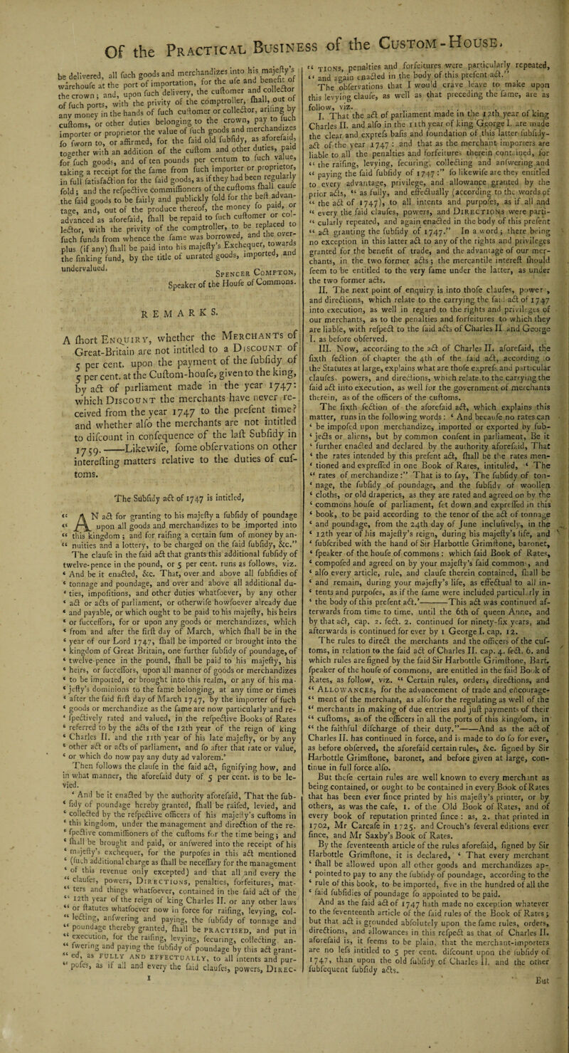 be delivered all fuch goods and merchandizes into his majefty’s itfarehoufe at the port of importation, for the uto and benefit of the crown ; and, upon fuch delivery the cuftomer an I coMor of fuch ports, with the privity of the comptroller - (hall, out ot any money in the hands of fuch cuftomer or colleftor, anting by cuftoms, or other duties belonging to the crown, pay to fuc importer or proprietor the value of fuch goods and merchandizes fo (Worn to, or affirmed, for the Paid old fubfidy, as aforefaid, together with an addition of the cuftom and other duties, paid for fuch goods, and often pounds per centum to fuch value, taking a receipt for the fame from fuch importer or proprietor, in full fatisfaftion for the faid goods, as if they had been iregular y fold ; and the refpeftive commiffioners of the cuftoms mall caul the faid goods to be fairly and publickly fold for the beft advan¬ tage, and, out of the produce thereof, the money fo paid, or advanced as aforefaid, (hall be repaid to fuch cuftomer or col¬ leftor, with the privity of the comptroller, to be IeP ac^d fuch funds from whence the fame was borrowed and the o er- plus (if any) {hall be paid into his majefty s Excheque , the finking fund, by the title of unrated goods, imported, and undervalued‘ Spencer Compton, Sneaker of the Houfe of Commons. remarks. A fhort Enquiry, whether the Merchants of Great-Britain are not intitled to a Discount of c per cent, upon the payment of the fubfidy of q per cent, at the Cuftom-houfe, given to the king, by aft of parliament made in the year 1747: which Discount the merchants have never re-, ceived from the year 1747 Pre^en^ time? and whether alfo the merchants are not intitled to difcount in confequence of the lad: Subfidy in iy$g.-_Likewife, fome obfervations on other interefting matters relative to the duties of cuf¬ toms. The Subfidy aft of 1747 is intitled, «« A N aft for granting to his majefty a fubfidy of poundage «« J-^ upon all goods and merchandizes to be imported into 44 this kingdom ; and for raifing a certain fum of money by an- 54 nuities and a lottery, to be charged on the faid fubfidy, &c.” The claufe in the faid aft that grants this additional fubfidy of twelve-pence in the pound, or 5 per cent, runs as follows, viz. « And be it enafted, &c. That, over and above all fubfidies of ‘ tonnage and poundage, and over and above all additional du- * ties, impofitions, and other duties whatfoever, by any other « aft or afts of parliament, or ofherwife howfoever already due * and payable, or which ought to be paid to his majefty, his heirs * or fucceffors, for or upon any goods or merchandizes, which * from and after the firft day of March, which {hall be in the 4 year of our Lord 1747, {hail be imported or brought into the ‘ kingdom of Great Britain, one further fubfidy of poundage, of 4 twelve-pence in the pound, {hall be paid to his majefty, his 4 heirs, or fucceffors, upon all manner of goods or merchandizes ‘ to be imported, or brought into this realm, or any of his ma- 4 jefty’s dominions to the fame belonging, at any time or times 4 after the faid firft day of March 1747, by the importer of fuch 4 goods or merchandize as the fame are now particularly and re- * fpeftively rated and valued, in the refpeftive Books of Rates 4 referred to by the afts of the 12th year of the reign of king 4 Charles II. and the nth year of his late majefty, or by any 4 other aft or afts of parliament, and fo after that rate or value, 4 or which do now pay any duty ad valorem.’ I hen follows the claufe in the faid aft, fignifying how, and in what manner, the aforefaid duty of 5 per cent, is to be le¬ vied. ‘ And be it enafted by the authority aforefaid, That the fub- * fidy of poundage hereby granted, fhall be raifed, levied, and 4 colletfted by the refpeftive officers of his majefty’s cuftoms in ‘ ibis kingdom, under the management and direction of the re- * fpeftive commiffioners of the cuftoms for the time being; and 4 fhall be brought and paid, or anfwered into the receipt of his 4 majefty’s exchequer, for the purpofes in this aft mentioned 4 (fuch additional charge as {hall be neceffary for the management 4 of this revenue only excepted) and that all and every the 4 claules, powers, Directions, penalties, forfeitures, mat¬ ters and things whatfoever, contained in the faid aft of the 12th year of the reign of king Charles II. or any other laws or ftatutes whatfoever now in force for raffing, levying, col- lefting, anfwering and paying, the fubfidy of tonnage and poundage thereby granted, fhall be practised, and put in 44 execution, for the raffing, levying, fecuring, collefting an- wermg and paying the fubfidy of poundage by this adt grant- ed> as FULLV AND effectually, to all intents and pur- pofes, as if ad and every the faid claufes, powers, Direc- 1 44 tions, penalties and forfeitures were particularly repeated, “ and again enafted in the body of this prefent aft.” The obfervations that I would crave leave to make upon this levying claufe, as well as that preceding the fame, are as follow, viz. . I. That the aft of parliament made in the 12th year of king Charles II. and alfo in the 1 ith year of king George I. are made the clear and exprefs bafis and foundation of this latter fubiidy- aft of the year 1747 : and that as the merchant importers are liable to all the penalties and forfeitures therein cont.ined, for “ the raifing, levying, fecuring, collefting and anfwering and 44 paying the faid fubfidy of 1747 fo likewife are they entitled to every advantage, privilege, and allowance granted by the prior afts, 44 as fully, and effeftually (according to the words of “ the aft of 1747), to all intents and purpofes, as if all and “ every the faid claufes, powers, and Directions were parfi- “ cularly repeated, and again enafted in the body of this prefent 44 aft granting the fubfidy of 1747.” In a word ; there being no exception in this latter aft to any of the rights and privileges granted for the benefit of trade, and the advantage of our mer¬ chants, in the two former afts; the mercantile intereft ihould feem to be entitled to the very fame under the latter, as under the two former afts. II. The next point of enquiry is into thofe claufes, power , and directions, which relate to the carrying the faid aft of 1747 into execution, as well in regard to the rights and privileges of our merchants, as to the penalties and forfeitures to which they are liable, with refpeft to the faid afts of Charles II and George I. as before obferved. III. Now, according to the aft of Charles II. aforefaid, the fixth feftion of chapter the 4th of the faid aft, according .0 the Statutes at large, explains what are thofe exprefs and particular claufes. powers, and directions, wtiich relate to the carrying the faid aft into execution, as well for the government of merchants therein, as of the officers of the cuftoms. The fixth feftion of the aforefaid aft, which explains this matter, runs in the following words : 4 And becaufe no rates can 4 be impofed upon merchandize, imported or exported hy fub- 4 jefts or aliens, but by common confent in parliament. Be it 4 further enafted and declared by the authority aforefaid. That 4 the rates intended by this prefent aft, {hall be the rates men- 4 tioned and expreffed in one Book of Rates, intituled, 4 The “ rates of merchandize That is to fay, The fubfidy of tou- ‘ nage, the fubfidy of poundage, and the fubfidy of woollen 4 cloths, or old draperies, as they are rated and agreed on by the 4 commons houfe of parliament, fet down and expreffed in this 4 book, to be paid according to the tenor of the aft of tonnage 4 and poundage, from the 24th day of June inclufively., in the 4 12th year of his majefty’s reign, during his majefty’s life, and 4 fubferibed with the hand of Sir Harbottle Grimftone, baronet, 4 fpeaker of the houfe of commons: which faid Book of Rates, 4 compofed and agreed on by your majefty’s faid common-, and 4 alfo every article, rule, and claufe therein contained, fliall be 4 and remain, during your majefty’s life, as effeftua! to all in- 4 tents and purpofes, as if the fame were included particularly in 4 the body of this prefent aft.’-This aft was continued af¬ terwards from time to time, until the 6th of queen Anne, and by that aft, cap. 2. feft. 2. continued for ninety-fix years, ahd afterwards is continued for ever by 1 George I. cap. 12. The rules to direft the merchants and the officers of the cuf¬ toms, in relation to the faid aft of Charles II. cap. 4. feft. 6. and which rules arefigned by the faid Sir Harbottle Grimftone, Bart, fpeaker of the houfe of commons, are entitled in the faid Book of Rates, as follow, viz. 44 Certain rules, orders, directions, and 44 Allowances, for the advancement of trade and ebcourage- 44 ment of the merchant, as alfo for the regulating as well of the 44 merchants in making of due entries and juft payments of their 44 cuftoms, as of the officers in all the ports of this kingdom, in' 44 the faithful difeharge of their duty.”-And as the aft of Charles II. has continued in force, and is made to do fo for ever, as before obferved, the aforefaid certain rules, &c. figned by Sir Harbottle Grimftone, baronet, and before given at large, con¬ tinue in full force alfo. But thefe certain rules are well known to every merchant as being contained, or ought to be contained in every Book of Rates that has been ever fince printed by his majefty’s printer, or by others, as was the cafe, 1. of the Old Book of Rates, and of every book of reputation printed fince : as, 2. that printed in 1702, Mr Carcafe in 1725. and Crouch’s feveral editions ever fince, and Mr Saxby’s Book of Rates. By the feventeenth article of the rules aforefaid, figned by Sir Harbottle Grimftone, it is declared, 4 That every merchant 4 fhall be allowed upon all other goods and merchandizes ap- 4 pointed to pay to any the fubfidy of poundage, according to the 4 rule of this book, to be imported, five in the hundred of all the 4 faid fubfidies of poundage fo appointed to be paid. And as the faid aft of 1747 hath made no exception whatever to the feventeenth article of the faid rules of the Book of Rates; but that aft is grounded absolutely upon the fame rules, orders, direftions, and allowances in this refpeft as that of Charles II. aforefaid is, it feems to be plain, that the merchant-importers are no lefs intitled to 5 per cent, difcount upon the fubfidy of *747> than upon the old fubfidy of Charles li. and the other fubfequent fubfidy afts. But