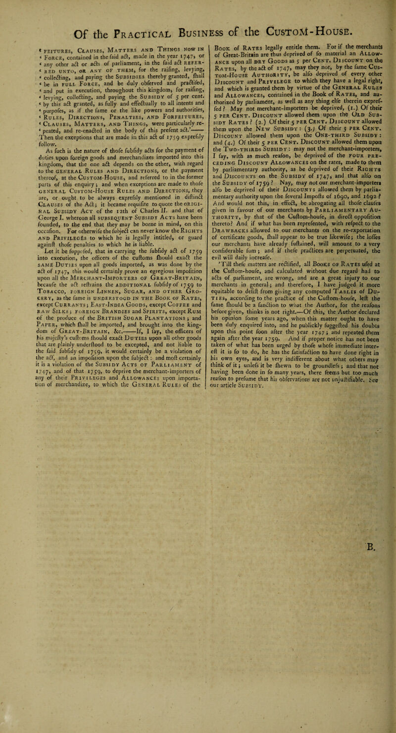 * feitures, Clauses, Matters and Things now in * Force, contained in the faid aft, made in the year 1747* or c any other aft or afts ot parliament, in the faid aft refer* 4 RED UNTO, OR any of them, for the raifing, levying, 4 collefting, and paying the Subsidies thereby granted, fhall 4 be in full Force, and be duly obferved and praftifed, 4 and put in execution, throughout this kingdom* for raifing, 4 levying, collefting, and paying the Subsidy of 5 per cent. 4 by this aft granted, as fully and effectually to all intents and 4 purpofes, as if the fame or the like powers and authorities, 4 Rules, Directions, Penalties, and Forfeitures, 4 Clauses, Matters, and Things, were particularly re- 4 peated, and re-enafted in the body of this prefent aft.’- Then the exceptions that are made in this aft of 1759 exprefsly follow. As fuch is the nature of thofe fubfidy afts for the payment of duties upon foreign goods and merchandizes imported into this kingdom, that the one aft depends on the other, with regard to the general Rules and Directions, or the payment thereof, at the Custom-House, and referred to in the former parts of this enquiry ; and when exceptions are made to thofe general Custom-House Rules and Directions, they are, or ought to be always exprefsly mentioned in diftinft Clauses of the Aft; it became requifite to quote the origi¬ nal Subsidy Act of the 12th of Charles II. and that of George I. whereon all subsequent Subsids Acts have been founded, to the end that they may be borne in mind, on this occafion. For otherwifethefubjeft can never know the Rights and Privileges to which he is legally intitled, or guard againft thofe penalties to which he is liable. Let it be fuppoled, that in carrying the fubfidy aft of 1759 into execution, the officers of the cuftoms fhould exaft the same Duties upon all goods imported, as was done by the aft of 1747, this would certainly prove an egregious impofition upon all the Merchant-Importers of Great-Britain, becaufe the aft reftrains the additional fubfidy of 1759 to Tobacco, foreign Linnen, Sugar, and other Gro¬ cery, as the fame is understood in the Book of Rates, except Currants ; East-India Goods, except Coffee and raw Silks 3 foreign Brandies and Spirits, except Rum of the produce of the British Sugar Plantations; and Paper, which fhall be imported, and brought into the king¬ dom of Great-Britain, &c.-If, I fay, the officers of his majefty’s cuftoms fhould exaft Duties upon all other goods that are plainly underftood to be excepted, and not liable to the faid fubfidy of 1759, it would certainly be a violation of the aft', and an impofition upon the fubjeft : and moft certainly it is a violation of the Subsidy Acts of Parliament of 1747, anc* t^at 1759, to deprive the merchant-importers of any of their Privileges and Allowances upon importa¬ tion of merchandize, to which the General Rules of the Book of Rates legally entitle them. For if the merchants of Great-Britain are thus deprived of fo material an Allow¬ ance upon all dry Goods as 5 Per Cent. Discount on the Rates, by the aft of 1747, may they not, by the fame Cus¬ tom-House Authority, be alfo deprived of every other Discount and Privilege to which they have a legal right, and which is granted them by virtue of the General Rules and Allowances, contained in the Book of Rates, and au¬ thorized by parliament, as well as any thing elfe therein expref- fed ? May not merchant-importers be deprived, (1.) Of their 5 per Cent. Discount allowed them upon the Old Sub¬ sidy Rates? (2.) Of their 5 per Cent* Discount allowed them upon the New Subsidy 2 (3.; Of their 5 per Cent. Discount allowed them upon the One-third Subsidy : and (4.) Of their 5 per Cent. Discount allowed them upon the Two-thirds Subsidy : may not the merchant-importers, I fay, with as much reafon, be deprived of the four pre¬ ceding Discount Allowances on the rates, made to them by parliamentary authority, as be deprived of their Rights and Discounts on the Subsidy of 1747* and that alfo on the Subsidy of 1759 ? Nay, may not our merchant-importers alfo be deprived of their Discounts allowed thern by parlia¬ mentary authority upon the feveral Imports of 1690, and 1692 ? And would not this, in effeft, be abrogating all thofe claufes given in favour of our merchants by Parliamentary Au¬ thority, by that of the Cuftom-houfe, in direft oppofition thereto? And if what has been reprefented, with refpeft to the Drawbacks allowed to our merchants on the re-exportation, of certificate goods, fhall appear to be true likewife; the Ioffes our merchants have already fuftained, will amount to a very confiderable fum ; and if thefe practices are perpetuated, the evil will daily increafe. ’Till thefe matters are reftified, all Books of Rates ufed at the Cuftom-houfe, and calculated without due regard had to afts of parliament, are wrong, and are a great injury to our merchants in general; and therefore, I have judged it more equitable to defift from giving any computed Tables of Du¬ ties, according to the praftice of the Cuftom-houfe, left: the fame fhould be a fanftion to what the Author, for the reafons before given, thinks is not right.—Of this, the Author declared his opinion fome years ago, when this matter ought to have been duly enquired into, and he publickly fuggefted his doubts upon this point foon after the year 1747 ; and repeated them again after the year 1759. And if proper notice has not been taken of wh2t has been urged by thofe whofe immediate inter- eft it is fo to do, he has the fatisfaftion to have done right in his own eyes, and is very indifferent about what others may think of it; unlefs it be fhewn to be groundlefs ; and that not having been done in fo many years, there feems but too much reafon to prefume that his observations are not unjuftifiable. fee our article Subsidy. J