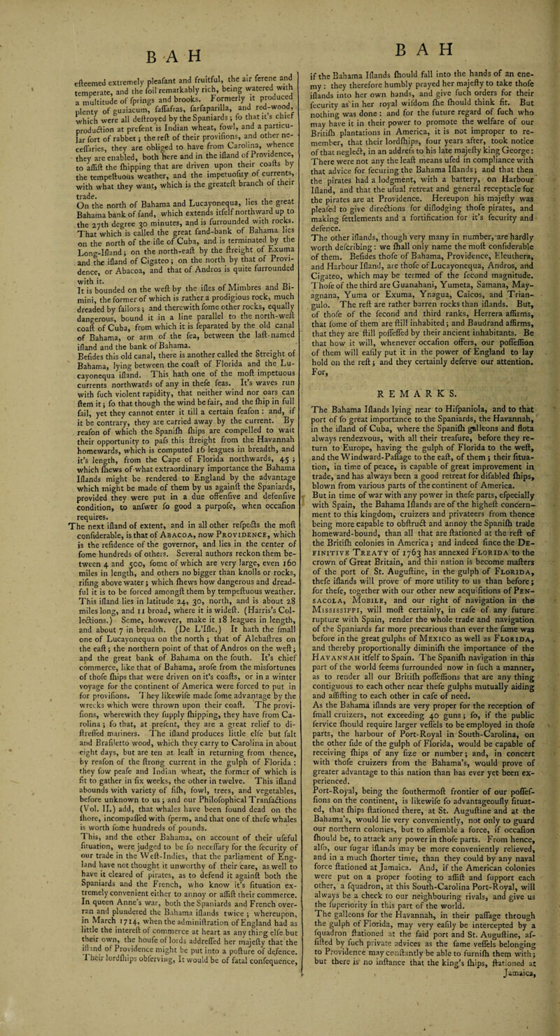 BAH BAH efteemed extremely pleafant and fruitful, the air ferene and temperate, and the foil remarkably rich, being watered vwth a multitude of fprings and brooks. Formerly it produced plenty of guaiacum, faffafras, farfapanlla, and red-wood, which were all deftroyed by the Spaniards ; fo that it s chief production at prefent is Indian wheat, fowl, and a particu¬ lar fort of rabbet; the reft of their provifions, and other ne- ceffaries, they are obliged to have from Carolina, whence they are enabled, both here and in the iftand of Providence, to affift the {hipping that are driven upon their coafts by the tempeftuoiis weather, and the impetuofity of currents, with what they want, which is the greateft branch of their On the north of Bahama and Lucayonequa, lies the great Bahama bank of fand, which extends itfelf northward up to the 27th degree 30 minutes, and is furrounded with rocks. That which is called the great fand-bank of Bahama lies on the north of the ifle of Cuba, and is terminated by the Long-Ifland; on the north-eaft by the {freight of Exuma and the ifland of Cigateo; on the north by that of Provi- dence, or Abacoa, and that of Andros is quite furrounded It is bounded on the weft by the ifles of Alimbres and Bi¬ mini, the former of which is rather a prodigious rock, much dreaded by failors; and therewith fome other rocks, equally dangerous, bound it in a line parallel to the north-weft coaft of Cuba, from which it is feparated by the old canal of Bahama, or arm of the fea, between the laft-named ifland and the bank of Bahama. Befides this old canal, there is another called the Streight of Bahama, lying between the coaft of Florida and the Lu¬ cayonequa ifland. T. his hath one of the moft impetuous currents northwards of any in thefe feas. It s waves run with fuch violent rapidity, that neither wind nor oars can ftem it; fo that though the wind be fair, and the {hip in full fail, yet they cannot enter it till a certain feafon : and, if it be contrary, they are carried away by the current. By reafon of which the Spanifh {hips are compelled to wait their opportunity to pafs this {freight from the Havannah homewards, which is computed 16 leagues in breadth, and it’s length, from the Cape of Florida northwards, 45 ; which {hews of what extraordinary importance the Bahama Iflands might be rendered to England by the advantage which might be made of them by us againft the Spaniards, provided they were put in a due offenfive and defenfive condition, to anfwer fo good a purpofe, when occafion requires. The next ifland of extent, and in all other refpedts the moft confiderable, is that of Abacoa, now Providence, which is the reftdence of the governor, and lies in the center of fome hundreds of others. Several authors reckon them be¬ tween 4 and 500, fome of which are very large, even 160 miles in length, and others no bigger than knolls or rocks, rifing above water; which {hews how dangerous and dread¬ ful it is to be forced amongft them by tempeftuous weather. This ifland lies in latitude 24, 30, north, and is about 28 miles long, and 11 broad, where it is wideft. (Harris’s Col¬ lections.) Seme, however, make it 18 leagues in length, and about 7 in breadth. (De L’lfle.) It hath the fmall one of Lucayonequa on the north ; that of Alebaftres on the eaft ; the northern point of that of Andros on the weft; and the great bank of Bahama on the fouth. It’s chief commerce, like that of Bahama, arofe from the misfortunes of thofe {hips that were driven on it’s coafts, or in a winter voyage for the continent of America were forced to put in for provifions. They likewife made fome advantage by the wrecks which were thrown upon their coaft. The provi¬ fions, wherewith they fupply {hipping, they have from Ca¬ rolina ; fo that, at prefent, they are a great relief to di- ftrefl'ed mariners. The ifland produces little elfe but fait and Brafiletto wood, which they carry to Carolina in about eight days, but are ten at leaft in returning from thence, by reafon of the ftrong current in the gulph of Florida : they fow peafe and Indian wheat, the former of which is fit to gather in fix weeks, the other in twelve. This ifland abounds with variety of filh, fowl, trees, and vegetables, before unknown to us; and our Philofophical Tranfadtions (Vol. II.) add, that whales have been found dead on the ihore, incompaffed with fperm, and that one of thefe whales is worth fome hundreds of pounds. This, and the other Bahama, on account of their ufeful fituation, were judged to be fo neceflary for the fecurity of our trade in the Weft-Indies, that the parliament of Eng¬ land have not thought it unworthy of their care, as well to have it cleared of pirates, as to defend it againft both the Spaniards and the French, who know it’s fituation ex¬ tremely convenient either to annoy or aflift their commerce. In queen Anne s war, both the Spaniards and French over¬ ran and plundered the Bahama iflands twice ; whereupon, in March 1714, when the adminiftration ofEngland had as little the intereft of commerce at heart as any thing elfe but their own, the houie of lords addrefied her majefty that the id ind of Providence might be put into a pofture of defence. I heir lordfhips obferving, It would be of fatal confequence, if the Bahama Iflands fhould fall into the hands of an ene¬ my : they therefore humbly prayed her majefty to take thofe iflands into her own hands, and give fuch orders for their fecurity as in her royal wifdom fhe fhould think fit. But nothing was done : and for the future regard of fuch who may have it in their power to promote the welfare of our Britifh plantations in America, it is not improper to re¬ member, that their lordfhips, four years after, took notice of that negledt, in an addrefs to his late majefty king George: There were not any the leaft means ufed in compliance with that advice for fecuring the Bahama Iflands; and that then the pirates had a lodgment, with a battery, on Harbour Ifland, and that the ufual retreat and general receptacle for the pirates are at Providence. Hereupon his majefty was pleafed to give directions for diflodging thofe pirates, and making fettlements and a fortification for it’s fecurity and defence. The other iflands, though very many in number, are hardly worth deferibing : we {hall only name the moft confiderable of them. Befides thofe of Bahama, Providence, Eleuthera, and Harbour Ifland, are thofe of Lucayonequa, Andros, and Cigateo, which may be termed of the fecond magnitude. Thofe of the third are Guanahani, Yumeta, Samana, May- agnana, Yuma or Exuma, Ynagua, Caicos, and Trian- gulo. The reft are rather barren rocks than iflands. But, of thofe of the fecond and third ranks, Herrera affirms, that fome of them are ftill inhabited; and Baudrand affirms, that they are ftill poffeffed by their ancient inhabitants. Be that how it will, whenever occafion offers, our poffeffion of them will eaiily put it in the power of England to lay- hold on the reft; and they certainly deferve our attention. For, R E M A R K S. The Bahama Iflands lying near to Hifpaniola, and to that port of fo great importance to the Spaniards, the Havannah, in the ifland of Cuba, where the Spanifh galleons and flota always rendezvous, with all their treafure, before they re¬ turn to Europe, having the gulph of Florida to the weft, and the Windward-Paflage to the eaft, of them ; their fitua¬ tion, in time of peace, is capable of great improvement in trade, and has always been a good retreat for difabled {hips, blown from various parts of the continent of America. But in time of war with any power in thefe parts, efpecially with Spain, the Bahama Iflands are of the higheft concern¬ ment to this kingdom, cruizers and privateers from thence being more capable to obftrud: and annoy the Spanifh trade homeward-bound, than all that are ftationed at the reft of the Britifh colonies in America; and indeed fince the De¬ finitive Treaty of 1763 has annexed Florida to the crown of Great Britain, and this nation is become mafters of the port of St. Auguftine, in the gulph of Florida, thefe iflands will prove of more utility to us than before; for thefe, together with our other new acquifitions of Pen¬ sacola, Mobile, and our right of navigation in the Mississippi, will moft certainly, in cafe of any future rupture with Spain, render the whole trade and navigation of the Spaniards far more precarious than ever the fame was before in the great gulphs of Mexico as well as Florida, and thereby proportionally diminilh the importance of the Havannah itfelf to Spain. The Spanilh navigation in this part of the world feems furrounded now in fuch a manner, as to render all our Britifh poffeffions that are any thing contiguous to each other near thefe gulphs mutually aiding and affifting to each other in cafe of need. As the Bahama iflands are very proper for the reception of fmall cruizers, not exceeding 40 guns; fo, if the public fervice {hould require larger veflels to be employed in thofe parts, the harbour of Port-Royal in South-Carolina, on the other fide of the gulph of Florida, would be capable of receiving {hips of any fize or number; and, in concert with thofe cruizers from the Bahama’s, would prove of greater advantage to this nation than has ever yet been ex¬ perienced. Port-Royal, being the fouthermoft frontier of our poffef¬ fions on the continent, is likewife fo advantageoufly fituat- ed, that {hips ftationed there, at St. Auguftine and at the Bahama’s, would lie very conveniently, not only to guard our northern colonies, but to affemble a force, if occafion fhould be, to attack any power in thofe parts. From hence, alfo, our lugar iflands may be more conveniently relieved, and in a much fhorter time, than they could by any naval force ftationed at Jamaica. And, if the American colonies were put on a proper footing to affift and fupport each other, a fquadron, at this South-Carolina Port-Royal, will always be a check to our neighbouring rivals, and give us the fuperiority in this part of the world. The galleons for the Havannah, in their paffage through the gulph of Florida, may very eafily be intercepted by a fquadron ftationed at the faid port and St. Auguftine, af- fifted by fuch private advices as the fame veflels belonging to Providence may conftantly be able to furnifh them with; but there is' no inftance that the king’s Ihips, ftationed at , Jamaica,