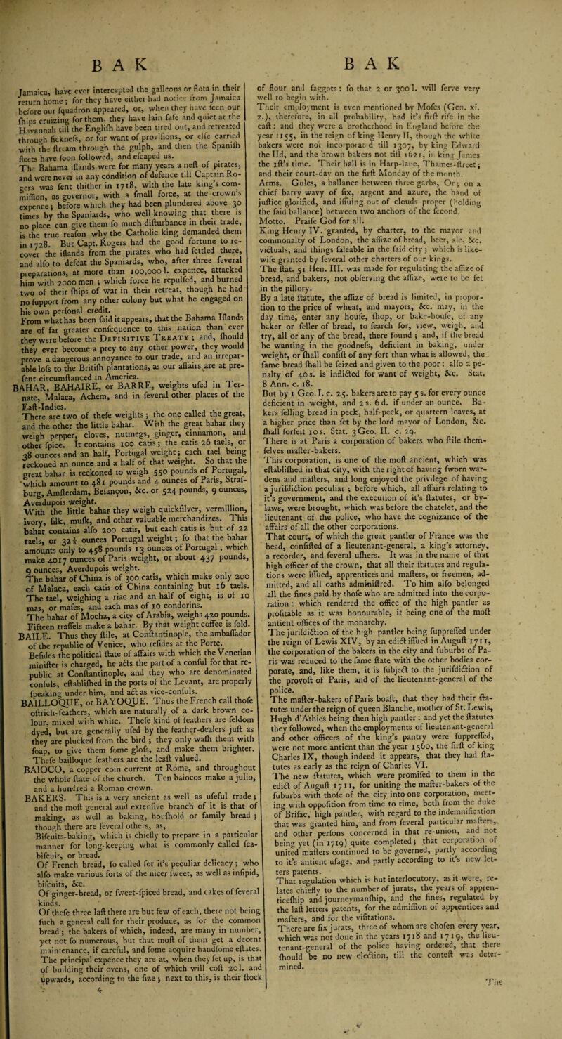 Jamaica, have ever intercepted the galleons or flota in their return home ; for they have either had notice from Jamaica before our fquadron appeared, or, when they have leen our fhips cruizing for them, they have lain fate and quiet at the Havannah till the Englifh have been tired out, and retreated through ficknefs, or for want of provifions, or elfe earned with the dream through the gulph, and then the Spamlh fleets have toon followed, and efcaped us. The Bahama iflands were for many years a neft of pirates, and were never in any condition of defence till Captain Ro¬ gers was fent thither in 1718, with the late king’s corn- million, as governor, with a fmall force, at the crown s expence; before which they had been plundered above 30 times by the Spaniards, who well knowing that there is no place can give them fo much difturbance in their trade, is the true reafon why the Catholic king demanded them in 1728. But Capt. Rogers had the good fortune to re¬ cover the iflands from the pirates who had fettled there, and alfo to defeat the Spaniards, who, after three feveral preparations, at more than 100,000 1. expence, attacked him with 2000 men ; which force he repulfed, and burned two of their fhips of war in their retreat, though he had no fupport from any other colony but what he engaged on his own perfonal credit. From what has been (aid it appears^ that the 13ahaniE lilands I are of far greater confequence to this nation than ever 1 they were before the Definitive Treaty; and, fliould j they ever become a prey to any other power, they would 1 prove a dangerous annoyance to our trade, and an irrepar- 1 able lofs to the Britifh plantations, as our affairs ^are at pre- 1 fent circumftanced in America. BAHAR, BAHAIRE, or BARRE, weights ufed in Ter- nate, Malaca, Achem, and in feveral other places of the Eaft-Indies. i There are two of thefe weights ; the one called the great, and the other the little bahar. With the great bahar they weigh pepper, cloves, nutmegs, ginger, cinnamon, and other fpice. It contains 100 catis; the catis 26 taels, or 38 ounces and an half, Portugal weight; each tael being reckoned an ounce and a half of that weight. So that the great bahar is reckoned to weigh 550 pounds of Portugal, “which amount to 481 pounds and 4 ounces of Pans, Straf- burg, Amfterdam, Befan$on, &c. or 524 pounds, 9 ounces, Averdupois weight. With the little bahar they weigh quickiilver, vermillion, ivory, filk, mufk, and other valuable merchandizes. This bahar contains alfo 200 catis, but each catis is but of 22 taels, or 32 i ounces Portugal weight; fo that the bahar amounts only to 458 pounds 13 ounces of Portugal; which make 4017 ounces of Paris weight, or about 437 pounds, 9 ounces, Averdupois weight. The bahar of China is of 300 catis, which make only 200 of Malaca, each catis of China containing but 16 taels. The tael, weighing a riac and an half of eight, is of 10 mas, or mafes, and each mas of 10 condorins. The bahar of Mocha, a city of Arabia, weighs 420 pounds. Fifteen traffels make a bahar. By that weight coffee is fold. BAILE. Thus they ftile, at Conftantinople, the ambaffador of the republic of Venice, who refldes at the Porte. Beffdes the political ftate of affairs with which the Venetian minifter is charged, he a&s the part of a conful for that re¬ public at Conftantinople; and they who are denominated confuls, eftablifhed in the ports of the Levant, are properly fpeaking under him, and a£t as vice-confuls. BAILLGQUE, or BAYOQUE. Thus the French call thofe oftrich-feathers, which are naturally of a dark brown co¬ lour, mixed with white. Thefe kind of feathers are feldom dyed, but are generally ufed by the feather-dealers juft as they are plucked from the bird ; they only wafh them with foap, to give them fome glofs, and make them brighter. Thefe bailloque feathers are the leaft valued. BAIOCO, a copper coin current at Rome, and throughout the whole ftate of the church. Ten baiocos make a julio, and a hundred a Roman crown. BAKERS. This is a very ancient as well as ufeful trade ; and the moft general and extenffve branch of it is that of making, as well as baking, houfhold or family bread ; though there are feveral others, as, Bifcuits-baking, which is chiefly to prepare in a particular manner for long-keeping what is commonly called fea- bifeuit, or bread. Of French bread, fo called for it’s peculiar delicacy ; who alfo make various forts of the nicer fweet, as well as infipid, bifeuits, &c. Of ginger-bread, or fvveet-fpiced bread, and cakes of feveral kinds. Of thefe three laft there are but few of each, there not being fuch a general call for their produce, as for the common bread ; the bakers of which, indeed, are many in number, yet not fo numerous, but that moft of them get a decent maintenance, if careful, and fome acquire handfome eftutes. The principal expence they are at, when they fet up, is that of building their ovens, one of which will coft 20I. and upwards, according to the ffze ; next to this, is their ftock of flour and faggots: fo that 2 or 3O0I. will ferve very well to begin with. Their employment is even mentioned by Mofes (Gen. xi. 2.), therefore, in all probability, had it’s firft rife in the eaft : and they were a brotherhood in England before the year 1155, in the reign of king Henry II, though the white bakers were not incorpoiat d till 1307, by king Edward the lid, and the brown bakers not till 1621, ii kinr James the ift’s time. Their hall is in Harp-lane, Thames-llreet; and their court-day on the firft Monday of the month. Arms. Gules, a ballance between three garbs. Or; on a chief barry wavy of fix, argent and azure, the hand of juftice glorified, and iffuing out of clouds proper (holding the faid ballance) between two anchors of the fecond. Motto. Praife God for all. King Henry IV. granted, by charter, to the mayor and commonalty of London, the afiize of bread, beer, ale, &c. victuals, and things faleable in the faid city; which is like- wife granted by feveral other charters of our kings. The flat. 51 Hen. III. was made for regulating the affizeof bread, and bakers, not obferving the aftize, were to be fet in the pillory. By a late ftatute, the aflize of bread is limited, in propor¬ tion to the price of wheat, and mayors, &c. may, in the day time, enter any houfe, ftiop, or bake-houfe, of any baker or feller of bread, to fearch for, view, weigh, and try, all or any of the bread, there found ; and, if the bread be wanting in the goodnefs, deficient in baking, under weight, or fhall confift of any fort than what is allowed, the fame bread fhall be feized and given to the poor : alfo a pe¬ nalty of 40 s. is infli&ed for want of weight, &c. Stat. 8 Ann. c. 18. But by 1 Geo. I. c. 25. bakers are to pay 5 s. for every ounce deficient in weight, and 2 s. 6d. if under an ounce. Ba¬ kers felling bread in peck, half-peck, or quartern loaves, at a higher price than fet by the lord mayor of London, &c. fhall forfeit 10 s. Stat. 3 Geo. II. c. 29. There is at Paris a corporation of bakers who ftile them- felves mafter-bakers. This corporation, is one of the moft ancient, which was eftablifhed in that city, with the right of having fworn war¬ dens and mafters, and long enjoyed the privilege of having a jurifdi&ion peculiar ; before which, all affairs relating to it’s government, and the execution of it’s ftatutes, or by-' laws, were brought, which was before the chatelet, and the lieutenant of the police, who have the cognizance of the affairs of all the other corporations. That court, of which the great pantler of France was the head, confifted of a lieutenant-general, a king’s attorney, a recorder, and feveral ufhers. It was in the name of that high officer of the crown, that all their ftatutes and regula¬ tions were iffued, apprentices and mafters, or freemen, ad¬ mitted, and all oaths admmiftred. To him alfo belonged all the fines paid by thofe who are admitted into the corpo¬ ration : which rendered the office of the high pantler as profitable as it was honourable, it being one of the moft antient offices of the monarchy. The jurifdi&ion of the high pantler being fuppreffed under the reign of Lewis XIV, by an edict iffued in Auguft 1711, the corporation of the bakers in the city and fuburbs of Pa¬ ris was reduced to the fame ftate with the other bodies cor¬ porate, and, like them, it is fubjedt to the jurifdidtion of the provoft of Paris, and of the lieutenant-general of the police. The mafter-bakers of Paris boaft, that they had their fta¬ tutes under the reign of queen Blanche, mother of St. Lewis, Hugh d’Athies being then high pantler : and yet the ftatutes they followed, when the employments of lieutenant-general and other officers of the king’s pantry were fuppreffed, were not more antient than the year 1560, the firft of king Charles IX, though indeed it appears, that they had fta¬ tutes as early as the reign of Charles VI. The new ftatutes, which were promifed to them in the ediift of Auguft 1711, for uniting the mafter-bakers of the fuburbs with thofe of the city into one corporation, meet¬ ing with oppofition from time to time, both from the duke of Brifac, high pantler, with regard to the indemnification that was granted him, and from feveral particular mafters, and other perfons concerned in that re-union, and not being yet (in 1719) quite completed; that corporation of united mafters continued to be governed, partly according to it’s antient ufage, and partly according to it s new let¬ ters patents. That regulation which is but interlocutory, as it were, re¬ lates chiefly to the number of jurats, the years of appren- ticelhip and journeymanfhip, and the fines, regulated by the laft letter* patents, for the admiffion of apprentices and mafters, and for the vifitations. There are fix jurats, three of whom are chofen every year, which was not done in the years 1718 and 1719, the lieu¬ tenant-general of the police having ordered, that there fhould be no new ele&ion, till the conteft was deter¬ mined. v