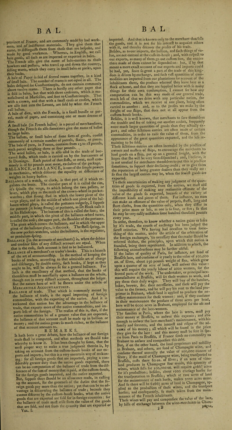 province of France, and are commonly made (by bad work¬ men, and of indifferent materials. They give them that name, to diftinguifh them from thofe that are befpoke, and made by good workmen. Whereas, in Enghfti, we call bale goods, all fiich as are imported or exported in bales. The French alfo give the name of bale-carriers to thole hawkers and pedlars, who travel up and down the country, felling wares, which they carry in fmall bales or packs, upon their backs. , . , • , A bale of Paper is faid of feveral reams together, in a kind of fmall bale. The number of reams is not equal in all. i he bales defio-ned for Conftantinople, do not contain commonly above twelve reams. There is hardly any other paper that is fold in bales, but that with three crefeents, which is ma¬ nufactured at Marfeilles, and fent to Conftantinople. i hat with a crown, and that with a fmall crofs or croflet, which are alfo fent into the Levant, are fold by what the Jr rench call ballon. . , .. , .. A bale of dice, with the French, is a fmall bundle or par¬ cel, made of paper, and containing one or more dozens or Admail bale (in French ballot) is a parcel of merchandizes, though the French do alfo fometimes give the name of ballot to large bales. ra The ballots, or fmall bales of fome forts of goods, conhft commonly of a certain number of parcels, fkains, or pieces. The bale of yarn, in France, contains from 15 to 18 parcels, each parcel weighing three or four pounds. v The word ballot, or bale, is alfo ufed in the trade of buc- caned flelh, which trade is carried on by the buccaneers of St Domingo. Each parcel of that flelh, or meat, molt com¬ monly is of 60 pounds neat meat, excluftve of the package. B AL L A N C E, or B A L A N C E, is one of the Ample powers in mechanics, which difeover the equality or difference of weights in heavy bodies. . . BallaNce of a watch, or clock, is that part of it which re¬ gulates the beats. The circular part of it is called the rim, it’s fpindle the verge, to which belong the two pallets* or lever which play in the teeth of the crown-wheel in pocket- watches ; that ftrong ftud in which the lower pivot of the verge plays, and in the middle of which one pivot of the bal¬ lance- wheel plays, is called the pottance vulgarly, I fuppofe for potence (it being ftrong) orportance, as Dr Hook calls it in his Heliofcope. The bottom of this is called the foot; the middle part, in which the pivot of the ballance-wheel turns, is called the nofe; the upper part, the fhoulder of the portance. The piece which covers the ballance, and in which the upper pivot of theballan.ee plays, is the cock. The fhell-fpring, in the new pocket-watches, under the ballance, is the regulator, or pendulum-fpring. , , , . Ballance [in the accounts of merchants] is, when the debtor and creditor Aides of any diftin£t account are equal. When that is the cafe, fuch account is faid to be ballanced. Ballance of a merchant’s or trader’s books. This is abranch of the art of accountantfhip. In the method of keeping the books of traders, according to that admirable art of charge and difeharge, by double entry, fuch books, if kept as they ought to be, will be always fit for a general ballance. tor fuch is the excellency of that method, that the books of themfelves muft be neceflarily upon a ballance on the whole, though not in every diftindt account, throughout the ledger. But the nature here of will be fhewn under the article of Mercantile Accountantship. Ballance of trade. That which is commonly meant by the ballance of trade, is the equal importing of foreign commodities, with the exporting of the native. And it is reckoned that nation has the advantage in the ballance ot trade, that exports more of the native commodities, and im¬ ports lefs of the foreign. The reafon of this is, that, if the native commodities be of a greater value that are exporte , the ballance of that account muft be made up in bullion or money ; and the nation grows fo much richer, as the ballance of that account amounts to. REMARKS. It hath been a great debate, how the ballance of our foreign trade {hall be computed, and what methods we {hould take whereby to know it. It has been thought by fome, that the moft proper way to make a true judgment therein is, by taking an account from the cuftom-houfe books of our ex¬ ports and imports; but this is a very uncertain way of reckon¬ ing : for all foreign goods that are imported, paying a con- fiderably greater duty than the native goods exported, there can be no computation of the ballance of trade from the dif¬ ference of the fum of money that is paid, at the cuftom-houfe, for the foreign goods imported, and the native exported. But, fuppofe tfiere fhould be an allowance made, in calling up the account, for the greatnefs of the duties that the fo¬ reign goods pay more than the native; yet that can be no ad¬ vantage in difeovefing the ballance of trade ; becaufe they cannot difeover by the cuftom-houfe books, what the native goods that are exported are fold for in foreign countries: for the ballance of trade muft arife from the value of the goods that are fold, and not from the quantity that are exported or VOL. I. B A L imported. And that is known only to the merchant that fells the goods, and it is not for his intereft to acquaint others with it, and thereby difeover the profits of his trade. Befides, as to our imports, the bullion, and fuch things of va¬ lue, are not entered at the cuftcm-houfe ; and, with refpeft to our exports, as many of them go out cuftom free, the entries there made of them cannot be depended on : but, if by that means a more exadf account of our exports and imports could be had, yet, fince fo great a part of the trade of this king¬ dom is driven by exchange, and fuch vaft quantities of com¬ modities are imported from our plantations for account of the inhabitants there, the produce whereof they leave here as a flock at home, and that they are fupplied hence with fo many things for their own confumption, I cannot fee how any computation can be this way made of our general trade, much lefs of that we drive with any particular nation, the commodities, which we receive at one place, being often carried to another: and, as to the profits we make by the freight of our (hips, that does not at all appear from the cuftom-houfe books. Befides, it is well known, that merchants to fave themfelves the trouble and fee of taking out another cocket, frequently enter much larger quantities of goods than they adtually ex¬ port ; and other fiditious entries are often made of certain commodities, in order to raife the value of them, from the appearance of the great quantities exported, and the lefs ic- maining to be fold, _ Thefe fictitious entries are often increafed by the practice of owners and mafters of fhips, to encourage the merchants to load goods on a {hip, put up on a general freight, with the hopes that fhe will be very foondifpatched ; and, I believe, it is not unufual for merchants themfelves to put this in practice fometimes, to fupport their declining credit; or to give them the reputation of being greater dealers than they leally are . fo that the largeft entries may be, when the feweft goods are exported. To thefe uncertainties of making any judgment of the quan¬ tities of goods fo exported, from the entries, we muft add the impoflibility of making any reafonable eftimate of the value of the goods fo exported, becaufe of the variety ot different kinds and pieces of them. For inftance, no man can make an eftimate of the value of perpets, fluffs, long and fhort cloths, from the quantities only, when they differ in their price more or lefs, as one is to four, or five; fo that he may be very eafilymiftaken fome hundred thoufand pounds every year. . . . . , r In order, therefore, to know whether a nation gains or loles by it’s trade, the courfe of exchange has been judged the fureft criterion. We having had occafion to treat fome- thing of this matter, under the article of the arbitration of the foreign exchanges, ’tis neceffary that the reader fhould be referred thither, the principles, upon which that notion is founded, being there reprefented. In addition to yvhich, the following animadverfions may be further ufeful. If the ladies of quality of Paris, for inftance, are fond 01 Bruffels lace, and confume of it yearly to the value of 100,000 oz. of filver, about 150 pounds weight of flax, which grew upon a quarter of an acre of land, will anfvver this value : this will require the yearly labour of 2000 women, for the feveral parts of the work. The undertaker, or principal lace- manufadturer at Bruffels, will fet thefe women to work, and pay them their daily wages. They will buy of the butcher, baker, brewer, &c. their neceffaries, and thefe will pay the value to the farmer, and he will pay his rent to the land pro¬ prietor in Brabant, whofe land is applied to produce the ne¬ ceffary maintenance for thefe women : and, if they coniume in their maintenance the produce of three acres per ua , here will be 6000 acres in Brabant, employed for the uie and maintenance of the lace-women. The families at Paris, where the lace is worn, mult pay their money at Bruffels, to anfwer this expence; and alio enough to anfwer the lace-merchant’s maintenance, with his family and fervants, and the intereft and nfque of the ad¬ vance of his money ; all which will be f°und m t e prme they give for the lace : and this money muft e en in p^. cie from Paris to Bruffels, if France fends no commodity to Brabant to anfwer and compenfate this debt. But, if on the other hand, the land-proprietors and nobility in Brabant, and others, are fond of Champagne wine, an confume thereof annually the value of 100,000 ounces of filver; if the muid of Champagne wine, being tranfported to Bruffels, cofts there 60 oz. of filver; if an acre of vine- land produces in Champagne four muids, this quantity- of wines, which fells for 100,000 oz. will require 4166, acres for it’s produftion; befides, about .000 carnage horfes for the transportation to Bruffels; which at two acres of land for the maintenance of each horfe, makes 2000 acres more. And fo there will be 6i66f acres of land in Champagne, ap¬ plied to the produaion of thefe wines, and the traniporc horfes; and confequently, fo much taken from the main¬ tenance of the French inhabitants. . , . Thefe wines will pay and compenfate the value of the lace, by bills of exchange between the wine-merchants in Cham-