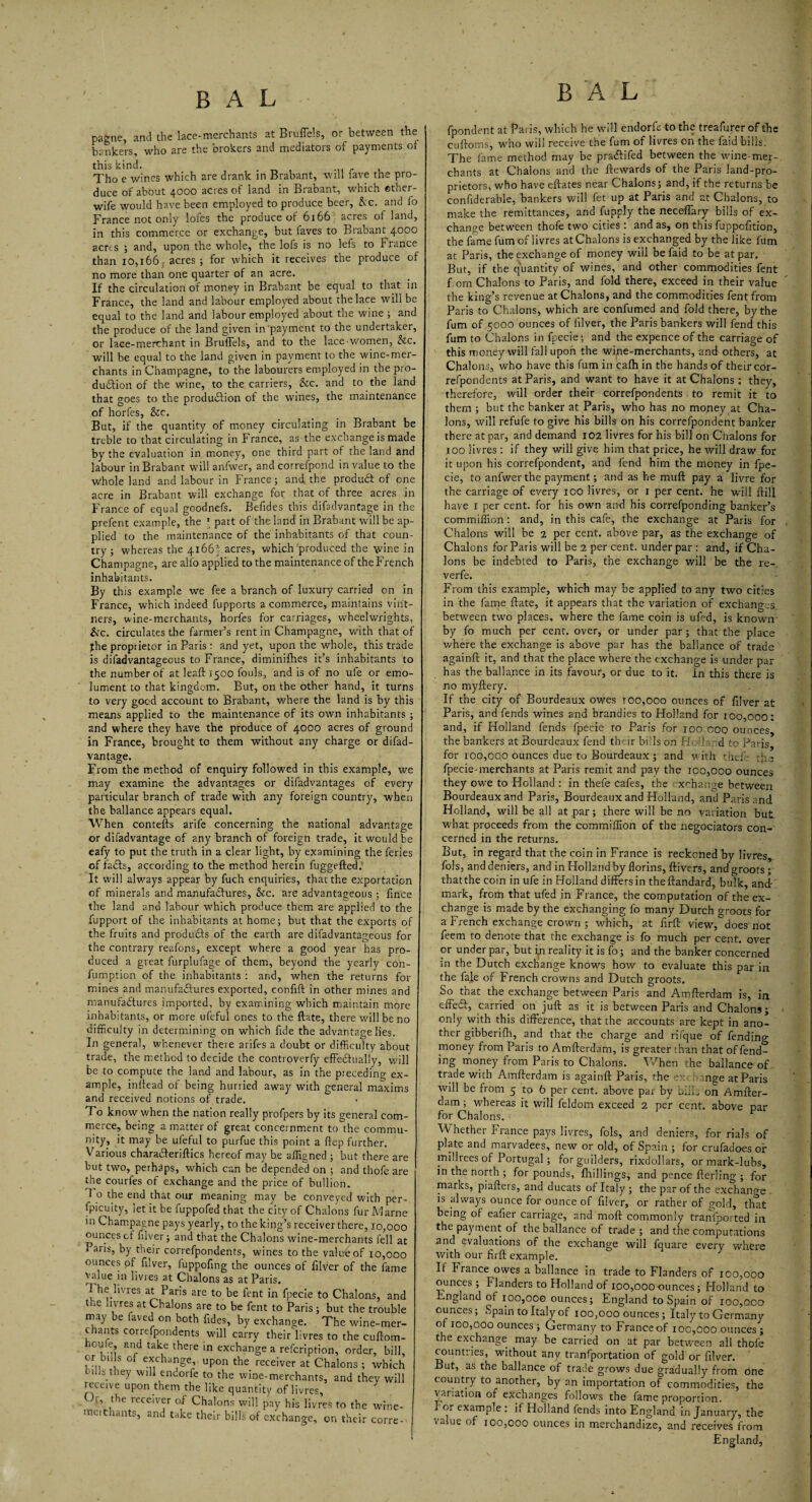pagne, and the lace-merchants at Bruffels, or between the bankers, who are the brokers and mediators of payments of this kind. . ... Tho e wines which are drank in Brabant, will lave the pro¬ duce of about 4000 acres of land in Brabant, which other- wife would have been employed to produce beer, &c. and fo France not only lofes the produce of 6166 acres of land, in this commerce or exchange, but faves to Brabant 4000 aerts ; and, upon the whole, the lofs is no lefs to France than 10,166; acres; for which it receives the produce of no more than one quarter of an acre. If the circulation of money in Brabant be equal to that in France, the land and labour employed about the lace will be equal to the land and labour employed about the wine ; and the produce of the land given inpayment to the undertaker, or lace-merchant in Bruffels, and to the lace women, &c. will be equal to the land given in payment to the wine-mer¬ chants in Champagne, to the labourers employed in the pro¬ duction of the wine, to the carriers, &c. and to the land that goes to the production of the wines, the maintenance of horfes, &c. But, if the quantity of money circulating in Brabant be treble to that circulating in France, as the exchange is made by the evaluation in money, one third part of the land and labour in Brabant will anfwer, and correfpond in value to the Whole land and labour in France; and the produCt of one acre in Brabant will exchange for that of three acres in France of equal goodnefs. Befides this difadvantage in the prefent example, the ' part of the land in Brabant will be ap¬ plied to the maintenance of the inhabitants of that coun¬ try ; whereas the 41665 acres, which produced the wine in Champagne, are alfo applied to the maintenance of the French inhabitants. By this example we fee a branch of luxury carried on in France, which indeed fupports a commerce, maintains vint¬ ners, wine-merchants, horfes for carriages, wheelwrights, &c. circulates the farmer’s rent in Champagne, with that of the proprietor in Paris : and yet, upon the whole, this trade is difadvantageous to France, diminifhes it’s inhabitants to the number of at leaft 1500 fouls, and is of no ufe or emo¬ lument to that kingdom. But, on the other hand, it turns to very good account to Brabant, where the land is by this means applied to the maintenance of its own inhabitants ; and where they have the produce of 4000 acres of ground in France, brought to them without any charge or difad¬ vantage. From the method of enquiry followed in this example, we may examine the advantages or difadvantages of every particular branch of trade with any foreign country, when the ballance appears equal. When contefts arife concerning the national advantage or difadvantage of any branch of foreign trade, it would be eafy to put the truth in a clear light, by examining the feries of fadts, according to the method herein fuggefted. It will always appear by fuch enquiries, that the exportation of minerals and manufactures, &c. are advantageous ; fince the land and labour which produce them are applied to the fupport of the inhabitants at home; but that the exports of the fruits and products of the earth are difadvantageous for the contrary reafons, except where a good year has pro¬ duced a great furplufage of them, beyond the yearly con- fumption of the inhabitants : and, when the returns for mines and manufactures exported, confift in other mines and manufactures imported, by examining which maintain more inhabitants, or more ufeful ones to the ftate, there will be no difficulty in determining on which fide the advantage lies. In general, whenever there arifes a doubt or difficulty about trade, the method to decide the controverfy effectually, will be to compute the land and labour, as in the preceding ex¬ ample, inftead of being hurried away with general maxims and received notions of trade. To know when the nation really profpers by its general com¬ merce, being a matter of great concernment to the commu¬ nity, it may be ufeful to purfue this point a (lep further. Various charaCteriftics hereof may be affigned ; but there are but two, perhaps, which can be depended on ; and thofe are the courfes of exchange and the price of bullion. 1 o the end that our meaning may be conveyed with per- fpicuity, let it be fuppofed that the city of Chalons fur Marne in Champagne pays yearly, to the king’s receiver there, 10,000 ounces cf filver; and that the Chalons wine-merchants fell at Paris, by their correfpondents, wines to the value of 10,000 ■ounces of filver, fuppofing the ounces of filver of the fame value in livres at Chalons as at Paris. he livres at Paris are to be fent in fpecie to Chalons, and 1 ‘e !lvre* at Chalons are to be fent to Paris; but the trouble may be laved on both fides, by exchange. The wine-mer¬ chants correfpondents will carry theirlivres to the cuftom- houfe and take there in exchange a refeription, order, bill, or bills of exchange,, upon the receiver at Chalons ; which tills they will endorfe to the wine-merchants, and they will receive upon them the like quantity of livres. Or, the receiver of Chalons will pay his livres to the wrne- meithants, and take their bills of exchange, on their corre- fpondent at Paris, which he will endorfe-to the treafurer of the cuftoms, who will receive the fum of livres on the faid bills. The fame method may be pradfifed between the wine-mer¬ chants at Chalons and the ftewards of the Paris land-pro¬ prietors, who have eftates near Chalons; and, if the returns be confiderable, Bankers will fee up at Paris and at Chalons, to make the remittances, and fupply the neceffary bills of ex¬ change between thofe two cities: and as, on this fuppofition, the fame fum of livres at Chalons is exchanged by the like fum at Paris, the exchange of money will be faid to be at par. But, if the quantity of wines, and other commodities fent from Chalons to Paris, and fold there, exceed in their value the king’s revenue at Chalons, and the commodities fent from Paris to Chalons, which are confumed and fold there, by the fum of 5000 ounces of filver, the Paris bankers will fend this fum to Chalons in fpecie; and the expence of the carriage of this money will fall upon the wine-merchants, and others, at Chalons, who have this fum in calh in the hands of their cor¬ refpondents at Paris, and want to have it at Chalons; they, therefore, will order their correfpondents to remit it to them ; but the banker at Paris, who has no money at Cha¬ lons, will refufe to give his bills on his correfpondent banker there at par, and demand 102 livres for his bill on Chalons for xoo livres: if they will give him that price, he will draw for it upon his correfpondent, and fend him the money in fpe¬ cie, to anfwer the payment; and as he muff pay a livre for the carriage of every 100 livres, or r per cent, he will ftill have 1 per cent, for his own and his correfponding banker’s commiffion: and, in this cafe, the exchange at Paris for Chalons will be 2 per cent, above par, as the exchange of Chalons for Paris will be 2 per cent, under par : and, if Cha¬ lons be indebted to Paris, the exchange will be the re- verfe. From this example, which may be applied to any two cities in the fame ftate, it appears that the variation of exchanges between two places, where the fame coin is ufed, is known by fo much per cent, over, or under par; that the place where the exchange is above par has the ballance of trade againft it, and that the place where the exchange is under par has the ballance in its favour, or due to it. in this there is no myftery. If the city of Bourdeaux owes t00,000 ounces of filver at Paris, and fends wines and brandies to Holland for 100,000: and, if Holland fends fpecie to Paris for 100 ooq ounces, the bankers at Bourdeaux fend their bids on Holland to Paris for 100,000 ounces due to Bourdeaux; and with thefe the fpecie-merchants at Paris remit and pay the 100,000 ounces they owe to Holland : in thefe Cafes, the xchange between Bourdeaux and Paris, Bourdeaux and Holland, and Paris and Holland, will be all at par; there will be no variation but what proceeds from the commiffion of the negociators con¬ cerned in the returns. But, in regard that the coin in France is reckoned by livres, fols, and deniers, and in Holland by florins, ftivers, and groots; thatthecoin in ufe in Holland differs in the ftandard, bulk, and- mark, from that ufed in France, the computation of the ex¬ change is made by the exchanging fo many Dutch groots for a French exchange crown ; which, at firft view,does not feem to denote that the exchange is fo much per cent, over or under par, but in reality it is fo; and the banker concerned in the Dutch exchange knows how to evaluate this par in the fale of French crowns and Dutch gropts. So that the exchange between Paris and Amfterdam is, in effeift, carried on juft as it is between Paris and Chalons; only with this difference, that the accounts are kept in ano¬ ther gibberifti, and that the charge and rifque of fending money from Paris to Amfterdam, is greater than that offend¬ ing money from Paris to Chalons. When the ballance of trade with Amfterdam is againft Paris, the exchange at Paris will be from 5 to 6 per cent, above par by bills on Amfter¬ dam ; whereas it will feldom exceed 2 per cent, above par for Chalons. Whether France pays livres, fols, and deniers, for rials of plate and marvadees, new or old, of Spain ; for crufadoes or millrees of Portugal; for guilders, rixdollars, ormark-lubs, in the north; for pounds, fhillings, and pence fterling ; for marks, piafters, and ducats of Italy ; the par of the exchange . is always ounce for ounce of filver, or rather of gold, that being of eafier carriage, and raoft commonly transported in the payment of the ballance of trade ; and the computations .and ^valuations of the exchange will fquare every where with our firft example. If France owes a ballance in trade to Flanders of 100,000 ounces ; Flanders to Holland of 100,000 ounces; Holland to England of 100,00© ounces; England to Spain of 100,000 ounces; Spain to Italy of 100,000 ounces; Italy to Germany of 100,000 ounces; Germany to France of xoo,000 ounces ; the exchange may be carried on at par between all thofe countries, without any tranfportation of gold or filver. But, as the ballance of trade grows due gradually from one country to another, by an importation of commodities, the variation of exchanges follows the fame proportion. For example : if Holland fends into England in January, the value of 100,000 ounces in merchandize, and receives from England,