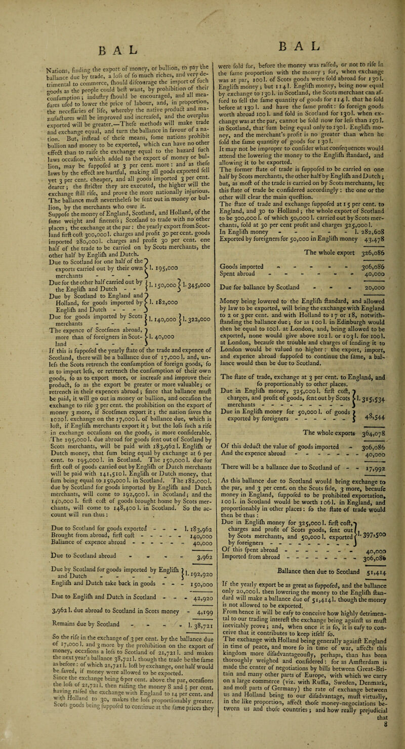 195,000 Nations, finding the export of money, or bullion, to pay the ballance due by trade, a lofs of fo much riches, and very de¬ trimental to commerce, fhould difcourage the import of luch ooods as the people could beft want, by prohibition of their confumption; induftry fhould be encouraged,. and all mea- fures ufed to lower the price of labour, arid, in proportion, the neceffaries of life, whereby the native produdl and ma- nufadlures will be improved and increafed, and the overplus exported will be greater.—Thefe methods will make tra e and exchange equal, and turn the ballance in favour of a na¬ tion. But, inftead of thele means, fome nations prohibit bullion and money to be exported, which can have no other effedt than to raife the exchange equal to the hazard luch laws occafion, which added to the export of money or bul¬ lion, may be fuppofed at 3 per cent, more : and as thele laws by the effedf are hurtful, making all goods exported lell vet 3 per cent, cheaper, and all goods imported 3 per cent, dearer ; the ftri&er they are executed, the higher Will the exchange {till rife, and prove the more nationally injurious. The baflance mull neverthelefs be fent out in money or bul¬ lion, by the merchants who owe it. Suppofe the money of England, Scotland, and Holland, of the fame weight and finenefs; Scotland to trade with no other places; the exchange at the par: the yearly export from Scot¬ land firft coft 300,0001. charges and profit 30 percent, goods imported 280,000!. charges and profit 30 pet cent, one half of the trade to be carried on by Scots merchants, the other half by Englifh and Dutch. Due to Scotland for one half of the exports carried out by their own merchants - Due for the other half carried out by the Englifh and Dutch - - Due by Scotland to England and Holland, for goods imported by £ 1. 182,000 Englifh and Dutch - - - J Due for goods imported by Scots 7 ^ ? j Q merchants - - - 1 ^ i J The expence of Scotfmen abroad, 7 more than of foreigners in Scot- > 1. 40,000 land - - - 3 If this is fuppofed the yearly ftate of the trade and expence of Scotland, there will be a ballance due of 17,0001. and, un- lefs the Scots retrench the confumption of foreign goods, fo as to import lefs, or retrench the confumption of their own goods, fo as to export more, or increafe and improve their produdf, fo as the export be greater or more valuable; or retrench in their expences abroad ; fince that ballance muft be paid, it will go out in money or bullion, and occafion the exchange to rife 3 per cent, the prohibition on the export of money 3 more, if Scotfmen export it; the nation faves the 1020I. exchange on the 17,0001. of ballance due, which is loft, if Englifh merchants export it; but the lofs fuch a rife in exchange occafions on the goods, is more confiderable. .The 195,0001. due abroad for goods fent out of Scotland by Scots merchants, will be paid with 183,9621. Englifh or Dutch money, that fum being equal by exchange at 6 per cent, to 195,000!. in Scotland. The 150,0001. due for firft coft of goods carried out by Englifh or Dutch merchants will be paid with 141,5101. Englifh or Dutch money, that fum being equal to 150,000 1. in Scotland. The 182,0001. due by Scotland for goods imported by Englifh and Dutch merchants, will come to 192,9001. in Scotland; and the 140,000 1. firft coft of goods brought home by Scots mer¬ chants, will come to 148,4001. in Scotland. So the ac¬ count will run thus: jl. 150,000^ 1.345,000 Due to Scotland for goods exported - - - 1. 183,962 Brought from abroad, firft coft ----- 140,000 Baliance of expence abroad - - - - - - 40,000 D ue to Scotland abroad 35962 Due by Scotland for goods imported bv Englifh 7 , and Dutch - - - - _ J1-192,920 Englifh and Dutch take back in goods - - 150,000 Due to Englifh and Dutch in Scotland - 42,920 3,962 b due abroad to Scotland in Scots money - 4,199 Remains due by Scotland - - 1.38,721 So the rife in the exchange of 3 per cent, by the ballance due of 17,000!. and 3 more by the prohibition on the export of money, occafions a lofs to Scotland of 21,7211. and makes the next year s ballance 38,7211. though the trade be the fame as before: of which 21,7211. loft by exchange, one half would be faved, if money were allowed to be exported. Since the exchange being 6 per cent, above the par, occafions the lots 2.1,721]. then raifing the money 8 and j per Cent, having rafted the exchange with England to 14 per cent, and v.iti Holland to 30, makes the lofs proportionably greater. Scots goods being fuppofed to continue at the fame prices they were fold for, before the money Was raifed, or riot to rife in the fame proportion with the money ; for, when exchange was at par, iool. of Scots goods were fold abroad for 130I. Englifh money ; but 114I. Englifh money, being now equal by exchange to j 301. 111 Scotland, the Scots merchant can af¬ ford to fell the fame quantity of goods for 114!. that he fold before at 130 1. and have the fame profit: fo foreign goods worth abroad 1001. and fold in Scotland for 130I. when ex¬ change was at the par, cannot be fold now for lefs than 1501. in Scotland, that fum being equal only to 1301. Englifh mo¬ ney, and the merchant’s profit is no greater than when he fold the fame quantity of goods for 130I. It may not be improper to confider what confequences would attend the lowering the money to the Englifh ftandard, and allowing it to be exported. The former ftate of trade is fuppofed to be carried on one half by Scots merchants, the other half by Englifh and Dutch ; but, as molt of the trade is carried on by Scots merchants, let this ftate of trade be confidered accordingly : the one or the other will clear the main queftion. The ftate of trade and exchange fuppofed at 15 per cent, to England, and 30 to Holland; the whole export of Scotland to be 300,0001. of which 50,0001. carried out by Scots mer¬ chants, fold at 30 per cent profit and charges 325,000!. In Englifh money - - - - 1. 282,608 Exported by foreigners for 50,000 in Englifh money 43,478 The whole export 326,086 Goods imported ----- 306,086 Spent abroad ------ 40,000 Due for ballance by Scotland - , - - 20,000 Money being lowered to the Englifh ftandard, and allowed by law to be exported, will bring the exchange with England to 2 or 3 per cent, and with Holland to 17 or 18, notwith- ftanding the ballance due; for as iool. in Edinburgh would then be equal to iool. at London, and, being allowed to be exported, none would give above 1021. or 103I. for iool. at London, becaufe the trouble and charges of fending it to London would be valued no higher : the export, import, and expence abroad fuppofed to continue the fame, a bal¬ lance would then be due to Scotland. The ftate of trade, exchange at 3 per cent, to England, and fo proportionably to other places. Due in Englifh money, 325,0001. firft coft, 7 charges, and profit of goods, fent out by Scots >1.315,534 merchants - -- -- -- -- j Due in Englifh money for 50,0001. of goods 7 ~ exported by foreigners ------ j 4^.544 The whole exports 364,078 Of this dedudl the value of goods imported - 306,086 And the expence abroad - - - - - - - 40,000 There will be a ballance due to Scotland of - - 17,992 As this ballance due to Scotland would bring exchange to the par, and 3 per cent, on the Scots fide, 3 more, becaufe money in England, fuppofed to be prohibited exportation, iool. in Scotland would be worth 106I. in England, and proportionably in other places: fo the ftate of trade would then be thus : Due in Englifh money for 325,0001. firft coft,j charges and profit of Scots goods, feht out/, by Scots merchants, and 50,000!. exported f1’ 397>500 by foreigners - Of this fpent abroad ------- 40,000 Imported from abroad - -- -- -- - 306,086 , Ballance then due to Scotland 51,414 If the yearly export be as great as fuppofed, and the ballance only 20,0001. then lowering the money to the Englifh ftan¬ dard will make a ballance due of 51,4141. though the money is not allowed to be exported. From hence it will be eafy to conceive how highly detrimen¬ tal to our trading intereft the exchange being againft us muft inevitably prove ; and, when once it is fo, it is eafy to con¬ ceive that it contributes to keep itfelf fo. The exchange with Holland being generally againft England in time of peace, and more fo in time of war, affedls this kingdom more difadvantageoufly, perhaps, than has been thoroughly weighed and confidered : for as Amfterdam is made the center of negotiations by bills between Great-Bri- tain and many other parts of Europe, with which we carry on a large commerce (viz. with Ruflia, Sweden, Denmark, and moft parts of Germany) the rate of exchange between us and Holland being to our difadvantage, muft virtually, in the like proportion, affedt thofe money-negociations be¬ tween us and thole countries; and how really prejudicial that 8
