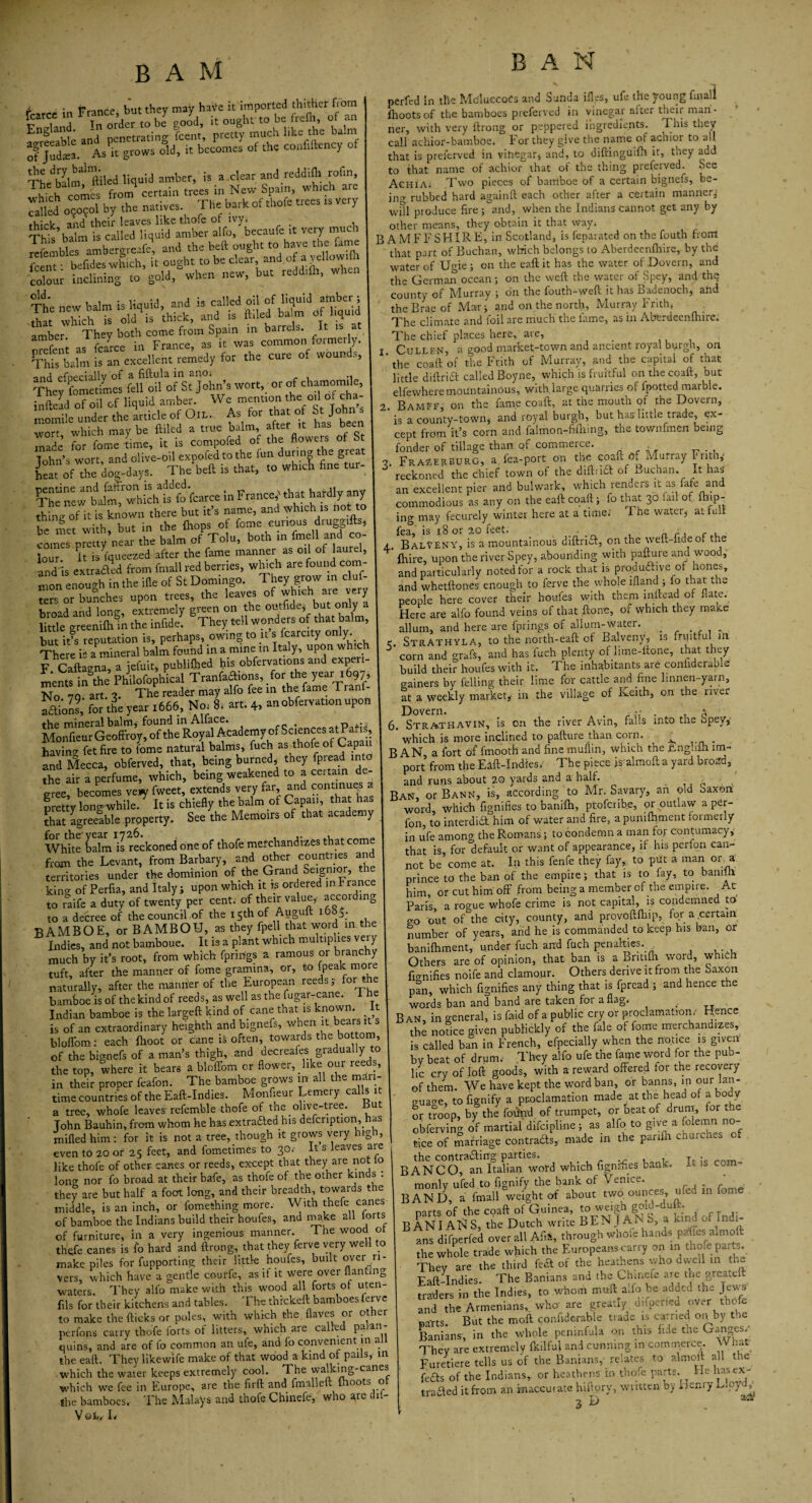 i. ■ t nrf, but thev may haVe it imported thitlier ftorn England ? Wder to bT goo'd, it ought to be frefh of an ao-reeable and penetrating feent, pretty much like the ba.m of Judaea. Ask grows old, it becomes of the conhftency of ThedSlm]lftiled liquid amber, is a clear and reddifli rofin, i ■ u comes from certain trees in New Spam, which ar 33^ b.y the native\ The bark of thofe trees rsvery Tht’balm isTalledTiquiiVmbe6!' alfo^becaufe it very much Smbl s ambergreafeq, and the beft ought to have the fame S bdm Is an excellent remedy for the cure of wounds, and. efoecially of & fiftuls. in flno« They fometimes fell oil of St John’s wort, or of chamomde, iufteud of oil of liquid umber. We menuon the 0,1 of chu- ±1 under the utricle of Ore. As for that o Sr Johns ,..nrr vrhich may be ftiled a true balm, after it has been made for fon-e Le, it is competed of the flowers of St Tohn’s wort, and olive-oil cxpofcd to the lun during the great K of Ac dog-days. The beft is that, to whrcK fine tur- K“^fohtefokarce In France,’ that hardly any thine of it is known there but it’s name, and which is not to be met with, but in the (hops of fome curious druggifts, conSs pretty near the balm of Tolu, both in imell and co¬ lour' it is Squeezed after the fame manner as oil of laurel, and is extradited from fmall red berries, which are {of'T}' mon enough in the ifle of St Domingo. They grow in clus¬ ters or bunches upon trees, the leaves of which are very broad and long, extremely green on the outfide; but only little greenilhm the infide! They tell wonders of that balm, but it’s reputation is, perhaps, owing to it’s fcarcity only There is a mineral balm found in a mine m Italy, upon which FCaftaena a iefuit, publifhed his obfervations and experi- mentsl the’PhilofophLl Tranfadions, for the year 1697, No 79. art. 3. The reader may alfo fee in the fame Tranf- fai’oll for the year 1666, No, 8. art. 4, anobfervatmn upon the mineral balm,-found in Alface. . p ,• Monfieur Geoffroy, of the Royal Academy of Sciences at Par s having fet fire to fome natural balms, fuch as thofe or Capau and Mecca, obferved, that, being burned, they fpread into the air a perfume, which, being weakened to a certain de¬ gree, becomes veny fweet, extends very far, and continue^ a Iretty long while. It is chiefly the balm of Capau, that has that agreelble property. See the Memoirs of that academy White balm is reckoned one of thofe merchandizes that come from the Levant, from Barbary, and other countries and territories under the dominion of the Grand Seignior, the kino- of Perfia, and Italy; upon which it is ordered in France to raife a duty’ of twenty per cent, of their value, according to a decree of the council of the 15th of Auguft 16S5. BAMBOE, or BAMBOU, as they fpell that word in the Indies, and not bamboue. It is a plant which multiplies very much by it’s root, from which fpririgs a ramous or branchy tuft, after the manner of fome gramma, or, to {peak more naturally, after the manner of the European reeds; for .he bamboe is of the kind of reeds, as well as the fugar-cane. i he Indian bamboe is the largeft kind of cane that is known. I is of an extraordinary beighth and bignefs, when it bears it bloflom: each {hoot or cane k often, towards the bottom, of the bignefs of a man’s thigh, and decreales gradually to the top, where it bears a bloffom cr flower, .like oui reeds, in their proper feafon. The bamboe grows in all the mari¬ time countries of the Eaft-Indies. Monfieur Lemery calls 1 a tree, whofe leaves refemble thofe of the olive-tree. But John Bauhin, from whom he has extradled his defcription, has milled him: for it is not a tree, though it grows very high, even to 20 of 25 feet, and fometimes to 30.' It s leaves are like thofe of other canes or reeds, except that they are not lo long nor fo broad at their bafe, as thofe of the other kinds : they are but half a foot long, and their breadth, towards the middle, is an inch, or fomething more. With thefe canes of bamboe the Indians build their houfes, and make all lorts of furniture, in a very ingenious manner. The wood ot thefe canes is fo hard and ftrong, that they ferve very well to make piles for fupporting their little houfes, built over n- vers, which have a gentle courle, as it it were over flaming waters. They alfo make with this wood all forts of uten fils for their kitchens and tables. The thickeft bamboes ferve to make the flicks or poles, with which the flaves or ot ei nerfons carry thofe forts of litters, which are called palan¬ quins, and are of fo common an ufe, and fo convenient in al the eaft. They likewife make of that wood a kind of pails, in which the water keeps extremely cool. The walking-canes which we fee in Europe, are the firft and fmalleft ih°ots ° the bamboes. The Malays and thofe Chinefe, who are (1 Vql. L B A N perfed in the MoluccoCs and Sunda ifles, ufe the young fuiali {hoots of the bamboes preferved in vinegar alter their man ¬ ner, with very ftrong or peppered ingredients. This they call achior-bamboe. For they give the name of achior to al). that is preferved in vihegar* and, to diftinguifh it, they add to that name of achior that ot the thing preferved. See Achia. Two pieces of bamboe of a certain bignefs, be¬ ing rubbed hard againft each other after a certain manner.; will produce fire ; and, when the Indians cannot get any by other means, they obtain it that way. B A M F F S HIR E, in Scotland, is feparated on the fouth from that part of Buchan, which belongs to Aberdeenfhire, by the water of Ugie ; on the eaft it has the water of Dovern, and the German ocean; on the weft the water of Spey, and the county of Murray ; on the fouth-weft it has Badenoch, and the Brae of Mar; and on the north, Murray Frith* The climate and foil are much the fame, as in Aberdeenfhire. The chief places here, are, Cullen, a good market-town and ancient royal burgh, on the coaft of the Frith of Murray, and the capital of that little diftridt called Boyne, which is fruitful on the coaft, but elfewhere mountainous, with.large quarries of {potted marble. Bamff, on the fame coaft, at the mouth of the Dovern, is a county-town* and royal burgh, but has little trade, ex¬ cept from it’s corn and faimon-frfhing, the townfmen being fonder of tillage than pf commerce. ■ Frazerburg, a. fea-port on th.c coau. of Murray I1 nth,' reckoned the chief town of the diftri£1 of Buchan. It has an excellent pier and bulwark, which renders it as fafe and commodious as any on the eaft coaft; fo that 30 !ail of ftiap- ing may fecurely winter here at a time.1 The water* attuli fea, is 18 or 20 feet. . • / f , BalVENY, is a mountainous diftridt, on the weft-.iueof the {hire, upon the river Spey, abounding with pafture and wood, and particularly noted for a rock that is pro.dudtive of hones, and whetfton.es enough to ferve the whole lfland ; fo that the people here cover their houfes with them inftead of flate. Here are alfo found veins of that ftone, of which they make allum, and here are fprings of allum-water. . Strathyla, to the north-eaft of Balveny, is fruitful in corn and grafs, and has fuch plenty oHime-ftone, that they build their houfes with it. The inhabitants are coniiderable gainers by felling their lime for cattle and fine linnen-yarn, at a weekly market* in the village of Keith, on the river Dovern. . . a 6. StrathaVIN, is on the river Avin, falls into tne opey, which is more inclined to pafture than coin. ^ _ BAN a fort of fmooth and fine muflin, which the rtnghih im¬ port from the Eaft-Indies. The piece is almoft a yard broad, and runs about 20 yards and a half. Ban or Bann, is, according to Mr. Savary, an old Saxon word, which fignifies to banifh, proferibe, or outlaw a per- fon to interdidl him of water and fire, a punifhment formerly in ufe among the Romans; to condemn a man for contumacy, that is, for default or want of appearance, if his perfon can¬ not be come at. In this fenfe they fay,, to put a man or a prince to the ban of the empire; that is to fay, to bani-h him, or cut him off from being a member of the empire. At Paris a rogue whofe crime is not capital, is condemned to go out of the city, county, and provoftfhip, for a certain number of years, and he is commanded to keep his ban, or banifhment, under fuch and fuch penalties. Others are of opinion, that ban is a Britifn word, which fignifies noife and clamour. Others derive it from the Saxon pan, which fignifies any thing that is fpread ; and hence the words ban and band are taken foi a flag. Ban, in general, is Paid of a public cry or proclamation. Hence the nodee given publickly of the fale of fome merchandizes, is called ban in French, efpecially when the notice is given bV beat of drum. They alfo ufe the fame word for the pub¬ lic cry of loft goods, with a reward offered for the recovery of them. We have kept the word ban, or banns, in our lan¬ guage, tofignify a proclamation made at the head of a body or troop, by the found of trumpet, or beat of drum, for the obferving of martial difeipline; as alfo to give a folemn n0~ ti.ee of marriage contrafts, made in the parffh churches of B A N C b?fn Midword which fignifies bank. It is com- monly ufed .to fignify the bank ot Venice. BAND, a fmall weight of about two ounces, ufed in om parts of the coaft of Guinea, to weigh gold-duit. B AN I AN S, the Dutch write BEN J A N S, a kind 0 mdi- ans difperfed over all Al,., through whole hands paCes almoft the whole trade which the Europeans carry on in thofe parts. They are the third fed! of the heathens who dvvcll in the Faft-Indies. The Banians and the Chinete are the grea.d traders in the Indies, to whom muft alfo be added the Jews and the Armenians, who are greatly difperfed over thofe Barts But the moft confiderable trade is carried on by the Banians, in the whole peninfula on this fide the Ganges/ They are extremely fkilful and cunning in commerce. W hat Furetiere tells us of the Banians, relates to almoft all the feds of the Indians, or heathens tn thofe parts. He lias ex- Aed it from an inaccurate hift.ory, written by Henry Lloyd 2 D trad