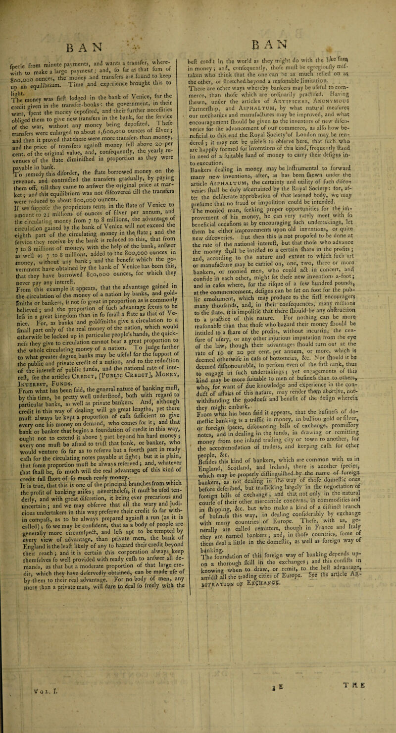 B A N '• A fnecie from minute payment?, and wants a transfer, where¬ with to make a large payment: and, fo far as that (urn of goo ooo ounces, the money and transfers are found to keep up an equilibrium. Time and experience brought this to Themoney was firft lodged in the bank of Venice, for the credit given in the transfer-books-: the government, in their wars, fpent the money depofited, and their further neceffincs obliged them to give new transfers in the bank, for the lei vice of the war, without any money being depofited I hete transfers were enlarged to about i,6oo,oco ounces of itlver ; and then it proved that there were more transfers than money, and the price of transfers againft money fell above 20 per cent, of the original value, and, confequently, the yearly re¬ venues of the ftate diminifhed in proportion as they were payable in bank. , To remedy this diforder, the ftate borrowed money on the revenue, and contracted the transfers gradually, by paying them off, till they came to anfwer the original price at mar¬ ket; and this equilibrium was not difcovered till the transfers were reduced to about 800,ooo ounces. . If we fuppole the proprietors rents in the ftate of Venice to amount to 2i millions of ounces of filver per annum, and the circulating money from 7 to 8 millions, the advantage o circulation gained by the bank of Venice will not exceed the eighth part of the circulating money in they ftate ; and the fervice they receive by the bank is reduced to this, that from 7 to 8 millions of money, with the help of the bank, anfwer as well as 7 to 8 millions, added to the 800,000 ounces m money, without any bank; and the benefit which the go¬ vernment have obtained by the bank of Venice has been this, that they have borrowed 800,000 ounces, for which they never pay any intereft. . *, . From this example it appeals, that the advantage gained in the circulation of the money of a nation by banks, and gold- fmiths or bankers, is not fo great in proportion as is commonly believed; and the proportion of fuch advantage feems to be lefs in a areat kingdom than in fo finall a ftate as that of Ve¬ nice. For, as banks and goldfmiths give a circulation to a fmall part only of the real money of the nation which would otherwife be locked up in particular people’s hands, the quick- nefs they mve to circulation cannot bear a great proportion to the whole^circulating money of a nation. 1 o judge farther to what greater degree banks may be ufeful for the fupport of the public and private credit of a nation, and to the reduction of the intereft of public funds, and the national rate of inte¬ reft, fee the articles Credit, [Public Credit], Money, Interest, Funds. „ From what has been faid, the general nature of banking mutt, by this time, be pretty well underftood, both with regard to particular banks, as well as private bankers. And, although credit in this way of dealing will go great lengths, yet there muft always be kept a proportion of cafti fufficient to give every one his money on demand, who comes for it; and that bank or banker that begins a foundation of credit in this way, ought not to extend it above \ part beyond his hard money ; every one muft be afraid to truft that bank, or banker, who would venture fo far as to referve but a fourth part in ready cafti for the circulating notes payable at fight; but it is plain, that fome proportion muft be always referved ; and, whatever that (hall be, fo much will the real advantage of this kmd of credit fall ftiort of fo much ready money. It is true, that this is one of the principal branches from which the profit of banking arifes; neverthelefs, it muft be ufed ten¬ derly, and with great difcretion, it being ever precarious, and uncertain ; and we may obferve that all the wary and judi¬ cious undertakers in this way preferve their credit fo far with¬ in compafs, as to be always prepared againft a run (as it is called); fo we may be confident, that as a body of people are generally more circumfpedt, and lefs apt to be tempted by every view of advantage, than private men, the bank of England is the leaft likely of any to hazard their credit beyond their reach ; and it is certain this corporation alwaysvkeep themfelves fo well provided with ready cafti to anfwer all de¬ mands, as that but a moderate proportion of that large cre¬ dit, which they have defervedly obtained, can be made ufe of by them to their real advantage. For no body of men, any more than a private man, will dare to deal lo freely with the B AN heft cred't in the world as they might do with the li^e in money ; and, confequently, thofe muft be egregioufly mif- taken who think that the one can he 2s much relied on a§ the other, or ftretched beyond a reafonable limitation. There are other ways whereby bankers may be ufeful to com¬ merce, than thofe which are ordinarily pradtifed. Havmg (hewn, under the articles of Artificers, Anonymous Partnerfhip, and Asphaltum, by what natural meafure$ our mechanics and manufactures may be improved, and what encouragement ftiould be given to the inventors of new difcor veries for the advancement of our commerce, as alfo how be¬ neficial to this end the Royal Society of London may be ren¬ dered ; it may not be ufelefs to obferve here, that fuch who are happily formed for inventions of this kind, frequently ftand in need of a fuitable fund of money to carry their defigns in¬ to execution. Bankers dealing in money may be inftrumental to forward many new inventions, after, as has been {hewn under the article Asphaltum, the certainty and utility of fuch difco- veries fliall be duly afcertained by the Royal Society: for, af¬ ter the deliberate approbation of that learned body, we may prefume that no fraud or impofition could be intended. The monied man, leeking proper opportunities for the im¬ provement of his money, he can very rarely meet with fa beneficial occafions as by encouraging fuch undertakings, let them be either improvements upon old inventions, or quite new difcoveries. But then this is not propofed to be done at the rate of the national intereft, but that thofe who advance the money {Rail be intitled to a certain (hare in the profits; and, according to the nature and extent to which fuch art or manufacture may be carried on, one, two, three or more bankers, or monied men, who could a£t in concert, anq. confide in each other, might fet thefe new inventions a-foot; and in cafes where, for the rifque of a few hundred pounds, at the commencement, defigns can be fet on foot for the pub¬ lic emolument, which may produce to the firft encopragers many thoufands, and, in their confequences, many millions to the ftate, it is impolitic that there fliould-be any ohftrutiion to a pradice of this nature. For nothing can be more reafonable than that thofe who hazard their money ftiould be intitled to a {hare of the profits, without incurring the cen- fure of ufury, or any other injurious imputation from the eye of the law, though their advantages fhould turn out at the rate of I;p or 20 per cent, per annum, or more, which is deemed otherwife in cafe of bottomries, &c. Nor ftiould it be deemed difhonourable, in perfons even of the firft rank, thus to engage in fuch undertakings; yet engagements of this kind may be more fuitable to men of bufinefs than to others, who, for want of due knowledge and experience in the con- dud’of affairs of this nature, may render them abortive, not- withftanding the gpodnefs and benefit of the defign wherein they might embark. . From what has been faid it appears, that the bufinefs of do- meftic banking is a traffic in money, in bullion gold or filver, or foreign fpecie, difeounting bills of exchange, promiffory notes, and in dealing in the funds, in drawing or remitting money from one inland trading city or town to another, for the accommodation of traders, and keeping calh for other people, &c. . , . Befides this kind of bankers, which are common with us in England, Scotland, and Ireland, there is another fpecies, which may be properly diftinguiftied by the name of foreign bankers, as not dealing in the way of thofe domeftic ones before deferibed, but trafficking largely in the negociation of foreign bills of exchange ; and that not only in the natural courfe of their other mercantile concerns, in commodities and in {hipping, See. but who make a kind of a diftindt branch of bufinefs this way, in dealing confiderably by exchange with many countries of Europe. Thefe, with us, ge¬ nerally are called remitters, though in France and Italy they are named bankers ; and, in thofe countries, fome of them deal a little in the domeftic, as well as foreign way or The foundation of this foreign way of banking depends up¬ on a thorough {kill in the exchanges ; and this confifts in knowing when to draw, or remit, to the beft advantage, amidft all the trading cities of Europe. See the article Ar- bitratiqn of E?9HANCs. THE