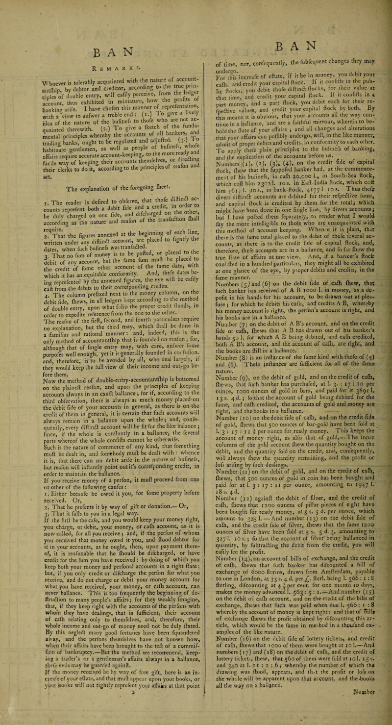 Remarks. Whoever is tolerably acquainted with the nature of account- antfhip, by debtor and creditor, according to the ^ cipies of double entry, will eafily perceive, from the ledger account, thus exhibited in miniature, how t, e P™ banking arife. I have chofen this manner of reprefentation, with a view to anfwer a treble end : (i.) To give a ive y idea of the nature of the bufinefs to thofe who are not ac¬ quainted therewith. (2.) To give a fketc 1 o t e u mental principles whereby the accounts of all bankers, an^ trading banks, ought to be regulated and adJU^’,A^hfe habituate gentlemen, as well as people of bufinefs’ wh°‘d affairs require accurate account-keeping, to the more rea y facile way of keeping their accounts themfelves or dired mg their clerks to do it, according to the principles of reafon and art. The explanation of the foregoing fheet. r. The reader is defired to obferve, that thofe Re¬ counts reprefent both a debit Me an a credit m ord to be duly charged on one fide, and difeharged on the other, according as the nature and reafon of the tranfaflion (hall 2^ That the figures annexed at the beginning of each line, written under any diftinfl account, are placed to figmfy the dates, when fuch bufinefs was tranlafled. , , 3. That no fum of money is to be polled, or placed to the debit of any account, but the fame fum mufl be placed o the credit of fome other account of the lame date, with which it has an equitable conformity. And, thefe dates be- in- reprefented by the annexed figures, the eye will be eaiiiy caTt from the debits to their corrcfponding credits. 4. The column prefixed next to the money column, on the debit fide, fhews, in all ledgers kept according to the method of double entry, upon what folio the proper credit (rands, in order to expedite reference from the one to the other. The reafon of the firft, fe'cond, and fourth particulars require no explanation, but the third may, which (hall be done in a familiar and rational manner: and, indeed, this is the only method of accountantfhip that is founded on reafon ; for, although that of fingle entry may, with care, anfwer fome purpofes well enough, yet it is generally founded in coi fufion, and, therefore, is to be avoided by all, who deal largely,^ if they would keep the full view of their income and out-go be¬ fore them. . Now the method of double-entry-accountantlhip is bottomed on the plaineft reafon, and upon the principles of keeping accounts always in an exaft ballance ; for if, according to the third obfervation, there is always as much money placed*on the debit fide of your accounts in general, as there is on the credit of them in general, it is certain that fuch accounts will always remain in a balance upon the whole; and, confe- quently, every diftin£l account will be fit for the like balance ; fince, if the whole is conflantly in a ballance, the feveral parts whereof the whole confifts cannot be otherwife. Such is the nature of commerce of any kind, that fomething mail be dealt in, and fomebody muft be dealt with : whence it is, that there can no debit arife in the nature of bufinefs, but reafon will inftantly point out it’s correfponding credit, in order to maintain the ballance. If you receive money of a perfon, it mufl proceed from one or other of the following caufes : 1. Either becaufe he owed it you, for fome property before received. Or, 2. That he prefents it by way of gift or donation.— Or, 3. That it falls to you in a legal way. If the firft be the cafe, and you would keep your money right, you charge, or debit, your money, or cafh account, as it is now called, for all you receive •, and, if the perfon of whom you received that money owed it you, and flood debtor for it in your accounts, as he ought, then, upon payment there¬ of, it is reafonable that he fhould be difeharged, or have credit for the fum you have received : by doing of which you keep both your money and perfonal accounts in a right flate: but, if you only credit or difeharge the perfon for what you receive, and do not charge or debit your money account for what you have received, your money, or cafh account, can never ballance. This is too frequently the beginning of de- llruflion to many people’s affairs; for they weaklv imagine, that, if they keep right with the accounts of the perfons with whom they have dealing?, that is fufficient, their account of cafh relating only to themfelves, and, therefore, their whole income and out-go of money need not be duly flated. By this negledl many good fortunes have been fquandered away, and the perfons themfelves have not known how, when their affairs have been brought to the tefl of a commif- fion of bankruptcy.—But the method we recommend, keep¬ ing a trader’s or a gentleman’s affairs always in a ballance, thefe evils may be guarded againfl. If the money received be by way of free gift, here is an in- ereafe of your eflate, and that mufl appear upon your books, or your books will not rightly reprefent your affairs at that point BAN of time, nor, confidently, the fubfequent changes they may For this increafe of eflate, if it be m money, you debit your cafh and credit your capital flock. If it confifts in the pub* lie flocks, you debit thofe diftina flocks, for their value at that time, and credit your capital flock. If it confifts in a part money, and a part flock, you debit each for the,r re- fpedlive values, and credit your capital flock by both, by this means it is obvious, that your accounts all the way con¬ tinue in a ballance, and are a faithful mirrour, wherein to be¬ hold the flate of your affairs ; and all changes and alterations that your affairs can poffibly undergo, will, in the like manner, admit of proper debits and credits, in conformity to each other. To apply thefe plain principles to the bufinefs of banking, and the explication of the accounts before us. Numbers (x), (2), (3), (4), on the credit fide of capital flock, fhew that the fuppofed banker had, at the commence¬ ment of his bufinefs, in cafh 20,000 1., in South-Sea (lock, which cofl him 2302 1. 10 s. in Eaft-India flock, which coil him 5617 1. xos., in bank-flock, 4177 1 10s. Thus thefe divers diftintt accounts are debited for their refpefftiVe lums, and capital flock is credited by them for the total; which might have been done in one fingle line, by divers accounts; but” I have polled them feparateiy, to render what; I would fay the more intelligible to thofe who are unacquainted with this method of account keeping. Whence it is plain, that there is the fame total placed to the debit of thefe feveral ac¬ counts, as there is to the credit fide of capital flock, and, therefore, thefe accounts are in a ballance, and fo far drew the true flate of affairs at one view, And, if a banker’s flock confided in a hundred particulars, they might all be exhibited at one glance of the eye, by proper debits and credits, in the fame manner. Numbers (5^ and (6) on the debit fide of cafh fhew, that fuch banker has received of A B 1000 J. in money, as a de- pofit in his hands for his account, to be drawn out at plea- fure ; for which he debits his cafh, and credits A B, whereby his money account is right, the petfon’s account is right, and his books are in a ballance. Number (7) on the debit of A B’s account, and on the credit fide or cafh, fhews that A B has drawn out of his banker’s hands 50 1. for which A B being debited, and cafh credited, both A B’s account, and the account of cafh, are right, and the books are dill in a ballance. Number (8) is an inflanceof the fame kind with thofe of (5) and (6). Thefe jnflances are fufficient for all of the fame nature. Number (9), on the debit of gold, and on the credit of cafh, fhews, that fuch banker has purchafed, at 1. 3. : 17 : 10 per Ounce, 1000 ounces of gold in bars, and paid for it 3891 I. 13 s. 4 d. ; fo that the account of gold being debited for the fame, and cafh credited, the accounts of gold and money are right, and the books in a ballance. Number fio) on the debit fide of cafh, and on the credit fide of gold, fhews that 500 ounces of bar-gold have been fold at __ 1. 3 : 17 : 11 4 per ounce for ready money. This keeps the account of money right, as alfo that of gold,-^-The inner columns of the gold account fhew the quantity bought on the debit, and the quantity fold on the credit, and, confequently, will always fhew the quantity remaining, and the profit or lofs arifing by fuch dealings. Number (11) on the debit of gold, and on the credit of cafh, fhews, that 500 ounces of gold in coin has been bought and paid for at 1. 3 : 17 : ii per ounce, amounting to 1947 ^ 18 s. 4d. Number (12) againfl the debit of filver, and the credit of cafh, fhews that 1200 ounces of pillar pieces of eight have been bought for ready money, at 5 s. 5 d. per ounce, which amount to 325 1. — And number (13) on the debit fide of cafh, and the credit fide of filver, fhews that the fame 1300 ounces of filver have been fold at 5 s. 5 d. [, amounting to 327 1, ios.; fo that the account of filver'being ballanced in quantify, by fubtra£ling the debit from the credit, you will eafily fee the profit. Number (14), on account of bills of exchange, and the credit of cafh, fhews that fuch banker has difeoynted a bill of exchange of 6000 florins, drawn from Amflerdam, payable to one in London, at 35 s. 4 d. per jC. fieri, being 1. 566 : 1 : 8 fterling, difeounting at 4 4 per cent, for one month 10 days, makes the money advanced 1. 563 : 5 : 1.—And number (15) on the debit of cafh account, and on the credit of the bills of exchange, fhews that fuch was paid when due 1. 566 : 1 : 8 whereby the account of money is kept right; and that of Pills of exchange fhews the profit obtained by difeountina; this ar¬ ticle, which would be the fame in meihod in a thoufand ex* - amplesof the like nature. Number (16) on the debit fide of lottery tickets, and credit of cafh, fhews that 1000 of them were bought at 10 1.—And numbers (17) and (18) on thedebit of cafh, and the credit of lottery tickets, fhew, that 560 of them were fold at 10 1. 15 s. and 340 at 1. 1 1 : 2 : 6 ; whereby the number of which the drawing was flood, appears, and th.<t the profit or lofs on the whole will be apparent upon that account, and the hooks all the way on a ballance. Nu giber