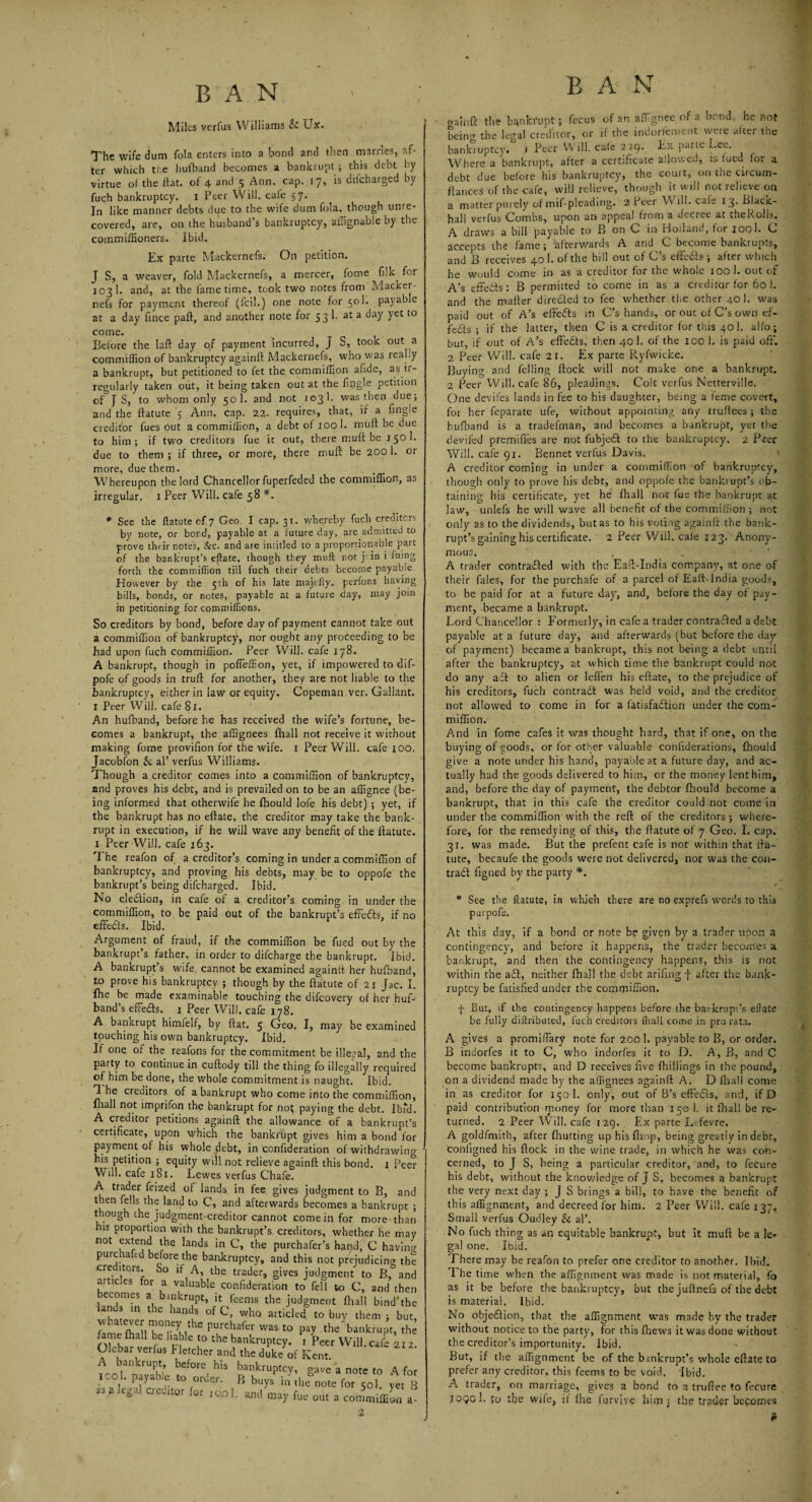 Miles verfus W llliams & Ux. The wife dum fola enters into a bond and then marries, af¬ ter which the hufband becomes a bankrupt ; this debt by virtue of the fiat, of 4 and 5 Ann. cap. 17, is difeharged by fuch bankruptcy, x Peer Will, cafe 57. In like manner debts due to the wife dum fola, though unre¬ covered, are, on the husband’s bankruptcy, ailignable by the commiffioners. Ibid,. Ex parte Mackernels. On petition. J S, a weaver, fold Mackernefs, a mercer, fome filk for 103 1. and, at the fame time, tcok two notes from Macker¬ nefs for payment thereof (foil.) one note for 501. payable at a day fince paft, and another note for 53 1. at a day yet to come. Before the laft day of payment incurred, J S, took out a commiffion of bankruptcy againft Mackernels, who was real.y a bankrupt, but petitioned to fet the commiffion afide, as ir¬ regularly taken out, it being taken out at the fiogle petition of J S, to whom only 50 1. and not 103!. was then due; and the ftatute 5 Ann. cap. 22. requires, that, if a fmgle creditor fues out a commiffion, a debt of 100 1. muff be due to him; if two creditors fue it out, there muft be 150I. due to them ; if three, or more, there muft be 2001. or more, due them. Whereupon the lord Chancellor fuperfeded the commiffion, as irregular. 1 Peer Will, cafe 58 *. * See the ftatute of 7 Geo. I cap. 31. whereby fuch creditors by note, or bond, payable at a future day, are admitted to prove their notes, &c. and are intitled to a proportionable part of the bankrupt’s eftate, though they muft not \ in i luing forth the commiffion till fuch their debts become payable However by the 5th of his late majefly, perfons having bills, bonds, or notes, payable at a future day, may join in petitioning for commiffiions. So creditors by bond, before day of payment cannot take out a commiffion of bankruptcy, nor ought any proceeding to be had upon fuch commiffion. Peer Will, cafe 178. A bankrupt, though in pofieffion, yet, if impowered to dif- pofe of goods in truft for another, they are not liable to the bankruptcy, either in law or equity. Copeman ver. Gallant. I Peer Will, cafe 81. An hufband, before he has received the wife’s fortune, be¬ comes a bankrupt, the affignees (hall not receive it without making fome provifion for the wife. 1 Peer Will. cafe x00. Jacobfon & al’ verfus Williams. Though a creditor comes into a commiffion of bankruptcy, and proves his debt, and is prevailed on to be an affignee (be¬ ing informed that otherwife he fhould lofe his debt) ; yet, if the bankrupt has no eftate, the creditor may take the bank¬ rupt in execution, if he will wave any benefit of the ftatute. 1 Peer Will, cafe 163. The reafon of a creditor’s coming in under a commiffion of bankruptcy, and proving his debts, may be to oppofe the bankrupt’s being difeharged. Ibid. No ele&ion, in cafe of a creditor’s coming in under the commiffion, to be paid out of the bankrupt’s effeds, if no effeds. Ibid. Argument of fraud, if the commiffion be fued out by the bankrupt’s father, in order to difeharge the bankrupt. Ibid. A bankrupt’s wife cannot be examined againft her hufband, to prove his bankruptcy ; though by the ftatute of 21 Jac. I. Ihe be made examinable touching the difeovery of her huf- band’s effeds. 1 Peer Will, cafe 178. A bankrupt himfelf, by flat. 5 Geo. I, may be examined touching his own bankruptcy. Ibid. If one of the reafons for the commitment be illegal, and the party to continue in cuftody till the thing fo illegally required of him be done, the whole commitment is naught. Ibid. T he creditors of a bankrupt who come into the commiffion, fhall not imprifon the bankrupt for not paying the debt. Ibfd. A creditor petitions againft the allowance of a bankrupt’s certificate, upon which the bankrupt gives him a bond for payment of his whole debt, in confideration of withdrawing his petition ; equity will not relieve againft this bond. 1 Peer Will, cafe 181. Lewes verfus Chafe. A trader feized of lands in fee gives judgment to B, anc then fells the land to C, and afterwards becomes a bankrupt though the judgment-creditor cannot come in for more thar his proportion with the bankrupt’s creditors, whether he mat not ex'end the lands in C, the purchafer’s hand, C havin; purchaftd before the bankruptcy, and this not prejudicing th< ere itors. So if A, the trader, gives judgment to B, an< articles for a valuable confideration to fell to C, and thei ecomes a bankrupt, it feems the judgment fhall bind'thi bnds m the hands of C, who artideef to buy them ; but ^:tz;1r,;ei,thepurch^r wast° p»y bankru;t, .ame fhall be liable to the bankruptcy. 1 Peer Will, cafe 2x2 Olebar verfus Fletcher and the duke of Kent. A bankrupt, before his bankruptcy, gave a note to A fo ICOI. payable to order. B buys in the note for 50I. yet f illegal creditor for ,o.ol. and may fue out a commit a 2 oraiuft the bankrupt; fecus of 20 affignee of a bond, he not bein°r the legal creditor, or if the indorlement vveie atcei the bankruptcy. . Peer Will, cafe 229. Ex parte Lee. Where a bankrupt, after a certificate allowed, is lued for 2 debt due before his bankruptcy, the court, on the circum- ftances of the cafe, will relieve, though it will not relieve on a matter purely of mif-pleading. 2 Peer Will, cafe 13. Blacic- hall verfus Combs, upon an appeal from a decree at theRolls. A draws a bill payable to B on C in Holland, for 1001. C accepts the lame; afterwards A and C become bankrupts, and B receives 40 1. of the bill out of C’s effeds ; after which he would come in as a creditor for the whole 100 1. out of A’s effeds : B permitted to come in as a creditor for 60 1. and the mafter direded to fee whether the other 40 I. was paid out of A’s effeds in C’s hands, or out of C’s own ef¬ feds ; if the latter, then C is a creditor for this 40 1. alfo; but, if out of A’s effeds, then 40 1. of the 100 1. is paid oft*. 2 Peer Will, cafe 21. Ex parte Ryfwicke. Buying and felling flock will not make one a bankrupt. 2 Peer Will, cafe 86, pleadings. Colt verfus Netterville. One devifes lands in fee to his daughter, being a feme covert, for her feparate ufe, without appointing any truftees ; the hufband is a tradefman, and becomes a bankrupt, yet the devifed premiffes are not fubjed to the bankruptcy. 2 Pier Will, cafe 91. Bennet verfus Davis. A creditor coming in under a commiffion of bankruptcy, though only to prove his debt, and oppofe the bankrupt’s ob¬ taining his certificate, yet he fhall not lue the bankrupt at law, unlefs he will wave all benefit of the commiffion ; not only as to the dividends, but as to his voting againft the bank¬ rupt’s gaining his certificate. 2 Peer Will, cale 123.' Anony¬ mous. , A trader contraded with the Eaft-India company, at one of their fales, for the purchafe of a parcel of Eaft-India goods, to be paid for at a future day, and, before the day of pay¬ ment, became a bankrupt. Lord Chancellor : Formerly, in cafe a trader contraded a debt payable at a future day, and afterwards (but before the day of payment) became a bankrupt, this not being a debt until after the bankruptcy, at which time the bankrupt could not do any ad to alien or leffen his eftate, to the prejudice of his creditors, fuch contrad was held void, and the creditor not allowed to come in for a fatisfadion under the com- miffion. And in fome cafes it was thought hard, that if one, on the buying of goods, or for other valuable confiderations, fhould give a note under his hand, payable at a future day, and ac¬ tually had the goods delivered to him, or the money lent him, and, before the day of payment, the debtor fhould become a bankrupt, that in this cafe the creditor could not come in under the commiffion with the reft of the creditors ; where¬ fore, for the remedying of this, the ftatute of 7 Geo. I. cap. 31. was made. But the prefenc cafe is not within that fta¬ tute, becaufe the goods were not delivered, nor was the con- trad figned by the party *. * See the ftatute, in which there are no exprefs words to this purpofs. At this day, if a bond or note be given by a trader upon a contingency, and before it happens, the trader becomes a bankrupt, and then the contingency happens, this is not within the ad, neither fhall the debt arifing f after the bank¬ ruptcy be fatisfied under the commiffion. f But, if the contingency happens before the bankrupt’s efiate be fully diftributed, fuch creditors fhall come in pro rata. A gives a promiffiary note for 200 1. payable to B, or order. B indorfes it to C, who indorfes it to D. A, B, and C become bankrupts, and D receives five (hillings in the pound, on a dividend made by the affignees againft A. D fhall come in as creditor for 150 I. only, out of B’s effeds, and, if D paid contribution money for more than 150 1. it (hall be re¬ turned. 2 Peer Will, cafe 129. Ex parte Lefevre. A goldfmith, after (hutting up his (hop, being greatly in debt, coniigned his flock in the wine trade, in which he was con¬ cerned, to J S, being a particular creditor, and, to fecure his debt, without the knowledge of J S, becomes a bankrupt the very next day ; j S brings a bill, to have the benefic of this alignment, and decreed for him. 2 Peer Will, cafe 137, Small verfus Oudley & al’. No fuch thing as an equitable bankrupt, but it muft be a le¬ gal one. Ibid. I here may be reafon to prefer one creditor to another. Ibid. I he time when the affignment was made is not material, fo as it be before the bankruptcy, but the juftnefs of the debt is material. Ibid. No objedion, that the affignment was made by the trader without notice to the party, for thisfhews it was done without the creditor’s importunity. Ibid. But, if the affignment be of the bankrupt’s whole eftate to prefer any creditor, this feems to be void. Ibid. A trader, on marriage, gives a bond to a truftee to fecure XPQC 1. £0 the wile, if file Iqrvive Him ; the trader becomes *
