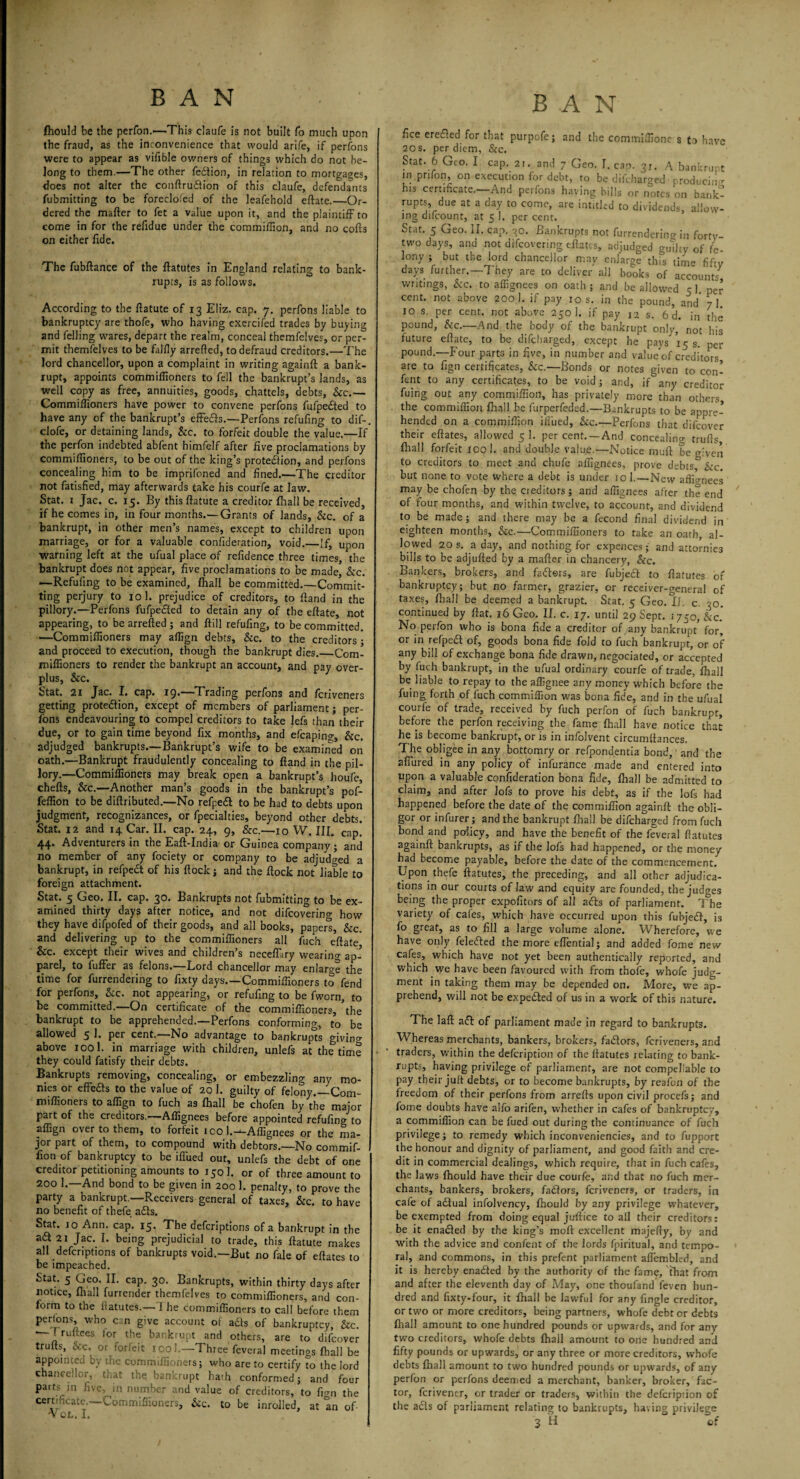 fhould be the perfon.'—This daufe is not built fo much upon the fraud, as the inconvenience that would arife, if perfons were to appear as vifible owners of things which do not be¬ long to them.—The other fection, in relation to mortgages, does not alter the conftru&ion of this claufe, defendants fubmitting to be foreclofed of the leafehold eftate.—Or¬ dered the mafter to fet a value upon it, and the plaintiff to come in for the refidue under the commiffion, and no cofts on either fide. The fubftance of the ftatutes in England relating to bank¬ rupts, is as follows. According to the ftatute of 13 Eliz. cap. 7. perfons liable to bankruptcy are thofe, who having exercifed trades by buying and felling wares, depart the realm, conceal themfelves, or per¬ mit themfelves to be falfly arrefted, to defraud creditors.—The lord chancellor, upon a complaint in writing againft a bank¬ rupt, appoints commiffioners to fell the bankrupt’s lands, as well copy as free, annuities, goods, chattels, debts, &c.— Commiffioners have power to convene perfons fufpedted to have any of the bankrupt’s effedls.—Perfons refufing to dif- clofe, or detaining lands, Sic. to forfeit double the value.—If the perfon indebted abfent himfelf after five proclamations by commiffioners, to be out of the king’s protection, and perfons concealing him to be imprifoned and fined.—The creditor not fatisfied, may afterwards take his courfe at law. Stat. 1 Jac. c. 15. By this ftatute a creditor fhall be received, if he comes in, in four months.— Grants of lands, &c. of a bankrupt, in other men’s names, except to children upon marriage, or for a valuable confideration, void.—If, upon warning left at the ufual place of refidence three times, the bankrupt does not appear, five proclamations to be made, &c. —Refufing to be examined, fhall be committed.—Commit¬ ting perjury to 10 1. prejudice of creditors, to Hand in the pillory.—Perfons fufpe&ed to detain any of the eftate, not appearing, to be arrefted ; and ftill refufing, to be committed. —Commiffioners may affign debts, &c. to the creditors; and proceed to execution, though the bankrupt dies._Com¬ miffioners to render the bankrupt an account, and pay over¬ plus, &c. Stat. 2i Jac. I. cap. 19.—Trading perfons and fcriveners getting protection, except of members of parliament; per¬ fons endeavouring to compel creditors to take lefs than their due, or to gain time beyond fix months, and efcaping, &c. adjudged bankrupts.—Bankrupt’s wife to be examined on oath.—Bankrupt fraudulently concealing to ftand in the pil¬ lory.—Commiffioners may break open a bankrupt’s houfe, chefts, &c.—Another man’s goods in the bankrupt’s pof- feffion to be diftributed.—No refpeCt to be had to debts upon judgment, recognizances, or fpecialties, beyond other debts. Stat. 12 and 14 Car. II. cap. 24, 9, Sec.—10 W. III. cap. 44. Adventurers in the Eaft-India or Guinea company; and no member of any fociety or company to be adjudged a bankrupt, in refpeCt of his flock; and the flock not liable to foreign attachment. Stat. 5 Geo. II. cap. 30. Bankrupts not fubmittino- to be ex¬ amined thirty days after notice, and not difeovering how they have difpofed of their goods, and all books, papers, &c. and delivering up to the commiffioners all fuch eftate &c. except their wives and children’s necefLry wearing ap¬ parel, to fuffer as felons.—Lord chancellor may enlarge the time for furrendering to fixty days.—Commiffioners to fend for perfons, &c. not appearing, or refufing to be fworn, to be committed.—On certificate of the commiffioners, ’the bankrupt to be apprehended.—Perfons conforming, to be allowed 5 1. per cent.—No advantage to bankrupts giving above 1001. in marriage with children, unlefs at the time they could fatisfy their debts. Bankrupts removing, concealing, or embezzling any mo¬ nies or effe&s to the value of 20 1. guilty of felony.—Com¬ miffioners to affign to fuch as fhall be chofen by the major part of the creditors.—Affignees before appointed refufing to affign over to them, to forfeit ico l.--Affignees or the ma¬ jor part of them, to compound with debtors.—No commif¬ fion of bankruptcy to be iffired out, unlefs the debt of one creditor petitioning amounts to 150 1. or of three amount to 200 1.—And bond to be given in 200 1. penalty, to prove the party a bankrupt.—Receivers general of taxes, &c. to have no benefit of thefe a£ts. Stat. 10 Ann. cap. 15. The deferiptions of a bankrupt in the a<ft2i Jac. I. being prejudicial to trade, this ftatute makes all deferiptions of bankrupts void.—But no fale of eftates to be impeached. Stat. 5 Geo. II. cap. 30. Bankrupts, within thirty days after notice, fhall furrender themfelves to commiffioners, and con¬ form to the ftatutes.—1 he commiffioners to call before them pertons who can give account of ads of bankruptcy, Sic. ' ruftees tor the bankrupt and others, are to difeover trulls, &c. or forfeit xool.—Three feveral meetings fhall be appointed by the commiffioners; who are to certify fo the lord chancellor, that the bankrupt hath conformed; and four parts in five, in number and value of creditors, to fwn the certificate.—Commiffioners, &c. to be inrolled, at In of 'Vor.. I. fice eredled for that purpofe; and the commiffionc s to have 20 s. per diem, &c. Stat. 6 Geo. I cap. 21. and 7 Geo. I. cap. 3r. A bankrupt in prifon, on execution for debt, to be difeharged producing his certificate.—And perfons having bills or notes on bank¬ rupts, due at a day to come, are intithd to dividends, allow¬ ing difeount, at 5 1. per cent. Stat. 5 Geo. II. cap. 30. Bankrupts not furrendering in forty- two days, and not difeovering eftates, adjudged guTity of fe¬ lony ; but the lord chancellor may enlarge this time fif-v days further. They are to deliver all book, of Team,7 writings, &c. to affignees on oath ; and be allowed 5 1 per cent, not above 200 1. if pay 10 s. in the pound, and’ 7! 10 s. per cent, not above 250 1. if pay 12 s, 6 d. in the pound, Sic.—And the body of the bankrupt only, not his future eftate, to be difeharged, except he pays 15 s. pei- pound.—Four parts in five, in number and value of creditors are to fign certificates, &c.—Bonds or notes given to con¬ tent to any certificates, to be void; and, if^any creditor fuing out any commiffion, has privately more than others the commiffion fhall be furperfeded.—Bankrupts to be appre¬ hended on a commiffion Blued, &c.—Perfons that difeover their eftates, allowed 5 1. per cent. —And concealing trulls fhall forfeit 100!. and double value.—Notice muft be given to creditors to meet and chufe affignees, prove debts, Sic. but none to vote where a debt is under 10 1.—New affignees may be chofen by the cieditors; and affignees after the end of four months, and within twelve, to account, and dividend to be made; and there may be a fecond final dividend in eighteen months, &c.—Commiffioners to take an oath, al¬ lowed 20 s. a day, and nothing for expences; and attornie3 bills to be adjufted by a mafter in chancery, &c. Bankers, brokers, and faffors, are fubject to ftatutes of bankruptcy; but no farmer, grazier, or receiver-general of taxes, fhall be deemed a bankrupt. Stat. 5 Geo. li. c. 30. continued by flat. 16 Geo. II. c. 17. until 29 Sept. 1750, kc. No perfon who is bona fide a creditor of any bankrupt’ for, or in relpeift of, goods bona fide fold to fuch bankrupt, or of any bill of exchange bona fide drawn, negociated, or accepted by fuch bankrupt, in the ufual ordinary courfe of trade, fhall be liable to repay to the affignee any money which before the fuing forth of fuch commiffion was bona fide, and in the ufual courfe of trade, received by fuch perfon of fuch bankrupt, before the perfon receiving the fame fhall have notice that he is become bankrupt, or is in infolvent circumftances. The obligee in any bottomry or refpondentia bond, and the 2fiured in any policy of infurance made and entered into upon a valuable confideration bona fide, fhall be admitted to claim, and after lofs to prove his debt, as if the lofs bad happened before the date of the commiffion againft the obli¬ gor or infurer; and the bankrupt fhall be difeharged from fuch bond and policy, and have the benefit of the feveral flatutes againft bankrupts, as if the lofs had happened, or the money had become payable, before the date of the commencement. Upon thefe ftatutes, the preceding, and all other adjudica¬ tions in our courts of law and equity are founded, the judges being the proper expofitors of all aifts of parliament. The variety of cafes, which have occurred upon this fubjeift, is fo great, as to fill a large volume alone. Wherefore, v.e have only feleifted the more eflential; and added fome new cafes, which have not yet been authentically reported, and which we have been favoured with from thofe, whofe judg¬ ment in taking them may be depended on. More, we ap¬ prehend, will not be expected of us in a work of this nature. The laft a<51 of parliament made in regard to bankrupts. Whereas merchants, bankers, brokers, fa&ors, fcriveners, and traders, within the defeription of the ftatutes relating to bank¬ rupts, having privilege of parliament, are not compellable to pay their juft debts, or to become bankrupts, by reafon of the freedom of their perfons from arrefts upon civil procefs; and fome doubts have aifo arifen, whether in cafes of bankruptcy, a commiffion can be fued out during the continuance of fuch privilege; to remedy which inconveniencies, and to fupport the honour and dignity of parliament, and good faith and cre¬ dit in commercial dealings, which require, that in fuch cafes, the laws fhould have their due courfe, and that no fuch mer¬ chants, bankers, brokers, fadlors, fcriveners, or traders, in cafe of aflual infolvency, fhould by any privilege whatever, be exempted from doing equal juftice to all their creditors: be it enabled by the king’s molt excellent majefty, by and with the advice and confent of the lords fpiritual, and tempo¬ ral, and commons, in this prefent parliament aflembled, and it is hereby enadted by the authority of the fam^, that from and after the eleventh day of May, one thoufand feven hun¬ dred and fixtv-four, it fhall be lawful for any fingle creditor, or two or more creditors, being partners, whofe debt or debts fhall amount to one hundred pounds or upwards, and for any two creditors, whofe debts fhall amount to one hundred and fifty pounds or upwards, or any three or more creditors, whofe debts fhall amount to two hundred pounds or upwards, of any perfon or perfons deemed a merchant, banker, broker, fac¬ tor, ferivener, or trader or traders, within the defeription of the acts of parliament relating to bankrupts, having privilege