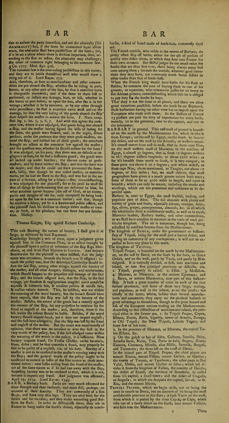 bar bar tion to anfwet the party damnified, and not the admiralty [Tee AdmiraltyJ but, if the fame be committed fuper aitum mare, the admiralty fhall havejurifdi&ion of the fame ; yet, jf it be on a place where there is divifum imperium, then, ac¬ cording to the flux or reflux, the admiralty may challenge; the other of common right belonging to the common law. 5 Co. 1707. Mod. 891. 916. The common law is the over-ruling jurifdicfion in this realm ; and they are to intitle themfelves well who would draw a thing out of it. Lord Raym. 272. And, therefore, as foon as merchandizes and other commo¬ dities are put aboard the fhip, whether fhe be riding in port, haven, or any other part of the feas, he that is exercitor navis is chargeable therewith; and if the fame be there loft or purloined, or fuftain any damage, hurt, or lofs, whether in the haven or port before, or upon the feas, after Ihe is in her voyage ; whether it be by mariners, or by any other through their permiffion ; he that is exercitor navis muft anfwer the damage, for that the very lading of the goods aboard the fhip* does fubjeft the mafter to anfwer the fame. F. Naut. caup. flab, leg. 1. fee. 2, 3,6, 7. And with this agrees the com¬ mon law, where it was adjudged, that goods being fent aboard a fhip, and the mafter having figned the bills of lading for the fame, the goods were flowed, and, in the night, divers perfons, under the pretence that they were prefs-mafters, en¬ tered the Ihip, and robbed her of thefe goods; the merchant brought an a&ion at the common law againft the mafter ; and the queftion was, whether he fhould anfwer for the fame ? It was alledged, on his part, that there was no default or ne¬ gligence in him, for he had a fufficient guard ; the goods were all locked up under hatches; the thieves came as prefs- mafters, and by force robbed the Ihip ; and that the fame was vis major, and that he could not have prevented the fame : and, lallly, that though he was called mafter, or exercitor navis, yet he had no fhare in the fhip, and was but in the na¬ ture of a fervant, adling for a falary.—But, notwithftanding, it was adjudged for the plaintiff; for at his peril he muft fee that all things be forth-coming that are delivered to him, let what accident foever happen (the ad of God, or an enemy, perils and dangers of the fea, only excepted) he being look¬ ed upon by the law as a common carrier; and that, though he receives a falary, yet he is a known and public officer, and the plaintiff hath his election to charge either mafter or own¬ er, or both, at his pleafure, but can have but one fatisfac- tion. Molloy. Thomas Knight, Efq; againft Richard Cambridge. This cafe (hewing the nature of baratry, I (hall give it at large, as delivered by lord Raymond. Cambridge brought a writ of error, upon a judgment given againft him in the Common-Pleas, in an adtion brought by the plaintiff upon a policy of infurance of the fhip Riga Mer¬ chant, at and from Port Mahone to London. And ferjeant Braithwaite for the plaintiff in error infilled, that the judg¬ ment was erroneous, becaufe the breach was ill affigned: be- caufe the policy was, that the defendant Cambridge Ihould in- fure the faid fhip, among other things, againft the baratry of the mafter, and all other dangers, damages, and misfortunes, ■which fhould happen to the prejudice and damage of the faid fhip; and the breach affigned was, that the fhip, in the faid voyage, per fraudem & negligentiam magiftri navis praediftae depreffa &. fubmerla fuit, & totaliter perdita & amiffa fuit, & nullius valoris devenit. This, he infilled, was not within the meaning of the word baratry, but the breach Ihould have been exprefs, that the Ihip was loft by the baratry of the mafter. Befides, the owner of the goods has a remedy againft the owners of the Ihip, for any prejudice he receives by the fraud or negledl of the mafter; and, therefore, there is the lefs reafon the infurer Ihould be liable. Befides, if the word baratry Ihould import fraud, yet it does not import negleft; and the fa£t here alledged is, that the Ihip was loft by the fraud and negledl of the mafter. But the court was unanimoufly o: opinion, that there was no occafion to aver the fa£l in the very words of the policy, but, if the facl alledged came within the meaning of the words in the policy, it is fufficient. Now baratry imports fraud, Du Frefne Gloffar. verbo barataria, fraus, dolus : and he that commits a fraud, may properly be faid to be guilty of a negledl, viz. of his duty. Baratry of a mafter is not to be confined to the mailer’s running away with the Ihip ; and the general words of the policy ought to be conftrued to extend to lolles of the like nature as thofe men¬ tioned before : now lolles arifing from the fraud of the mafter, are of the fame nature as if he had run away with the Ihip, fuppofing baratry was to be confined to that, which it is not, becaufe it imports any fraud. And judgment was affirmed; April 27, 1724. Lord Raym. 1349. BARB, a Barbary horfe. Barbs are very much efteemed for their ftrength and their fwiftnefs, and more Hill, perhaps, on account ot their fcarcity. They are' commonly of a Him fhape, and have very thin legs. They are ufed both for the faddle and for coiches; and they make exceeding good ftal- lions for ftuds. In order to diftinguilh them, they ufe in France to hang under the horfe’s throat, efpecially to coach- horfes, a kind of beard made of horfe-hair, commonly eyeJ red. The French confuls, who refide in the tawns of Barbary, 6a pretty often Ihip off barbs, either for the ufe of perfons of quality who defire them, or which they fend into France for their own account. But fkilful judges do not much value the horfes that are thu3 fent over, there being always many bad ones among them ; becaufe the confuls, whatever good inten¬ tions they may have, are commonly much better Ikilled in other trades than that of horfe-flelh. When the French king would have barbs for his ftuds or ftables, he commits the care of buying them to one of his grooms, or equerries, who commonly paffes for an envoy to the African princes, notwithftanding which title he is obliged to pay duty for the horfes he buys. That duty is not the fame in all places, and there are often great extortions pradifed, before the horfe be on Ihipboard, thofe barbarians having no other view but to impofe upon the Europeans who trade with them. At the Baftion of France 13 piafters are paid for duty of exportation for every horfe, namely, 10 to the governor, two to the captain, and one to the interpreter. BARBARY in general. This vaft trad of ground is bound¬ ed on the north by the Mediterranean fea, which divides it from Europe ; orrtheeaft by Egypt, on the fouth. by Sara or the defart, and on the weft by the Atlantic, or weftern ocean. It’s utmoft extent from eaft to weft, that is, from cape Non, on the moll weftern coaft of Morocco, to the confines of Egypt, is almolt 37 degrees, that is, from io degrees weftern to a6i degrees eaftern longitude, or about 2200 miles: as for it’s breadth from north to fouth, it is very unequal; rn fome parts not above 6 or 7 degrees; and where wideft, as from cape Non, above-mentioned, to Tangier, not above 10 degrees, or 600 miles; but, we muft obferve, that moft geographers have given it a much greater extent both ways; fome of them as far as 4000 miles in length, and 1200 in breadth ; which can only be meant, including the creeks and windings, which are too precarious and unknown to be de¬ pended upon. Barbary is, next to Egypt, the moft fruitful, trading, and populous part of Afric. The foil abounds with plenty and variety of grain and fruits, efpecially citrons, oranges, dates, figs, olives, grapes, pomegranates, almonds, &c. in all which the inhabitants drive a confiderable traffic, as well as in coral, Morocco leather, Barbary horfes, and other commodities, as we fhall have occafion to mention in the trade of each par¬ ticular kingdom. The air is temperate, though hot, being refrefhed by conftant breezes from the Mediterranean. The kingdom of Barca, under the government or bafhaw- fhip of Tripoli, being for the moft part a barren defert, and having no commerce of any confequence ; it will not be ex¬ pelled to have any place in this work. The kingdom of Tripoli. Tripoli Proper, is bounded on the north by the Mediterrane¬ an, on the eaft by Barca, on the fouth by the Sara, or Great Defart, and on the weft, partly by Tunis, and partly by Bi'e- dulgerid. It is varioufly divided, as firft, into maritime and inland, or into five principal provinces or diftrifts, viz. 1. Tripoli, properly fo called. 2. Effab. 3. Meffellata. 4. Mzerata, or Mezerata, or the antient Cyrenaca; and 5. Barca, or antient Marmorica, now part of this baffiaw- fhip. It hath a great number of cities in each of the four former provinces, and fome of them very large, trading, and populous, as well in the inland, as on the coafts; but chiefly in the latter, where, befides their feveral manufac¬ tures and commerce, they carry on the piratical bufinefs to great advantage to themfelves, though to the great hazard and lofs of the European nations trading on the Mediterranean. According to this diftinftion of maritime and inland, the prin¬ cipal cities in the former are, 1. In Tripoli Proper, Copez, Bibana, Znora, Zavia, Cgarbia, tower of Arzaria, Zouaga, or Old Tripoli; the New Tripoli, Lebeda Tagara, and fome few of lefs note. 2. In the province of Mozarat, or Mzerata, the capital Tu- bia Ziliten, &c. 3. On the gulph or bay of Sidra, Colbene, Smetda, Sbica, Arcadia Serte, Naim, Tini, Porto de Sabi, Stagno, Zoara, Zamera, Corcaura, Mirelle, alias Millie, Bernich, Bengafi, and Tolometta ; the three laft on the coaft of Derna. In the inland part of Tripoli Proper, the chief places are mount Riaina, mount Fiffato, mount Gefren, or Guefon ; the towns of Tarona, or Taorbona ; the other parts in Ibai Valid, Mefda, and mount Guibet or Atlas ; which laft di¬ vides it from the kingdom of Faifan, the country of Haicha, the defart of Ezzab, the territory of Benofetta, fo called from it’s capital, a fmall town ; and the defart of Ouguila, or Auguila ; in which are Auquela the capital, Siv-ab, or St. Rio, and the mount Muyes, Tripoli Proper, which we begin with, not as being the next in courfe to Barca, but on account of its being the moft confiderable province in this ftate ; it hath Tunis on the weft, from which it is parted by the river Captz, or Caps, which rifes out of a Tandy defart on the fouth, near mount Vaffalat, and falls into the Mediterranean. There