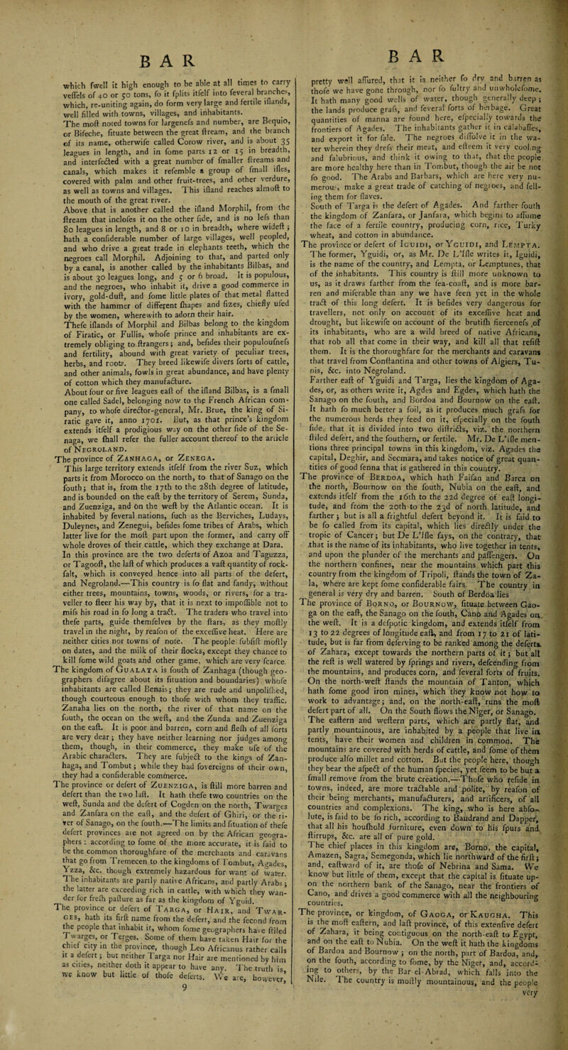 which fwell it high enough to be able at all times to carry vefTels of 40 or 50 tons, fo it fplits itfelf into feveral branches, which, re-uniting again, do form very large and fertile iflands, well filled with towns, villages, and inhabitants. The moft: noted towns for largenefs and number, are Bequio, or Bifeche, fituate between the great ftream, and the branch of its name, otherwife called Corow river, and is about 35 leagues in length, and in fome parts 12 or 15 in breadth, and interfered with a great number of fmaller ftreams and canals, which makes it refemble a group °f fmall ifles, covered with palm and other fruit-trees, and other verdure, as well as towns and villages. This ifland reaches almoft to the mouth of the great river. Above that is another called the ifland Morphil, from the ftream that indoles it on the other fide, and is no lefs than 80 leagues in length, and 8 or 10 in breadth, where wideft; hath a confiderable number of large villages, well peopled, and who drive a great trade in elephants teeth, which the negroes call Morphil. Adjoining to that, and parted only by a canal, is another called by the inhabitants Bilbas, and is about 30 leagues long, and 5 or 6 broad. It is populous, and the negroes, who inhabit it, drive a good commerce in ivory, gold-duft, and fome little plates of that metal flatted with the hammer of different ftiapes and fizes, chiefly ufed by the women, wherewith to adorn their hair. Thefe iflands of Morphil and Bilbas belong to the kingdom of Firatic, or Fullis, whofe prince and inhabitants are ex¬ tremely obliging to ftrangers; and, befides their populoufnefs and fertility, abound with great variety of peculiar trees, herbs, and roots. They breed likewife divers forts of cattle, and other animals, fowls in great abundance, and have plenty of cotton which they manufacture. About four or five leagues eaft of the ifland Bilbas, is a fmall one called Sadel, belonging now to thg French African com¬ pany, to whofe direCtor-general, Mr. Brue, the king of Si- ratic gave it, anno 1701. But, as that prince’s kingdom extends itfelf a prodigious way on the other fide of the Se- naga, we fhall refer the fuller account thereof to the article of Negroland. The province of Zanhaga, or Zenega. This large territory extends itfelf from the river Suz, which parts it from Morocco on the north, to that of Sanago on the fouth; that is, from the 17th to the 28th degree of latitude, and is bounded on the eaft by the territory of Serem, Sunda, and Zuenziga, and On the weft by the Atlantic ocean. It is inhabited by feveral nations, fuch as the Berviches, Ludays, Duleynes, and Zenegui, befides fome tribes of Arabs, which latter live for the moft part upon the former, and carry off whole droves of their cattle, which they exchange at Dara. In this province are the two deferts of Azoa and Taguzza, or Tagooft, the laft of which produces a vaft quantity of rock- falt, which is conveyed hence into all parts of the defert, and Negroland.—This country is fo flat and fandy, without either trees, mountains, towns, woods, or rivers, for a tra¬ veller to fteer his way by, that it is next to impoflible not to mifs his road in fo long a traCL The traders who travel into thefe parts, guide themfelves by the ftars, as they moftly travel in the night, by reafon of the exceffive heat. Here are neither cities nor towns of note. The people fubfift moftly on dates, and the milk of their flocks, except they chance to kill fome wild goats and other game, which are very fcarce. The kingdom of Gualata is fouth of Zanhaga (though geo¬ graphers difagree about its fituation and boundaries) whofe inhabitants are called Benais; they are rude and unpolifhed, though courteous enough to thofe with whom they traffic. Zanaha lies on the north, the river of that name on the fouth, the ocean on the weft, and the Zunda and Zuenziga on the eaft. It is poor and barren, corn and flelh of all forts are very dear; they have neither learning nor judges among them, though, in their commerce, they make ufe of the Arabic charaders. They are fubjed to the kings of Zan¬ haga, and Tombut; while they had fovereigns of their own, they had a confiderable commerce. The province or defert of Zuenziga, is ftill more barren and defert than the two laft. It hath thefe two countries on the weft, Sunda and the defert of Cogden on the north, Twarges and Zanfara on the eaft, and the defert of Ghiri, or the°ri- ver of Sanago, on the fouth.—The limits and fituation of thefe defert provinces are not agreed on by the African geogra¬ phers : according to fome of the more accurate, it is faid to be the common thoroughfare of the merchants and caravans that go from Tremecen to the kingdoms of Tombut, Agades, Yzza, &c. though extremely hazardous for wan*, of water' T he inhabitants are partly native Africans, and partly Arabs; the latter are exceeding rich in cattle, with which they wan¬ der for freffi pafture as far as the kingdom of Yguid. The province or defert of Targa, or Hair, and Twar. ges, hath its firft name from the defert, and the fecond from the people that inhabit it, whom fome geographers have ftiled Twarges, or Terges. Some of them have taken Hair for the chief city in the province, though Leo Africanus rather calls it a defert; but neither Targa nor Hair are mentioned by him as cities, neither doth it appear to have any. The truth is we know but little of thofe deferts. We are, however’ 9 BAR pretty well affured, that it is neither fo dry and barren as thofe we have gone through, nor fo fultry and unwholefome. It hath many good wells V water, though generally deep ; the lands produce grafs, and feveral forts of heibage. Great quantities of manna are found here, efpecialiy towards the frontiers of Agades. The inhabitants gather it in calabaffes, and export it for fale. The negroes diffolve it in the wa¬ ter wherein they drefs their meat, and efteem it very cooing and falubrious, and think it owing to that, that the people are more healthy here than in Tombut, though the air be not fo good. The Arabs and Barbars, which are here very nu¬ merous make a great trade of catching of negroes, and fell¬ ing them for flaves. South of Targa is the defert of Agades. And farther fouth the kingdom of Zanfara, or Janfara, which begins to affume the face of a fertile country, producing corn, nee, Turky wheat, and cotton in abundance. The province or defert of Iguidi, orYGUiDi, and Lempta. The former, Yguidi, or, as Mr. De L’lfle writes it, Iguidi, is the name of the country, and Lempta, or Lemptunes, that of the inhabitants. 7 his country is ftill more unknown to us, as it draws farther from the fea-coaft, and is more bar¬ ren and miferable than any we have feen yet in the whole trad! of this long defert. It is befides very dangerous for travellers, not only on account of its exceffive heat and drought, but likewife on account of the brutifh fiercenefs of its inhabitants, who are a wild breed of native Africans, that rob all that come in their way, and kill all that refill them. It is the thoroughfare for the merchants and caravans that travel from Conftantina and other towns of Algiers, Tu¬ nis, &c. into Negroland. Farther eaft of Yguidi and Targa, lies the kingdom of Aga¬ des, or, as others write it, Agdes and Egdes, which hath the Sanago on the fouth, and Bordoa and Bournow on the eaft. It hath fo much better a foil, as it produces much grafs for the numerous herds they feed on it, efpecialiy on the fouth fide, that it is divided into two diftridls, viz. the northern ftiled defert, and the fouthern, or fertile. Mr. De L’lfle men¬ tions three principal towns in this kingdom, viz. Agades the capital, Deghir, and Secmara, and takes notice of great quan¬ tities of good fenna that is gathered in this country. The province of Berdoa, which hath Faifan and Barca on the north, Bournow on the fouth, Nubia on the eaft, and extends itfelf from the 16th to the 22d degree of eaft longi¬ tude, and from the 20th to the 23d of north latitude, and farther; but is all a frightful defert beyond it. It is faid to be fo called from its capital, which lies direClly under the tropic of Cancer; but De L’lfle fays, on the contrary, that .that is the name of its inhabitants, who live together in tents, and upon the plunder of the merchants and paffengers. On the northern confines, near the mountains which part this country from the kingdom of Tripoli, Hands the town of Za- la, where are kept fome confiderable fairs. The country in general is very dry and barren. South of Berdoa lies The province of Borno, or Bournow, fituate between Gao- ga on the eaft, the Sanago on the fouth, Cano and Agades on. the weft. It is a defpotic kingdom, and extends itfelf from 13 to 22 degrees of longitude eaft* and from 17 to 21 of lati¬ tude, but is far from deferving to be ranked among the deferts. of Zahara, except towards the northern parts of it; but all the reft is well watered by fprings and rivers, defeending from the mountains, and produces corn, and feveral forts of fruits. On the north-weft ftands the mountain of Tanton, which hath fome good iron mines, which they know not how to work to advantage; and, on the north-eaft, runs the moft defert part of all. On the South flows the Niger, or Sanago. The eaftern and vveftern parts, which are partly flat, and partly mountainous, are inhabited by a people that live ia tents, have their women and children in common. The mountains are covered with herds of cattle, and fome of them produce alfo millet and cotton. But the people here, though they bear the afpeCt of the human fpecies, yet feem to be but a fmall remove from the brute creation.—Thofe who refide in towns, indeed, are more tradable and polite, by reafon of their being merchants, manufacturers, and artificers, of all countries and complexions. The king, who is here abfo-, lute, is faid to be fo rich, according to Baudrand and Dapper, that all his houfhold .furniture, even down to his fpurs and. ftirrups, &c. are all of pure gold. 1 he chief places in this kingdom are, Borno, the capital, Amazen, Sagra, Semegonda, which lie northward of the firft; and, eaftward of it, are thofe of Nebrina and Sama. We know but little of them, except that the capital is fituate up¬ on the northern bank of the Sanago, near the frontiers of Cano, and drives a good commerce with all the neighbouring countries. The province, or kingdom, of Gaoga, or Kaugha. This is the moft eaftern, and laft province, of this extenfive defert of Zahara, it being contiguous on the north-eaft to Egypt, and on the eaft to Nubia. On the weft it hath the kingdoms of Bardoa and Bournow ; on the north, part of Bardoa, and, on the fouth, according to fome, by the Niger, and, accord¬ ing to others, by the Bar el-Abrad, which falls into the Nile. I he country is moftly mountainous, and the people very
