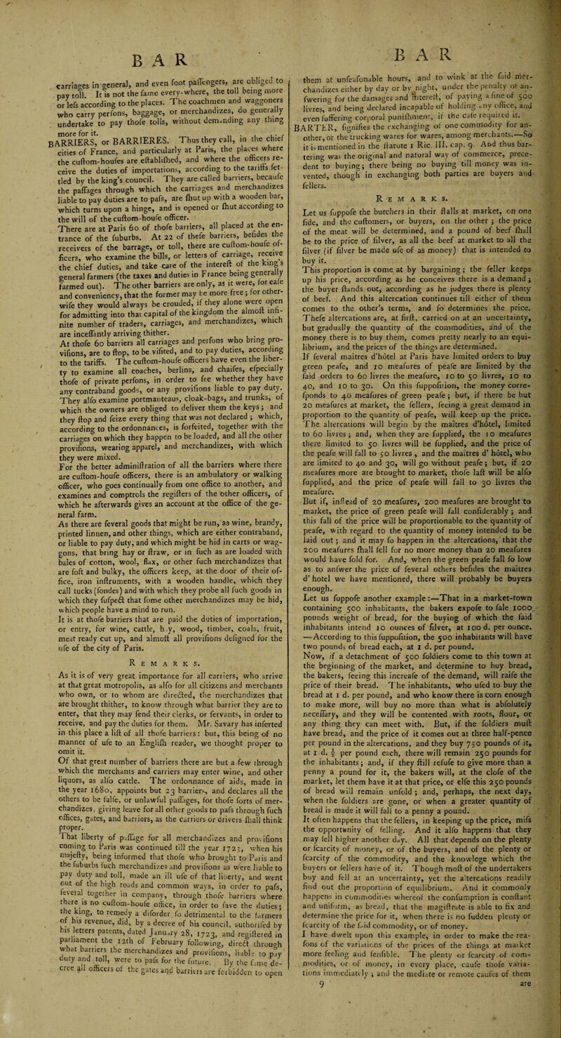carriages in general, and even foot paffcngers, are obliged to pay toTl It is not the fame every-where, the toll being more or lefs according to the places. The coachmen and waggoners who carry perfons, baggage, or merchandizes, do generally undertake to pay thofe tolls, without demanding any thing more for it. f BARRIERS, or BARRTERES. Thus they call, in the chief cities of France, and particularly at Paris, the places where the cuftom-houfes are eftablifhed, and where the officers re¬ ceive the duties of importations, according to the tariffs fet¬ tled by the king’s council. I hey are called barriers, becaufe the paffages through which the carriages and merchandizes liable to pay duties are to pafs, are (hut up with a wooden bar, which turns upon a hinge, and is opened or fhut according to the will of the cuftom-houfe officer. There are at Paris 60 of thofe barriers, all placed at the en¬ trance of the fuburbs. At 22 of thefe barriers, belides the receivers of the barrage, or toll, there are cuftom-houle of¬ ficers, who examine the bills, or letters of carriage, receive the chief duties, and take care of the intereft of the king s general farmers (the taxes and duties in France being generally farmed out). The other barriers are only, as it were, for eafe and conveniency, that the former may be more free ; for other- wife they would always be crouded, if they alone were open for admitting into that capital of the kingdom the almoft infi¬ nite number of traders, carriages, and merchandizes, which are inceffantly arriving thither. . At thofe 60 barriers all carriages and perfons who bring pro- vifions, are to flop, to be vifited, and to pay duties, according to the tariffs. The cuftom-houfe officers have even the liber¬ ty to examine all coaches, berlins, and chaifes, efpecially thofe of private perfons, in order to fee whether they have any contraband goods, or any proviftons liable to pay duty. They aJfo examine portmanteaus, cloak-bags, and trunks, of which the owners are obliged to deliver them the keys; and they flop and feize every thing that was not declared ; which, according to the ordonnances, is forfeited, together with the carriages on which they happen to be loaded, and all the other proviftons, wearing apparel, and merchandizes, with which they were mixed. For the better adminiftration of all the barriers where there are cuftom-houfe officers, there is an ambulatory or walking officer, who goes continually from one office to another, and examines and comptrols the regifters of the other officers, of which he afterwards gives an account at the office of the ge¬ neral farm. As there are feveral goods that might be run, as wine, brandy, printed linnen, and other things, which are either contraband, or liable to pay duty, and which might be hid in carts or wag¬ gons, that bring hay or ftraw, or in fuch as are loaded with bales of cotton, wool, flax, or other fuch merchandizes that are foft and bulky, the officers keep, at the door of their of¬ fice, iron inftruments, with a wooden handle, which they call tucks (fondes) and with which they probe all fuch goods in which they fufpeft that fome other merchandizes may be hid, which people have a mind to run. It is at thofe barriers that are paid the duties of importation, or entry, for wine, cattle, buy, wood, timber, coals, fruit, meat ready cut up, and almolt all proviftons defigned for the ufe of the city of Paris. Remarks. As it is of very great importance for all carriers, who arrive at that great motropolis, as alfo for all citizens and merchants who own, or to whom are directed, the merchandizes that are brought thither, to know through what barrier they are to enter, that they may fend their clerks, or fervants, in order to receive, and pay the duties for them. Mr. Savary has inferted in this place a lift of all thofe barriers: but, this being of no manner of ufe to an Englifli reader, we thought proper to omit it. Of that great number of barriers there are but a few through which the merchants and carriers may enter wine, and other liquors, as alfo cattle. The ordounance of aids, made in the year 1680, appoints but 23 barriers, and declares all the others to be falfe, or unlawful paflages, for thofe forts of mer¬ chandizes, giving leave for all other goods to pafs through fuch offices, gates, and barriers, as the carriers or drivers (hall think proper. I hat liberty of pjflagc for all merchandizes and proviftons corning to Paris was continued til! the year 172;, when his majefty, being informed that thofe who brought to Paris and the fuburbs luch merchandizes and proviftons as were liable to pay duty and toll, made an ill ufe of that liberty, and went out of the high roads and common ways, in order to pafs, leveral together in company, through thofe barriers where there is no cuftom-houfe office, in order to fave the duties; t e king, to remedy a diforder fo detrimental to the farmers o his tevenue, did, by a decree of his council, authorifed by his letters patents, dated January 28, 1723, and regiftered in parliament the 12th of February following, diredt through what barriers the merchandizes and proviftons, liable to pay duty and toll, were to pafs for the future. By the fame de¬ cree all officers of the gates and barriers are forbidden to open BAR them at unfeafonable hours, and to wink at the Paid Mer¬ chandizes either by day or by night, under the penalty or an~ fwering for the damages and ihtereit, of paying a fine of 500 Jivres, and being declared incapable of holding <■ ny office, ami even buffering corporal punilhmem, if the cale required it. BARTER, fignifies the exchanging of one commodity for an¬ other, or the trucking wares for wares, among merchants.—So it is mentioned in the ftatute 1 Ric. ill. cap. 9. And thus bar¬ tering was the original and natural way of commerce, prece¬ dent to buying; there being no buying till money was in¬ vented, though in exchanging both parties are buyers and fellers. Remarks. Let us fuppofe the butchers in their flails at market, on one fide, and the cuftomers, or buyers, on the other ; the price of the meat will be determined, and a pound of beef fhall be to the price of filver, as all the beef at market to all the filver (if filver be made ufe of as money) that is intended to buy it. This proportion is come at by bargaining; the feller keeps up his price, according as he conceives there is a demand ; the buyer ftands out, according as he judges there is plenty of beef. And this altercation continues till either of them conies to the other’s terms, and fo determines the price. Thefe altercations are, at firft, carried on at an uncertainty, but gradually the quantity of the commodities, and of the money there is to buy them, comes pretty nearly to an equi¬ librium, and the prices of the things are determined. If feveral maitres d’hotel at Paris have limited orders to buy green peafe, and 10 meafures of peafe are limited by the faid orders to 60 livres the meafure, 10 to 50 livres, 10 to 40, and 10 to 30. On this fuppofiiion, the money corre- fponds to 40 meafures of green peafe; but, if there be but 20 meafures at market, the fellers, feeing a great demand in proportion to the quantity of peafe, will keep up the price. The altercations will begin by the maitres d’hotel, limited to 60 livres; and, when they are fupplied, the 10 meafures there limited to 50 livres will be fupplied, and the price of the peafe will fall to 50 livres , and the maitres d’ hotel, who are limited to 40 and 30, will go without peafe; but, if 20 meafures more are brought to market, thofe laft will be alfo fupplied, and the price of peafe will fall to 30 livres the meafure. But if, inflead of 20 meafures, 200 meafures are brought to market, the price of green peafe will fall conftderably ; and this fall of the price will be proportionable to the quantity of peafe, with regard to the quantity of money intended to be laid out ; and it may fo happen in the altercations, that the 200 meafures fhall fell for no more money than 20 meafures would have fold for. And, when the green peafe fall fo low as to anfwer the price of feveral others befides the maitres d’ hotel we have mentioned, there will probably be buyers enough. Let us fuppofe another example:—That in a market-town containing 500 inhabitants, the bakers expofe to fale 1000, pounds weight of bread, for the buying of which the faid inhabitants intend 10 ounces of filver, at rood, per ounce. ■—According to this fuppofition, the 500 inhabitants will have two pounds of bread each, at 1 d. per pound. Now, if a detachment of 500 foldiers come to this town at the beginning of the market, and determine to buy bread, the bakers, feeing this increafe of the demand, will raife the price of their bread. The inhabitants, who ufed to buy the bread at x d. per pound, and who know there is corn enough to make more, will buy no more than what is abfoluteiy neceflary, and they will be contented with roots, flour, or any thing they can meet with. But, if the foldiers muil have bread, and the price of it comes out at three half-pence per pound in the altercations, and they buy 750 pounds of it, at x d. J per pound each, there will remain 25O pounds for the inhabitants; and, if they ftill refufe to give more than a penny a pound for it, the bakers will, at the clofe of the market, let them have it at that price, or elfe this 250 pounds of bread will remain unfold ; and, perhaps, the next day, when the foldiers are gone, or when a greater quantity of bread is made it will fall to a penny a pound. It often happens that the fellers, in keeping up the price, mifs the opportunity of felling. And it alfo happens that they may fell higher another day. All that depends on the plenty or fcarcity of money, or of the buyers, and of the plenty or fcarcity of the commodity, and the knowlege which the buyers or fellers have of it. Though moft of the undertakers buy and fell at an uncertainty, yet the aftercations readily find out the proportion of equilibrium. And it commonly happens in commodities whereof the confumption is conftant and uniform, as bread, that the magiftrute is able to fix and determine the price for it, when there is no fudden plenty or fcarcity of the Bid commodity, or of money. I have dwelt upon this example, in order to make the rea- fons of the variations of the prices of the things at maiket more feeling and fenfible. The plenty or fcarcity of com¬ modities, or of money, in every place, caufe thofe varia¬ tions immediately ; anu the mediate or remote caufes of them