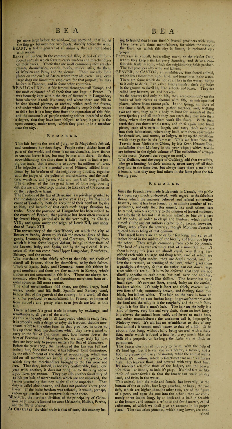 gb more large before the wind,—Bear up round, that is, let the fhip go between her two fheets, diredtly before the wind. BEAST, is faid in general of all animals, that are not endued with reafon. Beast of burden, in the commercial ftile, is faid of all four- footed animals which ferve to carry burdens anJ merchandizes on their backs. Thofe that are mod commonly ufed are ele¬ phants, dromedaries, camels, horfes, mules, afles, the (heep of Mexico and Peru, and the vicnua. There are alfo fome places on the coaft of Africa where they ufe oxen : nay, even large dogs are fometimes employed for that purpofe, as may be feen in Flanders, and in fome other countries. BEAUCAIRE. A fair famous throughout all Europe, and the mod celebrated of all thofe that are kept in France. It was formerly kept within the city of Beaucaire in Languedoc, from whence it took it’s name, and where there are ftill to be feen feverai piazzas, or arches, which crofs the ftreets, and under which the traders did probably expofe their wares to fell : but it is a long time fince the reputation of this fair, and the concourfe of people reforting thither increafed to fuch a degree, that they have been obliged to keep it partly in the open country, under tents, which they pitch up in a meadow near the city. Remarks. This fair begins the 22d of July, or St Magdalen’s feftival, and continues but three days. People refort thither from all parts of the world, and there is no merchandize, how fcarce or curious foever it be, but may be met with there. So that, notwithftanding the fhort time it lafls, there is fuch a pro¬ digious trade, that it amounts to above fix millions of livres. The infpeiftor of the manufaflures of Nifmes, affifted fome¬ times by his brethren of the neighbouring diftridfs, together with the judges of the police of manufadlures, and the maf- ters, wardens, and jurats, vifit and mark all foreign fluffs. The directors of the five great farms of fome neighbouring diftridts are alfo ufed to go thither, to take care of the concerns of their refpedlive farms. The freedom of the fair of Beaucaire is a privilege granted to the inhabitants of that city, in the year 1217, by Raymond count of Touloufe, both on account of their conftant loyalty to him, and becaufe of that city’s moll happy fituation for trade. Since the province of Languedoc has been united to the crown of France, that privilege has been often renewed by feverai kings, particularly in the year 1483, by Charles VIII, and again under the reign of Lewis XII, and under that of Lewis XIII. The conveniency of the river Rhone, on which the city ef Beaucaire Hands, draws to it’s fair the merchandizes of Bur¬ gundy, Lyonnois, Switzerland, and Germany. The fea, from which it is but feven leagues diftant, brings thither thofe of the Levant, Italy, and Spain, and by the royal canal it re¬ ceives all that can come from Upper Languedoc, Bourdeaux, Britany, and the ocean. The merchants who chiefly refort to that fair, are thofe of almoft all France, either by themfelves, or by their fadlors. Thofe of Spain, Italy, and Germany, come alfo thither in great numbers; and there are few nations in Europe, whofe traders are not concerned in this fair. There are always Ar¬ menians, often Perfians, and fometimes merchants from ori¬ ental countries ftill more remote. The chief merchandizes fold there, are fpice, drugs, hard wares, woolen and filk fluffs, Spanifh and Barbary wool, befides that of the growth of the country: in a word, all that is either produced or manufactured in France, or imported from abroad; and pretty often even jewels are fold at this fair. There is likewife a great trade in money by exchange, and j remittances to all parts of the world. As this is the only fair in all Languedoc which is really free, it is properly with a defign to enjoy the freedom, that the mer¬ chants refort to the other fairs in that province, in order to buy up there thofe merchandizes which they have a mind to carry to the fair of Beaucaire: and, how famous foever the fairs of Pezenaz and Montagnac be, we may truly fay that they are kept only to prepare matters for that of Beaucaire. Before the year 1632, the freedom of this fair was full and intire ; but, fince that time, it has fuffered fome diminution, by the eftablifhm'ent of the duty of re-appraifing, which was laid on all merchandizes in the province of Languedoc, of which duty the merchandizes brought to the fair were not free. That duty, indeed, is not very confiderable, fince, one year with another, it does not bring in to the king above 2500 livres per annum. They pay alfo another fmall duty of 12 fols per bale of merchandizes which are not unpacked, the farmer pietending that they ought all to be unpacked. That duty is called abonnemenf, and does not produce above 5000 livres. If the intire freedom was reftored, it would, perhaps, encourage merchants to improve their trade there. BEAUCE, the northern divifion of the principality of Orlea- nois, in France, is fituated between Orleanois, Blaifois, Perche, and the Ille of France. At Chartres the chief trade is that of corn, this country be¬ ing fo fruitful that it can furnifli feverai provinces with corn. 1 hey have alfo fome manufactures, for which the water of the Eure, on which this city is fituate, is reckoned verv proper. Pluviers is a fmall, but trading town, on the rivulet Oeuf, where they keep a market every Saturday, and drive a con¬ fiderable trade in corn, which the neighbouring fields produce. The foil produces alfo wine and faffron. BEAVER, or CAS I OR, an amphibious, four-footed animal, which lives fometimes upon land, and fometimes in the water. There are fome which do not at all live in the water, but go to it only to drink, like other land animals: thefe dig holes in the ground to dwell in, like r-bbets and foxes. They are called lazy beavers, or land beavers. As the beavers feed only on fifh, they keep commonly on the banks of fuch rivers as abound with fifh, in unfrequented places, where boats cannot pafs. In the fpring, all thofe of the fame diftridf, or quarter, gather together, and, walking two and tw'o, they go in a body to hunt for animals of their own fpecies; and all thofe they can catch they lead into their dens, where they make them work like flaves. With their teeth they cut down whole trees, and thefe again into fmall pieces, each of *a certain length, and carry thofe materials into their habitations, where they build with them apartments for themfelves, and rooms, or lodges, to lay up the provifions which they gather in the fummer. This we learn from the Travels from Mofcow to China, by Mr Ever. Ifbrantz Ides, ambaffador from Mufcovy in the year 1692; which travels are inferted in the eighth volume of The colle&ionof voyages to the north (Recueil des voyages ou rtord). The Ruffians, and the people of Ouftiodg, add that travellers, who go a hunting for thofe animals, never carry off all thofe they find in the fame den, but always leave there a male and a female, that they may find others in the fame place the fol¬ lowing year. Remarks. Since the French have made fettlements in Canada, the public has been very much undeceived, with regard to the fabulous ftories which the ancients believed and related concerning beavers ; and it has been found, by an infinite number of ex¬ periments, not only that this animal, like moft others, can be tamed, which is contrary to the opinion of feverai moderns, but alfo that it has not that natural inftinft to bite off a part of it’s body, in order to efcape the hunters: which inftinct almoft all the ancient authors aferibe to it; except, however, Pliny, who afferts the contrary, though Monfieur Furetiere quoted him as being of that opinion. The largeft beavers are three or four feet long, and 12 or 16 inches broad in the middle of the breaft, and from one hip to the other. They weigh commonly from 40 to 60 pounds. The head of a beaver refembles that of a mountain rat: it’& fnoutislong; it’s jaws are almoft equal, very ftrong, fur- nifhed each with 10 large and fharp teeth, two of which are incifive, and eight molar; they are deeply rooted, and fol¬ low the curvature, or bending of the jaws, which gives them a prodigious ftrength, fo that the caftor can cut down large trees with it’s teeth. It is to be obferved that they arq not direclly oppofite to each other, but pafs over one another, being defigned to work like feiffars. The beaver has very fmall eyes. It’s ears are Ihort, round, hairy on the outfide, but bare within. It’s body is fhort and thick, covered with two forts of hair, commonly brown, and fhining, fometimes black, butfeldom white. The hair on the back is from an inch and a half to two inches long: it grows fhorter towards the head and the tail; it is the rougheft, and the moft fhin¬ ing ; it is fine like a man’s hair. The hair on the belly is a kind of down, very fine and very clofe, about an inch long : it preferves the animal from cold, and ferves to make hats, and other manufactures: the workmen call it, improperly, Mufcovy wool. It’s tail has no refemblance to that of any land animal; it comes much nearer to that of a fifh. It is about a foot long, without hair, being covered with a fcaly fkin, under which is found a firm fat, pretty much like the flefh of a porpoife, or fea hog ; the feales are as thick as parchment. The beaver ufes it’s tail not only to fwim, wuh the help of it’s hind legs, but it ferves alfo as a beater, a trowel, and a hod, to prepare and carry the mortar, when the animal wants to build it’s manfion, which is fometimes two or three ftories high. It’s legs are fhort, and covered with very fhort hair. It’s fore-feet refemble thofe of the badger, and the beaver ufes them like hands, to hold it’s prey. It’s hind feet are like thofe of water-fowls: fo that the beaver can walk on dry land, and fwim in the water. This animal, both the male and female, has inwardly, at the bottom of the os pubis, four large pouches, or bags ; the two firft, which are higher than, the other two, are of the figure of a pear, and open the one into the other : they are com¬ monly three inches long, by an inch and a half in breadth at the bottom, and contain a refinous and foetid matter, called caftoreum, of which we (hall give an account in its proper place. The two other pouches, which hang lower, are con¬ tained