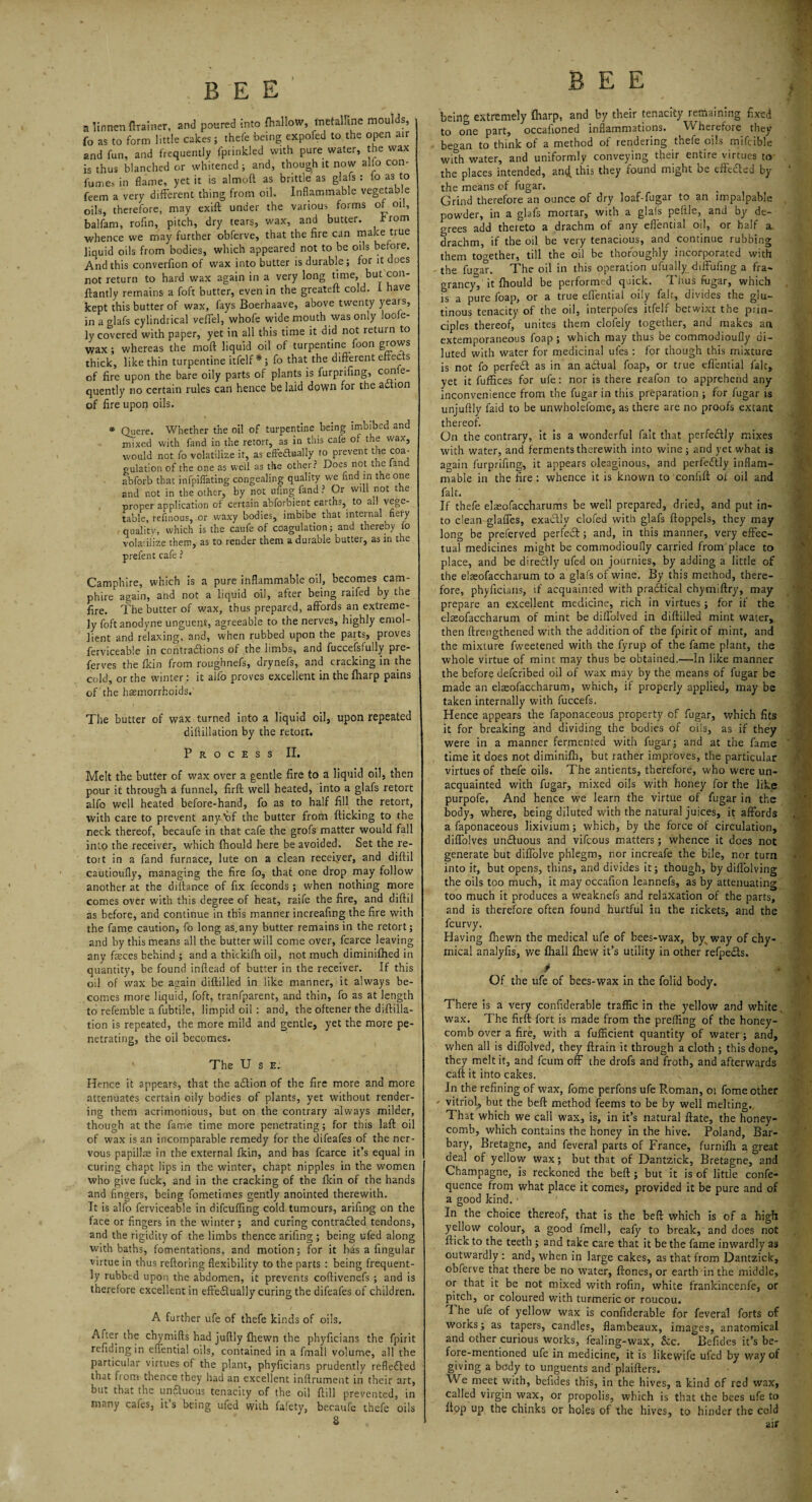 a linnen ftrainer, and poured into {hallow, metalline moulds, fo as to form little cakes; thefe being expofed to the open air 2nd fun, and frequently fprinkled with pure water, the wax is thus blanched or whitened ; and, though it now alfo con- fumes in flame, yet it is almoft as brittle as glafs : io as to feem a very different thing from oil. Inflammable vegetable oils, therefore, may exift under the various forms of oil, balfam, rofin, pitch, dry tears, wax, and butter. I'rom whence we may further obferve, that the fire can make true liquid oils from bodies, which appeared not to be oils before. And this converfion of wax into butter is durable; for it t oes not return to hard wax again in a very long time, but con- ftantly remains a foft butter, even in the greateft cold. I have kept this butter of wax, fays Boerhaave, above twenty years, in a glafs cylindrical veffel, whofe wide mouth was only looie- ly covered with paper, yet in all this time it did not return to wax ; whereas the moll liquid oil of turpentine foon grows thick, like thin turpentine itfelf *; fo that the different efteciS of fire upon the bare oily parts of plants is furprifing, con e- quently no certain rules can hence be laid down for the action of fire upon oils. * Quere. Whether the oil of turpentine being imbibed and mixed with fand in the retort, as in this cafe ot the wax, would not fo volatilize it, as effectually to prevent the coa¬ gulation of the one as well as the other? Does not the fand abforb that inflating congealing quality we find m the one and not in the other, by not ufingfand? Or will not the proper application of certain abforbient eartns? to ail vege- table, refinous, or waxy bodies, imbibe that inteinal fieiy quality, which is the caufe of coagulation; and thereby fo vola'.iiize them, as to render them a durable buttei, as in the prefent cafe ? Camphire, which is a pure inflammable oil, becomes cam- phire again, and not a liquid oil, after being raifed by the fire. The butter of wax, thus prepared, affords an extreme¬ ly foft anodyne unguent, agreeable to the nerves, highly emol¬ lient and relaxing, and, when rubbed upon the parts, proves ferviceable in contractions of the limbs, and fuccefsfuily pre- ferves the fkin from roughnefs, drynefs, and cracking in the cold, or the winter: it alfo proves excellent in the {harp pains of the haemorrhoids.' The butter of wax turned into a liquid oil, upon repeated dillillation by the retort. Process II. Melt the butter of wax over a gentle fire to a liquid oil, then pour it through a funnel, firft well heated, into a glafs retort alfo well heated before-hand, fo as to half fill the retort, with care to prevent any-’of the butter from flicking to the neck thereof, becaufe in that cafe the grofs matter would fall into the receiver, which fhould here be avoided. Set the re¬ tort in a fand furnace, lute on a clean receiyer, and diftil cautioufly, managing the fire fo, that one drop may follow another at the diftance of fix feconds ; when nothing more comes over with this degree of heat, raife the fire, and diftil as before, and continue in this manner increafing the fire with the fame caution, fo long as.any butter remains in the retort; and by this means all the butter will come over, fcarce leaving any feces behind ; and a thickifh oil, not much diminifhed in quantity, be found inftead of butter in the receiver. If this oil of wax be again diftilled in like manner, it always be¬ comes more liquid, foft, tranfparent, and thin, fo as at length to referable a fubtile, limpid oil: and, the oftener the diftilla- tion is repeated, the more mild and gentle, yet the more pe¬ netrating, the oil becomes. The U s E. Hence it appears, that the aCtion of the fire more and more attenuates certain oily bodies of plants, yet without render¬ ing them acrimonious, but on the contrary always milder, though at the fame time more penetrating; for this laft oil of wax is an incomparable remedy for the difeafes of the ner¬ vous papillae in the external fkin, and has fcarce it’s equal in curing chapt lips in the winter, chapt nipples in the women who give fuck, and in the cracking of the fkin of the hands and fingers, being fometimes gently anointed therewith. It is alfo ferviceable in difcuffing cold tumours, arifing on the face or fingers in the winter; and curing contracted tendons, and the rigidity of the limbs thence arifing ; being ufed along with baths, fomentations, and motion; for it has a lingular virtue in thus reftoring flexibility to the parts : being frequent¬ ly rubbed upon the abdomen, it prevents coftivenefs ; and is therefore excellent in effectually curing the difeafes of children, A further ufe of thefe kinds of oils. After the chymifts had juftly fliewn the phyficians the fpirit refidingin eflential oils, contained in a fmall volume, all the particular virtues of the plant, phyficians prudently reflected that fcom thence they had an excellent inftrument in their art, but that the unttuous tenacity of the oil ftill prevented, in many cafes, it’s being ufed with fafety, becaufe thefe oils 2 BEE being extremely {harp, and by their tenacity remaining fixed to one part, occafioned inflammations. Wherefore they began to think of a method of rendering thefe oils mifcible with water, and uniformly conveying their entire virtues to the places intended, an<£ this they found might be effected by the means of fugar. Grind therefore an ounce of dry loaf-fugar to an impalpable powder, in a glafs mortar, with a glafs peftle, and by de¬ grees add thereto a drachm of any eflential oil, or half a, drachm, if the oil be very tenacious, and continue rubbing them together, till the oil be thoroughly incorporated with the fugar. The oil in this operation ufually diffufmg a fra- grancy, it fhould be performed quick. Thus fugar, which is a pure foap, or a true eflential oily fair, divides the glu¬ tinous tenacity of the oil, interpofes itfelf betwixt the prin¬ ciples thereof, unites them clofely together, and makes an extemporaneous foap ; which may thus be commodioufly di¬ luted with water for medicinal ufes : for though this mixture is not fo perfect as in an aCtual foap, or true eflential fair, yet it fuffices for ufe: nor is there reafon to apprehend any inconvenience from the fugar in this preparation ; for fugar is unjuftly faid to be unwholefome, as there are no proofs extant thereof. On the contrary, it is a wonderful fait that perfectly mixes with water, and ferments therewith into wine ; and yet what is again furprifing, it appears oleaginous, and perfectly inflam¬ mable in the fire: whence it is known to confift or oil and fait. If thefe efeofaccharums be well prepared, dried, and put in¬ to clean glaffes, exa&ly clofed with glafs ftoppels, they may long be preferved perfeCt; and, in this manner, very effec¬ tual medicines might be commodioufly carried from place to place, and be direCtly ufed on journies, by adding a little of the efeofaccharum to a glafs of wine. By this method, there¬ fore, phyficians, if acquainted with practical chymiftry, may prepare an excellent medicine, rich in virtues; for if the efeofaccharum of mint be diffolved in diftilled mint water, then ftrengthened with the addition of the fpirit of mint, and the mixture fweetened with the fyrup of the fame plant, the whole virtue of mint may thus be obtained.—In like manner the before deferibed oil of wax may by the means of fugar be made an efeofaccharum, which, if properly applied, may be taken internally with fucceis. Hence appears the faponaceous property of fugar, which fits it for breaking and dividing the bodies of oils, as if they were in a manner fermented with fugar; and at the fame time it does not diminifh, but rather improves, the particular virtues of thefe oils. The antients, therefore, who were un¬ acquainted with fugar, mixed oils with honey for the like purpofe. And hence we learn the virtue of fugar in the body, where, being diluted with the natural juices, it affords a faponaceous lixivium; which, by the force of circulation, diffolves unCtuous and vifeous matters; whence it does not generate but diffolve phlegm, nor increafe the bile, nor turn into it, but opens, thins, and divides it; though, by diffolving the oils too much, it may occafion leannefs, as by attenuating too much it produces a weaknefs and relaxation of the parts, and is therefore often found hurtful in the rickets, and the feurvy. Having {hewn the medical ufe of bees-wax, by%way of chy- mical analyfis, we {hall Ihew it’s utility in other refpeCts. . .V 4 Of the ufe of bees-wax in the folid body. There is a very confiderable traffic in the yellow and white wax. The firft fort is made from the preffing of the honey¬ comb over a fire, with a fufficient quantity of water; and, when all is diffolved, they ftrain it through a cloth ; this done, they melt it, and feum off the drofs and froth, and afterwards caft it into cakes. In the refining of wax, fome perfons ufe Roman, or fome other • vitriol, but the beft method feems to be by well melting. That which we call wax, is, in it’s natural ftate, the honey¬ comb, which contains the honey in the hive. Poland, Bar¬ bary, Bretagne, and feveral parts of France, furnifh a great deal of yellow wax; but that of Dantzick, Bretagne, and Champagne, is reckoned the beft; but it is of little confe- quence from what place it comes, provided it be pure and of a good kind. In the choice thereof, that is the beft which is of a high yellow colour, a good fmell, eafy to break, and does not flick to the teeth ; and take care that it be the fame inwardly as outwardly : and, when in large cakes, as that from Dantzick, obferve that there be no water, ftones, or earth in the middle, or that it be not mixed with rofin, white frankincenfe, or pitch, or coloured with turmeric or roucou. The ufe of yellow wax is confiderable for feveral forts of works; as tapers, candles, flambeaux, images, anatomical and other curious works, fealing-wax, &c. Befides it’s be¬ fore-mentioned ufe in medicine, it is likewife ufed by way of giving a body to unguents and plaifters. We meet with, befides this, in the hives, a kind of red wax, called virgin wax, or propolis, which is that the bees ufe to flop up the chinks or holes of the hives, to hinder the cold air