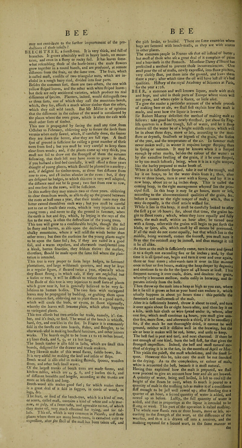 may not contribute to the further improvement of the pro- du&ions of thofe infecls ? . BEECH TREE, a foreft-tree. It is very thick, and full of branches. It grows admirably well in heavy lands, on moun¬ tains, and even in a flony or rocky foil. It has leaves fome- what’refembling thofe of the horfe-bean; the male flowers grow together in a round bunch, and are produced, at remote diftances from the fruit, on the fame tree. The fruit, which is called mart, confifts of two triangular nuts, which are in- clofed in a rough hairy rind, divided into four parts. Belides the common fort, there are two others, the one with yellow ftriped leaves, and the other with white llriped leaves; but thefe are only accidental varieties, which produce no real difference of fpecies. Planters, indeed, would dillinguifh two or three forts, one of which they call the mountain-beech, which, they fay, affords a much whiter timber than the other, which they call wild beech. But Mr Miller is of opinion that the difference in the colour of the wood is occafioned by the places where the trees grow, which is often the cafe with molt other forts of timber. This tree is propagated by faving the mail any time.from October to February, obferving only to fecure the feeds from vermin when early fowed, which, if carefully done, the fooner they are fown the better, after they are full ripe. A fmall fpot of ground is fufficient for raifing a great number of thefe trees from feed ; but you muft be very careful to keep them clear from weeds ; and, if the plants come up very thick, you muft not fail to draw out the ftrongeft of them the autumn following, that thofe left may have room to grow : fo that, if you hufband a feed-bed carefully, it will afford a three years draught of young plants, which fhould be planted in a nurfery ; and,if defigned for timber-trees, at three feet diftance from row to row, and 18 inches afunder in the rows : but, if they are defigned for hedges, to which this tree is very well adapted, the diftance need not be fo great; two feet from row to row, and one foot in the rows, will be fufficient. In this nurfery they may remain two or three years, obferving to clear them from weeds, as alfo to dig up the ground between the roots at leaft once a year, that their tender roots may the better extend themfelves each way ; but you muft be careful not to cut or bruife their roots, which is very injurious to all young trees ; and never to dig the ground in fummer, when the earth is hot and dry, which, by letting in the rays of the fun to the root, is often the deftrutftion of the young trees. This tree will grow to a confiderable height, though the foil be ftony and barren, as alfo upon the declivities of hills and chalky mountains, where it will refill the winds better than other trees; but then the nurferies for the young plants ought to be upon the fame foil; for, if they are raifed in a good foil, and a warm expofure, and afterwards tranfplanted into a bleak, barren fituation, they feldom thrive: the nurfery, therefore, fhould be made upon the fame foil where the plan¬ tation is intended. This tree is very proper to form large hedges, to furround plantations, and large wildernefs quarters, and maybe kept in a- regular figure, if fheared twice a year, efpecially when they fhoot ftrong ; in which cafe, if they are neglefted but a feafon or two, it will be difficult to reduce them again. The fhade of this tree is very injurious to moll forts of plants which grow near it, but is generally believed to be very fa- lubrious to human bodies. The two forts with variegated leaves may be propagated by budding, or grafting them upon the common fort, obferving not to plant them in a good earth, which will caufe the buds, or cyons, to fhoot vigoroufly, whereby the leaves will become plain, which often happens to variegated plants. This tree affords but two articles for trade, namelv, it’s tim¬ ber, and it’s fruit, or feed. The wood of the beech is whitifh, hard, dry, and crackles in the fire. In France it is commonly fold in the forefts cut into boards, flakes, and fhingles, to be afterwards ufed in making houfhold furniture, and other'joiners works. The boards ought to be from n to 12 inches broad 13 lines thick, and 6, 9, or 12 feet long. The beech timber is alfo fold in laths, which are fmall thin boards, defigned for the drawer and trunk-makers. They likewife make of this wood ftaves, faddle-bows, &c. It is very ufeful for making the keel and infide of fhips. Beech wood is alfo ufed in making (hovels, fpoons, wooden fhoes, and other fuch fmall wares. Of the largeft trunks of beech trees are made forms, and kitchen tables, which are 4, 5, 6, and 7 inches thick, and of different breadths and lengths, according as the trunks are more or lefs thick and long. Beech-wood alfo makes good fuel ; for which reafon there is a great deal of it fold in faggots, in cords of wood, in logs, &c. 1 he fruit, or feed of the beech-tree, which is a kind of nut, or acorn, called mall, contains a kind of white and o;ly mar¬ row, or pulp of a fweet tafte, and agreeable to eat, of which they make oil very much efteemed for trying, and for fal- lads. This oil, which is very common in Picardy, and thofe places where there are many beech-trees, is extradted cold by cxpreffion, after /he (hell of the mall has been taken off, and BEE the pith broke, or bruifed. There are fome countries where ho^s are fattened with beech-mafls, as they are with acorns sD in other places. The common people in France ufe that oil inftead of butter; but moft of thofe who ufe a great deal of it complain of pains and a heavinefs in the ftomach. MonfieurDanty dTfnard has prefcribed a method to prevent thofe inconveniencies. One muft pour the oil of malls, newly expreffed, into ftone pitchers, very clofely fhut, put them into the ground, and leave them there a year; after which time the oil will have loft all it’s bad qualities. Hiftory of the royal Academy of Sciences at Paris, for the year 1726. BEER, a common and well-known liquor, made with malt and hops, and ufed in thofe parts of Europe where vines will not grow, and where cyder is fcarce, or little ufed. To give the reader a particular account of the whole procefs of making beer or ale, we fhall firft explain how the malt is made, and next how the liquor is brewed. Sir Robert Murray defcribes the method of making malt as follows : take good barley, newly threfhed ; put about fix Eng- lifh quarters in a ftone trough, full of water, and let it lleep therein till the water be of a bright reddifh colour, which will be in about three days, more or lefs, according to the moi- llure or drynefs, fmallnefs or bignefs of the grain, the feafon of the year, and the temperature of the air. In fummer malt never makes well; in winter it requires longer fteeping than in fpring or autumn. It may be known when it is fteeped enough by other marks, befides the colour of the water: as by the exceffive fvvelling of the grain, if it be over-fteeped, or by too much foftnefs; being, when it is in a right temper, like the barley prepared to make broth of. When it is fufficiently fteeped, take it out of the trough, and lay it on heaps, to let the water drain from it; then, after two or three hours, turn it over with a fcoop, and lay it in a new heap, about 20 or 24 inches deep. This is called the coming heap, in the right management whereof lies the prin¬ cipal (kill. In this heap it may lie 40 hours, more or lefs, according to the abovementioned qualities of the grain, &c. before it comes to the right temper of malt; which, that it may do equally, is the chief article wilhed for. While it lies in this heap, it muft be carefully looked to after the firft 15 or 16 hours; for, about that time, the grains be¬ gin to (hoot roots ; which, when they have equally and fully done, the malt muft, within an hour after, be turned over with a fcoop, otherwife the grains will begin to put forth the blade, or fpire, alfo, which muft by all means be prevented. If all the malt do not come equally, but that which lies in the middle, being warmeft, comes the fooneft, you muft: turn it fo as that the outmofl may be inmoft, and thus manage it till it be all alike. As foon as the malt is fufficiently come, turn it over and fpread it to a depth not exceeding five or fix inches; and, by that time it is all fpread out, begin and turn it over and over again, three or four times; afterwards turn it over in like manner once in four or five hours, making the heap deeper by degrees; and continue fo to do for the fpace of 48 hours at lead. This frequent turning it over cools, dries, and deadens the grain, whereby it becomes mellow, melts eafily in brewing, and fe- parates intirely from the hulk. Then throw up the malt into a heap as high as you can, where let it lie till it grows as hot as your hand can endure it, which ufually happens in about 30 hours time : this perfects the fweetnefs and mellownefs of the malt. After it is fufficiently heated, throw it about to cool, and turn it over again about fix or eight hours after, and then lay it on a kiln, with hair cloth or wire fpread under it, where, after one fire, which muft continue 24 hours, you muft give ano¬ ther fire, more flow, and afterwards a third, if it be neceffary; for, if the malt be not thoroughly dried, it cannot be well ground, neither will it diffolve well in the brewing, but the ale or beer it makes will be red, bitter, and unfit to keep. The beft fuel is peat and turf, and next charcoal. If there be not enough of one kind, burn the beft firft, for that gives the ftrongeft impreflion. Indeed, the beft and moft natural me¬ thod of drying it is in the fun, in the months of April or May. This yields the paleft, the moft wholefome, and the fineft li¬ quor. However this be, take care the malt be not fmoaked in the drying. As to the complexion, or colour of malt, whjte is accounted the beft, becaufe it is moft natural. Having thus explained how the malt is prepared, we fhall now proceed to give an account how beer and ale are brewed. A quantity of water, being well boiled, is left to cool till the height of the fleam be over, when fo much is poured to a quantity of malt in the mafhing tub as makes it of a confidence ftiff enough to be juft well rowed up; after (landing thus a quarter of an hour, a fecond quantity of water is added, and rowed up as before. Laftly, the full quantity of water is added, and that in proportipn as the liquor is intended to be ft ong or weak- 1 his part of the operation is called mafhing. The whole now (lands two or three hours, more or lefs, ac¬ cording to the ftrength of the wort, or the difference of the weather, and then it is drawn off into a receiver, and the mafhing repeated for a fecond wort, in the fame manner as the