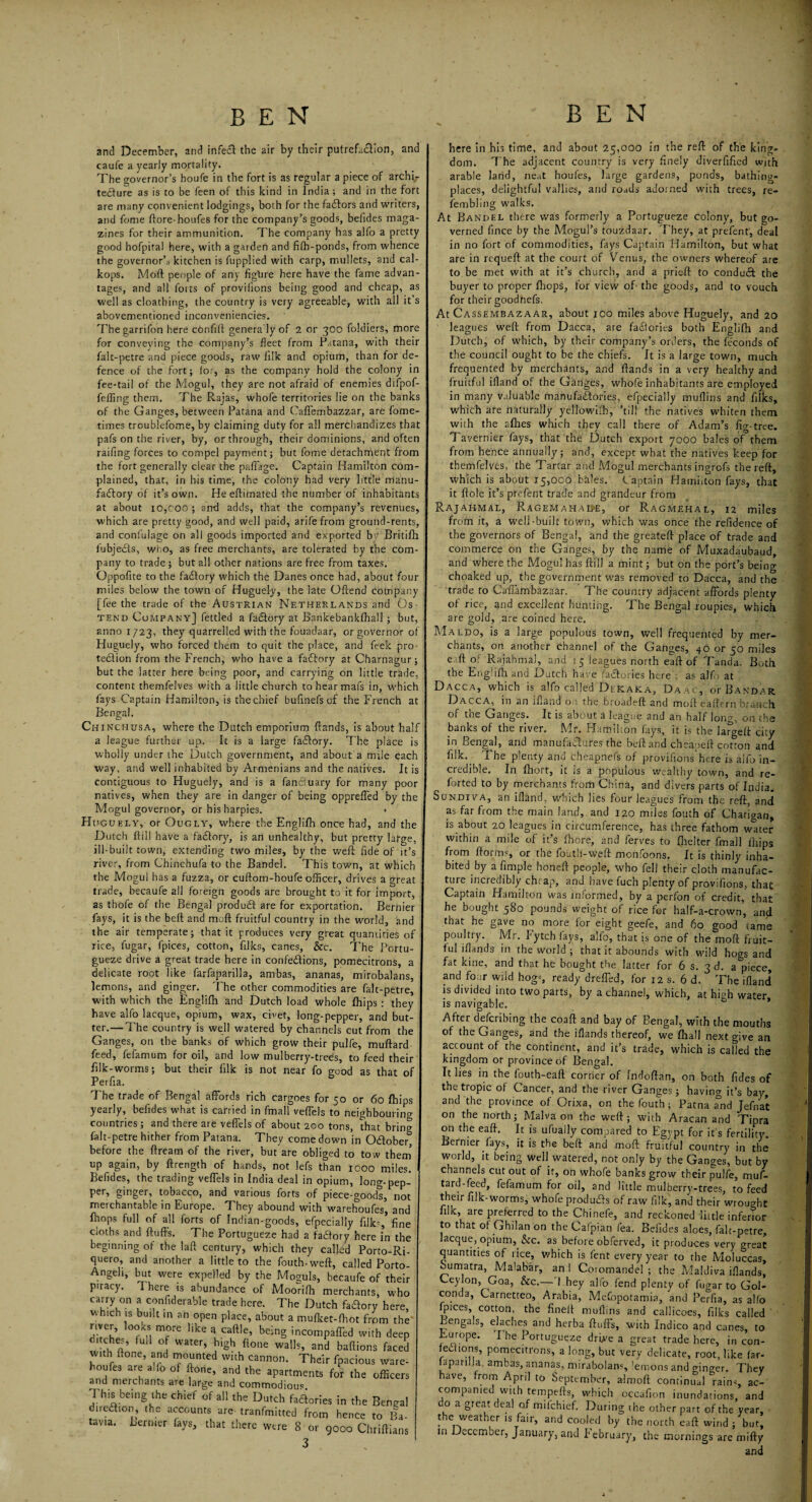 and December, and infecft the air by their putrefaction, and caufe a yearly mortality. The governor’s houfe in the fort is as regular a piece of archir tectore as is to be feen of this kind in India; and in the fort are many convenient lodgings, both for the factors and writers, and feme ftore-houfes for the company’s goods, betides maga¬ zines for their ammunition. The company has alfo a pretty good hofpital here, with a garden and fith-ponds, from whence the governor’s kitchen is fupplied with carp, mullets, and cal- kops. Moft people of any figlire here have the fame advan¬ tages, and all fotts of provilions being good and cheap, as well as cloathing, the country is very agreeable, with all it’s abovementioned inconveniencies. Thegarrifon here confift genera ly of 2 or 300 foldiers, more for conveying the company’s fleet from Pstana, with their falt-petre and piece goods, raw li'ik and opium, than for de¬ fence of the fort; for, as the company hold the colony in fee-tail of the Mogul, they are not afraid of enemies difpof- fefling them. The Rajas, whofe territories lie on the banks of the Ganges, between Patana and CafTembazzar, are fome- times troublefome, by claiming duty for all merchandizes that pafs on the river, by, or through, their dominions, and often railing forces to compel payment; but fome detachment from the fort generally clear the paffage. Captain Hamilton com¬ plained, that, in his time, the colony had very little manu¬ factory of it’s own. Heeftimated the number of inhabitants at about 10,coo; and adds, that the company’s revenues, which are pretty good, and well paid, arife from ground-rents, and confulage on all goods imported and exported by Britifh fubjeds, who, as free merchants, are tolerated by the com¬ pany to trade ; but all other nations are free from taxes. Oppofite to the fadtory which the Danes once had, about four miles below the town of Huguely, the late Offend company [fee the trade of the Austrian Netherlands and Os- tend Company] fettled a factory at Bankebankfhall; but, anno 1723, they quarrelled with the fouadaar, or governor of Huguely, who forced them to quit the place, and feek pro tedion from the French, who have a fadory at Charnagur; but the latter here being poor, and carrying on little trade, content themfelves with a little church to hear mat's in, which fays Captain Hamilton, is thechief bufmefs of the French at Bengal. Chinchusa, where the Dutch emporium ftands, is about half a league further up. It is a large fadory. The place is wholly under the Dutch government, and about a miie each way, and well inhabited by Armenians and the natives. It is contiguous to Huguely, and is a fanfiuary for many poor natives, when they are in danger of being oppreffed by the Mogul governor, or his harpies. Huguely, or Ougly, where the Englifh once had, and the Dutch ftill have a fadory, is an unhealthy, but pretty large, ill-built town, extending two miles, by the weft fide of it’s river, from Chinchufa to the Bandel. This town, at which the Mogul has a fuzza, or cuftom-houfe officer, drives a great trade, becaufe all foreign goods are brought to it for import, as thofe of the Bengal product are for exportation. Bernier fays, it is the beft and moft fruitful country in the world, and the air temperate; that it produces very great quantities of rice, fugar, fpices, cotton, filks, canes, &c. The Portu- gueze drive a great trade here in confedions, pomecitrons, a delicate root like farfaparilla, ambas, ananas, mirobalans, lemons, and ginger. The other commodities are falt-petre, with which the Englifti and Dutch load whole Ihips : they have alfo lacque, opium, wax, civet, long-pepper, and but¬ ter.— The country is well watered by channels cut from the Ganges, on the banks of which grow their pulfe, muftard feed, fefamum for oil, and low mulberry-trees, to feed their filk-worms; but their filk is not near fo good as that of Perfia. The trade of Bengal affords rich cargoes for 50 or 60 fhip yearly, befides what is carried in fmall veffels to neighbouring countries; and there are veffels of about 200 tons, that brim falt-petre hither from Paiana. They come down in October before the ftream of the river, but are obliged to tow then up again, by ftrength of hands, not lefs than 1000 miles Befides, the trading veffels in India deal in opium, long-pep- per, ginger, tobacco, and various forts of piece-goods, no! merchantable in Europe. They abound with warehoufes, and Ihops full of all forts of Indian-goods, efpecially filk?,* fine CiOths and fluffs. The Portugueze had a factory here in the beginning of the laft century, which they called Porto-Ri- quero, and another a little to the fouth-weft, called Porto- Angeli, but were expelled by the Moguls, becaufe of their piracy. There is abundance of Moonfh merchants, who carry on a confiderable trade here. The Dutch fadory here, which is built in an open place, about a mufket-fhot from the river, loots more like a caftle, being incompaffed with deep ditches, full of water, high {tone walls, and baftions faced with ffone, and mounted with cannon. Their fpacious ware¬ houfes are alio of ffone, and the apartments for the officers and merchants are large and commodious This being the chief of all the Dutch fadories in the Beneal direction, the accounts are tranfmitted from hence to Ba¬ tavia. Bernier fays, that there were 8 or 9000 Chriftians 3 here in his time, and about 25,000 in the reft of the king¬ dom. The adjacent country is very finely diverfified with arable land, neat houfes, large gardens, ponds, bathing- places, delightful vallies, and roads adorned with trees, re- fembling walks. At Bandel there was formerly a Portugueze colony, but go¬ verned fince by the Mogul’s touzdaar. They, at prefent, deal in no fort of commodities, fays Captain Hamilton, but what are in requeft at the court of Venus, the owners whereof are to be met with at it’s church, and a prieft to condud the buyer to proper fhops, for view of the goods, and to vouch for their goodnefs. At Cassembazaar, about 100 miles above Huguely, and 20 leagues weft from Dacca, are fadories both Englifh and Dutch, of which, by their company’s orders, the feconds of the council ought to be the chiefs. It is a large town, much frequented by merchants, and ftands in a very healthy and fruitful ifland of the Ganges, whofe inhabitants are employed in many valuable manufactories, efpecially muffins and filks, which are naturally yellowifh, ’til! the natives whiten them with the allies which they call there of Adam’s fig-tree. Tavernier fays, that the Dutch export 7000 bales of them from hence annually; and, except what the natives keep for themfelves, the Tartar and Mogul merchants ingrofs the reft, which is about 15,000 bales. Captain Hamilton fays, that it ftole it’s prefent trade and grandeur from Rajahmal, Ragemahale, or Ragmehal, 12 miles from it, a well-built town, which was once the refidence of the governors of Bengal, and the greateft place of trade and commerce on the Ganges, by the name of Muxadaubaud, and where the Mogul has ftill a mint; but on the port’s being choaked up, the government was removed to Dacca, and the trade to Caffambazaar. The country adjacent affords plenty of rice, and excellent hunting. The Bengal roupies, which are gold, are coined here. Maldo, is a large populous town, well frequented by mer¬ chants, on another channel of the Ganges, 40 or 50 miles e-ff of Rajahmal, and 35 leagues north eaft of Tanda. Both the Englifh and Dutch have factories here as alfo at Dacca, which is alfo called Ditkaka, Daac, or Bandar Dacca, in an ifland on the broadeft and moft eaftern branch of the Ganges. It is about a league and an half long, on the banks of the river. Mr. Hamilton fays, it is the largeft city in Bengal, and manufactures the beft and cheaoeft cotton and filk. The plenty and cheapnefs of provifions here is alfo in¬ credible. In fhort, it is a populous wealthy town, and re¬ torted to by merchants from China, and divers parts of India. Sdndiva, an ifland, which lies four leagues from the reft, and as far from the main land, and 120 miles fouth of Chatioan, is about 20 leagues in circumference, has three fathom w°ter within a mile of it’s fhore, and ferves to fhelter fmall fhips from ftorms, or the fouth-weft monfoons. It is thinly inha¬ bited by a Ample honeft people, who fell their cloth manufac¬ ture incredibly chrap, and have fuch plenty of provifions, that Captain Hamilton was informed, by a perfon of credit, that he bought 580 pounds weight of rice for ha!f-a-crown, and that he gave no more for eight geefe, and 60 good tame poultry. Mr. !ytch fays, alfo, that is one of the moft fruit¬ ful iflands in the world ; that it abounds with wild hogs and fat kine, and that he bought the latter for 6 s. 3 d. a piece, and four wild hog=, ready dreffed, for 12 s. 6 d. The ifland is divided into two parts, by a channel, which, at high water is navigable. After deferibing the coaft and bay of Bengal, with the mouths of the Ganges, and the iflands thereof, we {hall next give an account of the continent, and it’s trade, which is called the kingdom or province of Bengal. It lies in the fouth-eaft corner of Indoftan, on both Tides of the tropic of Cancer, and the river Ganges; having it’s bay, and the province of Orixa, on the fouth ; Patna and Jefnat on the north; Malva on the weft; with Aracan and Tipra on the eaft. It is ufuaily compared to Egypt for it s fertility. Bernier fays, it is the beft and moft fruitful country in the world, it being well watered, not only by the Ganges, but by channels cut out of it, on whofe banks grow their pulfe, muf- tard-feed, fefamum for oil, and little mulberry-trees, to feed their filk-worms, whofe produces of raw filk, and their wrought filk, are preferred to the Chinefe, and reckoned little inferior to that of Ghilan on the Cafpian fea. Befides aloes, falt-petre, lacque, opium, &c. as before obferved, it produces very great quantities of rice, which is fent every year to the Moluccas, Sumatra, Malabar, an I Coromandel; the Maldiva iflands, Ceylon, Goa, &c.— I hey alfo fend plenty of fugar to Gol- conda, Carnetteo, Arabia, Mefopotamia, and Perfia, as alfo fpices, cotton, the finelt muffins and callicoes, filks called Lengals, elaches and herba fluffs, with Indico and canes, to Europe. I he Portugueze drbe a great trade here, in con- fedions, pomecitrons, a long, but very delicate, root, like far¬ faparilla, ambas, ananas, mirabolans, 'emons and linger. They have, from April to September, almoft continual rains, ac¬ companied with tempefts, which occafion inundations, and do a great deal o.f mifehief. During the other part of the year, the weather is fair, and cooled by the north eaft wind; but, in December, January, and February, the mornings are mifty and