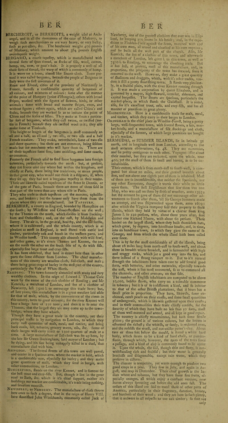 BERCHEROIT, or BERKEOITS, a weight ufed at Arch* angel, and in all the dominions of the czar of Mufcovy, to weigh fuch merchandizes as are very heavy, or very bulky, fuch as pot-alhes, &c. The bercheroit weighs 400 pounds of Mufcovy, which amount to about 364 pounds Englifii avoirdupoife weight. BERGAMO, a coarfe tapeftry, which is manufactured with feveral forts of fpun thread, as flocks of filk, wool, cotton, hemp, ox, cow, or goat’s-hair. It is properly a weft of all thofe forts of thread, the warp of which is commonly of hemp. It is wove on a loom, almoft like linnen cloth. Some pre¬ tend it was called bergamo, becaufe the people of Bergamo in Italy were the firft inventors of it. Roan and Elbeuf, citries of the province of Normandy in France, furnifh a confiderable quantity of bergamos of all colours, and mixtures of colours: fome after the manner of the point of Hungary (point d’Hongria); others with broad ftripes, worked with the figures of flowers, birds, Or other animals: lome with broad and narrow flripes, even, and without figures ; others again, which are called China’s and fcales, becaufe they are worked fo as to imitate the point of China and the fcales of fifties. They make at Roan a particu¬ lar fort of bergamo, which they call twine, or twifted (tor- tin in French) becaufe they ufe twifted wool in it; they alfo make fome at Touloufe. The height or length of the bergamos is moft commonly an ell and a half, an ell and ?, two ells, or two ells and a halt French meafure. They make, neverthei'efs, fome of two ells and three quarters ; but thefe are not common, being feldom made but for merchants who will have them fo. There are of thefe tapeftries fome fine, fome middling, and fome coarfe, or common. Formerly the French ufed to fend fome bergamos into foreign countries, particularly towards the north : but, at prefent, they dre fcarce ulea any where but within the kingdom, and chiefly at Paris, there being few tradefmen, or mean people, in that great city, who would not think it a difgrace, if, when they fet up, they had not a bergamo tapeftry in their rooms. Thefe are likewife called tapeftries of the ftreet St Dennis, or of the gate of Paris, becaufe there are more of them fold in that part of the town than any where elfe in Paris. They who trade in thofe tapeftries are the mercers, upholfte- rers, and brokers; but the former only have them from the places where they are manufa&ured. See Tapestry. BERKSHIRE, a county in England, bounded by Hampfhire on the fouth ; by Wiltfhire and Gloucefterfhire on the weft ; by the Thames on the north, which divides it from Bucking¬ ham and Oxfordfhire; and, on the eaft, by Middlefex and Surrey. The air is, in the general, healthy, and the foil fertile, where it is cultivated; and the whole county, which is as pleafant as moft in England, is well ftored with cattle and timber, particularly oak and beech in the weftern parts, and in Windfor foreft. This county alfo abounds with wild fowl, and other game, as it’s rivers Thames and Kennet, 'he one on the north the other on the fouth fide of it, do with filh, efpecially fine large trout and cray-fifh. It has been obferved, that land is dearer here than in other parts the fame diftance from London. The chief manufac¬ tures of this county are woollen cloth, fail-cloth, and malt; there being great crops of barley in the weft part of the county, particularly the Vale of White Horfe. Read 1 ng. This town formerly abounded with many and very wealthy clothiers. In the reign of Edward I. Thomas Cole went by the name of the rich clothier of Reading ; and Mr Kenrick, a merchant of London, and fon of a clothier of Newberry, left 7500 1. to encourage this trade here; but, of late years, this manufacture is in a great meafure laid afide for that of malt, which, by the convenience of the rivers in this county, turns to great account; for the river Kennet will bear a barge here of no tons; and then it is fo near the 1 hames, that the largeft they ufe may come up to the town- bridge, where they have wharfs. I hough they have a great trade in the country, yet their principal traffic is by navigation to London, to which they carry vaft quantities of malt, meal, and timber, and bring back coals, fait, tobacco, grocery wares, oils, &c. Some of thefe barges will carry icoo or 1200 quarters of malt at a time. A large manufacture of fail-cloth was fet up here, by the late Sir Owen Buckingham, lord-mayor of London ; but he dying, and his fon being unhappily killed in a duel, that manufacture died with him. Abingdon. 7 he feveral ftreets of this town are well paved, and center in a fpacious area, where the rharket is held, which is a confiderable one, efpecially for barley ; and they make great quantities of malt, which they fend in barges, with other commodities, to London. Hungerford, ftands on the river Kennet, and is famous for the beft trout and cray-fifh. But, though it lies in the great road to Bath, Sic. which is it’s chief fupport, neither it’s buildings nor market are confiderable, it’s trade being nothins, and iituation moorifh. Newberry, or Newberv. The manufacture of cloth throve here once to fuch a degree, that in the reign of Henry VIII. here fiourifhed John VVinfchombj commonly called Jack of Newberry, one of the greafeft clothiers that ever was in Eng-* land, he keeping ico looms In his houfe ; and, in the expe- dttion to blodden-1' ield againft the Scots, marched with ipef of his own men, all armed and cloathed at his own expence ; and he built all the weft part of the church. Alfo, Mr Kenrick, the fon of a clothier of this town, and afterwards a merchant of London, left 4000 1. to this town, as well as 75co E to Reading, to encourage the cloathing trade. But it has loft, at prefent, moft of this manufacture, and, in proportion, the profperity of the town has decayed, fince it removed to the weft. However, they make a gieat quantity of fhalloons and druggets, which, with it’s other trades, ren¬ ders it ftill a pretty flourtfhing town. It ftands very pleafant- ]y> in a fruitful plain, with the river Kennet running through it. It was made a corporation by queen Elizabeth, and ^is governed by a mayor, high-fteward, recorder, aldermen, and capital burgefles. The ftreets ate fpacious, particularly the market-place, in which ftands the Guildhall. It is noted, alfo, for it’s excellent trout, eels, and cray-fifh, and has all manner of provifions in great plenty. MaidenheAd. Here is a confiderable trade for malt, meal, and timber, which they carry in their barges to London. Okingham is the chief place in Windfor-Foreft, being a pretty large, well-frequented town, with feveral ftreets, a fair, mar- ket-houfe; and a manufacture of filk ftockings and cloth, efpecially of the former, of which large quantities are bought in it’s market. BERMUDAS, or SUMMER ISLANDS, lie in latitude 32 north, and in longitude weft from London, according to the moft accurate obfervations, 64. 48. 7'hey are numerous, and lie pretty contiguous to each other. Voyagers differ about their number, but they are reckoned, -upon the whole, near 400, yet the moft of them fo fmall and barren, as to be un¬ inhabitable. Their extent, which is from north- eaft to fouth'-weft, is com¬ puted but about 20 miles, and their greateft breadth about five, and not above one eighth part of them is inhabited. Moft of them are fo inconfiderable, that neither the Spaniards, nor any other Europeans, thought it worth their while to fettle upon them. The firft Englilhman that faw them was one May, who was eaft: on them by ftrefs of weather, anno 1593 ; but the account he gave of them did not encourage other ad¬ venturers to fearch after them, ’till Sir George Sommers made an attempt, and was fhipwrecked upon them, anno 1609 : after which the Virginia company fold their property to thofe iftands, which they held by virtue of a charter from king James I. to 120 perfons, who, about three years after, fent thither one Richard Moore, with about 60 perfons. Thefe landed on the largeft ifland, where they built themfelves huts, which grew, by degrees, into handfome houfes; and, in time, into an handfome town, to which they gave the name of St George, and from which the whole ifland hath been called ever fince. This is by far the moft confiderable of all the iflands, being about 16 miles long from north-eaft to fouth-weft, and about three in breadth where broadeft, and is furrounded with high and craggy rocks, which jut a good way into the fea,- and ferve inftead of a ftrong rampart to it. But to it’s natural ftrength the inhabitants have taken care to add feveral good forts, with batteries, and other outworks, efpecially towards the eaft, where it lies moft uncovered, fo as to command all the channels, and other avenues,- on that fide. The number of Englifh inhabitants are computed to be above 10,cob, befides flaves, who carry on a tolerable commerce in tobacco ; but it is of fo indifferent a kind, and fo inferior to that of the other Britifh plantations, that it bears but a fmall price in proportion. They have, likewife, fome co¬ chineal, catch pearls on their coafts, and feme fmall quantities of ambergreafe, which is likewife gathered upon their coafts ; and in thefe commodities their trade chiefly confifts, for the fecurity of which they have built no lefs than 10 forts, moft of them well manned and armed, and all kept in good repair. The country is chiefly mountainous, but hath fome fertile plains; the ground is of various colours, but the brown is efteemed the richeft ; the whitifh, or fandy, is reckoned next, and the reddrfh the worft, and not unlike potter’s clay. About two or three feet below the mould, is found a white hard body, which feems to be a kind of hard chalk, or pumice- ftone, through which, however, the roots of the trees force a paffage, and a kind of clay is commonly found to lie under it. Upon the whole, the foil, though thin and ftony, is not- withftanding rich and fruitful ; but their water is generally brackifh and difagreeable, except rain water, which they preferve in cifterns. The climate is temperate, yet warm enough to produce two good crops in a year. They fow in July, and a^ain in Au- guft, and reap in December. Their chief growth’ is the In¬ dian wheat and tobacco, but they have fome fine fruits, ef¬ pecially oranges, all which enjoy a conflant verdure, new leaves always fprouting out before the old ones fall. The cedars of this ifland are faid to excel thofe of other parts of America, particularly in their fragrancy, duration, beauty, and hardnels of their wood ; and they are here in fuch plenty, that it anfwers in all refpe&s to our oak timber; fo that nos only